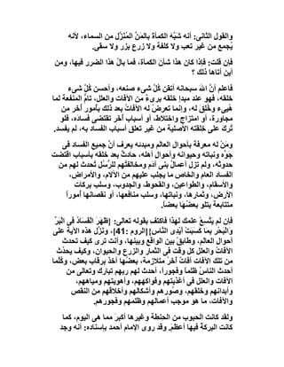 ‫واﻟﻘﻮل اﻟﺜﺎﻧﻰ: أﻧﮫ ﺷَ ﱠﮫ اﻟﻜﻤﺄة ﺑﺎﻟ َﻦ اﻟ ُ َ ﱠل ﻣﻦ اﻟﺴﻤﺎء، ﻷﻧﮫ‬
                      ‫َ ﻤ ﱢ ﻤ ﻨﺰ‬             ‫ﺒَ‬
              ‫ُﺠﻤﻊ ﻣﻦ ﻏﯿﺮ ﺗﻌﺐ وﻻ ﻛﻠﻔﺔ وﻻ زرع ِﺰر وﻻ ﺳﻘﻰ.‬
                           ‫ﺑ‬                                        ‫ﯾ‬
 ‫ﻓﺈن ﻗﻠﺖ: ﻓﺈذا ﻛﺎن ھﺬا ﺷﺄن اﻟﻜﻤﺄة، ﻓﻤﺎ ﺑﺎ ُ ھﺬا اﻟﻀﺮر ﻓﯿﮭﺎ، وﻣﻦ‬
                     ‫ل‬                ‫َ‬
                                                ‫أﯾﻦ أﺗﺎھﺎ ذﻟﻚ ؟‬
      ‫ﻓﺎﻋﻠﻢ أن اﷲ ﺳﺒﺤﺎﻧﮫ أﺗﻘﻦ ُﻞ ﺷﻰء ﺻﻨﻌﮫ، وأﺣﺴﻦ ُﻞ ﺷﻰء‬
            ‫ﻛﱠ‬                      ‫ﻛﱠ‬            ‫ﱠ َ‬
‫ﺧﻠﻘﮫ، ﻓﮭﻮ ﻋﻨﺪ ﻣﺒﺪإ ﺧﻠﻘﮫ ﺑﺮىء ﻣﻦ اﻵﻓﺎت واﻟﻌﻠﻞ، ﺗﺎم اﻟﻤﻨﻔﻌﺔ ﻟﻤﺎ‬
            ‫ﱡ‬                    ‫ٌ‬
   ‫ُﯿﻰء وﺧِﻖ ﻟﮫ، وإﻧﻤﺎ ﺗﻌ ِض ﻟﮫ اﻵﻓﺎت ﺑﻌﺪ ذﻟﻚ ﺑُﻣﻮر ُ َﺮ ﻣﻦ‬
         ‫أﺧ‬      ‫ﺄ‬         ‫ُ‬       ‫ﺮ ُ‬            ‫ُﻠ َ‬       ‫ھ‬
   ‫ﻣﺠﺎورة، أو اﻣﺘﺰاج واﺧﺘﻼط، أو أﺳﺒﺎب ُ َﺮ ﺗﻘﺘﻀﻰ ﻓﺴﺎ َه، ﻓﻠﻮ‬
         ‫د‬              ‫أﺧ‬
 ‫ُﺮك ﻋﻠﻰ ِﻠﻘﺘﮫ اﻷﺻﻠﯿﺔ ﻣﻦ ﻏﯿﺮ ﺗﻌﻠﻖ أﺳﺒﺎب اﻟﻔﺴﺎد ﺑﮫ، ﻟﻢ ﯾﻔﺴﺪ.‬
                                                   ‫ﺧ‬      ‫ﺗِ َ‬
  ‫و َﻦ ﻟﮫ ﻣﻌﺮﻓﺔ ﺑﺄﺣﻮال اﻟﻌﺎَﻢ وﻣﺒﺪﺋﮫ ﯾﻌ ِف أن ﺟﻤﯿﻊ اﻟﻔﺴﺎد ﻓﻰ‬
                 ‫ﱠ‬      ‫ﺮ‬           ‫ﻟ‬                       ‫ﻣْ‬
‫ﺟَ ﱢه وﻧﺒﺎﺗﮫ وﺣﯿﻮاﻧﮫ وأﺣﻮال أھﻠﮫ، ﺣﺎدث ﺑﻌﺪ ﺧﻠﻘﮫ ﺑﺄﺳﺒﺎب اﻗﺘﻀﺖ‬
                      ‫ٌ‬           ‫ِ‬                          ‫ﻮ‬
 ‫ﺣﺪو َﮫ، وﻟﻢ ﺗﺰل أﻋﻤﺎل ﺑﻨﻰ آ َم وﻣﺨﺎﻟﻔ ُﮭﻢ ﻟﻠﺮ ُﻞ ُﺤﺪث ﻟﮭﻢ ﻣﻦ‬
             ‫ﱡﺳ ﺗ‬       ‫ﺘ‬       ‫د‬        ‫ُ‬                 ‫ﺛ‬
    ‫اﻟﻔﺴﺎد اﻟﻌﺎم واﻟﺨﺎص ﻣﺎ ﯾﺠﻠﺐ ﻋﻠﯿﮭﻢ ﻣﻦ اﻵﻻم، واﻷﻣﺮاض،‬
      ‫واﻷﺳﻘﺎم، واﻟﻄﻮاﻋﯿﻦ، واﻟﻘﺤﻮط، واﻟﺠﺪوب، وﺳﻠﺐ ﺑﺮﻛﺎت‬
   ‫اﻷرض، وﺛﻤﺎرھﺎ، وﻧﺒﺎﺗﮭﺎ، وﺳﻠﺐ ﻣﻨﺎﻓﻌﮭﺎ، أو ﻧﻘﺼﺎﻧﮭﺎ ُﻣﻮرا‬
   ‫أ ً‬
                                     ‫ﻣﺘﺘﺎﺑﻌﺔ ﯾﺘﻠﻮ ﺑﻌ ُﮭَﺎ ﺑﻌﻀ ً.‬
                                      ‫ﺎ‬        ‫ﻀ‬
 ‫ﻓﺈن ﻟﻢ ﯾ ﱠﺴِﻊ ﻋﻠﻤﻚ ﻟﮭﺬا ﻓﺎﻛﺘ ِ ﺑﻘﻮﻟﮫ ﺗﻌﺎﻟﻰ: }ﻇَﮭَﺮ اﻟْﻔ َﺎد ِﻰ اﻟْ َﺮ‬
 ‫َ َﺴ ُ ﻓ ﺒ ﱢ‬                           ‫ﻒ‬                ‫َﺘ ْ‬
‫وَاﻟْ َﺤﺮِ ِ َﺎ ﻛﺴَ َﺖ أَﯾ ِى اﻟ ﱠﺎ ِ{]اﻟﺮوم :14[، وﻧَ ﱢل ھﺬه اﻵﯾﺔ ﻋﻠﻰ‬
                     ‫ﺰ‬                   ‫ﺒ ْ ﺑﻤ َ ﺒ ْ ْﺪ ﻨ س‬
      ‫أﺣﻮال اﻟﻌﺎ َﻢ، وﻃﺎ ِﻖْ ﺑﯿﻦ اﻟﻮاﻗﻊ وﺑﯿﻨﮭﺎ، وأﻧﺖ ﺗﺮى ﻛﯿﻒ ﺗﺤﺪث‬
                                                     ‫ﺑ‬    ‫ِ ﻟ‬
  ‫اﻵﻓﺎت واﻟﻌﻠﻞ ﻛﻞ وﻗﺖ ﻓﻰ اﻟﺜﻤﺎر واﻟﺰرع واﻟﺤﯿﻮان، وﻛﯿﻒ ﯾﺤ ُث‬
      ‫ﺪ‬                                                         ‫ُ‬
‫ﻣﻦ ﺗﻠﻚ اﻵﻓﺎت آﻓﺎت ُ َﺮ ﻣﺘﻼزﻣﺔ، ﺑﻌ ُﮭﺎ آﺧﺬ ﺑﺮﻗﺎب ﺑﻌﺾ، و ُﱠﻤﺎ‬
   ‫ﻛﻠ‬                          ‫ﻀ‬              ‫ٌ أﺧ ُ‬
        ‫أﺣﺪث اﻟﻨﺎ ُ ﻇﻠﻤ ً وﻓﺠﻮرً، أﺣﺪث ﻟﮭﻢ رﺑﮭﻢ ﺗﺒﺎرك وﺗﻌﺎﻟﻰ ﻣﻦ‬
                                            ‫ا‬          ‫س ﺎ‬
           ‫اﻵﻓﺎت واﻟﻌﻠﻞ ﻓﻰ أﻏﺬﯾﺘﮭﻢ وﻓﻮاﻛﮭﮭﻢ، وأھﻮﯾﺘﮭﻢ وﻣﯿﺎھﮭﻢ،‬
         ‫وأﺑﺪاﻧﮭﻢ وﺧﻠﻘﮭﻢ، و ُﻮرھﻢ وأﺷﻜﺎﻟﮭﻢ وأﺧﻼﻗﮭﻢ ﻣﻦ اﻟﻨﻘﺺ‬
                                                ‫ﺻ‬
                   ‫واﻵﻓﺎت، ﻣﺎ ھﻮ ﻣﻮﺟﺐ أﻋﻤﺎﻟﮭﻢ وﻇﻠﻤﮭﻢ وﻓﺠﻮرھﻢ.‬
   ‫وﻟﻘﺪ ﻛﺎﻧﺖ اﻟﺤﺒﻮب ﻣﻦ اﻟﺤِﻨﻄﺔ وﻏﯿﺮھﺎ أﻛﺒﺮ ﻣﻤﺎ ھﻰ اﻟﯿﻮم، ﻛﻤﺎ‬
                     ‫َ‬
  ‫ﻛﺎﻧﺖ اﻟﺒﺮﻛﺔ ﻓﯿﮭﺎ أﻋﻈ َ. وﻗﺪ روى اﻹﻣﺎم أﺣﻤﺪ ﺑﺈﺳﻨﺎده: أﻧﮫ وﺟﺪ‬
                                        ‫ﻢ‬         ‫ُ‬
 