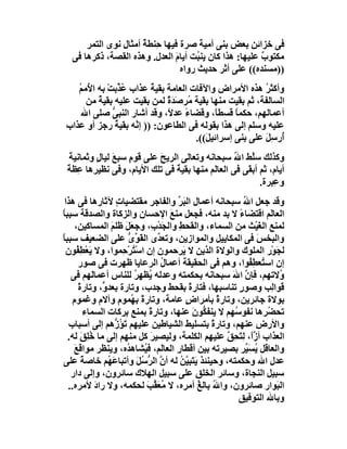 ‫ﻓﻰ ﺧﺰاﺋﻦ ﺑﻌﺾ ﺑﻨﻰ أﻣﯿﺔ ﺻﺮة ﻓﯿﮭﺎ ﺣِﻨﻄﺔ أﻣﺜﺎل ﻧﻮى اﻟﺘﻤﺮ‬
                      ‫ٌ‬                ‫َ‬
  ‫ﻣﻜﺘﻮب ﻋﻠﯿﮭﺎ: ھﺬا ﻛﺎن ﯾﻨ ُﺖ أﯾﺎم اﻟﻌﺪل. وھﺬه اﻟﻘﺼﺔ، ذﻛﺮھﺎ ﻓﻰ‬
                               ‫َ‬      ‫ﺒ‬                 ‫ٌ‬
                                 ‫))ﻣﺴﻨﺪه(( ﻋﻠﻰ أﺛﺮ ﺣﺪﯾﺚ رواه‬
   ‫وأﻛﺜ ُ ھﺬه اﻷﻣﺮاض واﻵﻓﺎت اﻟﻌﺎﻣﺔ ﺑﻘﯿﺔ ﻋﺬاب ﻋ ﱢﺑﺖْ ﺑﮫ ا ُﻣ ُ‬
   ‫ﻷ ﻢ‬             ‫ُﺬ‬    ‫ُ‬                                ‫ﺮ‬
      ‫اﻟﺴﺎﻟﻔﺔ، ﺛﻢ ﺑﻘﯿﺖ ﻣﻨﮭﺎ ﺑﻘﯿﺔ ُﺮ َﺪة ﻟﻤﻦ ﺑﻘﯿﺖ ﻋﻠﯿﮫ ﺑﻘﯿﺔ ﻣﻦ‬
          ‫ٌ‬                   ‫ﻣ ﺻ ٌَ‬
    ‫أﻋﻤﺎﻟﮭﻢ، ﺣﻜﻤﺎ ﻗﺴﻄﺎً، وﻗﻀﺎء ﻋﺪ ً، وﻗﺪ أﺷﺎر اﻟﻨﺒﻰ ﺻﻠﻰ اﷲ‬
               ‫ﱡ‬              ‫ً ﻻ‬                 ‫ً‬
‫ﻋﻠﯿﮫ وﺳﻠﻢ إﻟﻰ ھﺬا ﺑﻘﻮﻟﮫ ﻓﻰ اﻟﻄﺎﻋﻮن: )) إ ﱠﮫ ﺑﻘﯿﺔ رﺟﺰ أو ﻋﺬاب‬
                 ‫ُ‬    ‫ﻧ‬
                                      ‫ُرﺳِﻞ ﻋﻠﻰ ﺑﻨﻰ إﺳﺮاﺋﯿ َ((.‬
                                         ‫ﻞ‬                ‫أ َ‬
  ‫وﻛﺬﻟﻚ ﺳﱠﻂ اﷲ ﺳﺒﺤﺎﻧﮫ وﺗﻌﺎﻟﻰ اﻟﺮﯾﺢ ﻋﻠﻰ ﻗﻮمٍ ﺳﺒ َ ﻟﯿﺎل وﺛﻤﺎﻧﯿﺔ‬
  ‫َ‬       ‫ﻊ ٍ‬                ‫َ‬                    ‫ﻠ ُ‬
 ‫أﯾﺎم، ﺛﻢ أﺑ َﻰ ﻓﻰ اﻟﻌﺎﻟَﻢ ﻣﻨﮭﺎ ﺑﻘﯿﺔ ﻓﻰ ﺗﻠﻚ اﻷﯾﺎم، وﻓﻰ ﻧﻈﯿﺮھﺎ ِﻈﺔً‬
    ‫ﻋ‬                            ‫ً‬                   ‫ﻘ‬
                                                          ‫و ِﺒﺮة.‬
                                                              ‫ﻋ‬
 ‫وﻗﺪ ﺟﻌﻞ اﷲ ﺳﺒﺤﺎﻧﮫ أﻋﻤﺎل اﻟ َ ﱢ واﻟﻔﺎﺟﺮ ﻣﻘﺘﻀﯿﺎت ﻵﺛﺎرھﺎ ﻓﻰ ھﺬا‬
                    ‫ٍ‬                 ‫ﺒﺮ‬                   ‫ُ‬
‫اﻟﻌﺎﻟَﻢ اﻗﺘﻀﺎء ﻻ ﺑﺪ ﻣﻨﮫ، ﻓﺠﻌﻞ ﻣﻨﻊ اﻹﺣﺴﺎن واﻟﺰﻛﺎة واﻟﺼﺪﻗﺔ ﺳﺒﺒﺎ‬
‫ً‬                                   ‫َ‬                    ‫ً‬
     ‫ﻟﻤﻨﻊ اﻟﻐﯿْﺚ ﻣﻦ اﻟﺴﻤﺎء، واﻟﻘﺤﻂ واﻟﺠَﺪْ ِ، وﺟﻌَﻞ ﻇﻠﻢ اﻟﻤﺴﺎﻛﯿﻦ،‬
                  ‫َ َ‬         ‫ب‬       ‫ِ‬                         ‫َ‬
‫واﻟﺒﺨ َ ﻓﻰ اﻟﻤﻜﺎﯾﯿﻞ واﻟﻤﻮازﯾﻦ، وﺗﻌ ﱢى اﻟﻘَﻮى ﻋﻠﻰ اﻟﻀﻌﯿﻒ ﺳﺒﺒﺎ‬
‫ً‬                      ‫ﱢ ﱡ‬      ‫ﺪ‬                              ‫ﺲ‬
  ‫ﻟﺠَﻮْر اﻟﻤﻠﻮك واﻟﻮﻻة اﻟﺬﯾﻦ ﻻ َﺮﺣﻤﻮن إن اﺳْ ُﺮْ ِﻤﻮا، وﻻ ﯾَﻌْﻄ ُﻮن‬
      ‫ِﻔ‬              ‫ﺘ ﺣ‬               ‫ﯾ‬
       ‫إن اﺳ ُﻌﻄ ُﻮا، وھﻢ ﻓﻰ اﻟﺤﻘﯿﻘﺔ أﻋﻤﺎل اﻟﺮﻋﺎﯾﺎ ﻇﮭﺮت ﻓﻰ ﺻﻮر‬
                                  ‫ُ‬                          ‫ﺘ ِﻔ‬
   ‫ُﻻﺗﮭﻢ، ﻓﺈ ﱠ اﷲ ﺳﺒﺤﺎﻧﮫ ﺑﺤﻜﻤﺘﮫ وﻋﺪﻟﮫ ُﻈﮭِﺮ ﻟﻠﻨﺎس أﻋﻤﺎَﮭﻢ ﻓﻰ‬
           ‫ﻟ‬             ‫ﯾ ُ‬                           ‫ن َ‬           ‫و‬
       ‫ﻗﻮاِﺐ وﺻﻮر ﺗﻨﺎﺳﺒﮭﺎ، ﻓﺘﺎرة ﺑﻘﺤﻂ وﺟﺪب، وﺗﺎرة ﺑﻌﺪ ﱟ، وﺗﺎرة‬
       ‫ً‬       ‫و‬                           ‫ً‬             ‫ٍ‬        ‫ﻟ‬
    ‫ﺑﻮﻻة ﺟﺎﺋﺮﯾﻦ، وﺗﺎرة ﺑﺄﻣﺮاض ﻋﺎﻣﺔ، وﺗﺎرةً ﺑ ُﻤﻮم وآﻻم وﻏﻤﻮم‬
                        ‫ﮭ‬                ‫ٍ‬         ‫ً‬
         ‫ﺗﺤ ُﺮھﺎ ﻧﻔﻮ ُﮭﻢ ﻻ ﯾﻨﻔ ﱡﻮن ﻋﻨﮭﺎ، وﺗﺎرةً ﺑﻤﻨﻊ ﺑﺮﻛﺎت اﻟﺴﻤﺎء‬
                                             ‫ﻜ َ‬        ‫ﺳ‬         ‫ﻀ‬
   ‫واﻷرض ﻋﻨﮭﻢ، وﺗﺎر ً ﺑﺘﺴﻠﯿﻂ اﻟﺸﯿﺎﻃﯿﻦ ﻋﻠﯿﮭﻢ ﺗَﺆ ﱡھﻢ إﻟﻰ أﺳﺒﺎب‬
                   ‫ُز‬                            ‫ة‬
  ‫اﻟﻌﺬاب أ ﱠً، ﻟِﺘ ِﻖ ﻋﻠﯿﮭﻢ اﻟﻜﻠﻤﺔ، وﻟﯿﺼﯿﺮ ﻛﻞ ﻣﻨﮭﻢ إﻟﻰ ﻣﺎ ُ ِ َ ﻟﮫ.‬
        ‫ﺧﻠﻖ‬                   ‫َ‬                      ‫زا َﺤ ﱠ‬
    ‫واﻟﻌﺎﻗﻞ ﯾﺴَ ﱢﺮ ﺑﺼﯿﺮﺗﮫ ﺑﯿﻦ أﻗﻄﺎر اﻟﻌﺎ َﻢ، ﻓ ُﺸﺎھ ُه، وﯾﻨﻈﺮ ﻣﻮاﻗﻊ‬
    ‫َ‬                  ‫ﻟ ﯿ ﺪ‬                                ‫ُ ﯿ‬
‫ﻋﺪل اﷲ وﺣﻜﻤﺘﮫ، وﺣﯿﻨﺌﺬ ﯾَ َﺒ ﱠﻦ ﻟﮫ أن اﻟﺮ ُﻞَ وأﺗﺒﺎﻋ ُﻢ ﺧﺎﺻﺔً ﻋﻠﻰ‬
                 ‫َﮭ‬        ‫ﱠ ﱡﺳ‬       ‫ﺘﯿُ‬
   ‫ﺳﺒﯿﻞ اﻟﻨﺠﺎة، وﺳﺎﺋﺮ اﻟﺨﻠﻖ ﻋﻠﻰ ﺳﺒﯿﻞ اﻟﮭﻼك ﺳﺎﺋﺮون، وإﻟﻰ دار‬
  ‫اﻟ َﻮار ﺻﺎﺋﺮون، وا ُ ﺑﺎﻟﻎ أﻣ ِه، ﻻ ﻣُﻌ ﱢﺐ ﻟﺤﻜﻤﮫ، وﻻ راد ﻷﻣﺮه..‬
             ‫َ‬               ‫َﻘ َ‬       ‫ﷲ ُ ﺮ‬                       ‫ﺒ‬
                                                         ‫وﺑﺎﷲ اﻟﺘﻮﻓﯿﻖ‬
 