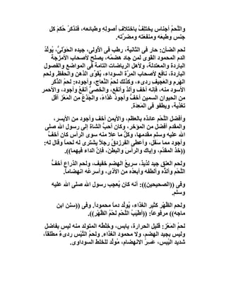 ‫واﻟﱠﺤﻢ أﺟﻨﺎس ﯾﺨﺘ ِ ُ ﺑﺎﺧﺘﻼف ُﺻﻮﻟﮫ وﻃﺒﺎﺋﻌﮫ، ﻓﻨﺬﻛﺮ ُﻜﻢ ﻛﻞ‬
      ‫ُﺣ َ‬               ‫ِأ ِِ‬        ‫ﻠﻒ‬             ‫ﻠ ُ‬
                             ‫ﺟﻨﺲ وﻃﺒ َﮫ وﻣﻨﻔ َﺘﮫ وﻣﻀ ﱠﺗﮫ.‬
                                ‫ﺮ‬       ‫ﻌ‬       ‫ﻌ‬
 ‫ﻟﺤﻢ اﻟﻀﺄن: ﺣﺎر ﻓﻰ اﻟﺜﺎﻧﯿﺔ، رﻃﺐ ﻓﻰ ا ُوﻟﻰ، ﺟﯿﺪه اﻟﺤَﻮْﻟ ﱡ، ُﻮﱢﺪ‬
 ‫ﻰ ﯾ ﻟُ‬                   ‫ﻷ‬
    ‫اﻟﺪم اﻟﻤﺤﻤﻮد اﻟﻘﻮى ﻟﻤﻦ ﺟﺎد ھﻀ ُﮫ، ﯾﺼﻠﺢ ﻷﺻﺤﺎب اﻷﻣﺰﺟﺔ‬
                                 ‫ﻤ‬
 ‫اﻟﺒﺎردة واﻟﻤﻌﺘﺪﻟﺔ، وﻷھﻞ اﻟﺮﯾﺎﺿﺎت اﻟﺘﺎﻣﺔ ﻓﻰ اﻟﻤﻮاﺿﻊ واﻟﻔﺼﻮل‬
 ‫اﻟﺒﺎردة، ﻧﺎﻓﻊ ﻷﺻﺤﺎب اﻟ ِ ﱠة اﻟﺴﻮداء، ُﻘ ﱢى اﻟﺬھﻦ واﻟﺤﻔﻆ. وﻟﺤﻢ‬
                         ‫ﯾﻮ‬             ‫ﻤﺮ‬
    ‫اﻟﮭﺮِم واﻟ َﺠﯿﻒ ردىء، وﻛﺬﻟﻚ ﻟﺤﻢ اﻟ ﱢﻌﺎج، وأﺟﻮده: ﻟﺤﻢ اﻟ ﱠ َﺮ‬
     ‫ُ ﺬﻛ‬                     ‫ُ ﻨ‬                     ‫َ ِ ﻌ ِ‬
‫اﻷﺳﻮد ﻣﻨﮫ، ﻓﺈﻧﮫ أﺧﻒ وأﻟﺬ وأﻧﻔﻊ، واﻟﺨﺼﻰ أﻧﻔﻊ وأﺟﻮد، واﻷﺣﻤﺮ‬
                   ‫ﱡ ُ‬
    ‫ﻣﻦ اﻟﺤﯿﻮان اﻟﺴﻤﯿﻦ أﺧ ﱡ وأﺟﻮ ُ ﻏﺬا ً، واﻟﺠﺬَع ِﻦ اﻟﻤَﻌْﺰ أﻗﻞ‬
                  ‫َ ُﻣ‬       ‫د ء‬         ‫ﻒ‬
                                          ‫ﺗﻐﺬﯾﺔ، وﯾﻄﻔﻮ ﻓﻰ اﻟﻤَ ِ َة.‬
                                            ‫ﻌﺪ‬
     ‫وأﻓﻀﻞ اﻟﱠﺤْﻢ ﻋﺎﺋﺬه ﺑﺎﻟﻌﻈﻢ، واﻷﯾﻤﻦ أﺧﻒ وأﺟﻮد ﻣﻦ اﻷﯾﺴﺮ،‬
                                                      ‫ﻠ‬
 ‫واﻟﻤﻘﺪم أﻓﻀﻞ ﻣﻦ اﻟﻤﺆﺧﺮ، وﻛﺎن أﺣ ﱡ اﻟﺸﺎة إﻟﻰ رﺳﻮل اﷲ ﺻﻠﻰ‬
                            ‫ﺐ‬
   ‫اﷲ ﻋﻠﯿﮫ وﺳﻠﻢ ﻣﻘﺪﻣﮭﺎ، وﻛﻞ ﻣﺎ ﻋﻼ ﻣﻨﮫ ﺳﻮى اﻟﺮأس ﻛﺎن أﺧ ﱠ‬
   ‫ﻒ‬                                 ‫ﱡ‬
 ‫وأﺟﻮد ﻣﻤﺎ َ َﻞ، وأﻋﻄﻰ اﻟﻔﺮزدق رﺟﻼ ﯾﺸﺘﺮى ﻟﮫ ﻟﺤﻤﺎ وﻗﺎل ﻟﮫ:‬
          ‫ً‬               ‫ً‬     ‫ُ‬                ‫ﺳﻔ‬
          ‫))ﺧﺬ اﻟﻤﻘ ﱠم، وإﯾﺎك واﻟﺮأس واﻟﺒﻄ َ، ﻓﺈن اﻟﺪاء ﻓﯿﮭﻤﺎ((.‬
                         ‫ﻦ ﱠ‬          ‫َ‬              ‫ﺪ‬
    ‫وﻟﺤﻢ اﻟﻌﻨﻖ ﺟﯿﺪ ﻟﺬﯾﺬ، ﺳﺮﯾﻊ اﻟﮭﻀﻢ ﺧﻔﯿﻒ، وﻟﺤﻢ اﻟﺬراع أﺧﻒ‬
    ‫ﱡ‬                            ‫ُ‬
        ‫اﻟﱠﺤْﻢ وأﻟ ﱡه وأﻟﻄﻔﮫ وأﺑﻌ ُه ﻣﻦ اﻷذى، وأﺳﺮ ُﮫ اﻧﮭﻀﺎﻣ ً.‬
         ‫ﺎ‬         ‫ﻋ‬                ‫ﺪ‬              ‫ﺬ‬        ‫ﻠ‬
    ‫وﻓﻰ ))اﻟﺼﺤﯿﺤﯿﻦ((: أﻧﮫ ﻛﺎن ُﻌ ِﺐ رﺳﻮل اﷲ ﺻﻠﻰ اﷲ ﻋﻠﯿﮫ‬
                         ‫ﯾﺠ‬
                                                  ‫وﺳﻠﻢ.‬
       ‫وﻟﺤﻢ اﻟ ﱠﮭْﺮ ﻛﺜﯿﺮ اﻟﻐﺬاء، ُﻮﱢﺪ دﻣﺎ ﻣﺤﻤﻮداً. وﻓﻰ ))ﺳﻨﻦ اﺑﻦ‬
                                 ‫ﯾ ﻟ ً‬                     ‫ﻈ‬
                   ‫ﻣﺎﺟﮫ(( ﻣﺮﻓﻮﻋ ً: ))أﻃْﯿَﺐ اﻟﱠﺤْﻢ َﺤْﻢ اﻟ ﱠﮭْﺮِ((.‬
                          ‫ُ ﻠ ِﻟ ُ ﻈ‬                 ‫ﺎ‬
 ‫ﻟﺤﻢ اﻟﻤَﻌْﺰ: ﻗﻠﯿﻞ اﻟﺤﺮارة، ﯾﺎﺑﺲ، وﺧﻠْ ُﮫ اﻟﻤﺘﻮﻟﺪ ﻣﻨﮫ ﻟﯿﺲ ﺑﻔﺎﺿﻞ‬
                          ‫ِﻄ‬                                ‫ُ‬
‫وﻟﯿﺲ ﺑﺠﯿﺪ اﻟﮭﻀﻢ، وﻻ ﻣﺤﻤﻮد اﻟﻐﺬاء. وﻟﺤﻢ اﻟ ﱠﯿْﺲ ردىء ﻣﻄﻠﻘﺎً،‬
        ‫ٌ‬       ‫ُ ﺘ‬
           ‫ﺷﺪﯾﺪ اﻟ ُﺒﺲ، ﻋَ ِﺮ اﻻﻧﮭﻀﺎم، ُﻮﱢﺪ ﻟﻠﺨﻠﻂ اﻟﺴﻮداوى.‬
                               ‫ﻣ ﻟ‬          ‫ﺴُ‬        ‫ﯿ‬
 