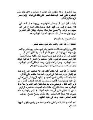 ‫ﺑﯿﻦ اﻟﻮﺿﻮء وﺗﺮﻛﮫ ﻣﻨﮭﺎ، وﺣ ﱠﻢ اﻟﻮﺿﻮء ﻣﻦ ﻟﺤﻮم اﻹﺑﻞ. وﻟﻮ ُﻤِﻞ‬
‫ﺣ َ‬                             ‫ﺘ‬
 ‫اﻟﻮﺿﻮ ُ ﻋﻠﻰ ﻏﺴﻞ اﻟﯿﺪ ﻓﻘﻂ، ﻟ ُﻤِﻞ ﻋﻠﻰ ذﻟﻚ ﻓﻰ ﻗﻮﻟﮫ: )) َﻦ ﻣﺲ‬
 ‫ﱠ‬     ‫ﻣ‬                   ‫ﺤ َ‬                         ‫ء‬
                                             ‫ﻓﺮْ َﮫ ﻓَﻠْﯿَﺘ َﺿَﺄ((.‬
                                                   ‫َ ﺟ ُ َﻮ‬
 ‫وأﯾﻀ ً: ﻓﺈ ﱠ آﻛِﻠَﮭَﺎ ﻗﺪ ﻻ ﯾﺒﺎﺷﺮ أﻛﻠﮭﺎ ﺑﯿﺪه ﺑﺄن ﯾﻮﺿﻊ ﻓﻰ ﻓﻤﮫ، ﻓﺈن‬
                                                     ‫ﺎ ن‬
 ‫ﻛﺎن وﺿﻮؤه ﻏﺴﻞ ﯾﺪه، ﻓﮭﻮ ﻋﺒﺚ، وﺣﻤﻞ ﻟﻜﻼم اﻟﺸﺎرع ﻋﻠﻰ ﻏﯿﺮ‬
                     ‫ٌ‬                     ‫َ‬
 ‫ﻣﻌﮭﻮده وﻋﺮْﻓﮫ، وﻻ َﺼِﺢ ﻣﻌﺎرﺿﺘﮫ ﺑﺤﺪﯾﺚ: ))ﻛﺎن آﺧﺮ اﻷﻣﺮﯾﻦ‬
        ‫ُ‬                          ‫ﯾ ﱡ‬               ‫ُ‬
           ‫ﻣﻦ رﺳﻮل اﷲ ﺻﻠﻰ اﷲ ﻋﻠﯿﮫ وﺳﻠﻢ ﺗﺮك اﻟﻮﺿﻮء ﻣﻤﺎ‬
                                          ‫ﻣ ﱠﺖ اﻟﻨﺎر(( ﻟﻌﺪة أوﺟﮫ:‬
                                                              ‫ﺴ‬
                 ‫أﺣﺪھﺎ: أ ﱠ ھﺬا ﻋﺎ ٌ، واﻷﻣﺮ ﺑﺎﻟﻮﺿﻮء ﻣﻨﮭﺎ ﺧﺎص.‬
                                          ‫م‬        ‫ن‬
  ‫اﻟﺜﺎﻧﻰ: أن اﻟﺠﮭﺔ ﻣﺨﺘﻠﻔﺔ، ﻓﺎﻷﻣﺮ ﺑﺎﻟﻮﺿﻮء ﻣﻨﮭﺎ ﺑﺠﮭﺔ ﻛﻮﻧﮭﺎ ﻟﺤﻢ‬
  ‫َ‬                               ‫ُ‬                      ‫ﱠ‬
      ‫إﺑﻞ ﺳﻮاء أﻛﺎن ﻧِﯿﺌً، أو ﻣﻄﺒﻮﺧﺎً، أو ﻗﺪﯾﺪً، وﻻ ﺗﺄﺛﯿﺮ ﻟﻠﻨﺎر ﻓﻰ‬
               ‫َ‬         ‫ا‬                      ‫ﺎ‬
    ‫اﻟﻮﺿﻮء. وأ ﱠﺎ ﺗﺮك اﻟﻮﺿﻮء ﻣﻤﺎ ﻣ ﱠﺖ اﻟ ﱠﺎر، ﻓﻔﯿﮫ ﺑﯿﺎن أن َ ﱠ‬
    ‫ُ ﱠ ﻣﺲ‬              ‫ﺴ ِ ﻨ‬                   ‫ُ‬     ‫ﻣ‬
‫اﻟﻨﺎر ﻟﯿﺲ ﺑﺴﺒﺐ ﻟﻠﻮﺿﻮء، ﻓﺄﯾﻦ أﺣ ُھﻤﺎ ِﻦ اﻵﺧﺮ ؟ ھﺬا ﻓﯿﮫ إﺛﺒﺎت‬
‫ُ‬                       ‫َ ﺪ ﻣ‬                                 ‫ِ‬
‫ﺳﺒﺐ اﻟﻮﺿﻮء، وھﻮ ﻛﻮ ُﮫ ﻟﺤﻢَ إﺑﻞ، وھﺬا ﻓﯿﮫ ﻧﻔ ٌ ﻟﺴﺒﺐ اﻟﻮﺿﻮء،‬
                 ‫ﻰ‬                       ‫ﻧ‬
              ‫وھﻮ ﻛﻮ ُﮫ ﻣﻤﺴﻮس اﻟﻨﺎر. ﻓﻼ ﺗﻌﺎرض ﺑﯿﻨﮭﻤﺎ ﺑﻮﺟﮫ.‬
                             ‫َ‬                ‫َ‬            ‫ﻧ‬
  ‫اﻟﺜﺎﻟﺚ: أن ھﺬا ﻟﯿﺲ ﻓﯿﮫ ﺣﻜﺎﯾﺔ ﻟﻔﻆ ﻋﺎم ﻋﻦ ﺻﺎﺣﺐ اﻟﺸﺮع، وإﻧﻤﺎ‬
                                   ‫ُ‬                  ‫ﱠ‬
     ‫ھﻮ إﺧﺒﺎر ﻋﻦ واﻗﻌﺔ ﻓﻌﻞ ﻓﻰ أﻣﺮﯾﻦ، أﺣﺪھﻤﺎ: ﻣﺘﻘ ﱠم ﻋﻠﻰ اﻵﺧﺮ،‬
                ‫ﺪ‬                                       ‫ٌ‬
  ‫ﻛﻤﺎ ﺟﺎء ذﻟﻚ ﻣﺒ ﱠﻨﺎ ﻓﻰ ﻧﻔﺲ اﻟﺤﺪﯾﺚ: ))أﻧﮭﻢ ﻗ ﱠﺑﻮا إﻟﻰ اﻟﻨﺒﻰ ﺻﻠﻰ‬
        ‫ﱢ‬           ‫ﺮ‬                           ‫ﯿً‬
   ‫اﷲ ﻋﻠﯿﮫ وﺳﻠﻢ ﻟﺤﻤً، ﻓﺄﻛﻞ، ﺛﻢ ﺣﻀﺮت اﻟﺼﻼة، ﻓﺘﻮﺿﺄ ﻓﺼﱠﻰ، ﺛﻢ‬
        ‫ﻠ‬                   ‫ِ‬                 ‫ﺎ‬
 ‫ﻗ ﱠﺑﻮا إﻟﯿﮫ ﻓﺄﻛﻞ، ﺛﻢ ﺻﱠﻰ، وﻟﻢ ﯾﺘﻮﺿﺄ، ﻓﻜﺎن آﺧِﺮ اﻷﻣﺮﯾﻦ ﻣﻨﮫ ﺗﺮك‬
 ‫َ‬                ‫ُ‬                       ‫ﻠ‬                   ‫ﺮ‬
    ‫اﻟﻮﺿﻮء ﻣﻤﺎ ﻣ ﱠﺖ اﻟﻨﺎ ُ((، ھﻜﺬا ﺟﺎء اﻟﺤﺪﯾ ُ، ﻓﺎﺧﺘﺼﺮه اﻟﺮاوى‬
                     ‫ﺚ‬                  ‫ر‬        ‫ﺴ‬        ‫ِ‬
‫ﻟﻤﻜﺎن اﻻﺳﺘﺪﻻ ِ، ﻓﺄﯾﻦ ﻓﻰ ھﺬا ﻣﺎ ﯾﺼ ُﺢ ﻟﻨﺴﺦ اﻷﻣﺮ ﺑﺎﻟﻮﺿﻮء ﻣﻨﮫ،‬
                              ‫ﻠ‬                   ‫ل‬
     ‫ﺣﺘﻰ ﻟﻮ ﻛﺎن ﻟﻔﻈﺎً ﻋﺎﻣﺎ ﻣﺘﺄﺧﺮا ﻣﻘﺎ ِﻣً، ﻟﻢ ﯾﺼﻠﺢ ﻟﻠﻨﺴﺦ، ووﺟﺐ‬
                              ‫ً و ﺎ‬        ‫ً‬
                       ‫ﺗﻘﺪﯾ ُ اﻟﺨﺎص ﻋﻠﯿﮫ، وھﺬا ﻓﻰ ﻏﺎﯾﺔ اﻟﻈﮭﻮر.‬
                                                            ‫ﻢ‬
‫ﻟﺤﻢ اﻟ ﱠﺐ: ﺗﻘ ﱠم اﻟﺤﺪﯾﺚ ﻓﻰ ﺣﱢﮫ، وﻟﺤﻤﮫ ﺣﺎر ﯾﺎﺑﺲ، ُﻘ ﱢى ﺷﮭﻮة‬
      ‫ﯾﻮ‬                     ‫ِﻠ‬    ‫ُ‬       ‫ﺪ‬      ‫ﻀ‬
                                                   ‫اﻟﺠِﻤﺎع.‬
 