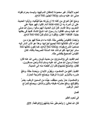 ‫ﻟﺤﻮم اﻷﺟِ ﱠﺔ: ﻏﯿﺮ ﻣﺤﻤﻮدة ﻻﺣﺘﻘﺎن اﻟﺪم ﻓﯿﮭﺎ، وﻟﯿﺴﺖ ﺑﺤﺮام ﻟﻘﻮﻟﮫ‬
                                                           ‫ﻨ‬
                ‫ﺻﻠﻰ اﷲ ﻋﻠﯿﮫ وﺳﻠﻢ: ))ذَ َﺎة اﻟﺠَ ِﯿﻦ ذَ َﺎة ُ ﱢ ِ((.‬
                   ‫ﻛ ُ ﻨ ﻛ ُ أﻣﮫ‬
‫وﻣﻨﻊ أھﻞ اﻟﻌﺮاق ِﻦ أﻛﻠﮫ إﻻ أن ﯾﺪْرِ َﮫ ﺣَ ّﺎ ﻓ ُ ﱠﻛﯿﮫ، وأ ﱠﻟﻮا اﻟﺤﺪﯾﺚ‬
‫َ‬            ‫و‬         ‫ُ ﻛ ﯿ ً ﯿﺬ‬                      ‫ﻣ‬        ‫َ ُ‬
        ‫ﻋﻠﻰ أن اﻟﻤﺮاد ﺑﮫ أن ذﻛﺎﺗﮫ ﻛﺬﻛﺎة ُ ﱢﮫ. ﻗﺎﻟﻮا: ﻓﮭﻮ ُ ﱠﺔ ﻋﻠﻰ‬
                ‫ﺣﺠ‬                    ‫أﻣ‬             ‫ﱠ‬
  ‫اﻟﺘﺤﺮﯾﻢ، وھﺬا ﻓﺎﺳﺪ، ﻓﺈ ﱠ أول اﻟﺤﺪﯾﺚ أﻧﮭﻢ ﺳﺄﻟﻮا رﺳﻮل اﷲ ﺻﻠﻰ‬
        ‫َ ِ‬                                     ‫ن‬
  ‫اﷲ ﻋﻠﯿﮫ وﺳﻠﻢ، ﻓﻘﺎُﻮا: ﯾﺎ رﺳﻮل اﷲ؛ ﻧﺬﺑﺢ اﻟﺸﺎ َ، ﻓﻨﺠﺪ ﻓﻰ ﺑﻄﻨﮭﺎ‬
             ‫ُ‬       ‫ة‬      ‫ُ‬            ‫َ‬            ‫ﻟ‬
       ‫ﺟﻨﯿﻨً، أﻓﻨﺄﻛﻠﮫ ؟ ﻓﻘﺎل: )) ُُﻮه إن ﺷﺌْ ُﻢ ﻓﺈ ﱠ ذﻛﺎ َﮫ ذَﻛﺎة ُ ﱢ ِ((.‬
          ‫ﻛﻠ ُ ْ ِ ﺘ ن ﺗ ُ ُ أﻣﮫ‬                            ‫ُ‬        ‫ﺎ‬
      ‫وأﯾﻀ ً: ﻓﺎﻟﻘﯿﺎس ﯾﻘﺘﻀﻰ ﺣِﱠ ُ، ﻓﺈﻧﮫ ﻣﺎ دام َﻤْﻼ ﻓﮭﻮ ﺟﺰء ﻣﻦ‬
                    ‫َﺣ ً‬              ‫ﻠﮫ‬           ‫ُ‬         ‫ﺎ‬
 ‫أﺟﺰاء ا ُم، ﻓﺬﻛﺎ ُ َﺎ ذﻛﺎة ﻟﺠﻤﯿﻊ أﺟﺰاﺋﮭﺎ، وھﺬا ھﻮ اﻟﺬى أﺷﺎر إﻟﯿﮫ‬
                                             ‫ٌ‬   ‫ﺗﮭ‬     ‫ﻷ‬
  ‫ﺻﺎﺣﺐ اﻟﺸﺮع ﺑﻘﻮﻟﮫ: ))ذﻛﺎ ُﮫ ذﻛﺎة ُ ﱢﮫ((، ﻛﻤﺎ ﺗﻜﻮن ذﻛﺎ ُﮭﺎ ذﻛﺎة‬
  ‫َ‬      ‫ﺗ‬                  ‫ُ أﻣ‬      ‫ﺗ‬                    ‫ُ‬
       ‫ﺳﺎﺋﺮ أﺟﺰاﺋﮭﺎ، ﻓﻠﻮ ﻟﻢ ﺗﺄت ﻋﻨﮫ اﻟ ﱡـﻨﺔ اﻟﺼﺮﯾﺤﺔ ﺑﺄﻛﻠﮫ، ﻟﻜﺎن‬
                            ‫ﺴ ﱠُ‬           ‫ِ‬
                                     ‫اﻟﻘﯿﺎ ُ اﻟﺼﺤﯿﺢ ﯾﻘﺘﻀﻰ ﺣِﱠﮫ.‬
                                         ‫ﻠ‬         ‫ُ‬       ‫س‬
  ‫ﻟﺤﻢ اﻟ َﺪِﯾﺪ: ﻓﻰ ))اﻟﺴﻨﻦ((: ﻣﻦ ﺣﺪﯾﺚ ﺛﻮﺑﺎن رﺿﻰ اﷲ ﻋﻨﮫ ﻗﺎل:‬ ‫ﻘ‬
    ‫ذﺑﺤﺖ ﻟﺮﺳﻮل اﷲ ﺻﻠﻰ اﷲ ﻋﻠﯿﮫ وﺳﻠﻢ ﺷﺎة وﻧﺤﻦ ﻣﺴﺎﻓﺮون،‬
                      ‫ً‬                              ‫ِ‬        ‫ُ‬
          ‫ﻓﻘﺎل: ))أﺻْﻠِﺢ َﺤْﻤَﮭﺎ(( ﻓﻠﻢ أزل ُﻃِﻌ ُﮫ ﻣﻨﮫ إﻟﻰ اﻟﻤﺪﯾﻨﺔ.‬
                            ‫أ ﻤ‬                    ‫ْﻟ‬
    ‫اﻟﻘﺪﯾ ُ: أﻧﻔﻊ ﻣﻦ اﻟﻨﻤﻜﺴﻮد، و ُﻘ ﱢى اﻷﺑﺪان، و ُﺤﺪث ﺣِ ﱠﺔ، ودﻓﻊ‬
    ‫ُ‬      ‫ﯾ ُ ﻜ‬                ‫ﯾﻮ‬                        ‫ﺪ‬
         ‫ﺿﺮره ﺑﺎﻷﺑﺎزﯾﺮ اﻟﺒﺎردة اﻟﺮﻃﺒﺔ، و ُﺼﻠﺢ اﻷﻣﺰﺟﺔ اﻟﺤﺎرة.‬
                              ‫ﯾ‬
    ‫واﻟﻨﻤﻜﺴﻮ ُ: ﺣﺎر ﯾﺎﺑﺲ ﻣﺠ ﱢﻒ، ﺟﯿ ُه ﻣﻦ اﻟﺴﻤﯿﻦ اﻟﺮﻃﺐ، ﯾﻀﺮ‬
    ‫ﱡ‬                        ‫ﱢﺪ‬       ‫ﻔ‬         ‫ٌ‬    ‫د‬
      ‫ﺑﺎﻟ ُﻮﻟﻨْﺞ، ودﻓﻊ ﻣﻀ ﱠﺗﮫ ﻃﺒ ُﮫ ﺑﺎﻟﱠﺒﻦ واﻟ ﱡھْﻦ، وﯾﺼﻠﺢ ﻟﻠﻤﺰاج‬
                       ‫ﺪ‬       ‫ﺨ ﻠ‬          ‫ُ ﺮ‬             ‫ﻘ‬
                                                  ‫اﻟﺤﺎر اﻟﺮﻃﺐ.‬
                                                                    ‫ﻓﺼﻞ‬
                                                         ‫ﻓﻰ ﻟﺤﻮم اﻟﻄﯿﺮ‬
          ‫ﻗﺎل اﷲ ﺗﻌﺎﻟﻰ: } وَﺤْﻢ ﻃَﯿﺮ ﱢ ﱠﺎ ﯾَﺸﺘَ ُﻮ َ{]اﻟﻮاﻗﻌﺔ: 12[.‬
                         ‫َﻟ ِ ْ ٍ ﻣﻤ ْ ﮭ ن‬
 