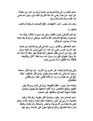 ‫ـ ﻟﺤﻢ اﻟ ُ َﺎرَى: ﻓﻰ ))اﻟﺴﻨﻦ(( ﻣﻦ ﺣﺪﯾﺚ ُﺮَﯾْﮫ ﺑﻦ ﻋﻤﺮ ﺑﻦ ﺳَﻔﯿﻨ َ،‬
 ‫ﺔ‬                 ‫ﺑ ِ‬                                ‫ﺤﺒ‬
‫ﻋﻦ أﺑﯿﮫ، ﻋﻦ ﺟ ﱢه رﺿﻰ اﷲ ﻋﻨﮫ ﻗﺎل:)) أﻛﻠﺖ ﻣﻊ رﺳﻮل اﷲ ﺻﻠﻰ‬
                   ‫ُ‬                            ‫ﺪ‬
                                  ‫اﷲ ﻋﻠﯿﮫ وﺳﻠﻢ َﺤْﻢ ُﺒَﺎ َى((.‬
                                      ‫ﻟ َﺣ ر‬
 ‫وھﻮ ﺣﺎر ﯾﺎﺑﺲ، ﻋَ ِﺮ اﻻﻧﮭﻀﺎم، ﻧﺎﻓﻊ ﻷﺻﺤﺎب اﻟﺮﯾﺎﺿﺔ واﻟﺘﻌﺐ.‬
                       ‫ٌِ‬            ‫ﺴُ‬          ‫ٌ‬
                                                                     ‫)ﯾﺘﺒﻊ...(‬
  ‫@ ﻟﺤﻢ اﻟ ُﺮْﻛ ﱢ: ﯾﺎﺑﺲ ﺧﻔﯿﻒ، وﻓﻰ ﺣ ﱢه وﺑﺮده ﺧﻼ ٌ، ُﻮﱢﺪ دﻣﺎ‬
  ‫ف ﯾ َﻟ ً‬               ‫ﺮ‬              ‫ٌ‬       ‫ﻜ ﻰ‬
‫ﺳﻮداوﯾً، وﯾﺼُﺢ ﻷﺻﺤﺎب اﻟﻜﺪ واﻟﺘﻌﺐ، وﯾﻨﺒﻐﻰ أن ُﺘﺮك ﺑﻌﺪ ذﺑﺤﮫ‬
             ‫ﯾ‬                  ‫َﱢ‬             ‫ﻠ‬     ‫ﺎ‬
                                      ‫ﯾﻮﻣﺎ أو ﯾﻮﻣﯿﻦ، ﺛﻢ ﯾﺆﻛﻞ.‬
                                                         ‫ً‬
  ‫ـ ﻟﺤﻢ اﻟﻌﺼﺎﻓﯿﺮ واﻟﻘَﻨَﺎ ِﺮ: روى اﻟﻨﺴﺎ ِﻰ ﻓﻰ ))ﺳﻨﻨﮫ((: ﻣﻦ ﺣﺪﯾﺚ‬
                                ‫ﺋ‬               ‫ﺑ‬
  ‫ﻋﺒﺪ اﷲ ﺑﻦ ﻋﻤﺮو رﺿﻰ اﷲ ﻋﻨﮫ، أ ﱠ اﻟﻨﺒﻰ ﺻﻠﻰ اﷲ ﻋﻠﯿﮫ وﺳﻠﻢ‬
                          ‫ﱠ‬     ‫ن‬
‫ﻗﺎل: ))ﻣﺎ ﻣﻦ إﻧﺴﺎن َﻘْ ُﻞ ُﺼﻔﻮرا ﻓﻤﺎ ﻓﻮ َﮫ ﺑﻐﯿﺮ ﺣَ ﱢﮫ إﻻ ﺳﺄ َﮫ ا ُ‬
‫ﻘِ ﱠ ﻟُ ﷲ‬                ‫ﻗُ‬        ‫ً‬     ‫ٍﯾ ﺘ ﻋ‬
     ‫َﺰ وﺟَ ﱠ ﻋﻨﮭﺎ((. ﻗﯿﻞ: ﯾﺎ رﺳﻮل اﷲ؛ وﻣﺎ ﺣ ﱡﮫ ؟ ﻗﺎل: ))ﺗَﺬْﺑ ُﮫ‬
       ‫ﺤ‬                ‫ﻘ‬                                    ‫ﻋﱠ ﻞ‬
                                 ‫ﻓﺘﺄ ُﻠ ُ، وﻻ َﻘْﻄَﻊ رأﺳ ُ و َﺮْﻣﻰ ﺑﮫ((.‬
                                           ‫ﮫ ﺗ‬       ‫ﺗ ُ‬        ‫ﻛُﮫ‬


 ‫وﻓﻰ ))ﺳﻨﻨﮫ(( أﯾﻀ ً: ﻋﻦ ﻋﻤﺮو ﺑﻦ اﻟ ﱠﺮﯾﺪ، ﻋﻦ أﺑﯿﮫ ﻗﺎل: ﺳﻤﻌﺖ‬
 ‫ُ‬                              ‫ﺸ‬                        ‫ﺎ‬
   ‫رﺳﻮل اﷲ ﺻﻠﻰ اﷲ ﻋﻠﯿﮫ وﺳﻠﻢ ﯾﻘﻮل: ))ﻣَﻦْ ﻗَﺘَﻞ ُﺼ ُﻮرا ﻋَﺒَﺜً،‬
    ‫َ ﻋ ْﻔ ً ﺎ‬                                                        ‫َ‬
           ‫ﻋَﺞ إﻟﻰ اﷲ ﯾﻘﻮ ُ: ﯾﺎ ر ﱢ؛ إ ﱠ ُﻼﻧ ً ﻗَﺘَﻠ ِﻰ ﻋَﺒَﺜً، وﻟﻢ ﯾﻘْﺘﻠْﻨﻰ‬
               ‫َُ‬        ‫ﺎ‬       ‫ب ن ﻓ ﺎ َﻨ‬                 ‫ل‬             ‫ﱠ‬
                                                                   ‫ِﻤَﻨْﻔَﻌ ٍ((.‬
                                                                      ‫ﻟ َﺔ‬
      ‫وﻟﺤ ُﮫ ﺣﺎر ﯾﺎﺑﺲ، ﻋﺎﻗِﻞ ﻟﻠﻄﺒﯿﻌﺔ، َﺰﯾﺪ ﻓﻰ اﻟﺒﺎه، وﻣﺮ ُﮫ ُﻠَ ﱢﻦ‬
       ‫ﻗ ﯾﯿ‬                   ‫ﯾ ُ‬           ‫ٌ‬           ‫ٌ‬    ‫ﻤ‬
     ‫اﻟﻄﺒﻊ، وﯾﻨﻔﻊ اﻟﻤﻔﺎ ِﻞ، وإذا أُﻛﻠَﺖ أدﻣﻐﺘﮭﺎ ﺑﺎﻟﺰﻧﺠﺒﯿﻞ واﻟﺒﺼﻞ،‬
                                   ‫ِ ْ‬          ‫ﺻ‬
                         ‫ھ ﱠ َﺖ ﺷﮭ َة اِﺠﻤﺎع، و َﻠ ُﮭﺎ ﻏﯿﺮ ﻣﺤﻤﻮد.‬
                                        ‫ﺧﻄ‬          ‫ﯿﺠ ْ ﻮ ﻟ‬
     ‫ـ ﻟﺤﻢ اﻟ َﻤَﺎم: ﺣﺎ ٌ رﻃﺐ، وﺣﺸـ ﱡﮫ أﻗﻞ رﻃﻮﺑ ً، وﻓﺮا ُﮫ أرﻃﺐ‬
             ‫ﺧ‬       ‫ﺔ‬          ‫ﯿ‬             ‫ر‬        ‫ﺤ‬
‫ﺧﺎﺻﯿﺔ، ﻣﺎ ُ ﱢﻰ ﻓﻰ اﻟ ﱡور وﻧﺎھ ُﮫ أﺧﻒ ﻟﺤﻤ ً، وأﺣﻤ ُ ﻏﺬا ً، وﻟﺤﻢ‬
‫ُ‬     ‫ﺪ ء‬           ‫ﺎ‬          ‫ﻀ‬         ‫ﺪ‬       ‫رﺑ‬
  ‫ذﻛﻮرھﺎ ﺷﻔﺎء ﻣﻦ اﻻﺳﺘﺮﺧﺎء واﻟ َﺪرِ واﻟ ﱠﻜﺘﺔ واﻟ ﱢﻋﺸﺔ، وﻛﺬﻟﻚ‬
                ‫ﺮ‬       ‫ﺴ‬     ‫ﺨَ‬                  ‫ٌ‬
    ‫ﺷَﻢ راﺋﺤﺔ أﻧﻔﺎﺳﮭﺎ. وأﻛ ُ ِﺮاﺧﮭﺎ ﻣﻌﯿﻦ ﻋﻠﻰ اﻟﻨﺴﺎء، وھﻮ ﺟَ ﱢﺪ‬
     ‫ﯿ‬                     ‫ٌ‬          ‫ﻞﻓ‬                    ‫ﱡ‬
 