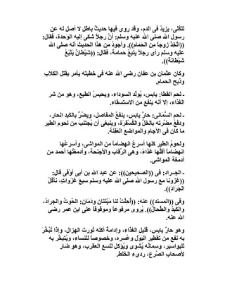 ‫ﻟﻠ ُ َﻰ، ﯾﺰﯾ ُ ﻓﻰ اﻟﺪم، وﻗﺪ روى ﻓﯿﮭﺎ ﺣﺪﯾﺚ ﺑﺎﻃﻞ ﻻ أﺻﻞ ﻟﮫ ﻋﻦ‬
                           ‫ٌ‬                            ‫ﺪ‬        ‫ﻜﻠ‬
‫رﺳﻮل اﷲ ﺻﻠﻰ اﷲ ﻋﻠﯿﮫ وﺳﻠﻢ: أن رﺟﻼ ﺷﻜﻰ إﻟﯿﮫ اﻟ َﺣﺪة، ﻓﻘﺎل:‬
           ‫ﻮ‬                ‫ً‬    ‫ﱠ‬
   ‫))ا ﱠ ِﺬْ زوﺟﺎ ِﻦ اﻟﺤَﻤﺎم((. وأﺟﻮد ﻣﻦ ھﺬا اﻟﺤﺪﯾﺚ أﻧﮫ ﺻﻠﻰ اﷲ‬
                                   ‫ُ‬                 ‫ًﻣ‬        ‫ﺗﺨ‬
          ‫ﻋﻠﯿﮫ وﺳﻠﻢ رأى رﺟﻼً ﯾﺘﺒﻊ ﺣﻤﺎﻣﺔً، ﻓﻘﺎل: ))ﺷَﯿْﻄﺎ ٌ ﯾَﺘﺒَﻊ‬
          ‫ن ْ ُ‬                           ‫ُ‬
                                                         ‫ﺷَﯿْ َﺎﻧ ً((.‬
                                                            ‫ﻄ َﺔ‬
 ‫وﻛﺎن ﻋﺜﻤﺎن ﺑﻦ ﻋﻔﺎن رﺿﻰ اﷲ ﻋﻨﮫ ﻓﻰ ﺧﻄﺒﺘﮫ ﯾﺄﻣﺮ ﺑﻘﺘﻞ اﻟﻜﻼب‬
                                            ‫وذﺑﺢ اﻟﺤﻤﺎم.‬
   ‫ـ ﻟﺤﻢ اﻟ َﻄَﺎ: ﯾﺎﺑﺲ، ُﻮﱢﺪ اﻟﺴﻮداء، وﯾﺤ ِﺲ اﻟﻄﺒﻊ، وھﻮ ﻣﻦ ﺷﺮ‬
                    ‫ﺒ ُ‬              ‫ﯾ ﻟ‬           ‫ﻘ‬
                          ‫اﻟﻐﺬاء، إﻻ أﻧﮫ ﯾﻨﻔﻊ ﻣﻦ اﻻﺳﺘﺴﻘﺎء.‬
   ‫ـ ﻟﺤﻢ اﻟ ﱡﻤَﺎﻧﻰ: ﺣﺎ ٌ ﯾﺎﺑﺲ، ﯾﻨﻔﻊ اﻟﻤﻔﺎﺻﻞ، وﯾ ُﺮ ﺑﺎﻟﻜَﺒﺪ اﻟﺤﺎر،‬
          ‫ﻀ ﱡ ِِ‬                  ‫ُ‬         ‫ر‬           ‫ﺴ‬
 ‫ودﻓﻊ ﻣ ﱠﺮﺗﮫ ﺑﺎﻟﺨَ ﱢ واﻟﻜﺴْ َ َة، وﯾﻨﺒﻐﻰ أن ُﺠﺘﻨﺐ ِﻦ ﻟﺤﻮم اﻟﻄﯿﺮ‬
                ‫َﻣ‬     ‫ﯾ‬             ‫ﻞ ُ ﻔﺮ‬            ‫ُ ﻀ‬
                             ‫ﻣﺎ ﻛﺎن ﻓﻰ اﻵﺟﺎم واﻟﻤﻮاﺿﻊ اﻟﻌﻔِﻨﺔ.‬
                                   ‫َ‬
       ‫وﻟﺤﻮم اﻟﻄﯿﺮ ﻛﻠﮭﺎ أﺳﺮ ُ اﻧﮭﻀﺎﻣﺎ ﻣﻦ اﻟﻤﻮاﺷﻰ، وأﺳﺮ ُﮭﺎ‬
         ‫ﻋ‬                   ‫ً‬        ‫ع‬                 ‫ُ‬
  ‫اﻧﮭﻀﺎﻣﺎ أﻗﱡﮭﺎ ﻏﺬا ً، وھﻰ اﻟ ﱢﻗﺎب واﻷﺟﻨﺤﺔ، وأدﻣﻐ ُﮭﺎ أﺣﻤﺪ ﻣﻦ‬
            ‫ﺘ‬                   ‫ﺮ‬         ‫ء‬       ‫ً ﻠ‬
                                              ‫أدﻣﻐﺔ اﻟﻤﻮاﺷﻰ.‬
    ‫ـ اﻟﺠــﺮاد: ﻓﻰ ))اﻟﺼﺤﯿﺤﯿﻦ((: ﻋﻦ ﻋﺒﺪ اﷲ ﺑﻦ أﺑﻰ أوْ َﻰ ﻗﺎل:‬
            ‫ﻓ‬
  ‫))ﻏﺰوﻧﺎ ﻣﻊ رﺳﻮل اﷲ ﺻﻠﻰ اﷲ ﻋﻠﯿﮫ وﺳﻠﻢ ﺳﺒﻊ ﻏَﺰَوا ٍ، ﻧﺄ ُﻞ‬
  ‫ت ﻛُ‬            ‫َ‬
                                                   ‫اﻟ َ َا َ((.‬
                                                      ‫ﺠﺮ د‬
‫وﻓﻰ ))اﻟﻤﺴﻨﺪ(( ﻋﻨﮫ: ))ُﺣِﱠﺖ ﻟﻨﺎ ﻣَﯿْﺘَ َﺎن و َﻣَﺎ ِ: اﻟﺤُﻮت واﻟﺠﺮادُ،‬
          ‫ُ‬       ‫ﺘ ِ د ن‬                 ‫أ ﻠ ْ‬
   ‫واﻟﻜَ ِﺪ واﻟ ﱢﺤﺎ ُ((. ُﺮوى ﻣﺮﻓﻮﻋﺎ وﻣﻮﻗﻮﻓﺎ ﻋﻠﻰ اﺑﻦ ﻋﻤﺮ رﺿﻰ‬
                         ‫ً‬            ‫ً‬             ‫ﺒُ ﻄ ل ﯾ‬
                                                             ‫اﷲ ﻋﻨﮫ.‬
‫وھﻮ ﺣﺎر ﯾﺎﺑﺲ، ﻗﻠﯿﻞ اﻟﻐﺬاء، وإداﻣﺔ أﻛﻠﮫ ُﻮرث اﻟﮭﺰال، وإذا ُ ُ ﱢﺮ‬
‫ﺗﺒﺨ َ‬                    ‫ﺗ‬    ‫ُ‬                         ‫ٌ‬
   ‫ﺑﮫ ﻧﻔﻊ ﻣﻦ ﺗﻘﻄﯿﺮ اﻟﺒَﻮْل و ُﺴ ِه، وﺧﺼﻮﺻﺎ ﻟﻠﻨﺴﺎء، و ُﺘﺒ ﱠﺮ ﺑﮫ‬
         ‫ﯾ ﺨ‬           ‫ً‬            ‫ﻋ ﺮ‬
          ‫ﻟﻠﺒﻮاﺳﯿﺮ، و ِﻤﺎ ُﮫ ُﺸﻮى و ُﺆﻛﻞ ﻟﻠﺴﻊ اﻟﻌﻘﺮب، وھﻮ ﺿﺎر‬
                                     ‫ﯾ‬        ‫ﺳ ﻧ ﯾ‬
                                  ‫ﻷﺻﺤﺎب اﻟ ﱠﺮع، ردىء اﻟ َﻠﻂ.‬
                                      ‫ﺨ‬             ‫ِ ﺼ‬
 