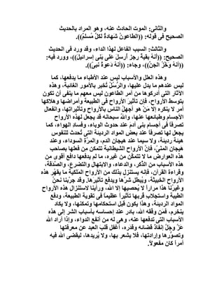 ‫واﻟﺜﺎﻧﻰ: اﻟﻤﻮت اﻟﺤﺎدث ﻋﻨﮫ، وھﻮ اﻟﻤﺮاد ﺑﺎﻟﺤﺪﯾﺚ‬
                ‫اﻟﺼﺤﯿﺢ ﻓﻰ ﻗﻮﻟﮫ: ))اﻟﻄﺎﻋﻮ ُ َﮭﺎدة ﻟﻜﻞ ُﺴﻠ ٌ((.‬
                   ‫نﺷ ٌ ﱢﻣ ﻢ‬
   ‫واﻟﺜﺎﻟﺚ: اﻟﺴﺒﺐ اﻟﻔﺎﻋﻞ ﻟﮭﺬا اﻟﺪاء، وﻗﺪ ورد ﻓﻰ اﻟﺤﺪﯾﺚ‬
  ‫اﻟﺼﺤﯿﺢ: ))أَﻧﮫ ﺑﻘﯿﺔ ِﺟﺰ ُرﺳِﻞ ﻋَﻠﻰ َﻨِﻰ إﺳﺮاﺋﯿ َ((، وورد ﻓﯿﮫ:‬
               ‫ﻞ‬            ‫ﺑ‬       ‫ُ ُر أ َ‬
                    ‫))أﻧ ُ َﺧ ُ اﻟﺠ ﱢ((، وﺟﺎء: ))أﻧﮫ دَﻋﻮ ُ ﻧﺒ ّ((.‬
                       ‫ة ﻰ‬         ‫ُ‬              ‫ﮫ و ْﺰ ﻦ‬
      ‫وھﺬه اﻟﻌﻠﻞ واﻷﺳﺒﺎب ﻟﯿﺲ ﻋﻨﺪ اﻷﻃﺒﺎء ﻣﺎ ﯾﺪﻓﻌﮭﺎ، ﻛﻤﺎ‬
     ‫ﻟﯿﺲ ﻋﻨﺪھﻢ ﻣﺎ ﯾﺪل ﻋﻠﯿﮭﺎ، واﻟ ﱡ ُﻞ ُﺨﺒﺮ ﺑﺎﻷﻣﻮر اﻟﻐﺎﺋﺒﺔ، وھﺬه‬
                                   ‫ﺮﺳ ُ ﺗ‬
 ‫اﻵﺛﺎر اﻟﺘﻰ أدرﻛﻮھﺎ ﻣﻦ أﻣﺮ اﻟﻄﺎﻋﻮن ﻟﯿﺲ ﻣﻌﮭﻢ ﻣﺎ ﯾﻨﻔﻰ أن ﺗﻜﻮن‬
‫ﺑﺘﻮﺳﻂ اﻷرواح، ﻓﺈن ﺗﺄﺛﯿﺮ اﻷرواح ﻓﻰ اﻟﻄﺒﯿﻌﺔ وأﻣﺮاﺿﮭﺎ وھﻼﻛﮭﺎ‬
                                                 ‫َ‬
 ‫أﻣﺮ ﻻ ﯾﻨﻜﺮه إﻻ َﻦْ ھﻮ أﺟﮭﻞ اﻟﻨﺎس ﺑﺎﻷرواح وﺗﺄﺛﯿﺮا ِﮭﺎ، واﻧﻔﻌﺎل‬
 ‫ِ‬             ‫ﺗ‬                            ‫ُ‬               ‫ﻣ‬
        ‫اﻷﺟﺴﺎم وﻃﺒﺎﺋﻌﮭﺎ ﻋﻨﮭﺎ، واﷲ ﺳﺒﺤﺎﻧﮫ ﻗﺪ ﯾﺠﻌﻞ ﻟﮭﺬه اﻷرواح‬
                                          ‫ُ‬
   ‫ﺗﺼﺮﻓﺎ ﻓﻰ أﺟﺴﺎم ﺑﻨﻰ آدم ﻋﻨﺪ ﺣﺪوث اﻟﻮﺑﺎء، وﻓﺴﺎد اﻟﮭﻮاء، ﻛﻤﺎ‬
                  ‫ِ‬                                ‫َ‬                  ‫ً‬
      ‫ﯾﺠﻌﻞ ﻟﮭﺎ ﺗﺼﺮﻓﺎ ﻋﻨﺪ ﺑﻌﺾ اﻟﻤﻮاد اﻟﺮدﯾﺌﺔ اﻟﺘﻰ ُﺤﺪث ﻟﻠﻨﻔﻮس‬
                      ‫ﺗ‬                        ‫ِ‬             ‫ً‬
     ‫ھﯿﺌﺔ ردﯾﺌﺔ، وﻻ ﺳﯿﻤﺎ ﻋﻨﺪ ھﯿﺠﺎن اﻟﺪم، واﻟﻤِﺮة اﻟﺴﻮداء، وﻋﻨﺪ‬
                        ‫ﱠِ‬
     ‫َﯿﺠﺎن اﻟﻤﻨَ ّ، ﻓﺈ ﱠ اﻷرواح اﻟﺸﯿﻄﺎﻧﯿﺔ ﺗﺘﻤﻜﻦ ِﻦ ﻓﻌﻠﮭﺎ ﺑﺼﺎﺣﺐ‬
                        ‫ﻣ‬                                  ‫ﻰ ن‬             ‫ھ‬
  ‫ھﺬه اﻟﻌﻮارض ﻣﺎ ﻻ ﺗﺘﻤ ﱠﻦ ﻣﻦ ﻏﯿﺮه، ﻣﺎ ﻟﻢ ﯾﺪﻓﻌﮭﺎ داﻓﻊ أﻗﻮى ﻣﻦ‬
                                                     ‫ﻜ‬
  ‫ھﺬه اﻷﺳﺒﺎب ﻣﻦ اﻟ ﱢﻛﺮ، واﻟﺪﻋﺎء، واﻻﺑﺘﮭﺎل واﻟﺘﻀﺮع، واﻟﺼ َﻗﺔ،‬
      ‫ﱠﺪ‬                                                 ‫ﺬ‬
‫وﻗﺮاءة اﻟﻘﺮآن، ﻓﺈﻧﮫ ﯾﺴﺘﻨﺰل ﺑﺬﻟﻚ ﻣﻦ اﻷرواح اﻟﻤﻠَﻜﯿﺔ ﻣﺎ ﯾﻘ ُﺮ ھﺬه‬
        ‫ﮭ‬           ‫َ‬
       ‫اﻷرواح اﻟﺨﺒﯿ َﺔ، و ُﺒﻄﻞ ﺷ ﱠھﺎ وﯾﺪﻓﻊ ﺗﺄﺛﯿﺮَھﺎ. وﻗﺪ ﺟ ﱠﺑﻨﺎ ﻧﺤ ُ‬
       ‫ﻦ‬       ‫ﺮ‬                              ‫ﺮ‬          ‫ﺜ ﯾ‬
‫وﻏﯿ ُﻧﺎ ھﺬا ﻣﺮاراً ﻻ ُﺤﺼﯿﮭﺎ إﻻ اﷲ، ورأﯾﻨﺎ ﻻﺳﺘﻨﺰال ھﺬه اﻷرواح‬
                ‫ِ‬                                      ‫ﯾ‬                ‫ﺮ‬
     ‫اﻟﻄﯿﺒﺔ واﺳﺘﺠﻼ ِ ُﺮﺑﮭﺎ ﺗﺄﺛﯿﺮا ﻋﻈﯿﻤﺎ ﻓﻰ ﺗﻘﻮﯾﺔ اﻟﻄﺒﯿﻌﺔ، ودﻓﻊ‬
                                 ‫ً‬       ‫ً‬               ‫بﻗ‬
        ‫اﻟﻤﻮاد اﻟﺮدﯾﺌﺔ، وھﺬا ﯾﻜﻮن ﻗﺒﻞ اﺳﺘﺤﻜﺎﻣﮭﺎ وﺗﻤﻜﻨﮭﺎ، وﻻ ﯾﻜﺎد‬
    ‫ﯾﻨﺨﺮم، ﻓ َﻦ و ﱠﻘﮫ اﷲ، ﺑﺎدر ﻋﻨﺪ إﺣﺴﺎﺳﮫ ﺑﺄﺳﺒﺎب اﻟﺸﺮ إﻟﻰ ھﺬه‬  ‫ﻤ ﻓ‬
   ‫اﻷﺳﺒﺎب اﻟﺘﻰ ﺗﺪﻓﻌﮭﺎ ﻋﻨﮫ، وھﻰ ﻟﮫ ﻣﻦ أﻧﻔﻊ اﻟﺪواء، وإذا أراد اﷲ‬
           ‫َﺰ وﺟَﻞ إﻧﻔﺎذ ﻗﻀﺎﺋﮫ و َ َره، أﻏﻔﻞ ﻗﻠﺐ اﻟﻌﺒﺪ ﻋﻦ ﻣﻌﺮﻓﺘﮭﺎ‬
                               ‫َ‬                   ‫ﻗﺪ‬           ‫ﻋﱠ ﱠ َ‬
     ‫وﺗﺼﻮرِھﺎ وإرادﺗﮭﺎ، ﻓﻼ ﯾﺸﻌﺮ ﺑﮭﺎ، وﻻ ُﺮﯾﺪھﺎ، ﻟﯿﻘﻀﻰ اﷲ ﻓﯿﮫ‬
                             ‫ﯾ‬                                        ‫ﱡ‬
                                                            ‫أﻣﺮا ﻛﺎن ﻣﻔﻌﻮ ً.‬
                                                             ‫ﻻ‬           ‫ً‬
 