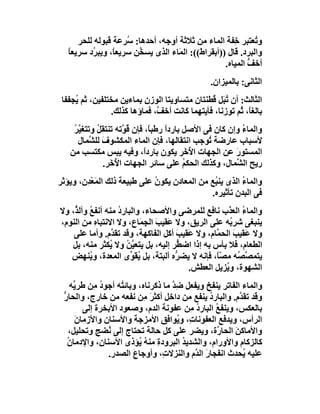 ‫و ُﻌﺘﺒﺮ ِﻔﺔ اﻟﻤﺎء ﻣﻦ ﺛﻼﺛﺔ أوﺟﮫ، أﺣﺪھﺎ: ُﺮﻋﺔ ﻗﺒﻮﻟﮫ ﻟﻠﺤﺮ‬
                     ‫ﺳ‬                                 ‫ﺧ‬      ‫ﺗ‬
   ‫واﻟﺒﺮد. ﻗﺎل ))أﺑﻘﺮاط((: اﻟ َﺎء اﻟﺬى ﯾﺴ ُﻦ ﺳﺮﯾﻌً، وﯾﺒ ُد ﺳﺮﯾﻌﺎ‬
   ‫ً‬      ‫ﺮ‬      ‫ﺎ‬      ‫ﺨ‬           ‫ﻤ‬
                                                    ‫أﺧﻒ اﻟﻤﯿﺎه.‬
                                                            ‫ﱡ‬
                                                ‫اﻟﺜﺎﻧﻰ: ﺑﺎﻟﻤﯿﺰان.‬
 ‫اﻟﺜﺎﻟﺚ: أن ُ َﻞ ُﻄﻨﺘﺎن ﻣﺘﺴﺎوﯾﺘﺎ اﻟﻮز ِ ﺑﻤﺎءﯾﻦ ﻣﺨﺘﻠﻔﯿﻦ، ﺛﻢ ُﺠﻔﻔﺎ‬
     ‫ﯾ‬                    ‫ن‬                    ‫ﺗﺒ ﻗ‬
                ‫ﺑﺎﻟﻐ ً، ُﻢ ﺗﻮزﻧﺎ، ﻓﺄﯾﺘﮭﻤﺎ َﺎﻧﺖ أﺧ ﱠ، ﻓﻤﺎؤھﺎ ﻛﺬﻟﻚ.‬
                              ‫ﻒ‬        ‫ﻛ‬                 ‫ﺎ ﺛ‬
    ‫واﻟﻤﺎء وإن ﻛﺎن ﻓﻰ اﻷﺻﻞ ﺑﺎردا رﻃﺒً، ﻓﺈن ُ ﱠﺗﮫ ﺗﻨﺘﻘِﻞ وﺗﺘﻐ ﱠﺮ‬
    ‫ﯿُ‬      ‫ُ‬        ‫ﻗﻮ‬       ‫ً ﺎ‬                        ‫ُ‬
     ‫ﻷﺳﺒﺎب ﻋﺎرﺿﺔ ُﻮﺟﺐ اﻧﺘﻘﺎﻟﮭﺎ، ﻓﺈن اﻟﻤﺎء اﻟﻤﻜﺸﻮف ﻟﻠ ﱠﻤﺎل‬
          ‫َ ﺸ‬                                  ‫ﺗ‬
   ‫اﻟﻤﺴﺘﻮر ﻋﻦ اﻟﺠﮭﺎت ا ُ َﺮ ﯾﻜﻮن ﺑﺎردً، وﻓﯿﮫ ﯾﺒﺲ ﻣﻜﺘﺴﺐ ﻣﻦ‬
                            ‫ا‬             ‫ﻷﺧ‬           ‫َ‬
              ‫رﯾﺢ اﻟ ﱠﻤﺎل، وﻛﺬﻟﻚ اﻟﺤﻜﻢ ﻋﻠﻰ ﺳﺎﺋﺮ اﻟﺠﮭﺎت اﻷﺧَﺮ.‬
                   ‫ُ‬                     ‫ُ‬             ‫ﺸ‬
‫واﻟﻤﺎء اﻟﺬى ﯾﻨ ُﻊ ﻣﻦ اﻟﻤﻌﺎدن ﯾﻜﻮن ﻋﻠﻰ ﻃﺒﯿﻌﺔ ذﻟﻚ اﻟﻤَﻌْﺪِ ِ، وﯾﺆﺛﺮ‬
       ‫ن‬                        ‫ُ‬                ‫ﺒ‬         ‫ُ‬
                                                ‫ﻓﻰ اﻟﺒﺪن ﺗﺄﺛﯿﺮه.‬
‫واﻟﻤﺎ ُ اﻟﻌﺬب ﻧﺎﻓﻊ ﻟﻠﻤﺮﺿﻰ واﻷﺻﺤﺎء، واﻟﺒﺎرد ﻣﻨﮫ أﻧﻔﻊ وأﻟ ﱡ، وﻻ‬
    ‫ُ ﺬ‬            ‫ُ‬                                     ‫ء‬
‫ﯾﻨﺒﻐﻰ ﺷﺮ ُﮫ ﻋﻠﻰ اﻟﺮﯾﻖ، وﻻ ﻋَﻘﯿﺐ اﻟ ِ َﺎع، وﻻ اﻻﻧﺘﺒﺎه ﻣﻦ اﻟﻨﻮم،‬
            ‫ِ‬             ‫َ ﺠﻤ‬                        ‫ﺑ‬
    ‫وﻻ ﻋَﻘﯿﺐ اﻟﺤ ﱠﺎم، وﻻ ﻋَﻘﯿﺐ أﻛﻞ اﻟﻔﺎﻛﮭﺔ، وﻗﺪ ﺗﻘ ﱠم. وأﻣﺎ ﻋﻠﻰ‬
                 ‫ﺪ‬                   ‫َ‬           ‫َ ﻤ‬
   ‫اﻟﻄﻌﺎم، ﻓﻼ ﺑﺄس ﺑﮫ إذا اﺿ ﱡﺮ إﻟﯿﮫ، ﺑﻞ ﯾﺘﻌ ﱠ ُ وﻻ ُﻜﺜﺮ ﻣﻨﮫ، ﺑﻞ‬
                ‫ﯿﻦ ﯾ‬                 ‫ﻄ‬
   ‫ﯾﺘﻤ ﱠ ُﮫ ﻣ ًّ، ﻓﺈﻧﮫ ﻻ ﯾﻀ ﱡه أﻟﺒﺘﺔ، ﺑﻞ ﯾﻘَ ﱢى اﻟﻤﻌﺪة، و ُﻨﮭﺾ‬
          ‫ﯾ‬            ‫ُﻮ‬            ‫ﺮ‬           ‫ﺼ ﺼ ﺼﺎ‬
                                         ‫اﻟﺸﮭﻮة، و ُﺰﯾﻞ اﻟﻌﻄﺶ.‬
                                                    ‫ﯾ‬
    ‫واﻟﻤﺎء اﻟﻔﺎﺗﺮ ﯾﻨﻔﺦ وﯾﻔﻌﻞ ﺿﺪ ﻣﺎ ذﻛﺮﻧﺎه، وﺑﺎﺋ ُﮫ أﺟﻮد ﻣِﻦ ﻃﺮ ﱢﮫ‬
     ‫ﯾ‬        ‫ُ‬     ‫ﺘ‬                 ‫ِﱠ‬
 ‫وﻗﺪ ﺗﻘ ﱠم. واﻟﺒﺎرد ﯾﻨﻔﻊ ﻣﻦ داﺧﻞ أﻛﺜﺮَ ِﻦ ﻧﻔﻌﮫ ﻣﻦ ﺧﺎرج، واﻟﺤﺎر‬
 ‫ﱡ‬                           ‫ﻣ‬                  ‫ُ‬         ‫ﺪ‬
        ‫ﺑﺎﻟﻌﻜ ِ، وﯾﻨﻔﻊ اﻟﺒﺎرد ﻣِﻦ ﻋﻔﻮﻧﺔ اﻟﺪم، وﺻﻌﻮد اﻷﺑﺨﺮة إﻟﻰ‬
                                            ‫ُ‬     ‫ُ‬       ‫ﺲ‬
      ‫اﻟﺮأس، وﯾﺪﻓﻊ اﻟﻌﻔﻮﻧﺎ ِ، و ُﻮاﻓﻖ اﻷﻣﺰﺟﺔ واﻷﺳﻨﺎن واﻷزﻣﺎن‬
      ‫َ‬                   ‫َ‬            ‫ت ﯾ‬
   ‫واﻷﻣﺎﻛﻦ اﻟﺤﺎ ﱠة، وﯾﻀﺮ ﻋﻠﻰ ﻛﻞ ﺣﺎﻟﺔ ﺗﺤﺘﺎج إﻟﻰ ُﻀﺞ وﺗﺤﻠﯿﻞ،‬
                ‫ﻧ‬                                  ‫َ ر‬
   ‫ﻛﺎﻟﺰﻛﺎم واﻷورام، واﻟﺸﺪﯾ ُ اﻟﺒﺮودة ﻣﻨﮫ ُﺆذى اﻷﺳﻨﺎن، واﻹدﻣﺎ ُ‬
   ‫ن‬                        ‫ِ ُﯾ‬         ‫ﺪ‬
                ‫ﻋﻠﯿﮫ ُﺤﺪث اﻧﻔﺠﺎر اﻟ ﱠم واﻟﻨﺰﻻ ِ، وأوﺟﺎعَ اﻟﺼﺪر.‬
                                   ‫ت‬        ‫َ ﺪ‬            ‫ﯾ‬
 