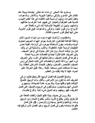 ‫وﺳﻨﺰﯾﺪ ھﺬا اﻟﻤﻌﻨﻰ إن ﺷﺎء اﷲ ﺗﻌﺎﻟﻰ إﯾﻀﺎﺣﺎ وﺑﯿﺎﻧﺎ ﻋﻨﺪ‬
    ‫ً‬      ‫ً‬
 ‫اﻟﻜﻼم ﻋﻠﻰ اﻟﺘﺪاوى ﺑﺎﻟ ﱡ َﻰ، واﻟ ُ َذ اﻟﻨﺒﻮﯾﺔ، واﻷذﻛﺎر، واﻟﺪﻋﻮات،‬
                              ‫ﻌﻮ‬         ‫ﺮﻗ‬
‫وﻓﻌﻞ اﻟﺨﯿﺮات، و ُﺒ ّﻦ أن ِﺴﺒﺔ ﻃﺐ اﻷﻃﺒﺎء إﻟﻰ ھﺬا اﻟﻄﺐ اﻟﻨﺒﻮى،‬
                                       ‫ﻧ‬       ‫ﻧﯿ‬
   ‫ﻛﻨﺴﺒﺔ ﻃﺐ اﻟﻄﺮْﻗﯿﺔ واﻟﻌﺠﺎﺋﺰ إﻟﻰ ﻃﺒﮭﻢ، ﻛﻤﺎ اﻋﺘﺮف ﺑﮫ ُ ﱠاﻗﮭﻢ‬
        ‫ﺣﺬ‬
        ‫وأﺋﻤﺘﮭﻢ، وﻧﺒﯿﻦ أن اﻟﻄﺒﯿﻌﺔ اﻹﻧﺴﺎﻧﯿﺔ أﺷﺪ ﺷﻰء اﻧﻔﻌﺎﻻ ﻋﻦ‬
             ‫ً‬
‫اﻷرواح، وأن ُ َى اﻟ ُ َذ، واﻟ ﱡ َﻰ، واﻟﺪﻋﻮات، ﻓﻮق ُ َى اﻷدوﯾﺔ،‬
           ‫ﻗﻮ‬                    ‫ﺮﻗ‬       ‫ﻗ ﻮ ﻌﻮ‬
                            ‫ﺣﺘﻰ إﻧﮭﺎ ُﺒﻄﻞ ﻗ َى اﻟﺴﻤﻮم اﻟﻘﺎﺗﻠﺔ.‬
                                                 ‫ُﻮ‬     ‫ﺗ‬
‫واﻟﻤﻘﺼﻮد: أن ﻓﺴﺎد اﻟﮭﻮاء ﺟﺰء ﻣﻦ أﺟﺰاء اﻟﺴﺒﺐ اﻟﺘﺎم،‬
                                          ‫ﱠ‬
‫واﻟﻌِﱠﺔ اﻟﻔﺎﻋﻠﺔ ﻟﻠﻄﺎﻋﻮن، ﻓﺈن ﻓﺴﺎد ﺟﻮھﺮ اﻟﮭﻮاء اﻟﻤﻮﺟِﺐ ﻟﺤﺪوث‬
        ‫ُ‬                                                  ‫ﻠ‬
 ‫اﻟﻮﺑﺎء وﻓﺴﺎده، ﯾﻜﻮن ﻻﺳﺘﺤﺎﻟﺔ ﺟﻮھﺮه إﻟﻰ اﻟﺮداءة، ﻟﻐﻠﺒﺔ إﺣﺪى‬
  ‫اﻟﻜﯿﻔﯿﺎت اﻟﺮدﯾﺌﺔ ﻋﻠﯿﮫ، ﻛﺎﻟﻌﻔﻮﻧﺔ، واﻟﻨ َﻦ، واﻟ ﱡ ﱢ ّﺔ ﻓﻰ أى وﻗﺖ‬
                ‫ﺴﻤﯿ‬       ‫ﱠﺘ‬
   ‫ﻛﺎن ﻣﻦ أوﻗﺎت اﻟﺴﻨﺔ، وإن ﻛﺎن أﻛﺜﺮ ﺣﺪوﺛﮫ ﻓﻰ أواﺧﺮ اﻟﺼﯿﻒ،‬
       ‫وﻓﻰ اﻟﺨﺮﯾﻒ ﻏﺎﻟﺒﺎ ﻟﻜﺜﺮة اﺟﺘﻤﺎع اﻟﻔﻀﻼت اﻟﻤﺮارﯾﺔ اﻟﺤﺎدة‬
                                              ‫ً‬
 ‫وﻏﯿﺮھﺎ ﻓﻰ ﻓﺼﻞ اﻟﺼﯿﻒ، وﻋﺪم ﺗﺤﻠﻠﮭﺎ ﻓﻰ آﺧﺮه، وﻓﻰ اﻟﺨﺮﯾﻒ‬
 ‫ﻟﺒﺮد اﻟﺠﻮ، وردْ َﺔ اﻷﺑﺨﺮة واﻟﻔﻀﻼت اﻟﺘﻰ ﻛﺎﻧﺖ ﺗﺘﺤﻠﻞ ﻓﻰ زﻣﻦ‬
                                                ‫َﻏ‬
‫اﻟﺼﯿﻒ، ﻓﺘﻨﺤﺼﺮ، ﻓﺘﺴﺨﻦ، وﺗﻌﻔﻦ، ﻓﺘﺤﺪث اﻷﻣﺮاض اﻟﻌﻔﻨﺔ، وﻻ‬
  ‫ﺳﯿﻤﺎ إذا ﺻﺎدﻓﺖ اﻟﺒﺪن ﻣﺴﺘﻌﺪً، ﻗﺎﺑ ً، ر ِ ً، ﻗﻠﯿﻞ اﻟﺤﺮﻛﺔ، ﻛﺜﯿﺮ‬
  ‫َ‬                   ‫ا ﻼ ھﻼ‬
                             ‫اﻟﻤﻮاد، ﻓﮭﺬا ﻻ ﯾﻜﺎد ُﻔِﺖ ِﻦ اﻟﻌﻄﺐ.‬
                                       ‫ﯾ ْﻠ ﻣ‬
  ‫وأﺻﺢ اﻟﻔﺼﻮل ﻓﯿﮫ ﻓﺼﻞ اﻟﺮﺑﯿﻊ؛ ﻗﺎل ))ﺑﻘﺮاط((: إن ﻓﻰ‬
                                              ‫ﱡ‬
  ‫اﻟﺨﺮﯾﻒ أﺷﺪ ﻣﺎ ﺗﻜﻮن ﻣﻦ اﻷﻣﺮاض، وأﻗﺘﻞ، وأﻣﺎ اﻟﺮﺑﯿ ُ، ﻓﺄﺻﺢ‬
  ‫ﱡ‬      ‫ﻊ‬
    ‫اﻷوﻗﺎت ﻛﻠﮭﺎ وأﻗﱡﮭﺎ ﻣﻮﺗً، وﻗﺪ ﺟﺮت ﻋﺎدة اﻟﺼﯿﺎدﻟﺔ، وﻣﺠﮭﺰى‬
                       ‫ُ‬             ‫ﺎ‬      ‫ﻠ‬
 ‫اﻟﻤﻮﺗﻰ أﻧﮭﻢ ﯾﺴﺘﺪﯾﻨﻮ َ، وﯾﺘﺴﱢﻔﻮن ﻓﻰ اﻟﺮﺑﯿﻊ واﻟﺼﯿﻒ ﻋﻠﻰ ﻓﺼﻞ‬
                                ‫ﻠ‬       ‫ن‬
    ‫اﻟﺨﺮﯾﻒ، ﻓﮭﻮ رﺑﯿ ُﮭﻢ، وھﻢ أﺷﻮق ﺷﻰء إﻟﯿﮫ، وأﻓﺮح ﺑﻘﺪوﻣﮫ.‬
            ‫ُ‬                ‫ُ‬            ‫ﻌ‬
  ‫وﻗﺪ روى ﻓﻰ ﺣﺪﯾﺚ: ))إذا ﻃَﻠﻊَ اﻟﻨﺠْﻢ ارْﺗَﻔﻌَﺖ اﻟْ َﺎ َﺔ ﻋﻦ‬
      ‫ﻌھُ‬         ‫ﱠ ُ َ‬
  ‫ﻛﻞ ﺑَ َ ٍ((. و ُ ﱢﺮ ﺑﻄﻠﻮع اﻟ ﱡﺮﯾﺎ، و ُ ﱢﺮ ﺑﻄﻠﻮع اﻟﻨﺒﺎت زﻣﻦ اﻟﺮﺑﯿﻊ،‬
                                     ‫ﻓﺴ‬       ‫ﺜ‬        ‫ﻓﺴ‬     ‫ﱢ ﻠﺪ‬
       ‫وﻣﻨﮫ: } َاﻟﻨﺠْﻢ َاﻟ ﱠ َﺮ ﯾَﺴْ ُ َان{ ]اﻟﺮﺣﻤﻦ : 6[، ﻓﺈن ﻛﻤﺎل‬
             ‫ﱠ‬                            ‫و ﱠ ُ و ﺸﺠ ُ ﺠﺪ‬
‫ﻃﻠﻮﻋﮫ وﺗﻤﺎ َﮫ ﯾﻜﻮن ﻓﻰ ﻓﺼﻞ اﻟﺮﺑﯿﻊ، وھﻮ اﻟﻔﺼﻞ اﻟﺬى ﺗﺮﺗﻔﻊ ﻓﯿﮫ‬
                                                       ‫ﻣ‬
                                                             ‫اﻵﻓﺎت.‬
 