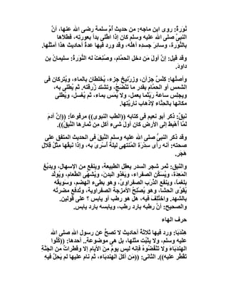 ‫ُﻮَر ٌ: روى اﺑﻦ ﻣﺎﺟﮫ: ﻣﻦ ﺣﺪﯾﺚ ُم ﺳﻠﻤﺔ رﺿﻰ اﷲ ﻋﻨﮭﺎ، أن‬
      ‫ﱠ‬                           ‫أﱢ‬                         ‫ﻧ ة‬
        ‫اﻟﻨﺒﻰ ﺻﻠﻰ اﷲ ﻋﻠﯿﮫ وﺳﻠﻢ ﻛﺎن إذا ا ﱠَﻠﻰ ﺑﺪأ ﺑﻌﻮر ِﮫ، ﻓﻄَ َھﺎ‬
           ‫ﻼ‬      ‫ﺗ‬             ‫ﻃ‬                            ‫ﱠ‬
‫ﺑﺎﻟ ﱡ َرة، وﺳﺎ ِﺮ ﺟﺴ ِه أھُﮫ، وﻗﺪ ورد ﻓﯿﮭﺎ ﻋﺪة أﺣﺎدﯾﺚ ھﺬا أﻣﺜُﮭﺎ.‬
   ‫َﻠ‬                ‫ُ‬                      ‫ﺋَ ﺪ ﻠ‬           ‫ﻨﻮ‬
 ‫وﻗﺪ ﻗﯿﻞ: إ ﱠ أول َﻦ دﺧﻞ اﻟﺤ ﱠﺎم، وﺻﻨِﻌَﺖ ﻟﮫ اﻟ ﱡ َر ُ: ﺳﻠﯿﻤﺎ ُ ﺑﻦ‬
    ‫ن‬        ‫ﻨﻮ ة‬         ‫ُ ْ‬        ‫ﻤ‬          ‫ن َﻣ‬
                                                             ‫داو َ.‬
                                                              ‫د‬
 ‫وأﺻُﮭﺎ: ﻛﻠْﺲ ﺟﺰآن، و ِرْﻧﯿﺦ ﺟﺰء، ُﺨﻠﻄﺎن ﺑﺎﻟﻤﺎء، و ُﺘﺮﻛﺎن ﻓﻰ‬
         ‫ﯾ‬                ‫ﯾ‬             ‫ز‬          ‫ﻠ ِ ٌ‬
    ‫اﻟﺸﻤﺲ أو اﻟﺤ ﱠﺎم ﺑﻘﺪر ﻣﺎ ﺗَﻨْﻀَ ُ، وﺗﺸﺘﺪ ُرﻗﺘﮫ. ﺛﻢ ُﻄﻠﻰ ﺑﮫ،‬
             ‫ﯾ‬        ‫ز‬        ‫ﺞ‬                 ‫ﻤ‬
     ‫وﯾﺠِﺲ ﺳﺎﻋﺔ رَﯾْ َﻤﺎ ﯾﻌﻤﻞ، وﻻ ُ َﺲ ﺑﻤﺎء، ﺛﻢ ُﻐﺴﻞ، و ُﻄﻠﻰ‬
         ‫ﯾ‬        ‫ﯾ‬           ‫ﯾﻤ‬              ‫ﺜ‬              ‫ﻠ‬
                                 ‫ﻣﻜﺎﻧﮭﺎ ﺑﺎﻟﺤِ ﱠﺎء ﻹذھﺎب ﻧﺎرﯾﺘِﮭﺎ.‬
                                      ‫ﱠ‬              ‫ﻨ‬
   ‫ﻧَ ِ ٌ: ذﻛﺮ أﺑﻮ ﻧﻌﯿﻢ ﻓﻰ ﻛﺘﺎﺑﮫ ))اﻟﻄﺐ اﻟﻨﺒﻮى(( ﻣﺮﻓﻮﻋ ً: ))إ ﱠ آدم‬
   ‫ﺎ ن َ‬                                                      ‫ﺒﻖ‬
        ‫َ ﱠﺎ ُھْ ِﻂ إﻟﻰ اﻷرض ﻛﺎن أول ﺷﻰء أﻛﻞ ِﻦ ﺛﻤﺎرھﺎ اﻟ ﱠ ِ ُ((.‬
           ‫ﻨﺒﻖ‬              ‫ﻣ‬         ‫َ‬                  ‫ﻟﻤ أ ﺒ َ‬
 ‫وﻗﺪ ذﻛﺮ اﻟﻨﺒﻰ ﺻﻠﻰ اﷲ ﻋﻠﯿﮫ وﺳﻠﻢ اﻟﻨ ِﻖ ﻓﻰ اﻟﺤﺪﯾﺚ اﻟﻤﺘﻔﻖ ﻋﻠﻰ‬
                                ‫ﱠﺒ َ‬                     ‫ﱡ‬
‫ﺻﺤﺘﮫ: أﻧﮫ رأى ِﺪ َة اﻟ ُﻨﺘﮭﻰ ﻟﯿﻠﺔ ُﺳْﺮى ﺑﮫ، وإذا ﻧَﺒِ ُﮭﺎ ﻣِﺜْ ُ ﻗِﻼل‬
‫ﻞ ِ‬           ‫ﻘ‬               ‫َأ ِ َ‬         ‫ﺳ ْر ﻤ‬
                                                                  ‫َﺠ ٍ.‬
                                                                   ‫ھ َﺮ‬
‫واﻟﻨَ ِﻖ: ﺛﻤﺮ ﺷﺠﺮ اﻟﺴﺪر ﯾﻌﻘِﻞ اﻟﻄﺒﯿﻌﺔ، وﯾﻨﻔﻊ ﻣﻦ اﻹﺳﮭﺎل، وﯾﺪ ُﻎ‬
 ‫ﺑ‬                                                             ‫ﺒ‬
    ‫اﻟﻤَ ِ َة، وﯾﺴَ ﱢﻦ اﻟﺼﻔﺮاء، و َﻐﺬو اﻟﺒﺪنَ، و ُﺸ ﱢﻰ اﻟ ﱠﻌﺎم، و ُﻮﱢﺪ‬
     ‫ﯾ ﻟ‬       ‫ﯾ ﮭ ﻄ‬                   ‫ﯾ‬              ‫ﻌﺪ ُ ﻜ‬
     ‫ﺑﻠﻐﻤً، وﯾﻨﻔﻊ اﻟﺬ َب اﻟﺼﻔﺮاو ﱠ، وھﻮ ﺑﻄﻰء اﻟﮭﻀﻢ، وﺳَﻮﯾ ُﮫ‬
       ‫ﻘ‬                             ‫ى‬            ‫ﱠر‬          ‫ﺎ‬
     ‫ُﻘ ﱢى اﻟﺤﺸﺎ، وھﻮ ُﺼﻠِﺢ اﻷﻣﺰﺟﺔ اﻟﺼﻔﺮاوﯾﺔ، و ُﺪﻓﻊ ﻣﻀﺮ ُﮫ‬
      ‫ﺗ‬           ‫ﺗ‬                         ‫ﯾ ْ ُ‬                ‫ﯾﻮ‬
         ‫ﺑﺎﻟﺸﮭﺪ. واﺧﺘﻠِﻒ ﻓﯿﮫ، ھﻞ ھﻮ رﻃﺐ أو ﯾﺎﺑﺲ ؟ ﻋﻠﻰ ﻗﻮﻟﯿﻦ.‬
                                                   ‫ُ َ‬
               ‫واﻟﺼﺤﯿﺢ: أن رﻃﺒﮫ ﺑﺎرد رﻃﺐ، وﯾﺎﺑﺴﮫ ﺑﺎرد ﯾﺎﺑﺲ.‬
                                                     ‫ﱠ‬
                                                          ‫ﺣﺮف اﻟﮭﺎء‬
      ‫ھِﻨْﺪَﺑَﺎ: ورد ﻓﯿﮭﺎ ﺛﻼﺛﺔ أﺣﺎدﯾﺚ ﻻ ﺗﺼِﺢ ﻋﻦ رﺳﻮل اﷲ ﺻﻠﻰ اﷲ‬
                 ‫ِ‬            ‫ﱡ‬                   ‫ُ‬
       ‫ﻋﻠﯿﮫ وﺳﻠﻢ، وﻻ ﯾﺜ ُﺖ ﻣﺜﻠﮭﺎ، ﺑﻞ ھﻰ ﻣﻮﺿﻮﻋﺔ.. أﺣﺪھﺎ: )) ُُﻮا‬
         ‫ﻛﻠ‬                                          ‫ﺒ‬
‫اﻟ ِﻨﺪَ َﺎء وﻻ ﺗَﻨْﻔ ُﻮه ﻓﺈﻧﮫ ﻟﯿﺲ ﯾﻮم ﻣ َ اﻷﯾﺎم إﻻ وﻗﻄَﺮات ﻣﻦ اﻟﺠَ ﱠﺔِ‬
  ‫ﻨ‬          ‫ٌ‬     ‫َ‬         ‫ٌ ِﻦ‬                   ‫ُﻀ ُ‬       ‫ﮭ ﺑ َ‬
  ‫َﻘ ُﺮ ﻋﻠﯿﮫ((. اﻟﺜﺎﻧﻰ: ))ﻣَﻦ أﻛَﻞ اﻟ ِﻨﺪ َﺎء، ﺛﻢ ﻧﺎم ﻋﻠﯿﮭﺎ ﻟﻢ ﯾﺤِﻞ ﻓﯿﮫ‬
  ‫َ ﱠ ِ‬                       ‫َ ﮭ ﺑ‬                                ‫ﺗ ْﻄ‬
 