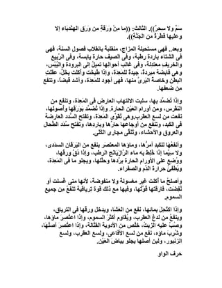 ‫ﺳَ ٌ وﻻ ِﺤ ٌ((. اﻟﺜﺎﻟﺚ: ))ﻣﺎ ِﻦْ َ َﻗﺔ ﻣﻦ وَ َق اﻟﮭِﻨْﺪ َﺎء إﻻ‬
           ‫ﺑ‬         ‫ر ِ‬      ‫ﻣ ور ٍ‬                     ‫ﻢ ﺳ ﺮ‬
                                          ‫وﻋﻠﯿﮭﺎ َﻄْﺮة ﻣﻦ اﻟﺠَ ﱠ ِ((.‬
                                             ‫ﻨﺔ‬          ‫ﻗ ٌَ‬
 ‫وﺑﻌﺪ.. ﻓﮭﻰ ﻣﺴﺘﺤﯿﻠﺔ اﻟﻤﺰاج، ﻣﻨﻘﻠﺒﺔ ﺑﺎﻧﻘﻼب ﻓﺼﻮل اﻟﺴﻨﺔ، ﻓﮭﻰ‬
                             ‫ٌ‬
   ‫ﻓﻰ اﻟﺸﺘﺎء ﺑﺎردة رﻃﺒﺔ، وﻓﻰ اﻟﺼﯿﻒ ﺣﺎرة ﯾﺎﺑﺴﺔ، وﻓﻰ اﻟ ﱠﺑﯿﻊ‬
   ‫ﺮ ِ‬
 ‫واﻟﺨﺮﯾﻒ ﻣﻌﺘ ِﻟﺔ، وﻓﻰ ﻏﺎﻟﺐ أﺣﻮاﻟِﮭﺎ ﺗﻤﯿﻞ إﻟﻰ اﻟﺒﺮودة واﻟ ُﺒْﺲ،‬
      ‫ﯿ‬                ‫ُ‬                            ‫ِ ﺪ‬
 ‫وھﻰ ﻗﺎﺑﻀﺔ ﻣﺒﺮد ٌ، ﺟﯿﺪة ﻟﻠﻤَﻌ َة، وإذا ُ ِ َﺖ وُﻛﻠﺖ ﺑﺨَ ﱟ، ﻋﻘَﻠﺖ‬
 ‫ِ‬        ‫ِ ﻞ‬    ‫ﻃﺒﺨ أ‬             ‫ٌ ِﺪ‬         ‫ة‬
‫اﻟﺒﻄﻦ وﺧﺎﺻ ٌ اﻟ َﺮ ﱠ ﻣﻨﮭﺎ، ﻓﮭﻰ أﺟﻮد ﻟﻠﻤَﻌِ َة، وأﺷﺪ ﻗﺒﻀً، وﺗﻨﻔﻊ‬
        ‫ﺎ‬            ‫ﺪ‬                        ‫ﺔ ﺒ ى‬
                                                       ‫ِﻦ ﺿﻌﻔﮭﺎ.‬
                                                               ‫ﻣ‬
    ‫وإذا ُﻀ ﱢﺪ ﺑﮭﺎ، ﺳﻠﺒﺖ اﻻﻟﺘﮭﺎب اﻟﻌﺎرض ﻓﻰ اﻟﻤَﻌ َة، وﺗﻨﻔﻊ ﻣﻦ‬
                ‫ِﺪ‬                                       ‫ﺗ ﻤ‬
  ‫اﻟﻨﻘْﺮس، وﻣﻦ أورام اﻟﻌَﯿْﻦ اﻟﺤﺎرة. وإذا ُﻀ ﱢﺪ ﺑَﻮَر ِﮭﺎ وُﺻﻮﻟﮭﺎ،‬
          ‫َﻗ أ‬        ‫ﺗ ﻤ‬
  ‫ﻧﻔﻌﺖ ﻣﻦ ﻟﺴﻊ اﻟﻌﻘﺮب.وھﻰ ﺗﻘَ ﱢى اﻟﻤَﻌ َة، وﺗﻔﺘﺢ اﻟ ﱡﺪد اﻟﻌﺎرﺿﺔ‬
              ‫ﺴ‬           ‫ِﺪ‬       ‫ُﻮ‬
 ‫ﻓﻰ اﻟﻜَ ِﺪ، وﺗﻨﻔﻊ ِﻦ أوﺟﺎﻋﮭﺎ ﺣﺎ ﱢھﺎ وﺑﺎردِھﺎ، وﺗﻔﺘﺢ ُ َد اﻟ ﱢﺤﺎل‬
     ‫ﺳﺪ ﻄ‬                        ‫ر‬                ‫ﻣ‬        ‫ﺒ‬
                        ‫واﻟﻌﺮوق واﻷﺣﺸﺎء، و ُﻨ ﱢﻰ ﻣﺠﺎرى اﻟﻜﻠَﻰ.‬
                            ‫ُ‬            ‫ﺗ َﻘ‬
 ‫وأﻧﻔ ُ َﺎ ﻟﻠﻜَ ِﺪ أﻣ ﱡھﺎ، وﻣﺎؤھﺎ اﻟﻤﻌ َ َﺮ ﯾﻨﻔﻊ ﻣﻦ اﻟﯿَ َﻗﺎن اﻟﺴ َدى،‬
       ‫ﺪ‬         ‫ﺮ‬             ‫ﺘﺼ‬                   ‫ﻌﮭ ﺒ ِ ﺮ‬
        ‫وﻻ ﺳِ ﱠﻤﺎ إذا ﺧِﻂ ﺑﮫ ﻣﺎء اﻟ ﱠازَﯾَﺎ َﺞ اﻟﺮﻃﺐ، وإذا ُق ور ُﮭﺎ،‬
            ‫دﱠ ﻗ‬                  ‫ﺮ ﻧ‬                 ‫ُﻠ‬      ‫ﯿ‬
  ‫وو ِﻊ ﻋﻠﻰ اﻷورام اﻟﺤﺎرة ﺑ ﱠدھﺎ وﺣﱠﻠﮭﺎ، وﯾﺠﻠﻮ ﻣﺎ ﻓﻰ اﻟﻤَﻌِ َة،‬
    ‫ﺪ‬                        ‫ﻠ‬        ‫ﺮ‬                          ‫ُﺿ‬
                                     ‫و ُﻄﻔﺊ ﺣﺮارة اﻟ ﱠم واﻟﺼﻔﺮاء.‬
                                                    ‫ﺪ‬         ‫ﯾ ُ‬
 ‫وأﺻﻠﺢ ﻣﺎ ُﻛﻠﺖ ﻏﯿﺮ ﻣﻐﺴﻮﻟﺔ وﻻ ﻣﻨﻔﻮﺿﺔ، ﻷﻧﮭﺎ ﻣﺘﻰ ُﺴﻠﺖ أو‬
        ‫ﻏ‬                                           ‫ُ أ‬
 ‫ُﻔ َﺖ، ﻓﺎرﻗﺘﮭﺎ ﻗ ﱠ ُﮭﺎ، وﻓﯿﮭﺎ ﻣﻊ ذﻟﻚ ﻗﻮة ِﺮﯾﺎﻗﯿﺔ ﺗﻨﻔﻊ ِﻦ ﺟﻤﯿﻊ‬
       ‫ُﻣ‬           ‫ﺗ‬                     ‫ُﻮﺗ‬             ‫ﻧ ِﻀ‬
                                                       ‫اﻟﺴﻤﻮم.‬
      ‫وإذا اﻛﺘﺤِﻞ ﺑﻤﺎﺋﮭﺎ، ﻧﻔﻊ ﻣﻦ اﻟﻌَ َﺎ، وﯾﺪﺧﻞ ور ُﮭﺎ ﻓﻰ اﻟﺘﺮﯾﺎق،‬
                     ‫ﻗ‬              ‫ﺸ‬                  ‫ُ َ‬
 ‫وﯾﻨﻔﻊ ﻣﻦ ﻟﺪغ اﻟﻌﻘﺮب، و ُﻘﺎ ِم أﻛﺜﺮ اﻟﺴﻤﻮم، وإذا اﻋ ُﺼﺮ ﻣﺎؤھﺎ،‬
         ‫ﺘ َِ‬                    ‫َ‬    ‫ﯾ و‬                   ‫ُ‬
‫و ُﺐ ﻋﻠﯿﮫ اﻟﺰﯾ ُ، ﺧﱠﺺ ﻣﻦ اﻷدوﯾﺔ اﻟﻘ ﱠﺎﻟﺔ، وإذا اﻋ ُﺼ َ أﺻُ َﺎ،‬
  ‫ﺘ ِﺮ ﻠﮭ‬                ‫ﺘ‬                  ‫ﺖ ﻠ‬             ‫ﺻ ﱠ‬
         ‫وﺷ ِب ﻣﺎؤه، ﻧﻔﻊ ﻣﻦ ﻟﺴﻊ اﻷﻓﺎﻋﻰ، وﻟﺴﻊ اﻟﻌﻘﺮب، وﻟﺴﻊ‬  ‫ُﺮ َ‬
                            ‫اﻟﺰﻧﺒﻮر، وﻟﺒﻦ أﺻﻠﮭﺎ ﯾﺠﻠﻮ ﺑﯿﺎض اﻟﻌﯿْﻦ.‬
                                ‫َ َ‬
                                                         ‫ﺣﺮف اﻟﻮاو‬
 