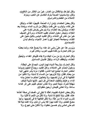 ‫وﻗﺎل أﺑﻘﺮاط: ))اﻹﻗﻼل ِﻦ اﻟﻀﺎر، ﺧﯿﺮ ﻣِﻦ اﻹﻛﺜﺎر ﻣﻦ اﻟﻨﺎﻓﻊ((،‬
                           ‫ٌ‬           ‫ﻣ‬
       ‫وﻗﺎل: ))اﺳﺘﺪﯾﻤﻮا اﻟﺼﺤﺔ ﺑﺘﺮكِ اﻟﺘﻜﺎﺳﻞ ﻋﻦ اﻟﺘﻌﺐ، وﺑﺘﺮكِ‬
                                 ‫اﻻﻣﺘﻼء ﻣﻦ اﻟﻄﻌﺎم واﻟﺸﺮاب((.‬
   ‫وﻗﺎل ﺑﻌﺾ اﻟﺤﻜﻤﺎء: )) َﻦ أراد اﻟ ﱢﺤﺔ، ﻓﻠﯿﺠ ﱢد اﻟ ِﺬاء، وﻟﯿﺄﻛﻞ‬
               ‫ﻮ ﻐ‬              ‫ﺼ‬          ‫ﻣ‬             ‫ُ‬
‫ﻋﻠﻰ ﻧﻘﺎء، وﻟﯿﺸﺮب ﻋﻠﻰ ﻇﻤ ٍ، وﻟ ُﻘﱢﻞ ِﻦ ُﺮب اﻟﻤﺎء، وﯾﺘﻤ ﱠد ﺑﻌﺪ‬
    ‫ﺪْ‬                 ‫ﺈ ﯿ ﻠْﻣ ﺷ‬
       ‫اﻟﻐﺪاء، وﯾَ َﻤﺶ ﺑﻌﺪَ اﻟ َﺸﺎء، وﻻ ﯾﻨﻢ ﺣﺘﻰ ﯾَﻌْﺮِ َ ﻧﻔ َﮫ ﻋﻠﻰ‬
             ‫ض ﺴ‬                             ‫ﻌ‬       ‫ﺘ ﱠ‬
   ‫اﻟ َﻼء، وﻟﯿﺤﺬر دﺧﻮل اﻟﺤ ﱠﺎم ﻋﻘﯿﺐ اﻻﻣﺘﻼء، وﻣﺮة ﻓﻰ اﻟﺼﯿﻒ‬
               ‫ٌ‬                ‫َ‬       ‫ﻤ‬                       ‫ﺨ‬
   ‫ﺧﯿﺮ ﻣﻦ ﻋﺸ ٍ ﻓﻰ اﻟﺸﺘﺎء، وأﻛﻞ اﻟﻘﺪﯾﺪ اﻟﯿﺎﺑﺲ ﺑﺎﻟﻠﯿﻞ ﻣﻌِﯿﻦ ﻋﻠﻰ‬
         ‫ُ ٌ‬                        ‫ُ‬                 ‫ﺮ‬       ‫ٌ‬
       ‫اﻟﻔﻨﺎء، وﻣﺠﺎﻣﻌﺔ اﻟﻌﺠﺎﺋﺰ ُﮭﺮِم أﻋﻤﺎرَ اﻷﺣﯿﺎ ِ، و ُﺴ ِﻢ أﺑﺪان‬
              ‫ء ﺗ ﻘ‬                   ‫ﺗْ ُ‬         ‫ُ‬
                                                        ‫اﻷﺻﺤﺎء((.‬
 ‫و ُﺮوى ھﺬا ﻋﻦ ﻋﻠﻰ رﺿﻰ اﷲ ﻋﻨﮫ، وﻻ ﯾﺼِﺢ ﻋﻨﮫ، وإﻧﻤﺎ ﺑﻌ ُﮫ‬
  ‫ﻀ‬                ‫َ ﱡ‬                     ‫ﱟ‬              ‫ﯾ‬
              ‫ِﻦ ﻛﻼم اﻟﺤﺎرث ﺑﻦ ﻛﻠ َةَ ﻃﺒﯿﺐ اﻟﻌﺮب، وﻛﻼم ﻏﯿﺮه.‬
                    ‫ِ‬           ‫ِ‬      ‫َﺪ‬                   ‫ﻣ‬
 ‫وﻗﺎل اﻟﺤﺎرث: )) َﻦ ﺳ ﱠه اﻟﺒﻘﺎء وﻻ ﺑﻘﺎء ﻓﻠ ُﺒﺎﻛِﺮ اﻟﻐَﺪاء، وﻟ ُﻌ ﱢﻞ‬
  ‫ﯿ َﺠ‬             ‫ﯿ ِ‬                       ‫ﻣ َﺮ‬
                  ‫اﻟﻌ َﺎء، وﻟ ُﺨ ﱢﻒ اﻟ ﱢداء، وﻟﯿﻘِﻞ ِﺸﯿﺎن اﻟﻨﺴﺎء((.‬
                                    ‫ُ ﱠﻏ‬         ‫ﯿ ﻔ ﺮ‬         ‫َﺸ‬
    ‫وﻗﺎل اﻟﺤﺎرث: ))أرﺑﻌ ُ أﺷﯿﺎء ﺗﮭﺪِم اﻟﺒﺪن: اﻟﺠِﻤﺎ ُ ﻋﻠﻰ اﻟﺒﻄْﻨﺔ،‬
         ‫ِ‬        ‫ع‬              ‫َ ُ‬          ‫ﺔ‬
 ‫ودﺧﻮل اﻟﺤ ﱠﺎم ﻋﻠﻰ اﻻﻣﺘﻼء، وأﻛﻞ اﻟﻘﺪﯾﺪ، و ِﻤﺎع اﻟﻌﺠﻮز((.وﻟﻤﺎ‬
                 ‫ﺟ ُ‬             ‫ُ‬                     ‫ُ ﻤ‬
   ‫اﺣ ُﻀﺮ اﻟﺤﺎرث اﺟﺘﻤﻊ إﻟﯿﮫ اﻟﻨﺎ ُ، ﻓﻘﺎﻟﻮا: ُﺮْﻧﺎ ﺑﺄﻣﺮ ﻧﻨﺘﮭﻰ إﻟﯿﮫ‬
                       ‫ﻣ‬           ‫س‬                        ‫ﺘ َِ‬
 ‫ِﻦ ﺑﻌﺪك. ﻓﻘﺎل: ))ﻻ ﺗﺘﺰوﺟﻮا ﻣﻦ اﻟﻨﺴﺎء إﻻ ﺷﺎﺑ ً، وﻻ ﺗﺄﻛﻠﻮا ﻣﻦ‬
                 ‫ﺔ‬                                               ‫ﻣ‬
    ‫اﻟﻔﺎﻛﮭﺔ إﻻ ﻓﻰ أوان ُﻀﺠﮭﺎ، وﻻ ﯾﺘﻌﺎﻟ َﻦ أﺣ ُﻛﻢ ﻣﺎ اﺣﺘﻤﻞ ﺑﺪﻧﮫ‬
                      ‫ﺠﱠ ﺪ‬                      ‫ﻧ‬
    ‫اﻟﺪاء، وﻋﻠﯿﻜﻢ ﺑﺘﻨﻈﯿﻒ اﻟﻤَ ِ َة ﻓﻰ ﻛﻞ ﺷﮭﺮ، ﻓﺈﻧﮭﺎ ُﺬﯾﺒﺔ ﻟﻠﺒﻠﻐﻢ،‬
                ‫ﻣ‬                       ‫ﻌﺪ‬
 ‫ُﮭﻠﻜﺔ ﻟﻠﻤ ﱠة، ﻣُﻨﺒﺘﺔ ﻟﻠﺤﻢ، وإذا ﺗَﻐ ﱠى أﺣﺪﻛﻢ، ﻓﻠﯿﻨﻢ ﻋﻠﻰ إﺛﺮ ﻏﺪاﺋﮫ‬
                                  ‫ﺪ‬                     ‫ِﺮ‬       ‫ﻣ‬
                        ‫ﺳﺎﻋﺔ، وإذا ﺗﻌ ﱠﻰ ﻓﻠﯿﻤﺶ أرﺑﻌﯿﻦ ﺧﻄﻮ ً((.‬
                           ‫ة‬              ‫ِ‬        ‫ﺸ‬
‫وﻗﺎل ﺑﻌﺾ اﻟﻤﻠﻮك ﻟﻄﺒﯿﺒﮫ: ﻟﻌﱠﻚ ﻻ ﺗﺒ َﻰ ﻟﻰ، ﻓ ِﻒ ﻟﻰ ِﻔﺔ آﺧ ُھﺎ‬
  ‫ﺬ‬      ‫ﺼ ْ ﺻ‬                ‫ﻘ‬       ‫ﻠ‬
     ‫ﻋﻨﻚ، ﻓﻘﺎل: ))ﻻ ﺗﻨﻜِﺢ إﻻ ﺷﺎﺑ ً، وﻻ ﺗﺄ ُﻞ ِﻦ اﻟﱠﺤﻢ إﻻ ﻓَ ﱢﯿً، وﻻ‬
         ‫ﺘﺎ‬          ‫ﻛْﻣ ﻠ‬            ‫ﺔ‬         ‫ْ‬
  ‫ﺗﺸﺮب اﻟﺪواء إﻻ ﻣﻦ ﻋﱠﺔ، وﻻ ﺗﺄ ُ ِ اﻟﻔﺎﻛﮭﺔ إﻻ ﻓﻰ ُﻀﺠﮭﺎ، وأﺟِﺪ‬
  ‫ْ‬              ‫ﻧ‬        ‫َ‬       ‫ﻛﻞ‬         ‫ِﻠ‬               ‫ِ‬
 ‫ﻣﻀﻎ اﻟﻄﻌﺎم، وإذا أﻛﻠﺖ ﻧﮭﺎرا ﻓﻼ ﺑﺄس أن ﺗﻨﺎ َ، وإذا أﻛﻠﺖ ﻟﯿﻼ ﻓﻼ‬
     ‫َ ً‬              ‫م‬                ‫ً‬     ‫َ‬                  ‫َ‬
     ‫ﺗﻨﻢ ﺣﺘﻰ ﺗﻤﺸ َ وﻟﻮ ﺧﻤﺴﯿﻦ ﺧﻄﻮة، وﻻ ﺗﺄﻛﻠﻦ ﺣﺘﻰ ﺗﺠﻮع، وﻻ‬
                       ‫ﱠ‬                              ‫ﻰ‬
 