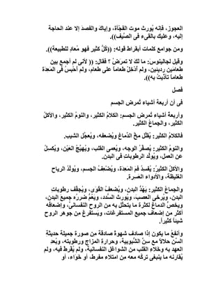 ‫اﻟﻌﺠﻮز، ﻓﺈﻧﮫ ُﻮرث ﻣﻮت اﻟ َﺠْﺄة، وإﯾﺎك واﻟﻔﺼﺪ إﻻ ﻋﻨﺪ اﻟﺤﺎﺟﺔ‬
                ‫َ‬      ‫َ‬          ‫ﻔ‬           ‫ﯾ‬
                            ‫إﻟﯿﮫ، وﻋﻠﯿﻚ ﺑﺎﻟﻘﻰء ﻓﻰ اﻟ ﱠﯿﻒ((.‬
                                   ‫ﺼ‬
 ‫وﻣﻦ ﺟﻮاﻣﻊ ﻛﻠﻤﺎت أﺑﻘﺮاط ﻗﻮﻟﮫ: )) ُ ﱡ ﻛﺜﯿﺮ ﻓﮭﻮ ُﻌﺎد ﻟﻠﻄﺒﯿﻌﺔ((.‬
            ‫ﻣ ٍ‬      ‫ﻛﻞ ٍ‬
     ‫وﻗﯿﻞ ﻟﺠﺎﻟﯿﻨﻮ َ: ﻣﺎ ﻟَﻚ ﻻ ﺗﻤ َ ُ ؟ ﻓﻘﺎل: )) ﻷﻧﻰ ﻟﻢ أﺟﻤﻊ ﺑﯿﻦ‬
                                ‫ﺮض‬         ‫َ‬       ‫س‬
‫ﻃﻌﺎ َﯿﻦ ردﯾﺌﯿﻦ، وﻟﻢ أدْﺧِﻞ ﻃﻌﺎﻣﺎ ﻋﻠﻰ ﻃﻌﺎم، وﻟﻢ َﺣْ ِﺲ ﻓﻰ اﻟﻤَﻌ َة‬
 ‫ِﺪ‬         ‫أ ﺒ ُ‬                ‫ً‬     ‫ُ ْ‬                    ‫ﻣ‬
                                                ‫ﻃﻌﺎﻣﺎ ﺗﺄ ﱠﯾﺖ ﺑﮫ((.‬
                                                      ‫ً ذ ُ‬
                                                             ‫ﻓﺼﻞ‬
                                ‫ﻓﻰ أن أرﺑﻌﺔ أﺷﯿﺎء ُﻤﺮض اﻟﺠﺴﻢ‬
                                         ‫ﺗ‬
‫وأرﺑﻌﺔ أﺷﯿﺎء ُﻤﺮض اﻟﺠﺴﻢ: اﻟﻜﻼم اﻟﻜﺜﯿﺮ، واﻟﻨﻮم اﻟﻜﺜﯿﺮ، واﻷﻛﻞ‬
‫ُ‬             ‫ُ‬              ‫ُ‬                  ‫ﺗ‬        ‫ُ‬
                                       ‫اﻟﻜﺜﯿﺮ، واﻟ ِﻤﺎ ُ اﻟﻜﺜﯿﺮ.‬
                                               ‫ﺠ ع‬
          ‫ﻓﺎﻟﻜﻼ ُ اﻟﻜﺜﯿﺮ: ُﻘﱢﻞ ﻣﺦ اﻟ ﱢﻣﺎغ و ُﻀﻌﻔﮫ، و ُﻌ ﱢﻞ اﻟﺸﯿﺐ.‬
                  ‫ﯾﺠ‬          ‫ﯾ‬      ‫ﯾﻠ ﱠ ﺪ‬               ‫م‬
‫واﻟﻨﻮم اﻟﻜﺜﯿﺮ: ُﺼ ﱢﺮ اﻟﻮﺟﮫ، و ُﻌﻤﻰ اﻟﻘﻠﺐ، و ُﮭ ﱢﺞ اﻟﻌَﯿْﻦ، و ُﻜ ِﻞ‬
‫ﯾ ﺴُ‬             ‫ﯾ ﯿُ‬               ‫ﯾ‬         ‫ﯾ ﻔُ‬          ‫ُ‬
                             ‫ﻋﻦ اﻟﻌﻤﻞ، و ُﻮﱢﺪ اﻟﺮﻃﻮﺑﺎت ﻓﻰ اﻟﺒﺪن.‬
                                        ‫ِ‬         ‫ﯾ ﻟ‬
    ‫واﻷﻛﻞ اﻟﻜﺜﯿ ُ: ُﻔﺴ ُ ﻓﻢ اﻟﻤَ ِﺪَة، وﯾﻀﻌِﻒ اﻟﺠﺴﻢ، و ُﻮﱢﺪ اﻟﺮﯾﺎح‬
           ‫ﯾ ﻟُ‬          ‫ُ ْ ُ‬      ‫ﺮ ﯾ ِﺪ َ ﻌ‬               ‫ُ‬
                                       ‫اﻟﻐﻠﯿﻈﺔ، واﻷدواء اﻟﻌَﺴِﺮة.‬
    ‫واﻟﺠِﻤﺎ ُ اﻟﻜﺜﯿﺮ: ﯾ ُﺪ اﻟﺒﺪن، و ُﻀﻌﻒ اﻟ ُ َى، و ُﺠ ﱢﻒ رﻃﻮﺑﺎت‬
    ‫ِ‬          ‫ﯾ ﻔ‬       ‫ُ ﻘﻮ‬       ‫ﯾ‬        ‫َﮭ ﱡ‬        ‫ع‬
 ‫اﻟﺒﺪن، و ُﺮﺧﻰ اﻟﻌﺼ َ، و ُﻮرث اﻟ ﱡﺪد، وﯾَ ُ ﱡ ﺿﺮ ُه ﺟﻤﯿﻊ اﻟﺒﺪن،‬
        ‫َ‬      ‫ﻌﻢ ر‬           ‫ﺴ‬         ‫ﺐ ﯾ‬            ‫ﯾ‬
 ‫وﯾﺨﺺ اﻟﺪﻣﺎغ ﻟﻜﺜﺮة ﻣﺎ ﯾﺘﺤﱠﻞ ﺑﮫ ﻣﻦ اﻟﺮوح اﻟﻨﻔﺴﺎﻧ ﱢ، وإﺿﻌﺎ ُﮫ‬
  ‫ﻓ‬        ‫ﻰ‬                          ‫ﻠ‬                   ‫ﱡ‬
 ‫أﻛﺜﺮ ﻣﻦ إﺿﻌﺎف ﺟﻤﯿﻊ اﻟﻤﺴﺘﻔ ِﻏﺎت، و َﺴﺘﻔﺮغ ِﻦ ﺟﻮھﺮ اﻟﺮوح‬
                ‫ﻣ‬         ‫ﯾ‬        ‫ﺮ‬
                                                    ‫ﺷﯿﺌﺎ ﻛﺜﯿﺮً.‬
                                                     ‫ا‬      ‫ً‬
 ‫وأﻧﻔﻊ ﻣﺎ ﯾﻜﻮن إذا ﺻﺎدف ﺷﮭﻮ ً ﺻﺎدﻗﺔ ِﻦ ﺻﻮرة ﺟﻤﯿﻠﺔ ﺣﺪﯾﺜﺔ‬
 ‫ِ‬                       ‫ﻣ‬      ‫ة‬                         ‫ُ‬
   ‫اﻟ ﱢﻦ ﺣﻼﻻ ﻣﻊ ﺳﻦ اﻟ ﱡﺒﻮﺑﯿﺔ، وﺣﺮار ِ اﻟﻤﺰاج ورﻃﻮﺑﺘﮫ، و ُﻌﺪ‬
   ‫ﺑ ِ‬                     ‫ة‬            ‫ِﱢ ﺸ‬        ‫ً‬      ‫ﺴِ‬
‫اﻟﻌﮭﺪ ﺑﮫ وﺧَﻼء اﻟﻘﻠﺐ ﻣﻦ اﻟﺸﻮاﻏﻞ اﻟﻨﻔﺴﺎﻧﯿﺔ، وﻟﻢ ﯾﻔْﺮط ﻓﯿﮫ، وﻟﻢ‬
          ‫ُ ْ‬                                   ‫ِ‬
         ‫ُﻘﺎرﻧﮫ ﻣﺎ ﯾﻨﺒﻐﻰ ﺗﺮ ُﮫ ﻣﻌﮫ ِﻦ اﻣﺘﻼء ﻣﻔﺮط، أو ﺧَ َاء، أو‬
               ‫ﻮ‬                    ‫ﻣ‬      ‫ﻛ‬                  ‫ﯾ‬
 