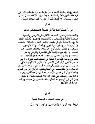 ‫اﺳﺘﻔﺮاغ، أو رﯾﺎﺿﺔ ﺗﺎﻣﺔ، أو ﺣ ﱟ ﻣﻔ ِط، أو ﺑﺮد ﻣﻔ ِط، ﻓﺈذا راﻋﻰ‬
             ‫ٍ ﺮ‬           ‫َﺮ ﺮ‬
 ‫ﻓﯿﮫ ھﺬه ا ُﻣﻮر اﻟﻌﺸﺮة، اﻧﺘﻔﻊ ﺑﮫ ﺟﺪً، وأ ﱡﮭﺎ ُﻘِﺪ ﻓﻘﺪ ﺣﺼﻞ ﻟﮫ ﻣﻦ‬
       ‫َ‬         ‫ا ﯾ ﻓ َ‬           ‫َ‬                ‫ﻷ‬
   ‫اﻟﻀﺮر ﺑﺤﺴﺒﮫ، وإن ُﻘﺪَت ﻛﱡﮭﺎ أو أﻛﺜﺮھﺎ، ﻓﮭﻮ اﻟﮭﻼك اﻟﻤﻌ ﱠﻞ.‬
     ‫ﺠ‬                               ‫ﻓِ ْ ﻠ‬
                                ‫ﻓﺼﻞ‬
      ‫ﻓﻰ أن اﻟ ِﻤْﯿَﺔ اﻟﻤﻔﺮﻃﺔ ﻓﻰ اﻟﺼﺤﺔ ﻛﺎﻟﺘﺨﻠﯿﻂ ﻓﻰ اﻟﻤﺮض‬
                                              ‫ﱠ ﺤ‬
         ‫واﻟ ِﻤْﯿﺔ اﻟﻤﻔﺮﻃﺔ ﻓﻰ اﻟﺼﺤﺔ، ﻛﺎﻟﺘﺨﻠﯿﻂ ﻓﻰ اﻟﻤﺮض. واﻟ ِﻤْﯿ ُ‬
         ‫ﺤ َﺔ‬                                                  ‫ﺤ َُ‬
  ‫اﻟﻤﻌﺘﺪﻟﺔ ﻧﺎﻓﻌﺔ. وﻗﺎل ﺟﺎﻟﯿﻨﻮس ﻷﺻﺤﺎﺑﮫ: ))اﺟﺘ ِﺒﻮا ﺛﻼﺛً، وﻋﻠﯿﻜﻢ‬
                ‫ﺎ‬       ‫ﻨ‬             ‫ُ‬
 ‫ﺑﺄرﺑﻊ، وﻻ ﺣﺎﺟﺔَ ﺑﻜﻢ إﻟﻰ ﻃﺒﯿﺐ: اﺟﺘﻨﺒﻮا اﻟ ُﺒﺎر، واﻟﺪﺧﺎن، واﻟ ﱠﺘﻦ،‬
      ‫ﻨ‬                    ‫ﻐ‬
        ‫وﻋﻠﯿﻜﻢ ﺑﺎﻟ ﱠﺳﻢ، واﻟ ﱢﯿﺐ، واﻟﺤﻠْﻮى، واﻟﺤ ﱠﺎم، وﻻ ﺗﺄﻛﻠﻮا ﻓﻮق‬
         ‫َ‬                   ‫ﻤ‬        ‫َ‬         ‫ﻄ‬          ‫ﺪ‬
      ‫ِﺒﻌﻜﻢ، وﻻ ﺗﺘﺨﱠﻠﻮا ﺑﺎﻟﺒﺎ َ ُوج واﻟ ﱠﯾﺤﺎن، وﻻ ﺗﺄﻛﻠﻮا اﻟﺠَﻮز ﻋﻨﺪ‬
              ‫َ‬                    ‫ﺮ‬       ‫ذر‬         ‫ﻠ‬               ‫ﺷ‬
            ‫اﻟﻤﺴﺎء، وﻻ ﯾﻨﻢ َﻦ ﺑﮫ ُﻛﻤﺔ ﻋﻠﻰ ﻗﻔﺎه، وﻻ ﯾﺄﻛﻞ َﻦ ﺑﮫ ﻏَﻢ‬
            ‫ٌ‬         ‫ﻣ‬                   ‫ز ٌ‬       ‫ْﻣ‬
   ‫ﺣﺎﻣِﻀ ً، وﻻ ُﺴﺮعِ اﻟﻤﺸﻰ َﻦ اﻓ َﺼﺪ، ﻓﺈﻧﮫ ﻣﺨﺎﻃﺮة اﻟﻤﻮت، وﻻ‬
                    ‫ُ‬                ‫َﻣ ﺘ‬               ‫ﯾ‬        ‫ﺎ‬
    ‫ﯾﺘﻘ ﱠﺄ َﻦ ﺗﺆﻟﻤﮫ ﻋﯿ ُﮫ، وﻻ ﺗﺄﻛ ُﻮا ﻓﻰ اﻟﺼﯿﻒ ﻟﺤﻤﺎً ﻛﺜﯿﺮً، وﻻ ﯾﻨﻢ‬
    ‫ْ‬             ‫ا‬                     ‫ﻠ‬         ‫ﻨ‬               ‫ﯿ ﻣ‬
     ‫ﺻﺎﺣﺐ اﻟ ُ ﱠﻰ اﻟﺒﺎردة ﻓﻰ اﻟﺸﻤ ِ، وﻻ ﺗﻘﺮَ ُﻮا اﻟﺒﺎ َﻧﺠﺎن اﻟﻌﺘﯿﻖ‬
                      ‫ذ‬    ‫ﺑ‬        ‫ﺲ‬                     ‫ُ ﺤﻤ‬
 ‫اﻟﻤﺒﺰر، و َﻦ ﺷﺮب ُﻞ ﯾﻮم ﻓﻰ اﻟﺸﺘﺎء ﻗﺪﺣﺎ ﻣﻦ ﻣﺎء ﺣﺎر، أﻣِﻦ ﻣﻦ‬
       ‫َ‬                    ‫ً‬                 ‫ﻛﱠ‬            ‫ﻣ‬
‫اﻷﻋﻼل، و َﻦ دﻟَﻚ ﺟﺴﻤﮫ ﻓﻰ اﻟﺤ ﱠﺎم ﺑﻘ ُﻮر اﻟﺮ ﱠﺎن أﻣِﻦَ ﻣ َ اﻟﺠ َب‬
  ‫ِﻦ ﺮ‬                  ‫ﱡﻣ‬     ‫ﻤ ﺸ‬                  ‫ﻣ َ َ‬
   ‫واﻟﺤِ ﱠﺔ، و َﻦ أﻛﻞ ﺧﻤﺲَ ﺳَﻮْﺳﻨﺎت ﻣﻊ ﻗﻠﯿﻞ ﻣﻦ ُﺼﻄَﻜﻰ روﻣﻰ،‬
                     ‫ﻣ ْ‬                                   ‫ﻜ ﻣ‬
    ‫وﻋﻮد ﺧﺎم، وﻣﺴﻚ، ﺑﻘﻰ ﻃﻮل ﻋﻤﺮه ﻻ ﺗﻀ ُﻒ ﻣَﻌﺪَ ُﮫ وﻻ ﺗﻔ ُﺪ،‬
        ‫ﺴ‬            ‫ﻌ َ ِﺗ‬             ‫َ‬                           ‫ٍ‬
  ‫وﻣَﻦ أﻛﻞ ِﺰر اﻟﺒ ﱢﯿﺦ ﻣﻊ اﻟﺴﻜﺮ، ﻧ ﱠﻒ اﻟ َ َﻰ ِﻦ ﻣَﻌِ َﺗﮫ، وزاﻟﺖ‬
                  ‫ﺪ‬     ‫ﻈ ﺤﺼ ﻣ‬                      ‫ﻄ‬        ‫ﺑ‬
                                                  ‫ﻋﻨﮫ ﺣﺮْﻗﺔ اﻟﺒَﻮْل((.‬
                                                                  ‫ُ‬


                                ‫ﻓﺼﻞ‬
                 ‫ﻓﻰ ﺑﻌﺾ اﻟﻤﺤﺎذر واﻟﻮﺻﺎﯾﺎ اﻟﻄﺒﯿﺔ‬
               ‫أرﺑﻌﺔ ﺗَﮭ ِم اﻟﺒﺪن: اﻟﮭ ﱡ، واﻟﺤﺰ ُ، واﻟﺠﻮ ُ، واﻟﺴﮭ ُ.‬
                ‫ﺮ‬        ‫ع‬        ‫ن‬        ‫ﻢ‬             ‫ٌ ﺪ‬
 