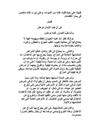‫ﻓﻠﯿﺒﻚ ﻋﻠﻰ ﺣﯿﺎة ﻗﻠﺒﮫ، ﻓﺈﻧﮫ ﻣﻦ اﻷﻣﻮات، وﻋﻠﻰ ﻧﻮره، ﻓﺈﻧﮫ ﻣﻨﻐ ِﺲ‬
‫ﻤ ٌ‬
                                          ‫ﻓﻰ ﺑﺤﺎر اﻟﻈﻠﻤﺎت.‬
                              ‫ﻓﺼﻞ‬
                    ‫ﻓﻰ أن ﻃﺐ اﻷﺑﺪان ﻧﻮﻋﺎن‬
                                    ‫ﱠ‬
                           ‫وأ ﱠﺎ ﻃﺐ اﻷﺑﺪان.. ﻓﺈﻧﮫ ﻧﻮﻋﺎن:‬
                                                ‫ﻣ ﱡ‬
     ‫ﻧﻮع ﻗﺪ ﻓﻄﺮ اﷲ ﻋﻠﯿﮫ اﻟﺤﯿﻮان ﻧﺎﻃﻘَﮫ وﺑﮭﯿ َﮫ؛ ﻓﮭﺬا ﻻ‬
              ‫ﻤ‬             ‫َ‬                        ‫ٌ‬
    ‫ﯾﺤﺘﺎج ﻓﯿﮫ إﻟﻰ ﻣﻌﺎﻟﺠﺔ ﻃﺒﯿﺐ، ﻛﻄﺐ اﻟﺠﻮع، واﻟﻌﻄﺶ، واﻟﺒﺮد،‬
                                    ‫واﻟﺘﻌﺐ ﺑﺄﺿﺪادھﺎ وﻣﺎ ُﺰﯾﻠﮭﺎ.‬
                                          ‫ﯾ‬
         ‫واﻟﺜﺎﻧﻰ.. ﻣﺎ ﯾﺤﺘﺎج إﻟﻰ ﻓﻜﺮ وﺗﺄﻣﻞ، ﻛﺪﻓﻊ اﻷﻣﺮاض‬
  ‫اﻟﻤﺘﺸﺎﺑﮭﺔ اﻟﺤﺎدﺛﺔ ﻓﻰ اﻟﻤﺰاج، ﺑﺤﯿ ُ ﯾﺨﺮج ﺑﮭﺎ ﻋﻦ اﻻﻋﺘﺪال، إﻣﺎ‬
                             ‫ﺚ‬
     ‫إﻟﻰ ﺣﺮارة، أو ُﺮودة، أو ﯾﺒﻮﺳﺔ، أو رﻃﻮﺑﺔ، أو ﻣﺎ ﯾﺘﺮﻛﺐ ﻣﻦ‬
                                                  ‫ﺑ‬
      ‫اﺛﻨﯿﻦ ﻣﻨﮭﺎ، وھﻰ ﻧﻮﻋﺎن: إﻣﺎ ﻣﺎدﯾﺔ، وإﻣﺎ ﻛﯿﻔﯿﺔ، أﻋﻨﻰ إﻣﺎ أن‬
‫ﯾﻜﻮن ﺑﺎﻧﺼِ َﺎ ِ ﻣﺎدة، أو ﺑﺤﺪوث ﻛﯿﻔﯿﺔ، واﻟﻔﺮق ﺑﯿﻨﮭﻤﺎ أن أﻣﺮاض‬
‫َ‬         ‫ﱠ‬        ‫ُ‬                                ‫ﺒب‬
‫اﻟﻜﯿﻔﯿﺔ ﺗﻜﻮن ﺑﻌﺪ زوال اﻟﻤﻮاد اﻟﺘﻰ أوﺟﺒﺘﮭﺎ، ﻓﺘﺰول ﻣﻮادھﺎ، وﯾﺒﻘﻰ‬
               ‫ُ‬
                                           ‫أﺛ ُھﺎ ﻛﯿﻔﯿﺔ ﻓﻰ اﻟﻤﺰاج.‬
                                                              ‫ﺮ‬
      ‫وأﻣﺮاض اﻟﻤﺎدة أﺳﺒﺎﺑﮭﺎ ﻣﻌﮭﺎ ﺗﻤ ﱡھﺎ، وإذا ﻛﺎن ﺳﺒﺐ‬
      ‫ُ‬                 ‫ﺪ‬
‫اﻟﻤﺮض ﻣﻌﮫ، ﻓﺎﻟﻨﻈﺮ ﻓﻰ اﻟﺴﺒﺐ ﯾﻨﺒﻐﻰ أن ﯾﻘﻊ أو ً، ﺛﻢ ﻓﻰ اﻟﻤﺮض‬
                ‫ﻻ‬
     ‫ﺛﺎﻧﯿً، ﺛﻢ ﻓﻰ اﻟﺪواء ﺛﺎﻟﺜ ً. أو اﻷﻣﺮاض اﻵﻟﯿﺔ وھﻰ اﻟﺘﻰ ُﺨﺮِج‬
     ‫ﺗ ُ‬                                 ‫ﺎ‬                 ‫ﺎ‬
        ‫اﻟﻌﻀﻮ ﻋﻦ ھﯿﺌﺘﮫ، إﻣﺎ ﻓﻰ ﺷﻜﻞ، أو ﺗﺠﻮﯾ ٍ، أو ﻣﺠﺮىً، أو‬
                       ‫ﻒ‬
‫ﺧﺸﻮﻧ ٍ، أو ﻣﻼﺳ ٍ، أو ﻋﺪ ٍ، أو ﻋﻈ ٍ، أو وﺿ ٍ، ﻓﺈن ھﺬه اﻷﻋﻀﺎء‬
                    ‫ﻊ‬       ‫ﻢ‬        ‫د‬       ‫ﺔ‬         ‫ﺔ‬
    ‫إذا ﺗﺄ ﱠﻔﺖ وﻛﺎن ﻣﻨﮭﺎ اﻟﺒﺪن ﺳﻤﻰ ﺗﺄﱡﻔﮭﺎ اﺗﺼﺎ ً، واﻟﺨﺮوج ﻋﻦ‬
         ‫ُ‬           ‫ﻻ‬        ‫ﻟ‬                          ‫ﻟ‬
  ‫اﻻﻋﺘﺪال ﻓﯿﮫ ﯾﺴﻤﻰ ﺗﻔﺮق اﻻﺗﺼﺎل، أو اﻷﻣﺮاض اﻟﻌﺎﻣﺔ اﻟﺘﻰ ﺗﻌﻢ‬
                  ‫ِ‬                    ‫َ‬
                                             ‫اﻟﻤﺘﺸﺎﺑﮭﺔ واﻵﻟﯿﺔ.‬
    ‫واﻷﻣﺮاض اﻟﻤﺘﺸﺎﺑﮭﺔ: ھﻰ اﻟﺘﻰ ﯾﺨ ُج ﺑﮭﺎ اﻟﻤﺰاج ﻋﻦ‬
       ‫ُ‬            ‫ﺮ‬                      ‫ُ‬
 ‫اﻻﻋﺘﺪال، وھﺬا اﻟﺨﺮوج ﯾﺴﻤﻰ ﻣﺮﺿﺎ ﺑﻌﺪ أن ﯾَﻀﺮ ﺑﺎﻟﻔﻌﻞ إﺿﺮارا‬
 ‫ً‬             ‫ُﱠ‬          ‫ً‬          ‫ُ‬
                                                ‫ﻣﺤﺴﻮﺳ ً.‬
                                                 ‫ﺎ‬
 