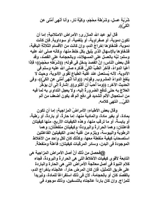 ‫ﺷﺮْ َﺔ ﻋﺴﻞٍ، وﺷﺮْﻃﺔ ِﺤْﺠَ ٍ، وﻛَﯿﺔ ﻧﺎ ٍ، وأﻧﺎ أﻧْﮭﻰ ُ ﱠﺘﻰ ﻋﻦ‬
            ‫أﻣ‬              ‫َ ِﻣ ﻢ ﱠِ ر‬                      ‫ُ ﺑِ‬
                                                           ‫اﻟْ َ ﱢ((.‬
                                                              ‫ﻜﻰ‬
      ‫ﻗﺎل أﺑﻮ ﻋﺒﺪ اﷲ اﻟﻤﺎزَ ِى: اﻷﻣﺮاض اﻻﻣﺘﻼﺋﯿﺔ: إﻣﺎ أن‬
                                       ‫ر‬
      ‫ﺗﻜﻮن دﻣﻮﯾﺔ، أو ﺻﻔﺮاوﯾﺔ، أو ﺑﻠﻐﻤﯿﺔ، أو ﺳﻮداوﯾﺔ. ﻓﺈن ﻛﺎﻧﺖ‬
 ‫دﻣﻮﯾﺔ، ﻓﺸﻔﺎؤھﺎ إﺧﺮاج اﻟﺪم، وإن ﻛﺎﻧﺖ ﻣﻦ اﻷﻗﺴﺎم اﻟﺜﻼﺛﺔ اﻟﺒﺎﻗﯿﺔ،‬
          ‫ِ‬                                   ‫ُ‬
  ‫ﻓﺸﻔﺎؤھﺎ ﺑﺎ ِﺳﮭﺎل اﻟﺬى َﻠﯿﻖ ﺑﻜﻞ ﺧِﻠﻂ ﻣﻨﮭﺎ، وﻛﺄﻧﮫ ﺻﻠﻰ اﷲ ﻋﻠﯿﮫ‬
                                            ‫ﯾ‬          ‫ﻹ‬
    ‫وﺳﻠﻢ: ﻧَ ﱠ َ ﺑﺎﻟﻌﺴﻞ ﻋﻠﻰ اﻟﻤﺴﮭﻼت، وﺑﺎﻟ ِﺠﺎﻣﺔ ﻋﻠﻰ اﻟﻔَﺼْﺪ، وﻗﺪ‬
                           ‫ﺤ‬                              ‫ﺒﮫ‬
‫ﻗﺎل ﺑﻌﺾ اﻟﻨﺎس: إن اﻟﻔﺼﺪَ ﯾﺪﺧﻞ ﻓﻰ ﻗﻮﻟﮫ: ))ﺷَﺮْﻃﮫ ِﺤْﺠَ ٍ((؛ ﻓﺈذا‬
         ‫ِﻣ ﻢ‬                                   ‫ﱠ‬
      ‫أﻋْ َﺎ اﻟﺪوا ُ، ﻓﺂﺧ ُ اﻟﻄﺐ اﻟْ َ ﱞ. ﻓﺬﻛﺮه ﺻﻠﻰ اﷲ ﻋﻠﯿﮫ وﺳﻠﻢ ﻓﻰ‬
                                         ‫ﱢ ﻜﻰ‬     ‫ء ِﺮ‬           ‫ﯿ‬
     ‫اﻷدوﯾﺔ، ﻷﻧﮫ ُﺴﺘﻌﻤﻞ ﻋﻨﺪ ﻏﻠﺒﺔ اﻟﻄﺒﺎع ﻟ ُﻮى اﻷدوﯾﺔ، وﺣﯿﺚ ﻻ‬
                           ‫ﻘ‬                         ‫ﯾ‬
 ‫ﯾﻨﻔﻊ اﻟﺪواء اﻟﻤﺸﺮوب. وﻗﻮﻟﮫ: ))وأﻧﺎ أﻧْﮭﻰ ُ ﱠﺘﻰ ﻋﻦ اﻟﻜَ ﱢ((، وﻓﻰ‬
           ‫ﻰ‬           ‫أﻣ‬                               ‫ُ‬      ‫ُ‬
        ‫اﻟﺤﺪﯾﺚ اﻵﺧﺮ: ))وﻣﺎ ُﺣﺐ أن أَﻛْﺘَ ِى((. إﺷﺎرة إﻟﻰ أن ﯾﺆ ﱠﺮ‬
        ‫ﺧَ‬            ‫ٌ‬          ‫ﻮ‬         ‫أ ﱡ‬
   ‫اﻟﻌﻼج ﺑﮫ ﺣﺘﻰ َﺪ َﻊ اﻟﻀﺮور ُ إﻟﯿﮫ، وﻻ ﯾﻌﺠﻞ اﻟﺘﺪاوى ﺑﮫ ﻟﻤﺎ ﻓﯿﮫ‬
                                        ‫ة‬         ‫ﺗﻓ‬         ‫َ‬
        ‫ﻣﻦ اﺳﺘﻌﺠﺎل اﻷﻟﻢ اﻟﺸﺪﯾﺪ ﻓﻰ دﻓﻊ أﻟﻢ ﻗﺪ ﯾﻜﻮن أﺿﻌﻒ ﻣﻦ أﻟﻢ‬
                ‫َ‬              ‫ٍ‬
                                                ‫اﻟ َ ّ... اﻧﺘﮭﻰ ﻛﻼﻣﮫ.‬
                                                               ‫ﻜﻰ‬
     ‫وﻗﺎل ﺑﻌﺾ اﻷﻃﺒﺎ ِ: اﻷﻣﺮاض اﻟ ِﺰاﺟﯿﺔ: إﻣﺎ أن ﺗﻜﻮن‬
                           ‫ُ ﻤ‬           ‫ء‬
‫ﺑﻤﺎدة، أو ﺑﻐﯿﺮ ﻣﺎدة، واﻟﻤﺎدﯾﺔ ﻣﻨﮭﺎ، إﻣﺎ ﺣﺎر ٌ، أو ﺑﺎرد ٌ، أو رَﻃﺒ ٌ،‬
 ‫ﺔ‬          ‫ة‬          ‫ة‬
  ‫أو ﯾﺎﺑﺴ ٌ، أو ﻣﺎ ﺗﺮ ﱠﺐ ﻣﻨﮭﺎ، وھﺬه اﻟﻜﯿﻔﯿﺎت اﻷرﺑﻊ، ﻣﻨﮭﺎ ﻛﯿﻔﯿﺘﺎن‬
                                                 ‫ﻛ‬         ‫ﺔ‬
        ‫ﻓﺎﻋﻠﺘﺎن: وھﻤﺎ اﻟﺤﺮار ُ واﻟﺒﺮود ُ؛ وﻛﯿﻔﯿﺘﺎن ﻣﻨﻔﻌﻠﺘﺎن: وھﻤﺎ‬
                                    ‫ة‬        ‫ة‬
     ‫اﻟﺮﻃﻮﺑﺔ واﻟﯿﺒﻮﺳﺔ، وﯾﻠﺰم ﻣﻦ ﻏﻠﺒﺔ إﺣﺪى اﻟﻜﯿﻔﯿﺘﯿﻦ اﻟﻔﺎﻋﻠﺘﯿﻦ‬
   ‫اﺳﺘﺼﺤﺎب ﻛﯿﻔﯿﺔ ﻣﻨﻔﻌَﺔ ﻣﻌﮭﺎ، وﻛﺬﻟﻚ ﻛﺎن ﻟﻜﻞ واﺣﺪ ﻣﻦ اﻷﺧﻼط‬
                                              ‫ِﻠ‬         ‫ُ‬
    ‫اﻟﻤﻮﺟﻮدة ﻓﻰ اﻟﺒﺪن، وﺳﺎﺋﺮ اﻟﻤﺮ ﱠﺒﺎت ﻛﯿﻔﯿﺘﺎن: ﻓﺎﻋﻠ ٌ وﻣﻨﻔﻌﻠ ٌ.‬
     ‫ﺔ‬         ‫ﺔ‬                   ‫ﻛ‬
‫@ﻓﺤﺼﻞ ِﻦ ذﻟﻚ أن أﺻﻞ اﻷﻣﺮاض اﻟ ِﺰاﺟﯿﺔ ھﻰ‬
           ‫ﻤ‬                 ‫ﱠ‬       ‫ﻣ‬
   ‫اﻟﺘﺎﺑﻌﺔ ﻷﻗﻮى ﻛﯿﻔﯿﺎت اﻷﺧﻼط اﻟﺘﻰ ھﻰ اﻟﺤﺮار ُ واﻟﺒﺮود ُ، ﻓﺠﺎء‬
           ‫ة‬          ‫ة‬
     ‫ﻛﻼم اﻟﻨﺒﻮة ﻓﻰ أﺻﻞ ﻣﻌﺎﻟﺠﺔ اﻷﻣﺮاض اﻟﺘﻰ ھﻰ اﻟﺤﺎرة واﻟﺒﺎردة‬
 ‫ﻋﻠﻰ ﻃﺮﯾﻖ اﻟﺘﻤﺜﯿﻞ، ﻓﺈن ﻛﺎن اﻟﻤﺮض ﺣﺎرً، ﻋﺎﻟﺠﻨﺎه ﺑﺈﺧﺮاج اﻟﺪم،‬
                        ‫ا‬
   ‫ﺑﺎﻟ َﺼْﺪ ﻛﺎن أو ﺑﺎ ِﺤﺠﺎﻣﺔ، ﻷن ﻓﻰ ذﻟﻚ اﺳﺘﻔﺮاﻏﺎ ﻟﻠﻤﺎدة، وﺗﺒﺮﯾﺪا‬
   ‫ً‬                ‫ً‬                        ‫ﻟ‬             ‫ﻔ‬
        ‫ﻟﻠﻤِﺰاج. وإن ﻛﺎن ﺑﺎردا ﻋﺎﻟﺠﻨﺎه ﺑﺎﻟﺘﺴﺨﯿﻦ، وذﻟﻚ ﻣﻮﺟﻮد ﻓﻰ‬
                                         ‫ً‬
 