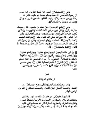 ‫وﻓﻰ ))اﻟﺼﺤﯿﺤﯿﻦ(( أﯾﻀً، ﻋﻦ ﺣﻤَﯿﺪ اﻟﻄﻮﯾﻞ، ﻋﻦ أﻧﺲ،‬
                         ‫ُ ٍ‬          ‫ﺎ‬
      ‫أ ﱠ رﺳﻮل اﷲ ﺻﻠﻰ اﷲ ﻋﻠﯿﮫ وﺳﻠﻢ ﺣﺠ َ ُ أ ُﻮ َﯿْ َ َ، ﻓﺄﻣ َ ﻟ ُ‬
      ‫ﻤﮫ ﺑ ﻃ ﺒﺔ َﺮ ﮫ‬                                                          ‫ن‬
 ‫ﺑ َﺎﻋﯿﻦ ِﻦ ﻃﻌﺎ ٍ، وﻛﱠﻢَ ﻣﻮاﻟﯿ ُ، ﻓﺨﻔ ُﻮا ﻋﻨﮫ ﻣِﻦ ﺿﺮﯾﺒﺘﮫِ، وﻗﺎل:‬
           ‫ِ‬             ‫ُ‬        ‫ﮫ ﱠﻔ‬             ‫م ﻠ‬             ‫ﺼ ِﻣ‬
                                        ‫))ﺧَﯿْﺮ ﻣَﺎ ﺗﺪَاوﯾْﺘﻢ ِﮫ اﻟْ ِ َﺎ َ َ((.‬
                                           ‫ْ ﺑ ِ ﺤﺠ ﻣﺔ‬             ‫ُ َ‬
‫وﻓﻰ ))ﺟﺎﻣﻊ اﻟﺘﺮﻣﺬ ّ(( ﻋﻦ ﻋ ﱠﺎد ﺑﻦ ﻣﻨﺼﻮر، ﻗﺎل: ﺳﻤِﻌﺖ‬
‫ُ‬                                ‫ﺒ‬        ‫ى‬
  ‫ﻋِﻜْﺮ َﺔَ ﯾﻘﻮ ُ: ))ﻛﺎن ﻻﺑﻦ ﻋﺒﺎس ﻏِﻠﻤﺔ ﺛﻼﺛﺔ ﺣ ﱠﺎ ُﻮن، ﻓﻜﺎنَ اﺛ َﺎن‬
  ‫ﻨ ِ‬                ‫ٌ َﺠ ﻣ‬        ‫ٌ‬   ‫ٍ‬             ‫َ‬        ‫ل‬     ‫ﻣ‬
    ‫ُﻐﻼن ﻋﻠﯿﮫ، َﻋﻠَﻰ أھ ِ ِ، وواﺣﺪ ﻟﺤﺠ ِ ِ، وﺣﺠﻢ أھ ِ ِ. ﻗﺎل: وﻗﺎل‬
                 ‫ِ ﻠﮫ‬            ‫ﻤﮫ‬     ‫ٌ‬       ‫ﻠﮫ‬        ‫وَ‬        ‫ﯾ ِ‬
   ‫اﺑﻦ ﻋﺒﺎ ٍ: ﻗﺎل ﻧﺒﻰ اﷲ ﺻﻠﻰ اﷲ ﻋﻠﯿﮫ وﺳﻠﻢ: ))ﻧِﻌْﻢ اﻟﻌﺒﺪ اﻟﺤَ ﱠﺎم‬
   ‫َ ُ ﺠُ‬                                             ‫ﱡ‬         ‫ُ س‬
  ‫ﯾﺬْ َﺐ ﺑﺎﻟ ﱠ ِ، وَ ُ ِﻒ اﻟ ﱡﻠْﺐَ، و َﺠُْﻮ اﻟﺒَﺼﺮَ((. وﻗﺎل: إ ﱠ رَﺳﻮل اﷲ‬
  ‫َ ِ‬          ‫ن‬               ‫َ‬      ‫ﯾ ﻠ‬       ‫َ ھ ُ ﺪم ﯾﺨ ﱡ ﺼ‬
‫ﺻﻠﻰ اﷲ ﻋﻠﯿﮫ وﺳﻠﻢ ﺣﯿﺚ ُﺮِجَ ِ ِ، ﻣﺎ ﻣﺮ ﻋَﻰ ﻣَﻸ ﻣِﻦ اﻟﻤﻼﺋﻜﺔ إﻻ‬
‫ِ ﱠ‬                ‫ٍ‬      ‫ﱠ َﻠ‬       ‫ُ ﻋ ﺑﮫ‬
                                      ‫ﻗﺎُﻮا: ))ﻋﻠﯿﻚ ﺑﺎﻟ ِ َﺎ َ ِ((. وﻗﺎ َ:‬
                                       ‫ل‬        ‫َ ﺤﺠ ﻣﺔ‬                ‫ﻟ‬
  ‫(( إ ﱠ ﺧﯿﺮ ﻣَﺎ ﺗﺤْ َﺠ ُﻮنَ ﻓﯿﮫِ ﯾﻮْم ﺳﺒْﻊ ﻋَﺸﺮَ َ، وﯾَﻮْمَ ﺗﺴْﻊ ﻋَﺸْﺮةَ،‬
     ‫َ‬      ‫ِ َ‬          ‫َ َ َ َ ْ ة‬               ‫ﺘ ِﻤ‬         ‫ن َ‬
   ‫وَﯾَﻮْم إﺣْ َى و ِﺸﺮﯾ َ((، وﻗﺎل: ))إ ﱠ ﺧَﯿْﺮ ﻣﺎ ﺗﺪَاوﯾ ُﻢ ِﮫ اﻟ ﱠ ُﻮط‬
   ‫ن َ َ ْﺘ ْ ﺑ ِ ﺴﻌ ُ‬                            ‫َ ﺪ َﻋ ﻦ‬
  ‫واﻟﱠ ُود واﻟ ِ َﺎ َ ُ واﻟﻤ ِ ﱡ، وإن رﺳﻮل اﷲ ﺻﻠﻰ اﷲ ﻋﻠﯿﮫ وﺳﻠﻢ‬
                               ‫َ‬      ‫ﱠ‬      ‫ﻠﺪ ُ ﺤﺠ ﻣﺔ َﺸﻰ‬
   ‫ُ ﱠ، ﻓﻘﺎ َ: )) َﻦ َ ﱠ ِﻰ(( ؟ ﻓَﻜﱡ ُﻢ أﻣﺴ ُﻮا. ﻓﻘﺎل: ))ﻻ ﯾﺒ َﻰ أﺣ ٌ ﻓﻰ‬
       ‫ﻘ َﺪ‬                       ‫ُﻠﮭ ْ ﻜ‬            ‫ﻟﺪ ل ﻣ ﻟﺪ ﻧ‬
       ‫اﻟﺒَﯿْﺖ إﻻ ﻟ ﱠ، إ ﱠ اﻟﻌﺒﺎ َ((. ﻗﺎل: ھﺬا ﺣﺪﯾﺚ ﻏﺮﯾﺐ، ورواه اﺑﻦ‬
                                                 ‫س‬        ‫ِ ُﺪ ﻻ‬
                                                                   ‫ﻣﺎ َﮫ.‬
                                                                      ‫ﺟ‬
                                    ‫ﻓﺼﻞ‬
                            ‫ﻓﻰ ﻣﻨﺎﻓﻊ اﻟﺤ َﺎﻣَﺔ‬
                                ‫ِﺠ‬
     ‫وأﻣﺎ ﻣﻨﺎﻓﻊ اﻟ ِ َﺎﻣَﺔ: ﻓﺈﻧﮭﺎ ُﻨ ﱢﻰ ﺳﻄﺢ اﻟﺒﺪن أﻛﺜﺮ ﻣﻦ‬
          ‫َ‬                  ‫ﺗ َﻘ‬         ‫ُ ﺤﺠ‬
 ‫اﻟ َﺼْﺪ، واﻟﻔﺼﺪ ﻷﻋﻤﺎق اﻟﺒﺪن أﻓﻀ ُ، واﻟﺤ َﺎﻣَ ُ ﺗﺴﺘﺨﺮِج اﻟ ﱠم ﻣﻦ‬
    ‫ْ ُ ﺪَ‬        ‫ِﺠ ﺔ‬          ‫ﻞ‬                 ‫ُ‬           ‫ﻔ‬
                                                    ‫ﻧﻮاﺣﻰ اﻟﺠﻠﺪ.‬
      ‫ﻗﻠ ُ: واﻟﺘﺤﻘﯿﻖ ﻓﻰ أﻣﺮھﺎ وأﻣْﺮ اﻟﻔﺼﺪ، أﻧﮭﻤﺎ ﯾﺨﺘﻠﻔﺎن‬
                           ‫ِ‬              ‫ُ‬          ‫ﺖ‬
  ‫ﺑﺎﺧﺘﻼف اﻟﺰﻣﺎ ِ، واﻟﻤﻜﺎ ِ، واﻷﺳﻨﺎ ِ، واﻷﻣﺰﺟ ِ، ﻓﺎﻟﺒﻼد اﻟﺤﺎر ُ،‬
   ‫ة‬       ‫ُ‬       ‫ﺔ‬          ‫ن‬         ‫ن‬        ‫ن‬
      ‫واﻷزﻣﻨﺔ اﻟﺤﺎر ُ، واﻷﻣﺰﺟﺔ اﻟﺤﺎرة اﻟﺘﻰ دَم أﺻﺤﺎﺑﮭﺎ ﻓﻰ ﻏﺎﯾﺔ‬
                        ‫ُ‬                        ‫ة‬       ‫ُ‬
 ‫اﻟ ﱡﻀﺞ اﻟﺤﺠﺎﻣ ُ ﻓﯿﮭﺎ أﻧﻔﻊ ﻣﻦ اﻟﻔﺼﺪ ﺑﻜﺜﯿﺮ، ﻓﺈن اﻟ ﱠم ﯾﻨﻀﺞ وﯾَ ِق‬
 ‫ﺮﱡ‬            ‫ﱠ ﺪَ‬                     ‫ُ‬        ‫ﺔ‬           ‫ﻨ‬
 