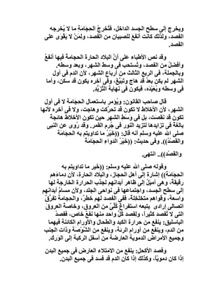 ‫وﯾﺨﺮج إﻟﻰ ﺳﻄﺢ اﻟﺠﺴﺪ اﻟﺪاﺧﻞ، ﻓ ُﺨﺮِج اﻟ ِ َﺎﻣَﺔ ﻣﺎ ﻻ ُﺨﺮﺟﮫ‬
        ‫ﯾ‬       ‫ﺘ ُ ﺤﺠ ِ‬
 ‫اﻟﻔﺼﺪ، وﻟﺬﻟﻚ ﻛﺎﻧﺖ أﻧﻔﻊ ﻟﻠﺼﺒﯿﺎن ﻣﻦ اﻟﻔﺼﺪ، و ِﻤﻦْ ﻻ ﯾَﻘ َى ﻋﻠﻰ‬
      ‫ْﻮ‬        ‫ﻟَ‬                       ‫َ‬
                                                       ‫اﻟ َﺼﺪ.‬
                                                          ‫ﻔ‬
 ‫وﻗﺪ ﻧﺺ اﻷﻃﺒﺎء ﻋﻠﻰ أن اﻟﺒﻼد اﻟﺤﺎرة اﻟﺤﺠﺎﻣ ُ ﻓﯿﮭﺎ أﻧﻔﻊ‬
 ‫ُ‬         ‫ﺔ‬        ‫َ‬                ‫ﱠ‬
       ‫وأﻓﻀﻞ ﻣﻦ اﻟﻔﺼﺪ، و ُﺴﺘﺤﺐ ﻓﻰ وﺳﻂ اﻟﺸﮭﺮ، وﺑﻌﺪ وﺳﻄﮫ.‬
                                              ‫ﺗ‬               ‫ُ‬
      ‫وﺑﺎﻟﺠﻤﻠﺔ، ﻓﻰ اﻟﺮﺑﻊ اﻟﺜﺎﻟﺚ ﻣﻦ أرﺑﺎع اﻟﺸﮭﺮ، ﻷن اﻟﺪم ﻓﻰ أول‬
   ‫اﻟﺸﮭﺮ ﻟﻢ ﯾﻜﻦ ﺑﻌﺪ ﻗﺪ ھﺎج وﺗَﺒ ﱠ َ، وﻓﻰ آﺧﺮه ﯾﻜﻮن ﻗﺪ ﺳﻜﻦ، وأﻣﺎ‬
                                       ‫َﯿﻎ‬         ‫ُ‬
                       ‫ﻓﻰ وﺳﻄﮫ وﺑﻌَﯿ َه، ﻓﯿﻜﻮن ﻓﻰ ﻧﮭﺎﯾﺔ اﻟ ﱠﺰَ ﱡ ِ.‬
                        ‫ﺘ ﯾﺪ‬                         ‫ُ ْﺪ‬
  ‫ﻗﺎل ﺻﺎﺣﺐ اﻟﻘﺎﻧﻮن: و ُﺆﻣﺮ ﺑﺎﺳﺘﻌﻤﺎل اﻟ ِ َﺎﻣﺔ ﻻ ﻓﻰ أول‬
                ‫ﺤﺠ‬                     ‫ﯾ‬
‫اﻟﺸﮭﺮ، ﻷن اﻷﺧﻼط ﻻ ﺗﻜﻮن ﻗﺪ ﺗﺤ ﱠﻛﺖ وھﺎﺟﺖ، وﻻ ﻓﻰ آﺧﺮه ﻷﻧﮭﺎ‬
                                    ‫ﺮ‬
    ‫ﺗﻜﻮن ﻗﺪ ﻧﻘ َﺖ، ﺑﻞ ﻓﻰ وَﺳﻂ اﻟﺸﮭﺮ ﺣﯿﻦ ﺗﻜﻮن اﻷﺧﻼط ھﺎﺋﺠﺔ‬
    ‫ً‬                                     ‫َِ‬            ‫ﺼ‬
   ‫ﺑﺎﻟﻐﺔ ﻓﻰ ﺗﺰاﯾﺪھﺎ ﻟﺘﺰﯾﺪ اﻟﻨﻮر ﻓﻰ ُﺮم اﻟﻘﻤﺮ. وﻗﺪ ُ ِى ﻋﻦ اﻟﻨﺒﻰ‬
                ‫رو‬                   ‫ﺟ‬                           ‫ً‬
        ‫ﺻﻠﻰ اﷲ ﻋﻠﯿﮫ وﺳﻠﻢ أﻧﮫ ﻗﺎل: ))ﺧَﯿْﺮ ﻣﺎ ﺗﺪاوﯾﺘﻢ ﺑﮫ اﻟﺤﺠَﺎ َﺔ‬
         ‫ِ ﻣ‬                       ‫ُ‬
                      ‫واﻟﻔَﺼ ُ((. وﻓﻰ ﺣﺪﯾﺚ: ))ﺧَﯿ ُ اﻟﺪواء اﻟ ِﺠَﺎ َ ُ‬
                      ‫ِ ﺤ ﻣﺔ‬             ‫ْﺮ‬                   ‫ْﺪ‬
                                                 ‫واﻟ َﺼْﺪ((.. اﻧﺘﮭﻰ.‬
                                                               ‫ﻔ‬
           ‫وﻗﻮﻟﮫ ﺻﻠﻰ اﷲ ﻋﻠﯿﮫ وﺳﻠﻢ: )) َﯿﺮ ﻣﺎ ﺗﺪاوﯾﺘﻢ ﺑﮫ‬
                           ‫ﺧ‬
    ‫اﻟ ِ َﺎﻣَﺔ(( إﺷﺎرة إﻟﻰ أھﻞ اﻟﺤﺠﺎز، واﻟﺒﻼد اﻟﺤﺎر ِ، ﻷن دِﻣﺎ َھﻢ‬
       ‫ء‬           ‫ة‬                                        ‫ﺤﺠ‬
   ‫رﻗﯿﻘ ٌ، وھﻰ أﻣﯿَﻞ إﻟﻰ ﻇﺎھﺮ أﺑﺪاﻧﮭﻢ ﻟﺠﺬب اﻟﺤﺮارة اﻟﺨﺎرﺟﺔ ﻟﮭﺎ‬
                                                 ‫ُ‬         ‫ﺔ‬
‫إﻟﻰ ﺳﻄﺢ اﻟﺠﺴﺪ، واﺟﺘﻤﺎﻋﮭﺎ ﻓﻰ ﻧﻮاﺣﻰ اﻟﺠﻠﺪ، وﻷن ﻣﺴﺎم أﺑﺪاﻧﮭﻢ‬
         ‫ﱠ‬
 ‫واﺳﻌﺔ، وﻗﻮاھﻢ ﻣﺘﺨﻠ ِﻠ ٌ، ﻓﻔﻰ اﻟﻔﺼﺪ ﻟﮭﻢ ﺧﻄ ٌ، واﻟ ِﺠﺎﻣﺔ ﺗﻔ ﱡ ٌ‬
 ‫ﺮق‬            ‫ﺮ ﺤ‬                        ‫ﺨﺔ‬
 ‫اﺗﺼﺎﻟﻰ إرادى ﯾﺘﺒﻌﮫ اﺳﺘﻔﺮا ٌ ُﱢﻰ ﻣﻦ اﻟﻌﺮوق، وﺧﺎﺻﺔ اﻟﻌﺮوق‬
 ‫َ‬           ‫ً‬                    ‫غ ﻛﻠ ٌ‬
      ‫اﻟﺘﻰ ﻻ ُﻔﺼﺪ ﻛﺜﯿﺮً، وﻟِﻔﺼﺪ ُﻞ واﺣﺪ ﻣﻨﮭﺎ ﻧﻔﻊ ﺧﺎص، ﻓﻔﺼﺪ‬
      ‫ُ‬               ‫ٌ‬               ‫ﻛﱢ‬       ‫ا‬        ‫ﺗ‬
   ‫اﻟﺒﺎﺳﻠﯿﻖ: ﯾﻨﻔﻊ ﻣﻦ ﺣﺮارة اﻟﻜﺒﺪ واﻟﻄﺤﺎل واﻷورام اﻟﻜﺎﺋﻨﺔ ﻓﯿﮭﻤﺎ‬
           ‫ِ‬
 ‫ﻣﻦ اﻟﺪم، وﯾﻨﻔﻊ ﻣﻦ أورام اﻟﺮﺋﺔ، وﯾﻨﻔﻊ ﻣﻦ اﻟ ﱠﻮْ َﺔ وذات اﻟﺠﻨﺐ‬
                 ‫ﺸ ﺻ‬
   ‫وﺟﻤﯿﻊ اﻷﻣﺮاض اﻟﺪﻣﻮﯾﺔ اﻟﻌﺎرﺿﺔ ﻣﻦ أﺳﻔﻞ اﻟﺮﻛﺒﺔ إﻟﻰ اﻟﻮَ ِك.‬
      ‫ر‬
  ‫وﻓﺼﺪ اﻷﻛﺤﻞ: ﯾﻨﻔﻊ ﻣﻦ اﻻﻣﺘﻼء اﻟﻌﺎرض ﻓﻰ ﺟﻤﯿﻊ اﻟﺒﺪن‬
         ‫إذا ﻛﺎن دﻣﻮﯾً، وﻛﺬﻟﻚ إذا ﻛﺎن اﻟﺪم ﻗﺪ ﻓﺴﺪ ﻓﻰ ﺟﻤﯿﻊ اﻟﺒﺪن.‬
                                                   ‫ّﺎ‬
 