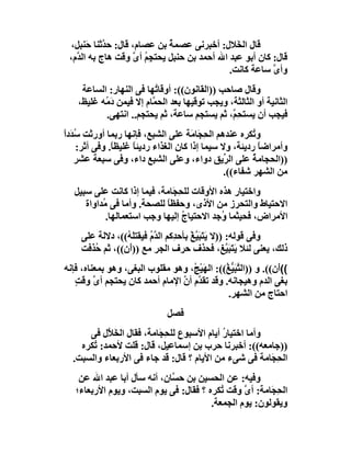 ‫ﻗﺎل اﻟﺨَﻼل: أﺧﺒﺮﻧﻰ ﻋﺼﻤﺔ ﺑﻦ ﻋﺼﺎم، ﻗﺎل: ﺣ ﱠﺛﻨﺎ ﺣَﻨﺒﻞ،‬
            ‫ﺪ‬                ‫ُ‬
 ‫ﻗﺎل: ﻛﺎن أﺑﻮ ﻋﺒﺪ اﷲ أﺣﻤﺪ ﺑﻦ ﺣﻨﺒﻞ ﯾﺤﺘﺠِﻢ أى وﻗﺖ ھﺎج ﺑﮫ اﻟ ﱠم،‬
   ‫ﺪ‬                ‫ُ ﱠ‬
                                             ‫وأى ﺳﺎﻋﺔ ﻛﺎﻧﺖ.‬
                                                         ‫ﱠ‬
     ‫وﻗﺎل ﺻﺎﺣﺐ ))اﻟﻘﺎﻧﻮن((: أوﻗﺎ ُﮭﺎ ﻓﻰ اﻟﻨﮭﺎر: اﻟﺴﺎﻋﺔ‬
                          ‫ﺗ‬
    ‫اﻟﺜﺎﻧﯿﺔ أو اﻟﺜﺎﻟﺜﺔ، وﯾﺠﺐ ﺗﻮﻗﯿﮭﺎ ﺑﻌﺪ اﻟﺤ ﱠﺎم إﻻ ﻓﯿﻤﻦ َ ُﮫ ﻏﻠﯿﻆ،‬
           ‫دﻣ‬            ‫ﻤ‬
            ‫ﻓﯿﺠﺐ أن ﯾﺴﺘﺤِ ﱠ، ﺛﻢ ﯾﺴﺘﺠﻢ ﺳﺎﻋﺔ، ﺛﻢ ﯾﺤﺘﺠﻢ.. اﻧﺘﮭﻰ.‬
                                                ‫ﻢ‬
‫و ُﻜﺮه ﻋﻨﺪھﻢ اﻟ ِ َﺎ َﺔ ﻋﻠﻰ اﻟﺸﺒﻊ، ﻓﺈﻧﮭﺎ رﺑﻤﺎ أورﺛﺖ ُ َدا‬
‫ﺳﺪ ً‬                                   ‫ﺤﺠ ﻣ‬              ‫ﺗ‬
     ‫وأﻣﺮاﺿﺎً ردﯾﺌﺔ، وﻻ ﺳﯿﻤﺎ إذا ﻛﺎن اﻟﻐﺬاء ردﯾﺌﺎ ﻏﻠﯿﻈ ً. وﻓﻰ أﺛﺮ:‬
               ‫ﺎ‬      ‫ً‬
    ‫))اﻟﺤﺠﺎﻣﺔ ﻋﻠﻰ اﻟ ﱢﯾﻖ دواء، وﻋﻠﻰ اﻟﺸﺒﻊ داء، وﻓﻰ ﺳﺒﻌﺔ ﻋﺸﺮ‬
                                                 ‫ﺮ‬       ‫ُ‬
                                                 ‫ﻣﻦ اﻟﺸﮭﺮ ﺷﻔﺎء((.‬
   ‫واﺧﺘﯿﺎر ھﺬه اﻷوﻗﺎت ﻟﻠ ِ َﺎﻣﺔ، ﻓﯿﻤﺎ إذا ﻛﺎﻧﺖ ﻋﻠﻰ ﺳﺒﯿﻞ‬
                              ‫ﺤﺠ‬
      ‫اﻻﺣﺘﯿﺎط واﻟﺘﺤﺮز ﻣﻦ اﻷذى، وﺣﻔﻈﺎ ﻟﻠﺼﺤﺔ. وأﻣﺎ ﻓﻰ ُﺪاواة‬
           ‫ﻣ‬                ‫ً‬
            ‫اﻷﻣﺮاض، ﻓﺤﯿﺜﻤﺎ ُﺟﺪ اﻻﺣﺘﯿﺎج إﻟﯿﮭﺎ وﺟﺐ اﺳﺘﻌﻤﺎﻟﮭﺎ.‬
                                 ‫ُ‬           ‫و‬
     ‫وﻓﻰ ﻗﻮﻟﮫ: ))ﻻ ﯾَﺘَﺒ ﱠﻎ ﺑﺄﺣ ِﻛﻢ اﻟ ﱠ ُ ﻓﯿﻘﺘﻠ ُ((، دﻻﻟﺔ ﻋﻠﻰ‬
                 ‫َﯿ ْ ﺪ ﺪم َﮫ‬
     ‫ذﻟﻚ، ﯾﻌﻨﻰ ﻟﺌﻼ ﯾَﺘَﺒ ﱠﻎ، ﻓﺤﺬف ﺣﺮف اﻟﺠﺮ ﻣﻊ ))أَن((، ﺛﻢ ُﺬﻓﺖ‬
        ‫ﺣ‬                                            ‫َﯿ‬
‫((َن((. و ))اﻟ ﱠﺒ ﱡ ُ((: اﻟﮭَﯿْ ُ، وھﻮ ﻣﻘﻠﻮب اﻟﺒﻐﻰ، وھﻮ ﺑﻤﻌﻨﺎه، ﻓﺈﻧﮫ‬
                                   ‫ﺞ‬           ‫ﺘ َﯿﻎ‬             ‫أ‬
   ‫ﺑﻐﻰ اﻟﺪم وھﯿﺠﺎﻧﮫ. وﻗﺪ ﺗﻘ ﱠم أن اﻹﻣﺎم أﺣﻤﺪ ﻛﺎن ﯾﺤﺘﺠﻢ أ ﱠ وﻗﺖ‬
   ‫ى ٍ‬                          ‫ﺪ ﱠ‬
                                                ‫اﺣﺘﺎج ﻣﻦ اﻟﺸﮭﺮ.‬
                               ‫ﻓﺼﻞ‬
      ‫وأﻣﺎ اﺧﺘﯿﺎر أﯾﺎم اﻷﺳﺒﻮع ﻟﻠﺤ َﺎﻣﺔ، ﻓﻘﺎل اﻟﺨ ﱠل ﻓﻰ‬
           ‫َﻼ‬            ‫ِﺠ‬                ‫ُ‬
    ‫))ﺟﺎﻣﻌﮫ((: أﺧﺒﺮﻧﺎ ﺣﺮب ﺑﻦ إﺳﻤﺎﻋﯿﻞ، ﻗﺎل: ﻗﻠﺖ ﻷﺣﻤﺪ: ُﻜﺮه‬
       ‫ﺗ‬
  ‫اﻟ ِ َﺎﻣﺔ ﻓﻰ ﺷﻰء ﻣﻦ اﻷﯾﺎم ؟ ﻗﺎل: ﻗﺪ ﺟﺎء ﻓﻰ اﻷرﺑﻌﺎء واﻟﺴﺒﺖ.‬
                                                       ‫ﺤﺠ‬
    ‫وﻓﯿﮫ: ﻋﻦ اﻟﺤﺴﯿﻦ ﺑﻦ ﺣ ﱠﺎن، أﻧﮫ ﺳﺄل أﺑﺎ ﻋﺒﺪ اﷲ ﻋﻦ‬
                             ‫ﺴ‬
   ‫اﻟ ِ َﺎﻣﺔ: أى وﻗﺖ ُﻜﺮه ؟ ﻓﻘﺎل: ﻓﻰ ﯾﻮم اﻟﺴﺒﺖ، وﯾﻮم اﻷرﺑﻌﺎء؛‬
                                           ‫ﺗ‬     ‫ﱠ‬      ‫ﺤﺠ‬
                                        ‫وﯾﻘﻮﻟﻮن: ﯾﻮم اﻟﺠﻤﻌﺔ.‬
 