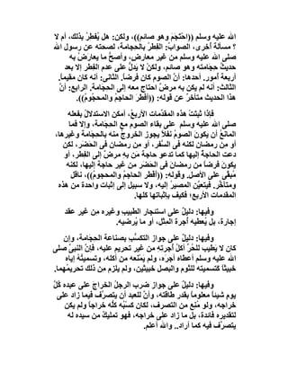 ‫اﷲ ﻋﻠﯿﮫ وﺳﻠﻢ ))اﺣْ َﺠَﻢ وھﻮ ﺻﺎﺋﻢ((، وﻟﻜﻦ: ھﻞ ُﻔﻄِﺮ ﺑﺬﻟﻚ، أم ﻻ‬
             ‫ﯾ ُ‬                            ‫ﺘ َ‬
‫؟ ﻣﺴﺄﻟﺔ ُﺧﺮى، اﻟﺼﻮا ُ: اﻟﻔِﻄﺮ ﺑﺎﻟ ِﺠﺎﻣﺔ، ﻟﺼﺤﺘﮫ ﻋﻦ رﺳﻮل اﷲ‬
                               ‫ُ ﺤ‬         ‫ب‬           ‫أ‬
       ‫ﺻﻠﻰ اﷲ ﻋﻠﯿﮫ وﺳﻠﻢ ﻣﻦ ﻏﯿﺮ ﻣﻌﺎر ٍ، وأﺻﺢ ﻣﺎ ﯾﻌﺎرَض ﺑﮫ‬
          ‫ُ‬          ‫ﱡ‬        ‫ض‬
     ‫ﺣﺪﯾﺚ ِ َﺎﻣﺘﮫ وھﻮ ﺻﺎﺋﻢ، وﻟﻜﻦ ﻻ َﺪل ﻋﻠﻰ ﻋﺪم اﻟ ِﻄﺮ إﻻ ﺑﻌﺪ‬
               ‫ﻔ‬             ‫ْ ﯾ ﱡ‬                     ‫ُ ﺣﺠ‬
 ‫أرﺑﻌﺔ ُﻣﻮر. أﺣﺪھﺎ: أن اﻟﺼﻮم ﻛﺎن ﻓﺮﺿ ً. اﻟﺜﺎﻧﻰ: أﻧﮫ ﻛﺎن ﻣﻘﯿﻤ ً.‬
  ‫ﺎ‬                       ‫ﺎ‬                  ‫ﱠ‬           ‫أ‬
 ‫اﻟﺜﺎﻟﺚ: أﻧﮫ ﻟﻢ ﯾﻜﻦ ﺑﮫ ﻣﺮض اﺣﺘﺎج ﻣﻌﮫ إﻟﻰ اﻟ ِ َﺎﻣﺔ. اﻟﺮاﺑﻊ: أ ﱠ‬
 ‫ن‬                 ‫ﺤﺠ‬                   ‫ٌ‬
         ‫ھﺬا اﻟﺤﺪﯾﺚ ﻣﺘﺄﺧﺮ ﻋﻦ ﻗﻮﻟﮫ: ))أﻓﻄ َ اﻟﺤﺎﺟِﻢ واﻟﻤﺤ ُﻮ ُ((.‬
            ‫ﺠ م‬        ‫ُ‬       ‫َﺮ‬               ‫ٌ‬
    ‫ﻓﺈذا ﺛﺒ َﺖْ ھﺬه اﻟﻤﻘ ﱢﻣﺎت اﻷرﺑ ُ، أﻣﻜﻦ اﻻﺳﺘﺪﻻل ﺑﻔﻌﻠﮫ‬
           ‫ُ‬                ‫ﻊ‬          ‫ﺪ‬           ‫ﺘ‬
     ‫ﺻﻠﻰ اﷲ ﻋﻠﯿﮫ وﺳﻠﻢ ﻋﻠﻰ ﺑﻘﺎء اﻟﺼﻮم ﻣﻊ اﻟ ِﺠَﺎﻣﺔ، وإﻻ ﻓﻤﺎ‬
                    ‫ﺤ‬
‫اﻟﻤﺎﻧﻊ أن ﯾﻜﻮنَ اﻟﺼﻮم ﻧﻔﻼ ﯾﺠﻮز اﻟﺨﺮوج ﻣﻨﮫ ﺑﺎﻟ ِ َﺎﻣﺔ وﻏﯿﺮھﺎ،‬
             ‫ﺤﺠ‬         ‫ُ‬              ‫ُ ً‬                 ‫ُ‬
   ‫أو ِﻦ رﻣﻀﺎن ﻟﻜﻨﮫ ﻓﻰ اﻟ ﱠﻔﺮ، أو ِﻦ رﻣﻀﺎن ﻓﻰ اﻟﺤَﻀَﺮ، ﻟﻜﻦ‬
                               ‫ﻣ‬       ‫ﺴ‬                       ‫ﻣ‬
   ‫دﻋﺖ اﻟﺤﺎﺟﺔ إﻟﯿﮭﺎ ﻛﻤﺎ ﺗﺪﻋﻮ ﺣﺎﺟﺔ َﻦ ِﮫ ﻣﺮض إﻟﻰ اﻟﻔِﻄﺮ، أو‬
                  ‫ٌ‬       ‫ﻣ ﺑِ‬                         ‫ُ‬
    ‫ﯾﻜﻮن ﻓﺮﺿﺎ ﻣﻦ رﻣﻀﺎن ﻓﻰ اﻟ َ َﺮ ﻣﻦ ﻏﯿﺮ ﺣﺎﺟﺔ إﻟﯿﮭﺎ، ﻟﻜﻨﮫ‬
                                 ‫ﺤﻀ‬        ‫َ‬             ‫ً‬   ‫َ‬
      ‫ُﺒ ﱠﻰ ﻋﻠﻰ اﻷﺻﻞ. وﻗﻮﻟﮫ: ))َﻓْﻄَﺮ اﻟﺤﺎﺟﻢ واﻟﻤﺤﺠﻮ ُ((، ﻧﺎﻗﻞ‬
              ‫م‬           ‫ُ‬          ‫أ‬                          ‫ﻣﻘ‬
 ‫وﻣﺘﺄ ﱢﺮ. ﻓﯿﺘﻌ ﱠﻦ اﻟﻤﺼﯿﺮ إﻟﯿﮫ، وﻻ ﺳﺒﯿﻞ إﻟﻰ إﺛﺒﺎت واﺣﺪة ﻣﻦ ھﺬه‬
                                           ‫ُ‬         ‫ﯿ‬     ‫ﺧ‬
                             ‫اﻟﻤﻘﺪﻣﺎت اﻷرﺑﻊ؛ ﻓﻜﯿﻒ ﺑﺈﺛﺒﺎﺗﮭﺎ ﻛﻠﮭﺎ.‬
    ‫وﻓﯿﮭﺎ: دﻟﯿﻞ ﻋﻠﻰ اﺳﺘﺌﺠﺎر اﻟﻄﺒﯿﺐ وﻏﯿﺮه ِﻦ ﻏﯿﺮ ﻋﻘﺪ‬
             ‫ﻣ‬       ‫ِ‬                    ‫ٌ‬
                   ‫إﺟﺎرة، ﺑﻞ ُﻌﻄﯿﮫ ُﺟﺮة اﻟ ِﺜﻞ، أو ﻣﺎ ُﺮﺿﯿﮫ.‬
                         ‫ﯾ‬         ‫ﻤ‬        ‫أ‬    ‫ﯾ‬
   ‫وﻓﯿﮭﺎ: دﻟﯿﻞ ﻋﻠﻰ ﺟﻮاز اﻟﺘﻜﺴﺐ ﺑﺼﻨﺎﻋﺔ اﻟﺤ َﺎﻣﺔ، وإن‬
              ‫ِﺠ‬          ‫ﱡ ِ‬                  ‫ٌ‬
‫ﻛﺎن ﻻ َﻄﯿﺐ ﻟﻠ ُ ﱢ أﻛﻞ ُﺟﺮ ِﮫ ﻣﻦ ﻏﯿﺮ ﺗﺤﺮﯾﻢ ﻋﻠﯿﮫ، ﻓﺈ ﱠ اﻟﻨﺒﻰ ﺻﻠﻰ‬
      ‫ﱠ‬      ‫ن‬                       ‫ﺤﺮ ُ أ ﺗ ِ‬          ‫ﯾ‬
    ‫اﷲ ﻋﻠﯿﮫ وﺳﻠﻢ أﻋﻄﺎه أﺟﺮَه، وﻟﻢ َﻤ َﻌﮫ ﻣﻦ أﻛﻠﮫ، وﺗﺴﻤﯿ ُﮫ إﯾﺎه‬
         ‫ﺘُ‬                   ‫ﯾ ْﻨ‬
‫ﺧﺒﯿﺜﺎ َﺘﺴﻤﯿﺘﮫ ﻟﻠﺜﻮم واﻟﺒﺼﻞ ﺧﺒﯿﺜﯿﻦ، وﻟﻢ ﯾﻠﺰم ِﻦ ذﻟﻚ ﺗﺤﺮﯾ ُﮭﻤﺎ.‬
    ‫ﻤ‬             ‫ﻣ‬                                       ‫ًﻛ‬
‫وﻓﯿﮭﺎ: دﻟﯿﻞ ﻋﻠﻰ ﺟﻮاز ﺿﺮب اﻟﺮﺟﻞ اﻟﺨﺮاج ﻋﻠﻰ ﻋﺒﺪه ُﻞ‬
‫ﻛﱠ‬            ‫َ‬      ‫ُ‬                       ‫ٌ‬
 ‫ﯾﻮم ﺷﯿﺌﺎ ﻣﻌﻠﻮﻣﺎ ﺑﻘﺪر ﻃﺎﻗﺘﮫ، وأن ﻟﻠﻌﺒﺪ أن ﯾﺘﺼ ﱠف ﻓﯿﻤﺎ زاد ﻋﻠﻰ‬
                 ‫ﺮ‬              ‫ﱠ‬                ‫ً‬      ‫ٍ ً‬
    ‫ﺧﺮاﺟﮫ، وﻟﻮ ﻣ ِﻊ ﻣﻦ اﻟﺘﺼﺮف، ﻟﻜﺎن ﻛﺴْ ُﮫ ﻛﱡﮫ ﺧﺮاﺟﺎً وﻟﻢ ﯾﻜﻦ‬
                    ‫ﺒ ﻠ‬                            ‫ُﻨ‬
     ‫ﻟﺘﻘﺪﯾﺮه ﻓﺎﺋﺪة، ﺑﻞ ﻣﺎ زاد ﻋﻠﻰ ﺧﺮاﺟﮫ، ﻓﮭﻮ ﺗﻤﻠﯿﻚ ﻣﻦ ﺳﯿﺪه ﻟﮫ‬
                 ‫ٌ‬
                                ‫ﯾﺘﺼ ﱠف ﻓﯿﮫ ﻛﻤﺎ أراد.. واﷲ أﻋﻠﻢ.‬
                                                          ‫ﺮ‬
 