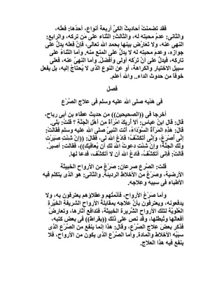 ‫ﻓﻘﺪ ﺗﻀﻤﻨﺖ أﺣﺎدﯾ ُ اﻟﻜﻰ أرﺑﻌﺔ أﻧﻮاع، أﺣ ُھﺎ: ﻓﻌُﮫ،‬
         ‫ﻠ‬       ‫ﺪ‬          ‫َ‬      ‫ﺚ ﱢ‬        ‫ْ‬
  ‫واﻟﺜﺎﻧﻰ: ﻋﺪم ﻣﺤﺒﺘﮫ ﻟﮫ، واﻟﺜﺎﻟﺚ: اﻟﺜﻨﺎء ﻋﻠﻰ َﻦ ﺗﺮﻛﮫ، واﻟﺮاﺑﻊ:‬
                    ‫ﻣ‬                                ‫ُ‬
  ‫اﻟﻨﮭﻰ ﻋﻨﮫ، وﻻ ﺗَ َﺎ ُض ﺑﯿﻨﮭﺎ ﺑﺤﻤﺪ اﷲ ﺗﻌﺎﻟﻰ، ﻓﺈن ﻓِﻌﻠَﮫ ﯾﺪل ﻋﻠﻰ‬
       ‫ﱡ‬          ‫ﱠ‬            ‫ِ‬              ‫ﻌر‬
    ‫ﺟﻮازه، وﻋﺪم ﻣﺤﺒ ِﮫ ﻟﮫ ﻻ ﯾﺪل ﻋﻠﻰ اﻟﻤﻨﻊ ﻣﻨﮫ. وأﻣﺎ اﻟﺜﻨﺎء ﻋﻠﻰ‬
         ‫ُ‬                           ‫ﱡ‬         ‫َ ﺘ‬
    ‫ﺗﺎر ِﮫ، ﻓﯿﺪل ﻋﻠﻰ أ ﱠ َﺮْ َﮫ أوﻟﻰ وأﻓﻀ ُ. وأﻣﺎ اﻟﻨﮭﻰ ﻋﻨﮫ، ﻓﻌﻠﻰ‬
                ‫ُ‬           ‫ﻞ‬             ‫نﺗ ﻛ‬         ‫ﱡ‬     ‫ﻛ‬
‫ﺳﺒﯿﻞ اﻻﺧﺘﯿﺎر واﻟﻜﺮاھﺔ، أو ﻋﻦ اﻟﻨﻮع اﻟﺬى ﻻ ُﺤﺘﺎج إﻟﯿﮫ، ﺑﻞ ﯾﻔﻌﻞ‬
              ‫ﯾ ُ‬
                                 ‫ﺧﻮﻓﺎ ﻣﻦ ﺣﺪوث اﻟﺪاء.. واﷲ أﻋﻠﻢ.‬
                                                           ‫ً‬
                                 ‫ﻓﺼﻞ‬
         ‫ﻓﻰ ھﺪْﯾﮫ ﺻﻠﻰ اﷲ ﻋﻠﯿﮫ وﺳﻠﻢ ﻓﻰ ﻋﻼج اﻟ ﱠﺮْع‬
            ‫ﺼ‬                                ‫َ‬
 ‫أﺧﺮﺟﺎ ﻓﻰ ))اﻟﺼﺤﯿﺤﯿﻦ(( ﻣﻦ ﺣﺪﯾﺚ ﻋﻄﺎء ﺑﻦ أﺑﻰ رﺑﺎح،‬
    ‫ﻗﺎل: ﻗﺎل اﺑﻦ ﻋﺒﺎ ٍ: أﻻ أرِﯾﻚَ اﻣ َأَة ِﻦ أَھْﻞ اﻟﺠَﻨﺔِ ؟ ﻗﻠ ُ: ﺑَﻠَﻰ.‬
            ‫ﺖ‬        ‫ِ ْ ﱠ‬        ‫ْﺮ ً ﻣ‬         ‫ُ س َُ‬
 ‫ﻗَﺎ َ: َﺬه اﻟ َﺮَْ ُ اﻟ ﱠﻮ َا ُ، أ َﺖ اﻟﻨﺒ ﱠ ﺻﻠﻰ اﷲ ﻋﻠﯿﮫ وﺳﻠﻢ ﻓ َﺎﻟَﺖْ:‬
       ‫ﻘ‬                            ‫ﻰ‬         ‫ل ھ ِ ِ ﻤ أة ﺴ ْد ء َﺗ‬
 ‫إ ﱢﻰ ُﺻْﺮ ُ، َإ ﱢﻰ أﺗَﻜ ﱠ ُ؛ َﺎدْع اﷲ ﻟﻰ، ﻓﻘَﺎ َ: ))إن ﺷِﺌْﺖ ﺻَﺒﺮْت‬
 ‫ِ َ ِ‬            ‫ْ‬      ‫ل‬               ‫ﻧ أ َع و ﻧ َ َﺸﻒ ﻓ ُ‬
  ‫وﻟﻚ اﻟﺠ ﱠ ُ؛ وإن ﺷِﺌْﺖ دﻋﻮت اﷲ ﻟﻚِ أن ُﻌﺎﻓِﯿَ ِ((، ﻓﻘﺎﻟﺖ: أﺻﺒ ُ.‬
   ‫ﺮ‬                    ‫ﯾ ﻚ‬             ‫ُ َ‬          ‫ِ‬    ‫ْ‬    ‫َ ِ ﻨﺔ‬
               ‫ﻗﺎﻟﺖْ: ﻓﺈﻧﻰ أﺗﻜﺸ ُ، َﺎدع اﷲ أن ﻻ أﺗﻜ ﱠﻒ، ﻓﺪﻋﺎ ﻟﮭﺎ.‬
                                ‫ﺸ‬                ‫ﱠﻒ ﻓ ُ‬
        ‫ﻗﻠﺖ: اﻟ ﱠﺮع ﺻﺮﻋﺎن: ﺻﺮْع ﻣﻦ اﻷرواح اﻟﺨﺒﯿﺜﺔ‬
                            ‫َ ٌ‬               ‫ﺼ‬
‫اﻷرﺿﯿﺔ، وﺻﺮْع ﻣﻦ اﻷﺧﻼ ِ اﻟﺮدﯾﺌﺔ. واﻟﺜﺎﻧﻰ: ھﻮ اﻟﺬى ﯾﺘﻜﻠﻢ ﻓﯿﮫ‬
                                    ‫ط‬         ‫َ ٌ‬
                                       ‫اﻷﻃﺒﺎء ﻓﻰ ﺳﺒﺒﮫ و ِﻼﺟﮫ.‬
                                           ‫ﻋ‬
  ‫وأﻣﺎ َﺮْع اﻷرواح، ﻓﺄﺋْﻤ ُﮭﻢ وﻋﻘﻼؤھﻢ ﯾﻌﺘﺮﻓﻮن ﺑﮫ، وﻻ‬
                                 ‫ﺘ‬           ‫ﺻ ُ‬
   ‫ﯾﺪﻓﻌﻮﻧﮫ، وﯾﻌﺘﺮﻓﻮن ﺑﺄن ﻋﻼﺟﮫ ﺑﻤﻘﺎﺑﻠ ُ اﻷرواح اﻟﺸﺮﯾﻔ ِ اﻟﺨ ﱢﺮة‬
   ‫ﺔ ﯿ ِ‬            ‫ِ‬      ‫ﺔ‬             ‫ﱠ‬
    ‫اﻟﻌﻠْﻮ ﱠﺔ ﻟﺘﻠﻚ اﻷرواح اﻟ ﱢﺮﯾﺮة اﻟﺨﺒﯿﺜﺔ، ﻓﺘﺪاﻓﻊ آﺛﺎرھﺎ، وﺗﻌﺎرض‬
    ‫ُ‬                                   ‫ﺸ‬                ‫ُ ﯾ‬
      ‫أﻓﻌﺎﻟَﮭﺎ و ُﺒﻄﻠﮭﺎ، وﻗﺪ ﻧﺺ ﻋﻠﻰ ذﻟﻚ ))ﺑﻘﺮاط(( ﻓﻰ ﺑﻌﺾ ﻛﺘﺒﮫ،‬
                                                      ‫ﺗ‬
   ‫ﻓﺬﻛﺮ ﺑﻌﺾ ِﻼج اﻟ ﱠﺮعِ، وﻗﺎل: ھﺬا إﻧﻤﺎ ﯾﻨﻔﻊ ﻣﻦ اﻟﺼﺮْع اﻟﺬى‬
             ‫ﱠ‬                            ‫ﺼْ‬      ‫َﻋ‬
   ‫ﺳﺒَ ُﮫ اﻷﺧﻼط واﻟﻤﺎدة. وأﻣﺎ اﻟ ﱠﺮْع اﻟﺬى ﯾﻜﻮن ﻣﻦ اﻷرواح، ﻓﻼ‬
                                   ‫ﺼ‬                        ‫ﺒ‬
                                            ‫ﯾﻨﻔﻊ ﻓﯿﮫ ھﺬا اﻟﻌﻼج.‬
 