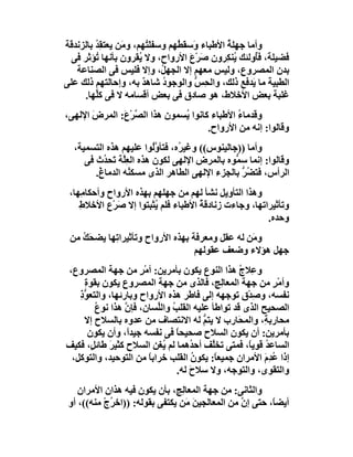 ‫وأﻣﺎ ﺟﮭﻠﺔ اﻷﻃﺒﺎء وَﺳ َ ُﮭﻢ وﺳﻔﻠ ُﮭﻢ، و َﻦ ﯾﻌﺘﻘﺪ ﺑﺎﻟﺰﻧﺪﻗﺔ‬
         ‫ُِ‬     ‫ﻣ‬         ‫َﺘ‬    ‫ﻘﻄ‬             ‫ُ‬
  ‫ﻓﻀﯿﻠﺔ، ﻓُوﻟﺌﻚ ُﻨ ِﺮون ﺻﺮْع اﻷرواح، وﻻ ُﻘﺮون ﺑﺄﻧﮭﺎ ُﺆﺛﺮ ﻓﻰ‬
         ‫ﺗ‬            ‫ﯾ‬             ‫َ َ‬        ‫ﯾﻜ‬      ‫ﺄ‬
   ‫ﺑﺪن اﻟﻤﺼﺮوع، وﻟﯿﺲ ﻣﻌﮭﻢ إﻻ اﻟﺠﮭ ُ، وإﻻ ﻓﻠﯿﺲ ﻓﻰ اﻟﺼﻨﺎﻋﺔ‬
                             ‫ﻞ‬
‫اﻟﻄﺒﯿﺔ ﻣﺎ َﺪﻓﻊ ذﻟﻚ، واﻟ ِ ﱡ واﻟﻮﺟﻮ ُ ﺷﺎھﺪ ﺑﮫ، وإﺣﺎﻟﺘﮭﻢ ذﻟﻚ ﻋﻠﻰ‬
                        ‫ٌ‬    ‫د‬        ‫ﺤﺲ‬              ‫ﯾ‬
     ‫ﻏﻠﺒﺔ ﺑﻌﺾ اﻷﺧﻼط، ھﻮ ﺻﺎدق ﻓﻰ ﺑﻌﺾ أﻗﺴﺎﻣﮫ ﻻ ﻓﻰ ﻛﱢﮭﺎ.‬
         ‫ﻠ‬
‫وﻗﺪﻣﺎء اﻷﻃﺒﺎء ﻛﺎﻧﻮا ُﺴﻤﻮن ھﺬا اﻟ ﱠﺮْ َ: اﻟﻤﺮض اﻹﻟﮭﻰ،‬
       ‫َ‬      ‫ﺼ ع‬              ‫ﯾ‬              ‫ُ‬
                                      ‫وﻗﺎﻟﻮا: إﻧﮫ ﻣﻦ اﻷرواح.‬
  ‫وأﻣﺎ ))ﺟﺎﻟﯿﻨﻮس(( وﻏﯿ ُه، ﻓﺘﺄوُﻮا ﻋﻠﯿﮭﻢ ھﺬه اﻟﺘﺴﻤﯿﺔ،‬
                          ‫ﱠﻟ‬    ‫ﺮ‬
     ‫وﻗﺎﻟﻮا: إﻧﻤﺎ ﺳ ﱡﻮه ﺑﺎﻟﻤﺮض اﻹﻟﮭﻰ ﻟﻜﻮن ھﺬه اﻟﻌِﱠﺔ ﺗَﺤ ُث ﻓﻰ‬
           ‫ﻠ ﺪ‬                                 ‫ﻤ‬
        ‫اﻟﺮأس، ﻓَﺘﻀﺮ ﺑﺎﻟﺠﺰء اﻹﻟﮭﻰ اﻟﻄﺎھﺮ اﻟﺬى ﻣﺴﻜ ُﮫ اﻟﺪﻣﺎ ُ.‬
         ‫غ‬        ‫ﻨ‬                              ‫ُﱡ‬
 ‫وھﺬا اﻟﺘﺄوﯾﻞ ﻧﺸﺄ ﻟﮭﻢ ﻣﻦ ﺟﮭﻠﮭﻢ ﺑﮭﺬه اﻷرواح وأﺣﻜﺎﻣِﮭﺎ،‬
    ‫وﺗﺄﺛﯿﺮاﺗﮭﺎ، وﺟﺎءت زﻧﺎدﻗ ُ اﻷﻃﺒﺎء ﻓﻠﻢ ُﺜﺒﺘﻮا إﻻ ﺻَﺮْع اﻷﺧﻼطِ‬
                         ‫ﯾ‬            ‫ﺔ‬
                                                         ‫وﺣﺪه.‬
 ‫و َﻦ ﻟﮫ ﻋﻘﻞ وﻣﻌﺮﻓﺔ ﺑﮭﺬه اﻷرواح وﺗﺄﺛﯿﺮا ِﮭﺎ ﯾﻀﺤَﻚ ﻣﻦ‬
    ‫ُ‬       ‫ﺗ‬                                    ‫ﻣ‬
                                   ‫ﺟﮭﻞ ھﺆﻻء وﺿﻌﻒ ﻋﻘﻮﻟﮭﻢ‬
‫و ِﻼ ُ ھﺬا اﻟﻨﻮع ﯾﻜﻮن ﺑﺄﻣﺮﯾﻦ: أﻣْﺮ ﻣﻦ ﺟﮭﺔ اﻟﻤﺼﺮوع،‬
                     ‫ٍ‬                           ‫ﻋ ج‬
    ‫وأﻣْﺮ ﻣﻦ ﺟﮭﺔ اﻟﻤﻌﺎ ِﺞ، ﻓﺎﻟﺬى ﻣﻦ ﺟﮭﺔ اﻟﻤﺼﺮوع ﯾﻜﻮن ﺑﻘﻮة‬
    ‫ِ‬                                       ‫ﻟ‬             ‫ٍ‬
   ‫ﻧﻔﺴﮫ، وﺻﺪْقِ ﺗﻮﺟﮭﮫ إﻟﻰ ﻓﺎﻃﺮ ھﺬه اﻷرواح وﺑﺎرﺋﮭﺎ، واﻟﺘﻌ ﱡذ‬
   ‫ﻮِ‬                                               ‫ِ‬
        ‫اﻟﺼﺤﯿﺢ اﻟﺬى ﻗﺪ ﺗﻮاﻃﺄ ﻋﻠﯿﮫ اﻟﻘﻠﺐ واﻟﱢﺴﺎن، ﻓﺈن ھﺬا ﻧﻮ ُ‬
        ‫ع‬        ‫ﱠ‬       ‫ُ ﻠ‬
    ‫ﻣﺤﺎرﺑ ِ، واﻟﻤﺤَﺎرب ﻻ ﯾﺘﻢ ﻟﮫ اﻻﻧﺘﺼﺎف ﻣﻦ ﻋﺪوه ﺑﺎﻟﺴﻼح إﻻ‬
                                       ‫ﱡ‬               ‫ﺔ‬
      ‫ﺑﺄﻣﺮﯾﻦ: أن ﯾﻜﻮن اﻟﺴﻼح ﺻﺤﯿﺤﺎ ﻓﻰ ﻧﻔﺴﮫ ﺟﯿﺪً، وأن ﯾﻜﻮن‬
                  ‫ا‬            ‫ً‬
‫اﻟﺴﺎﻋ ُ ﻗﻮﯾً، ﻓﻤﺘﻰ ﺗﺨﱠﻒ أﺣ ُھﻤﺎ ﻟﻢ ُﻐﻦ اﻟﺴﻼح ﻛﺜﯿﺮ ﻃﺎﺋ ٍ، ﻓﻜﯿﻒ‬
       ‫َ ﻞ‬                 ‫ﯾ‬       ‫ﺪ‬     ‫ﻠ‬         ‫ﺪ ﺎ‬
 ‫إذا ُﺪِم اﻷﻣﺮان ﺟﻤﯿﻌ ً: ﯾﻜﻮن اﻟﻘﻠﺐ ﺧﺮاﺑﺎ ﻣﻦ اﻟﺘﻮﺣﯿﺪ، واﻟﺘﻮﻛﻞ،‬
                       ‫ً‬            ‫ُ‬     ‫ﺎ‬             ‫ﻋ َ‬
                               ‫واﻟﺘﻘﻮى، واﻟﺘﻮﺟﮫ، وﻻ ﺳﻼح ﻟﮫ.‬
                                   ‫َ‬
    ‫واﻟﺜﺎﻧﻰ: ﻣﻦ ﺟﮭﺔ اﻟﻤﻌﺎ ِﺞ، ﺑﺄن ﯾﻜﻮن ﻓﯿﮫ ھﺬان اﻷﻣﺮان‬
                                ‫ﻟ‬
 ‫أﯾﻀً، ﺣﺘﻰ إ ﱠ ﻣﻦ اﻟﻤﻌﺎﻟﺠﯿﻦ َﻦ ﯾﻜﺘﻔﻰ ﺑﻘﻮﻟﮫ: ))اﺧ ُج ﻣﻨﮫ((، أو‬
           ‫ﺮ ْ‬                    ‫َﻣ‬            ‫ن‬        ‫ﺎ‬
 