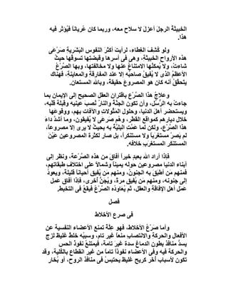 ‫اﻟﺨﺒﯿﺜﺔ اﻟﺮﺟ َ أﻋﺰل ﻻ ﺳﻼح ﻣﻌﮫ، ورﺑﻤﺎ ﻛﺎن ُﺮﯾﺎﻧﺎ ﻓ ُﺆﺛﺮ ﻓﯿﮫ‬
          ‫ﻋ ً ﯿ‬                           ‫َ‬    ‫ﻞ‬      ‫ُ‬
                                                         ‫ھﺬا.‬
  ‫وﻟﻮ ُ ِﻒَ اﻟ ِﻄﺎء، ﻟﺮأﯾﺖ أﻛﺜﺮ اﻟﻨﻔﻮس اﻟﺒَ َﺮﯾﺔ ﺻَﺮ َﻰ‬
    ‫ِ ﺸ ِ ْﻋ‬                ‫َ َ‬             ‫ﻛﺸ ﻐ‬
    ‫ھﺬه اﻷرواح اﻟﺨﺒﯿﺜ ِ، وھﻰ ﻓﻰ أﺳ ِھﺎ وﻗﺒﻀﺘِﮭﺎ ﺗﺴﻮ ُﮭﺎ ﺣﯿﺚ‬
     ‫ُ‬       ‫ﻗ‬                  ‫ﺮ‬            ‫ﺔ‬      ‫ِ‬
      ‫ﺷﺎءتْ، وﻻ ُﻤﻜ ُﮭﺎ اﻻﻣﺘﻨﺎع ﻋﻨﮭﺎ وﻻ ﻣﺨﺎﻟﻔﺘﮭﺎ، وﺑﮭﺎ اﻟ ﱠﺮْع‬
      ‫ﺼ ُ‬                              ‫ُ‬        ‫ﯾ ﻨ‬
   ‫اﻷﻋﻈﻢ اﻟﺬى ﻻ ُﻔﯿﻖ ﺻﺎﺣ ُﮫ إﻻ ﻋﻨﺪ اﻟﻤﻔﺎرﻗﺔِ واﻟﻤﻌﺎﯾﻨ ِ، ﻓﮭﻨﺎك‬
           ‫ﺔ‬                           ‫ﺒ‬     ‫ﯾ ُ‬         ‫ُ‬
            ‫ﯾ َﺤ ﱠﻖ أﻧﮫ ﻛﺎن ھﻮ اﻟﻤﺼﺮوع ﺣﻘﯿﻘ ً، وﺑﺎﷲ اﻟﻤﺴﺘﻌﺎن.‬
                               ‫ﺔ‬     ‫َ‬                    ‫ﺘ ﻘُ‬
‫وﻋﻼج ھﺬا اﻟ ﱠﺮْع ﺑﺎﻗﺘﺮان اﻟﻌﻘﻞ اﻟﺼﺤﯿﺢ إﻟﻰ اﻹﯾﻤﺎن ﺑﻤﺎ‬
                                             ‫ﺼ‬       ‫ُ‬
‫ﺟﺎءت ﺑﮫ اﻟﺮ ُﻞ، وأن ﺗﻜﻮن اﻟﺠ ﱠ ُ واﻟﻨﺎ ُ ُﺼﺐ ﻋﯿﻨﯿﮫ و ِﺒ َﺔ ﻗﻠْ ِﮫ،‬
   ‫ﻗﻠ َﺒ‬              ‫رﻧ َ‬        ‫ﻨﺔ‬                  ‫ﱡﺳ‬      ‫ْ‬
   ‫وﯾﺴﺘﺤﻀﺮ أھﻞ اﻟﺪﻧﯿﺎ، وﺣﻠﻮل اﻟﻤَ ُﻮﻻت واﻵﻓﺎت ﺑﮭﻢ، ووﻗﻮﻋَﮭﺎ‬
                            ‫ﺜ ِ‬                      ‫َ‬
‫ﺧﻼل دﯾﺎرھﻢ ﻛﻤﻮاﻗﻊ اﻟ َﻄْﺮ، و ُﻢ َﺮ َﻰ ﻻ ُﻔﯿﻘﻮن، وﻣﺎ أﺷﺪ داءَ‬
      ‫ﱠ‬                ‫ﯾ‬    ‫ھ ﺻ ﻋ‬            ‫ﻘ‬
 ‫ھﺬا اﻟﺼﺮْ ِ، وﻟﻜﻦ ﻟﻤﺎ َ ﱠ ِ اﻟﺒﻠ ﱠﺔ ﺑﮫ ﺑﺤﯿﺚ ﻻ ﯾﺮى إﻻ ﻣﺼﺮوﻋً،‬
  ‫ﺎ‬                      ‫ُ‬        ‫ﻋﻤﺖ ﯿ ُ‬                ‫ﱠ ع‬
  ‫ﻟﻢ َﺼﺮ ﻣﺴﺘﻐﺮَﺑﺎ وﻻ ﻣﺴﺘﻨﻜﺮً، ﺑﻞ ﺻﺎر ﻟﻜﺜﺮة اﻟﻤﺼﺮوﻋﯿﻦ ﻋَﯿْﻦ‬
  ‫َ‬                                     ‫ا‬          ‫ً‬        ‫ﯾ ْ‬
                                          ‫اﻟﻤﺴﺘﻨ َﺮ اﻟﻤﺴﺘﻐ َب ﺧﻼﻓﮫ.‬
                                                ‫ﺮ ِ‬        ‫ﻜِ‬
 ‫ﻓﺈذا أراد اﷲ ﺑﻌﺒ ٍ ﺧﯿﺮا أﻓﺎق ﻣﻦ ھﺬه اﻟﺼﺮْﻋﺔ، وﻧﻈﺮ إﻟﻰ‬
                   ‫ﱠ‬           ‫ﺪ ً َ‬
 ‫أﺑﻨﺎء اﻟﺪﻧﯿﺎ ﻣﺼﺮوﻋﯿﻦ ﺣﻮﻟَﮫ ﯾﻤﯿﻨﺎ وﺷﻤﺎﻻ ﻋﻠﻰ اﺧﺘﻼف ﻃﺒﻘﺎﺗﮭﻢ،‬
            ‫ِ‬            ‫ً‬       ‫ً‬
  ‫ﻓﻤﻨﮭﻢ َﻦ أﻃ َﻖَ ﺑﮫ اﻟﺠﻨﻮ ُ، وﻣﻨﮭﻢ َﻦ ُﻔﯿﻖ أﺣﯿﺎﻧﺎ ﻗﻠﯿﻠ ً، وﯾﻌﻮد‬
  ‫ُ‬        ‫ً ﺔ‬             ‫ﻣ ﯾ‬            ‫ن‬            ‫ﺒ‬      ‫ﻣ‬
    ‫إﻟﻰ ﺟﻨﻮﻧﮫ، وﻣﻨﮭﻢ َﻦ ُﻔﯿﻖ ﻣﺮةً، وﯾﺠﻦ ُﺧﺮى، ﻓﺈذا أﻓﺎق َﻤِﻞ‬
       ‫ﻋ‬                 ‫َُ ﱡأ‬                ‫ﻣ ﯾ‬
        ‫َﻤَﻞ أھﻞ اﻹﻓﺎﻗﺔ واﻟﻌﻘﻞ، ﺛﻢ ُﻌَﺎ ِ ُه اﻟ ﱠﺮْع ﻓﯿﻘﻊ ﻓﻰ اﻟﺘﺨﺒﻂ.‬
                     ‫ﯾ ود ﺼ ُ ُ‬                      ‫ِ‬      ‫ِ‬      ‫ﻋ‬
                              ‫ﻓﺼﻞ‬
                        ‫ﻓﻰ ﺻﺮع اﻷﺧﻼط‬
  ‫وأﻣﺎ َﺮْع اﻷﺧﻼط، ﻓﮭﻮ ﻋِﱠﺔ ﺗﻤﻨﻊ اﻷﻋﻀﺎء اﻟﻨﻔﺴﯿﺔ ﻋﻦ‬
                             ‫ﻠٌ‬             ‫ﺻ ُ‬
  ‫اﻷﻓﻌﺎل واﻟﺤﺮﻛﺔ واﻻﻧﺘﺼﺎ ِ ﻣﻨﻌﺎ ﻏﯿﺮ ﺗﺎم، وﺳﺒ ُﮫ ﺧﻠﻂ ﻏﻠﯿﻆ ﻟﺰج‬
              ‫ٌ‬    ‫ﺒ‬              ‫ب ً‬          ‫ِ‬
       ‫ﯾﺴﺪ ﻣﻨﺎﻓﺬ ﺑﻄﻮن اﻟﺪﻣﺎغ ﺳﺪة ﻏﯿﺮَ ﺗﺎﻣﺔ، ﻓﯿﻤﺘﻨﻊ ﻧﻔﻮذ اﻟﺤﺲ‬
                ‫ُ ُ‬                                      ‫ﱡ‬
‫واﻟﺤﺮﻛﺔ ﻓﯿﮫ وﻓﻰ اﻷﻋﻀﺎء ﻧﻔﻮذا ﺗﺎﻣﺎ ﻣﻦ ﻏﯿﺮ اﻧﻘﻄﺎع ﺑﺎﻟ ُﻠﯿﺔ، وﻗﺪ‬
        ‫ﻜ‬                   ‫ً ً‬
   ‫ﺗﻜﻮن ﻷﺳﺒﺎب ُ َﺮ ﻛﺮﯾﺢ ﻏﻠﯿﻆ ﯾﺤﺘﺒﺲ ﻓﻰ ﻣﻨﺎﻓﺬ اﻟﺮوح، أو ُﺨﺎر‬
   ‫ﺑ ٍ‬                      ‫ُ‬                  ‫أﺧ‬
 