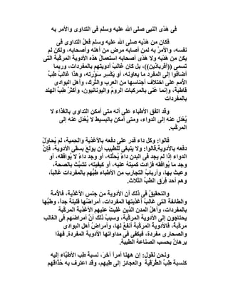 ‫ﻓﻰ ھﺪْى اﻟﻨﺒﻰ ﺻﻠﻰ اﷲ ﻋﻠﯿﮫ وﺳﻠﻢ ﻓﻰ اﻟﺘﺪاوى واﻷﻣﺮ ﺑﮫ‬
                                                  ‫َ‬
      ‫ﻓﻜﺎن ﻣﻦ َﺪْ ِﮫ ﺻﻠﻰ اﷲ ﻋﻠﯿﮫ وﺳﻠﻢ ﻓﻌﻞ اﻟﺘﺪاوى ﻓﻰ‬
                  ‫ُ‬                       ‫ھﯾ‬
 ‫ﻧﻔﺴﮫ، واﻷﻣﺮ ﺑﮫ ﻟﻤﻦ أﺻﺎﺑﮫ ﻣﺮض ﻣﻦ أھﻠﮫ وأﺻﺤﺎﺑﮫ، وﻟﻜﻦ ﻟﻢ‬
                                                 ‫ُ‬
‫ﯾﻜﻦ ﻣِﻦ ھﺪْﯾﮫ وﻻ َﺪْى أﺻﺤﺎﺑﮫ اﺳﺘﻌﻤﺎل ھﺬه اﻷدوﯾﺔ اﻟﻤﺮ ﱠﺒﺔ اﻟﺘﻰ‬
        ‫ﻛ‬                ‫ُ‬                  ‫ھ‬        ‫َ‬
     ‫ﺗﺴﻤﻰ ))أﻗﺮﺑﺎذﯾﻦ((، ﺑﻞ ﻛﺎن ﻏﺎﻟﺐ أدوﯾﺘﮭﻢ ﺑﺎﻟﻤﻔﺮدات، ورﺑﻤﺎ‬
                               ‫ُ‬
 ‫أﺿﺎ ُﻮا إﻟﻰ اﻟﻤﻔﺮد ﻣﺎ ﯾﻌﺎوﻧﮫ، أو ﯾﻜْ ِﺮ ﺳَﻮْرﺗﮫ، وھﺬا ﻏﺎﻟﺐ ﻃِﺐ‬
 ‫ُ ﱢ‬                        ‫َﺴ‬                             ‫ﻓ‬
     ‫ا ُﻣﻢ ﻋﻠﻰ اﺧﺘﻼف أﺟﻨﺎﺳِﮭﺎ ﻣﻦ اﻟﻌﺮب واﻟ ﱡﺮك، وأھﻞ اﻟﺒﻮادى‬
                       ‫ﺘ‬                                     ‫ﻷ‬
‫ﻗﺎﻃﺒ ً، وإﻧﻤﺎ ُﻨﻰ ﺑﺎﻟﻤﺮﻛﺒﺎت اﻟﺮوم واﻟﯿﻮﻧﺎﻧﯿﻮن، وأﻛﺜﺮ ﻃِﺐ اﻟﮭﻨﺪ‬
       ‫ُ ﱢ‬                    ‫ُ‬                 ‫ﻋ‬         ‫ﺔ‬
                                                     ‫ﺑﺎﻟﻤﻔﺮدات‬
   ‫وﻗﺪ اﺗﻔﻖ اﻷﻃﺒﺎء ﻋﻠﻰ أﻧﮫ ﻣﺘﻰ أﻣﻜﻦ اﻟﺘﺪاوى ﺑﺎﻟﻐﺬاء ﻻ‬
      ‫ُﻌْﺪَل ﻋﻨﮫ إﻟﻰ اﻟﺪواء، وﻣﺘﻰ أﻣﻜﻦ ﺑﺎﻟﺒﺴﯿﻂ ﻻ ُﻌ َل ﻋﻨﮫ إﻟﻰ‬
                ‫ﯾ ْﺪ‬                                         ‫ﯾ‬
                                                     ‫اﻟﻤﺮ ﱠﺐ.‬
                                                       ‫ﻛ‬
‫ﻗﺎﻟﻮا: وﻛﻞ داء ﻗﺪر ﻋﻠﻰ دﻓﻌﮫ ﺑﺎﻷﻏﺬﯾﺔ واﻟﺤِﻤﯿﺔ، ﻟﻢ ُﺤﺎوَل‬
‫ﯾ ْ‬
‫دﻓﻌﮫ ﺑﺎﻷدوﯾﺔ.ﻗﺎﻟﻮا: وﻻ ﯾﻨﺒﻐﻰ ﻟﻠﻄﺒﯿﺐ أن ﯾﻮﻟﻊَ ﺑﺴﻘﻰ اﻷدوﯾﺔ، ﻓﺈ ﱠ‬
‫ن‬
   ‫اﻟﺪواء إذا ﻟﻢ ﯾﺠﺪ ﻓﻰ اﻟﺒﺪن داءً ُﺤﱢﻠﮫ، أو وﺟﺪ داءً ﻻ ُﻮاﻓﻘﮫ، أو‬
            ‫ﯾ‬                  ‫ﯾ ﻠ‬
      ‫وﺟﺪ ﻣﺎ ُﻮاﻓﻘﮫ ﻓﺰادت ﻛﻤﯿﺘﮫ ﻋﻠﯿﮫ، أو ﻛﯿﻔﯿﺘﮫ، ﺗﺸ ﱠﺚ ﺑﺎﻟﺼﺤﺔ،‬
                 ‫ﺒ‬                    ‫ُ‬                  ‫ﯾ‬
   ‫وﻋﺒﺚ ﺑﮭﺎ، وأرﺑﺎب اﻟﺘﺠﺎ ِب ﻣﻦ اﻷﻃﺒﺎء ﻃ ﱡﮭﻢ ﺑﺎﻟﻤﻔﺮدات ﻏﺎﻟﺒً،‬
    ‫ﺎ‬                  ‫ِﺒ‬               ‫ر‬      ‫ُ‬
                                       ‫وھﻢ أﺣﺪ ِﺮَق اﻟﻄﺐ اﻟﺜﻼث.‬
                                              ‫ﱢ‬        ‫ﻓ‬
    ‫واﻟﺘﺤﻘﯿﻖ ﻓﻰ ذﻟﻚ أن اﻷدوﯾﺔ ﻣﻦ ﺟﻨﺲ اﻷﻏﺬﯾﺔ، ﻓﺎ ُﻣﺔ‬
       ‫ﻷ‬                                       ‫ُ‬
‫واﻟﻄﺎﺋﻔﺔ اﻟﺘﻰ ﻏﺎﻟ ُ أﻏﺬﯾﺘﮭﺎ اﻟﻤﻔﺮدات، أﻣﺮا ُﮭﺎ ﻗﻠﯿﻠﺔ ﺟﺪً، وﻃ ﱡﮭﺎ‬
  ‫ﺒ‬     ‫ا‬            ‫ﺿ‬                       ‫ﺐ‬
        ‫ﺑﺎﻟﻤﻔﺮدات، وأھﻞ اﻟﻤﺪن اﻟﺬﯾﻦ ﻏﻠﺒﺖ ﻋﻠﯿﮭﻢ اﻷﻏﺬﯾﺔ اﻟﻤﺮ ﱠﺒﺔ‬
          ‫ﻛ‬      ‫ُ‬            ‫ْ‬                 ‫ُ‬
 ‫ﯾﺤﺘﺎﺟﻮن إﻟﻰ اﻷدوﯾﺔ اﻟﻤﺮ ﱠﺒﺔ، وﺳﺒﺐ ذﻟﻚ أن أﻣﺮا َﮭﻢ ﻓﻰ اﻟﻐﺎﻟﺐ‬
              ‫ﺿ‬      ‫ﱠ‬      ‫ُ‬         ‫ﻛ‬
          ‫ﻣﺮ ﱠﺒ ٌ، ﻓﺎﻷدوﯾﺔ اﻟﻤﺮ ﱠﺒﺔ أﻧﻔﻊ ﻟﮭﺎ، وأﻣﺮاض أھﻞ اﻟﺒﻮادى‬
                       ‫ُ‬            ‫ُ‬      ‫ﻛ‬      ‫ُ‬       ‫ﻛﺔ‬
      ‫واﻟﺼﺤﺎرى ﻣﻔﺮدة، ﻓﯿﻜﻔﻰ ﻓﻰ ﻣﺪاواﺗﮭﺎ اﻷدوﯾﺔ اﻟﻤﻔﺮدة. ﻓﮭﺬا‬
                                  ‫ﺑﺮھﺎن ﺑﺤﺴﺐ اﻟﺼﻨﺎﻋﺔ اﻟﻄﺒﯿﺔ.‬
                                                          ‫ٌ‬
   ‫وﻧﺤﻦ ﻧﻘﻮل: إن ھﮭﻨﺎ أﻣﺮا آﺧﺮَ، ﻧﺴﺒﺔ ِﺐ اﻷﻃ ﱠﺎء إﻟﯿﮫ‬
          ‫ﺒ‬      ‫ُﻃ‬           ‫ً‬
  ‫ﻛﻨﺴﺒﺔ ِﺐ اﻟ ﱡ َﻗﯿﺔ واﻟﻌﺠﺎﺋﺰ إﻟﻰ ِﺒﮭﻢ، وﻗﺪ اﻋﺘﺮف ﺑﮫ ﺣ ﱠاﻗﮭﻢ‬
      ‫ُﺬ‬                    ‫ﻃ‬                 ‫ﻃ ﱢ ﻄﺮ‬
 