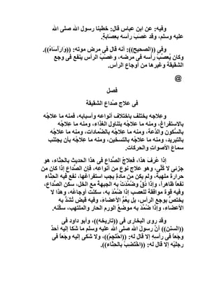 ‫وﻓﯿﮫ: ﻋﻦ اﺑﻦ ﻋﺒﺎس ﻗﺎل: ﺧﻄﺒﻨﺎ رﺳﻮل اﷲ ﺻﻠﻰ اﷲ‬
                      ‫ﻋﻠﯿﮫ وﺳﻠﻢ، وﻗﺪ ﻋَ َﺐ رأﺳﮫ ﺑ ِ َﺎﺑ ٍ.‬
                       ‫ﻌﺼ ﺔ‬           ‫ﺼ َ‬
‫وﻓﻰ ))اﻟﺼﺤﯿﺢ((: أﻧﮫ ﻗﺎل ﻓﻰ ﻣﺮض ﻣﻮﺗﮫ: )) َارأْ َﺎ ُ((.‬
   ‫و َﺳه‬
       ‫وﻛﺎن ُﻌ ﱢ ُ رأﺳﮫ ﻓﻰ ﻣﺮﺿﮫ، و َﺼْﺐ اﻟﺮأس ﯾﻨﻔﻊ ﻓﻰ وﺟﻊ‬
                          ‫ﻋ ُ‬                     ‫ﯾ ﺼﺐ‬
                             ‫اﻟﺸﻘﯿﻘﺔ وﻏﯿﺮھﺎ ﻣﻦ أوﺟﺎع اﻟﺮأس.‬
                                                               ‫@‬
                              ‫ﻓﺼﻞ‬
                    ‫ﻓﻰ ﻋﻼج ُﺪاع اﻟﺸﻘﯿﻘﺔ‬
                               ‫ﺻ‬
‫و ِﻼﺟﮫ ﯾﺨﺘﻠﻒ ﺑﺎﺧﺘﻼف أﻧﻮاﻋﮫ وأﺳﺒﺎﺑﮫ، ﻓﻤﻨﮫ ﻣﺎ ﻋﻼﺟُﮫ‬ ‫ﻋ‬
      ‫ﺑﺎﻻﺳﺘﻔﺮاغ، وﻣﻨﮫ ﻣﺎ ﻋﻼﺟُﮫ ﺑﺘﻨﺎول اﻟﻐﺬاء، وﻣﻨﮫ ﻣﺎ ِﻼ ُﮫ‬
       ‫ﻋ ﺟ‬
   ‫ﺑﺎﻟ ﱡﻜﻮن واﻟ ﱠﻋﺔ، وﻣﻨﮫ ﻣﺎ ِﻼﺟُﮫ ﺑﺎﻟ ﱢﻤﺎدات، وﻣﻨﮫ ﻣﺎ ﻋﻼ ُﮫ‬
    ‫ﺟ‬                   ‫ﻀ‬         ‫ﻋ‬             ‫ﺪ‬       ‫ﺴ‬
   ‫ﺑﺎﻟﺘﺒﺮﯾﺪ، وﻣﻨﮫ ﻣﺎ ﻋﻼ ُﮫ ﺑﺎﻟﺘﺴﺨﯿﻦ، وﻣﻨﮫ ﻣﺎ ِﻼ ُﮫ ﺑﺄن ﯾﺠﺘﻨﺐ‬
              ‫ﻋ ﺟ‬                      ‫ﺟ‬
                                    ‫ﺳﻤﺎع اﻷﺻﻮا ِ واﻟﺤﺮﻛﺎت.‬
                                              ‫ت‬       ‫َ‬
 ‫إذا ُ ِف ھﺬا، ﻓﻌِﻼج اﻟ ﱡﺪاع ﻓﻰ ھﺬا اﻟﺤﺪﯾﺚ ﺑﺎﻟ ِ ﱠﺎء، ھﻮ‬
         ‫ﺤﻨ‬                      ‫ُ ﺼ‬             ‫ﻋﺮ َ‬
‫ﺟﺰﺋﻰ ﻻ ُﱢﻰ، وھﻮ ﻋﻼج ﻧﻮع ﻣﻦ أﻧﻮا ِﮫ، ﻓﺈن اﻟ ﱡﺪاع إذا ﻛﺎن ﻣﻦ‬
                 ‫ﺼ‬        ‫ﻋ‬                           ‫ﻛﻠ‬
 ‫ﺣﺮارة ﻣﻠﮭﺒﺔ، وﻟﻢ ﯾﻜﻦ ﻣﻦ ﻣﺎدةٍ ﯾﺠﺐ اﺳﺘﻔﺮاﻏﮭﺎ، ﻧﻔﻊ ﻓﯿﮫ اﻟﺤِ ﱠﺎء‬
   ‫ﻨ‬
 ‫ﻧﻔﻌﺎ ﻇﺎھﺮً، وإذا د ﱠ و ُﻤﺪَت ﺑﮫ اﻟﺠﺒﮭﺔ ﻣﻊ اﻟﺨﻞ، ﺳﻜﻦ اﻟ ﱡﺪاع،‬
       ‫ﺼ‬                  ‫ُ‬          ‫ُق ﺿ ﱢ ْ‬         ‫ا‬     ‫ً‬
    ‫وﻓﯿﮫ ﻗﻮة ﻣﻮاﻓﻘﺔ ﻟﻠﻌﺼﺐ إذا ﺿ ﱢﺪ ﺑﮫ، ﺳﻜﻨﺖ أوﺟﺎ ُﮫ، وھﺬا ﻻ‬
                ‫ﻋ‬               ‫ُﻤ َ‬
         ‫ﯾﺨﺘﺺ ﺑﻮﺟﻊ اﻟﺮأس، ﺑﻞ ﯾ ُﻢ اﻷﻋﻀﺎ َ، وﻓﯿﮫ ﻗﺒﺾ ُﺸﺪ ﺑﮫ‬
            ‫ﺗ َﱡ‬            ‫ء‬         ‫ﻌﱡ‬                  ‫ﱡ‬
      ‫اﻷﻋﻀﺎء، وإذا ُ ﱢﺪَ ﺑﮫ ﻣﻮﺿ ُ اﻟﻮرم اﻟﺤﺎر واﻟﻤﻠﺘﮭﺐ، ﺳ ﱠﻨﮫ.‬
         ‫ﻜ‬                          ‫ﻊ‬         ‫ﺿﻤ‬
         ‫وﻗﺪ روى اﻟﺒﺨﺎرى ﻓﻰ ))ﺗﺎرﯾﺨﮫ((، وأﺑﻮ داود ﻓﻰ‬
    ‫))اﻟﺴﻨﻦ(( أن رﺳﻮ َ اﷲ ﺻﻠﻰ اﷲ ﻋﻠﯿﮫ وﺳﻠﻢ ﻣﺎ َﻜﺎ إﻟﯿﮫ أﺣ ٌ‬
    ‫ﺪ‬           ‫ﺷ‬                             ‫ل‬      ‫ﱠ‬
     ‫وﺟَﻌﺎ ﻓﻰ رأ ِﮫ إﻻ ﻗﺎل ﻟﮫ: ))اﺣْ َﺠِﻢْ((، وﻻ َﻜﻰ إﻟﯿﮫ و َﻌﺎ ﻓﻰ‬
         ‫ﺟً‬           ‫ﺷ‬           ‫ﺘ‬                 ‫ﺳِ‬        ‫ً‬
                          ‫رﺟﻠَﯿْﮫ إﻻ ﻗﺎل ﻟﮫ: ))اﺧْﺘَ ِﺐ ﺑﺎﻟﺤِ ﱠﺎء((.‬
                                ‫ﻨ‬      ‫ﻀ ْ‬
 