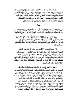 ‫واﻟﺤِ ﱠﺎء إذا ُﻟ ِ َﺖ ﺑﮫ اﻷﻇﻔﺎر ﻣﻌﺠﻮﻧ ً ﺣ ﱠﻨﮭﺎ وﻧﻔﻌﮭﺎ، وإذا‬
                ‫ﺎ ﺴ‬                    ‫أ ﺰﻣ ْ‬       ‫ﻨ‬
‫ُ ِﻦ ﺑﺎﻟﺴﻤﻦ و ُ ﱢﺪ ﺑﮫ ﺑﻘﺎﯾﺎ اﻷورام اﻟﺤﺎرة اﻟﺘﻰ ﺗﺮْﺷَ ُ ﻣﺎء أﺻﻔﺮ‬
       ‫َ ﺢ ً‬                                 ‫ﺿﻤ َ‬             ‫ﻋﺠ َ‬
  ‫ﻧﻔﻌﮭﺎ، وﻧﻔﻊ ﻣﻦ اﻟﺠ َب اﻟﻤﺘﻘ ﱢح اﻟﻤﺰﻣﻦ ﻣﻨﻔﻌﺔ ﺑﻠﯿﻐﺔ، وھﻮ ﯾﻨْﺒﺖ‬
      ‫ُ‬                            ‫ﺮ‬        ‫ﺮ‬
    ‫اﻟﺸﻌﺮ وﯾﻘﻮﯾﮫ، وﯾﺤَ ﱢﻨﮫ، و ُﻘ ﱢى اﻟﺮأس، وﯾﻨﻔﻊ ﻣﻦ اﻟﻨ ﱠﺎﻃﺎت،‬
          ‫ﱠﻔ‬                       ‫ﯾﻮ‬       ‫ُ ﺴ‬             ‫َ‬
           ‫واﻟ ُﺜﻮر اﻟﻌﺎرﺿﺔ ﻓﻰ اﻟﺴﺎﻗﯿﻦ واﻟ ﱢﺟْﻠﯿﻦ، وﺳﺎﺋﺮ اﻟﺒﺪن.‬
                               ‫ﺮ‬                                ‫ﺒ‬
                               ‫ﻓﺼﻞ‬
‫ﻓﻰ ھﺪْﯾﮫ ﺻﻠﻰ اﷲ ﻋﻠﯿﮫ وﺳﻠﻢ ﻓﻰ ﻣﻌﺎﻟﺠﺔ اﻟﻤﺮﺿﻰ ﺑﺘﺮك إﻋﻄﺎﺋﮭﻢ‬
                                                     ‫َ‬
‫ﻣﺎ ﯾﻜﺮھﻮﻧﮫ ﻣﻦ اﻟﻄﻌﺎم واﻟﺸﺮاب، وأﻧﮭﻢ ﻻ ُﻜ َھﻮن ﻋﻠﻰ ﺗﻨﺎوﻟﮭﻤﺎ‬
                ‫ﯾﺮ‬
  ‫روى اﻟﺘﺮﻣﺬى ﻓﻰ ))ﺟﺎﻣﻌﮫ((، واﺑﻦ ﻣﺎﺟﮫ، ﻋﻦ ﻋﻘﺒﺔ ﺑﻦ‬
                        ‫ُ‬
     ‫ﻋﺎﻣﺮ اﻟ ُﮭﻨِﻰ، ﻗﺎل: ﻗﺎل رﺳﻮل اﷲ ﺻﻠﻰ اﷲ ﻋﻠﯿﮫ وﺳﻠﻢ: ))ﻻ‬
                                     ‫ُ‬                    ‫ﺠَ‬
 ‫ُﻜْ ِھﻮا َﺮﺿﺎ ُﻢ ﻋََﻰ اﻟﻄﱠﻌﺎم واﻟ ﱠﺮا ِ، ﻓﺈن اﷲ ﻋَﺰ وﺟَ ﱠ ُﻄْ ِﻤ ُﻢ‬
  ‫ِ ﺸ ب ﱠ َ ﱠ ﻞ ﯾ ﻌ ُﮭ‬                          ‫ﺗﺮ ﻣ ﻛ ﻠ‬
                                                         ‫وﯾَﺴ ِﯿﮭﻢْ((.‬
                                                                ‫ْﻘ‬
      ‫ﻗﺎل ﺑﻌﺾ ﻓﻀﻼء اﻷﻃﺒﺎء: ﻣﺎ أﻏﺰرَ ﻓﻮاﺋﺪ ھﺬه اﻟﻜﻠﻤﺔ‬
                 ‫َ‬                              ‫ُ‬
   ‫اﻟﻨﺒﻮﯾﺔ اﻟﻤﺸﺘﻤﻠﺔ ﻋﻠﻰ ِﻜﻢ إﻟﮭﯿﺔ، ﻻ ﺳِ ﱠﻤﺎ ﻟﻸﻃﺒﺎء، وﻟﻤﻦ ُﻌﺎِﺞ‬
     ‫ﯾ ﻟ‬                  ‫ﯿ‬               ‫ﺣ‬
    ‫اﻟﻤﺮﺿﻰ، وذﻟﻚ أ ﱠ اﻟﻤﺮﯾﺾ إذا ﻋﺎف اﻟﻄﻌﺎم أو اﻟﺸﺮاب، ﻓﺬﻟﻚ‬
                      ‫َ‬               ‫َ‬        ‫ن‬
‫ﻻﺷﺘﻐﺎل اﻟﻄﺒﯿﻌﺔ ﺑﻤﺠﺎھﺪة اﻟﻤﺮض، أو ﻟﺴﻘﻮط ﺷﮭﻮﺗﮫ، أو ُﻘْﺼﺎﻧﮭﺎ‬
       ‫ﻧ‬
‫ﻟﻀﻌﻒ اﻟﺤﺮارة اﻟﻐﺮﯾﺰﯾﺔ أو ﺧﻤﻮدھﺎ، وﻛﯿﻔﻤﺎ ﻛﺎن، ﻓﻼ ﯾﺠﻮز ﺣﯿﻨﺌﺬ‬
                                     ‫إﻋﻄﺎء اﻟ ِﺬاء ﻓﻰ ھﺬه اﻟﺤﺎﻟﺔ.‬
                                                       ‫ُ ﻐ‬
    ‫واﻋﻠﻢ أن اﻟﺠﻮع إﻧﻤﺎ ھﻮ ﻃﻠﺐ اﻷﻋﻀﺎء ﻟﻠﻐﺬاء ﻟ ُﺨﻠِﻒ‬
    ‫ﺘ َ‬                      ‫ُ‬           ‫َ‬     ‫ﱠ‬
‫اﻟﻄﺒﯿﻌﺔ ﺑﮫ ﻋﻠﯿﮭﺎ ِﻮ َ ﻣﺎ ﯾﺘﺤﻠﻞ ﻣﻨﮭﺎ، ﻓﺘﺠﺬب اﻷﻋﻀﺎء اﻟﻘﺼﻮى‬
                                         ‫ﻋ ض‬
 ‫ﻣﻦ اﻷﻋﻀﺎء اﻟﺪﻧﯿﺎ ﺣﺘﻰ ﯾﻨﺘﮭﻰ اﻟﺠﺬب إﻟﻰ اﻟﻤﻌﺪة، ﻓ ُ ِﺲ اﻹﻧﺴﺎن‬
           ‫ﯿﺤ ﱡ‬               ‫ُ‬      ‫َ‬
‫ﺑﺎﻟﺠﻮع، ﻓﯿﻄﻠﺐ اﻟ ِﺬاء، وإذا ُﺟﺪ اﻟﻤﺮض، اﺷﺘﻐﻠﺖ اﻟﻄﺒﯿﻌ ُ ﺑﻤﺎدﺗﮫ‬
        ‫ﺔ‬                         ‫و َِ‬        ‫ُ ﻐ‬
      ‫وإﻧﻀﺎﺟﮭﺎ وإﺧﺮاﺟﮭﺎ ﻋﻦ ﻃﻠﺐ اﻟﻐﺬاء، أو اﻟﺸﺮاب، ﻓﺈذا ُﻛْﺮهَ‬
        ‫أ ِ‬
     ‫اﻟﻤﺮﯾﺾ ﻋﻠﻰ اﺳﺘﻌﻤﺎل ﺷﻰء ﻣﻦ ذﻟﻚ، ﺗﻌﻄ ﱠﺖ ﺑﮫ اﻟﻄﺒﯿﻌﺔ ﻋﻦ‬
                      ‫ﻠ ْ‬                              ‫ُ‬
‫ﻓﻌﻠﮭﺎ، واﺷﺘﻐﻠﺖ ﺑﮭﻀﻤﮫ وﺗﺪﺑﯿﺮه ﻋﻦ إﻧﻀﺎج ﻣﺎدة اﻟﻤﺮض ودﻓﻌﮫ،‬
‫ﻓﯿﻜﻮن ذﻟﻚ ﺳﺒﺒﺎ ﻟﻀﺮر اﻟﻤﺮﯾﺾ، وﻻ ﺳِ ﱠﻤﺎ ﻓﻰ أوﻗﺎت اﻟﺒﺤْﺮان، أو‬
            ‫ُ‬             ‫ﯿ‬                      ‫ً‬
     ‫ﺿﻌ ِ اﻟﺤﺎر اﻟﻐﺮﯾﺰى أو ﺧﻤﻮ ِه، ﻓﯿﻜﻮن ذﻟﻚ زﯾﺎدة ﻓﻰ اﻟﺒﻠﯿﺔ،‬
                  ‫ً‬                  ‫د‬                   ‫ﻒ‬
 