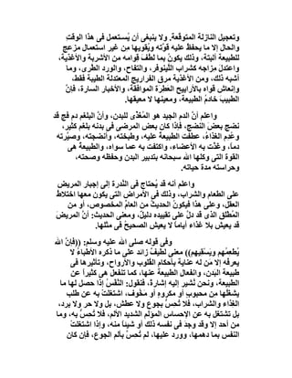 ‫وﺗﻌﺠﯿﻞ اﻟﻨﺎزﻟﺔ اﻟﻤﺘﻮ ﱠﻌ َ. وﻻ ﯾﻨﺒﻐﻰ أن ُﺴـﺘﻌﻤﻞ ﻓﻰ ھﺬا اﻟﻮﻗﺖ‬
    ‫ِ‬                    ‫ﯾ‬                ‫ﻗﺔ‬
  ‫واﻟﺤﺎل إﻻ ﻣﺎ ﯾﺤﻔ ُ ﻋﻠﯿﮫ ﻗ ﱠﺗﮫ و ُﻘﻮﯾﮭﺎ ﻣِﻦ ﻏﯿﺮ اﺳﺘﻌﻤﺎل ﻣﺰﻋﺞ‬
                                ‫ﻮ ﯾ‬            ‫ﻆ‬
 ‫ﻟﻠﻄﺒﯿﻌﺔ أﻟﺒﺘﺔ، وذﻟﻚ ﯾﻜﻮن ﺑﻤﺎ َ ُﻒ ِﻮاﻣﮫ ﻣﻦ اﻷﺷﺮﺑﺔ واﻷﻏﺬﯾﺔ،‬
                            ‫ُ ﻟﻄ َ ﻗ‬
    ‫واﻋﺘﺪل ِﺰاﺟﮫ ﻛﺸﺮاب اﻟﱠﯿﻨﻮﻓﺮ، واﻟﺘﻔﺎح، واﻟﻮرد اﻟﻄﺮِى، وﻣﺎ‬
            ‫ﱠ‬                          ‫ﻠ‬                ‫َﻣ‬
      ‫أﺷﺒﮫ ذﻟﻚ، وﻣﻦ اﻷﻏﺬﯾﺔ ﻣﺮق اﻟﻔﺮارﯾﺞ اﻟﻤﻌﺘﺪﻟﺔ اﻟﻄﯿﺒﺔ ﻓﻘﻂ،‬
   ‫وإﻧﻌﺎش ﻗﻮاه ﺑﺎﻷراﯾﯿﺢ اﻟ َ ِ َة اﻟﻤﻮاﻓﻘﺔ، واﻷﺧﺒﺎر اﻟﺴﺎرة، ﻓﺈ ﱠ‬
   ‫ن‬                                ‫ﻌﻄﺮ‬
                        ‫اﻟﻄﺒﯿﺐ ﺧﺎدم اﻟﻄﺒﯿﻌﺔ، وﻣﻌﯿﻨﮭﺎ ﻻ ﻣﻌﯿﻘﮭﺎ.‬
                                                     ‫َ ُ‬
‫واﻋﻠﻢ أن اﻟﺪم اﻟﺠﯿﺪ ھﻮ اﻟﻤُﻐ ﱢى ﻟﻠﺒﺪن، وأن اﻟﺒﻠﻐﻢ دم ﻓﺞ ﻗﺪ‬
                ‫ﱠ‬           ‫َﺬ‬                    ‫ﱠ‬
   ‫ﻧﻀﺞ ﺑﻌﺾ اﻟﻨﻀﺞ، ﻓﺈذا ﻛﺎن ﺑﻌﺾ اﻟﻤﺮﺿﻰ ﻓﻰ ﺑﺪﻧﮫ ﺑﻠﻐﻢ ﻛﺜﯿﺮ،‬‫َ‬
 ‫وﻋﺪِم اﻟﻐﺬا ُ، ﻋﻄﻔﺖ اﻟﻄﺒﯿﻌﺔ ﻋﻠﯿﮫ، وﻃﺒﺨﺘﮫ، وأﻧﻀﺠﺘﮫ، وﺻ ﱠﺮﺗﮫ‬
     ‫ﯿ‬                                ‫ُ‬                ‫ء‬      ‫ُ‬
     ‫دﻣً، و َ ﱠت ﺑﮫ اﻷﻋﻀﺎء، واﻛﺘﻔﺖ ﺑﮫ ﻋﻤﺎ ﺳﻮاه، واﻟﻄﺒﯿﻌﺔ ھﻰ‬
         ‫ُ‬                                                ‫ﺎ ﻏﺬ‬
        ‫اﻟﻘﻮة اﻟﺘﻰ وﻛﻠﮭﺎ اﷲ ﺳﺒﺤﺎﻧﮫ ﺑﺘﺪﺑﯿﺮ اﻟﺒﺪن وﺣﻔﻈﮫ وﺻﺤﺘﮫ،‬
                                              ‫وﺣﺮاﺳﺘﮫ ﻣﺪة ﺣﯿﺎﺗﮫ.‬
 ‫واﻋﻠﻢ أﻧﮫ ﻗﺪ ُﺤﺘﺎج ﻓﻰ اﻟ ﱠﺪرة إﻟﻰ إﺟﺒﺎر اﻟﻤﺮﯾﺾ‬
                      ‫ﻨ‬           ‫ﯾ‬
‫ﻋﻠﻰ اﻟﻄﻌﺎم واﻟﺸﺮاب، وذﻟﻚ ﻓﻰ اﻷﻣﺮاض اﻟﺘﻰ ﯾﻜﻮن ﻣﻌﮭﺎ اﺧﺘﻼ ُ‬
‫ط‬
    ‫اﻟﻌﻘﻞ، وﻋﻠﻰ ھﺬا ﻓﯿﻜﻮن اﻟﺤﺪﯾﺚ ﻣﻦ اﻟﻌﺎم اﻟﻤﺨﺼﻮص، أو ﻣﻦ‬
                        ‫ﱢ‬       ‫ُ‬       ‫ُ‬
‫اﻟ ُﻄَ ِ اﻟﺬى ﻗﺪ دل ﻋﻠﻰ ﺗﻘﯿﯿﺪه دﻟﯿ ٌ، وﻣﻌﻨﻰ اﻟﺤﺪﯾﺚ: أ ﱠ اﻟﻤﺮﯾﺾ‬
‫َ‬        ‫ن‬                   ‫ﻞ‬               ‫ﱠ‬        ‫ﻤ ْﻠﻖ‬
             ‫ﻗﺪ ﯾﻌﯿﺶ ﺑﻼ ﻏﺬاء أﯾﺎﻣﺎ ﻻ ﯾﻌﯿﺶ اﻟﺼﺤﯿ ُ ﻓﻰ ﻣﺜﻠﮭﺎ.‬
                       ‫ﺢ‬                 ‫ً‬
‫وﻓﻰ ﻗﻮﻟﮫ ﺻﻠﻰ اﷲ ﻋﻠﯿﮫ وﺳﻠﻢ: ))ﻓﺈ ﱠ اﷲ‬
    ‫ن‬
      ‫ُﻄﻌ ُﮭﻢ وﯾَﺴ ِﯿﮭِﻢ(( ﻣﻌﻨﻰ ﻟﻄﯿﻒ زاﺋﺪ ﻋﻠﻰ ﻣﺎ ذﻛﺮه اﻷﻃﺒﺎء ﻻ‬
        ‫ُ‬                         ‫ٌ‬                ‫ْﻘ‬       ‫ﯾ ِﻤ‬
      ‫ﯾﻌﺮ ُﮫ إﻻ َﻦ ﻟﮫ ﻋﻨﺎﯾﺔ ﺑﺄﺣﻜﺎم اﻟ ُﻠﻮب واﻷرواح، وﺗﺄﺛﯿﺮھﺎ ﻓﻰ‬
                                 ‫ﻘ‬                    ‫ﻣ‬     ‫ﻓ‬
      ‫ﻃﺒﯿﻌﺔ اﻟ َﺪن، واﻧﻔﻌﺎلِ اﻟﻄﺒﯿﻌﺔ ﻋﻨﮭﺎ، ﻛﻤﺎ ﺗﻨﻔﻌﻞ ھﻰ ﻛﺜﯿﺮا ﻋﻦ‬
           ‫ً‬                                            ‫ﺒ‬
  ‫اﻟﻄﺒﯿﻌﺔ، وﻧﺤﻦ ُﺸﯿﺮ إﻟﯿﮫ إﺷﺎرةً، ﻓﻨﻘﻮل: اﻟ ﱠﻔْﺲ إذا ﺣﺼﻞ ﻟﮭﺎ ﻣﺎ‬
                  ‫ﻨ ُ‬                           ‫ﻧ‬
    ‫ﯾﺸﻐُﮭﺎ ِﻦ ﻣﺤﺒﻮبٍ أو ﻣﻜﺮوه أو َ ُﻮف، اﺷﺘﻐﻠَﺖ ﺑﮫ ﻋﻦ ﻃﻠﺐ‬
                ‫ْ‬            ‫ٍ ﻣﺨ‬                       ‫َﻠ ﻣ‬
 ‫اﻟ ِﺬاء واﻟﺸﺮاب، ﻓﻼ ُ ِ ﱡ ﺑﺠﻮع وﻻ ﻋﻄﺶ، ﺑﻞ وﻻ ﺣﺮ وﻻ ﺑﺮد،‬
                                      ‫ﺗﺤﺲ‬                     ‫ﻐ‬
‫ﺑﻞ ﺗﺸﺘﻐﻞ ﺑﮫ ﻋﻦ اﻹﺣﺴﺎس اﻟﻤﺆﻟﻢ اﻟﺸﺪﯾﺪ اﻷﻟﻢ، ﻓﻼ ُ ِﺲ ﺑﮫ، وﻣﺎ‬
          ‫ﺗﺤ ﱡ‬
      ‫ﻣﻦ أﺣﺪ إﻻ وﻗﺪ وﺟﺪ ﻓﻰ ﻧﻔﺴﮫ ذﻟﻚ أو ﺷﯿﺌﺎ ﻣﻨﮫ، وإذا اﺷﺘﻐﻠﺖ‬
      ‫ْ‬                ‫ً‬                      ‫َ‬
    ‫اﻟﻨﻔﺲ ﺑﻤﺎ دھﻤﮭﺎ، وورد ﻋﻠﯿﮭﺎ، ﻟﻢ ﺗ ِﺲ ﺑﺄﻟﻢ اﻟﺠﻮع، ﻓﺈن ﻛﺎن‬
                         ‫ُﺤ ﱠ‬
 