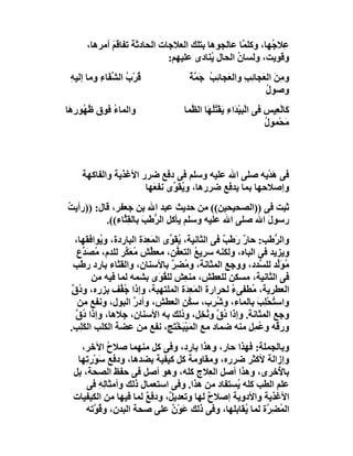 ‫ِﻼ ُﮭﺎ، وﻛﻠ ﱠﺎ ﻋﺎﻟﺠﻮھﺎ ﺑﺘﻠﻚ اﻟﻌﻼﺟﺎت اﻟﺤﺎدﺛﺔ ﺗﻔﺎﻗَﻢ أﻣﺮھﺎ،‬
             ‫َ‬                                     ‫ﻤ‬       ‫ﻋ ﺟ‬
                              ‫وﻗﻮﯾﺖ، وﻟﺴﺎن اﻟﺤﺎل ُﻨﺎدى ﻋﻠﯿﮭﻢ:‬
                                          ‫ﯾ‬      ‫ُ‬
 ‫ُﺮْب اﻟ ﱢﻔَﺎء وﻣﺎ إﻟﯿﮫ‬
 ‫ِ‬        ‫ﻗ ُ ﺸ ِ‬                     ‫و ِﻦ اﻟ َﺠﺎ ِﺐ واﻟﻌَﺠﺎ ِﺐ َ ﱠﺔ‬
                                      ‫ﺋ ُ ﺟﻤ ٌ‬        ‫ﻣَ ﻌ ﺋ ِ‬
                                                             ‫وﺻﻮل‬
                                                             ‫ُ‬
‫واﻟﻤﺎء ﻓﻮق ُ ُﻮرِ َﺎ‬
 ‫ﻇﮭ ھ‬         ‫ُ‬                     ‫َﺎﻟْ ِﯿﺲ ﻓﻰ اﻟْﺒﯿْ َاءِ َﻘْﺘُ َﺎ اﻟ ﱠﻤﺎ‬
                                      ‫ﺪ ﯾ ُﻠﮭ ﻈ‬                    ‫ﻛ ﻌ ِ‬
                                                                   ‫ﻣﺤْﻤﻮل‬
                                                                   ‫ُ‬      ‫َ‬



    ‫ﻓﻰ ھﺪْﯾﮫ ﺻﻠﻰ اﷲ ﻋﻠﯿﮫ وﺳﻠﻢ ﻓﻰ دﻓﻊ ﺿﺮر اﻷﻏﺬﯾﺔ واﻟﻔﺎﻛﮭﺔ‬‫َ‬
                     ‫وإﺻﻼﺣﮭﺎ ﺑﻤﺎ ﯾﺪﻓﻊ ﺿﺮرھﺎ، و ُﻘ ﱢى ﻧﻔﻌَﮭﺎ‬
                             ‫ﯾﻮ‬
‫ﺛﺒﺖ ﻓﻰ ))اﻟﺼﺤﯿﺤﯿﻦ(( ﻣﻦ ﺣﺪﯾﺚ ﻋﺒﺪ اﷲ ﺑﻦ ﺟﻌﻔﺮ، ﻗﺎل: ))رأﯾﺖ‬
‫ُ‬
          ‫رﺳﻮ َ اﷲ ﺻﻠﻰ اﷲ ﻋﻠﯿﮫ وﺳﻠﻢ ﯾﺄﻛﻞ اﻟ ﱡﻃَﺐ ﺑﺎﻟ ِ ﱠﺎء((.‬
               ‫ﺮ َ ﻘﺜ‬                                   ‫ل‬
   ‫واﻟ ﱡﻃﺐ: ﺣﺎر َﻃْ ٌ ﻓﻰ اﻟﺜﺎﻧﯿﺔ، ﯾﻘَ ﱢى اﻟﻤَﻌِ َة اﻟﺒﺎردة، و ُﻮاﻓﻘﮭﺎ،‬
           ‫ﯾ‬            ‫ﺪ‬         ‫ُﻮ‬                ‫ٌر ﺐ‬           ‫ﺮ‬
    ‫وﯾﺰﯾﺪ ﻓﻰ اﻟﺒﺎه، وﻟﻜﻨﮫ ﺳﺮﯾﻊ اﻟﺘﻌ ﱡﻦ، ﻣﻌ ﱢﺶ ﻣﻌَ ﱢﺮ ﻟﻠﺪم، ُﺼَ ﱢع‬
      ‫ﻣ ﺪ‬         ‫ﻄ ُﻜ‬                ‫ُ ﻔ‬
   ‫ُﻮَﱢﺪ ﻟﻠ ﱡﺪد، ووﺟﻊ اﻟﻤﺜﺎﻧﺔ، و ُ ِﺮ ﺑﺎﻷﺳﻨﺎن، واﻟﻘﺜﺎء ﺑﺎرد رﻃﺐ‬
                                   ‫ﻣﻀ ٌ‬                        ‫ﻣ ﻟ ﺴ‬
         ‫ﻓﻰ اﻟﺜﺎﻧﯿﺔ، ﻣﺴﻜﻦ ﻟﻠﻌﻄﺶ، ﻣﻨ ِﺶ ﻟﻠﻘ َى ﺑﺸﻤﮫ ﻟﻤﺎ ﻓﯿﮫ ﻣﻦ‬
                               ‫ُﻮ‬       ‫ﻌ‬
  ‫اﻟﻌﻄﺮﯾﺔ، ُﻄﻔﻰء ﻟﺤﺮارة اﻟﻤَ ِ َة اﻟﻤﻠﺘﮭﺒﺔ، وإذا ُ ﱢﻒ ﺑﺰره، و ُ ﱠ‬
  ‫دق‬             ‫ﺟﻔ‬                      ‫ﻌﺪ‬            ‫ُ‬    ‫ﻣ‬
    ‫واﺳ ُﺤْ ِﺐ ﺑﺎﻟﻤﺎء، وﺷﺮِب، ﺳ ﱠﻦ اﻟﻌﻄﺶ، وأدر اﻟﺒﻮل، وﻧﻔﻊ ﻣﻦ‬
                      ‫ﱠ‬                   ‫ﻜ‬       ‫ُ‬           ‫ﺘ ﻠ َ‬
   ‫وﺟﻊ اﻟﻤﺜﺎﻧﺔ. وإذا ُ ﱠ و ُﺨِﻞ، و ُﻟﻚ ﺑﮫ اﻷﺳﻨﺎن، ﺟﻼھﺎ، وإذا ُق‬
   ‫د ﱠ‬                                 ‫د‬       ‫دق ﻧ‬
 ‫ور ُﮫ و ُﻤِﻞ ﻣﻨﮫ ﺿﻤﺎد ﻣﻊ اﻟﻤَﯿْ َﺨْ َﺞ، ﻧﻔﻊ ﻣﻦ ﻋﻀﺔ اﻟﻜﻠﺐ اﻟﻜَﻠِﺐ.‬
                                    ‫ﺒ ﺘ‬                        ‫ﻗ ﻋ‬
    ‫وﺑﺎﻟﺠﻤﻠﺔ: ﻓﮭﺬا ﺣﺎر، وھﺬا ﺑﺎرد، وﻓﻰ ﻛﻞ ﻣﻨﮭﻤﺎ ﺻﻼح اﻵﺧﺮ،‬
              ‫ُ‬
   ‫وإزاﻟﺔ ﻷﻛﺜﺮ ﺿﺮره، وﻣﻘﺎوﻣﺔ ﻛﻞ ﻛﯿﻔﯿﺔ ﺑﻀﺪھﺎ، ودﻓﻊ ﺳَﻮْر ِﮭﺎ‬
     ‫ﺗ‬
  ‫ﺑﺎ ُﺧﺮى، وھﺬا أﺻﻞ اﻟ ِﻼج ﻛﻠﮫ، وھﻮ أﺻﻞ ﻓﻰ ﺣﻔﻆ اﻟﺼﺤﺔ، ﺑﻞ‬
                                          ‫ﻌ‬                 ‫ﻷ‬
      ‫ﻋﻠﻢ اﻟﻄﺐ ﻛﻠﮫ ُﺴﺘﻔﺎد ﻣﻦ ھﺬا. وﻓﻰ اﺳﺘﻌﻤﺎل ذﻟﻚ وأﻣﺜﺎ ِ ِ ﻓﻰ‬
           ‫ﻟﮫ‬                                   ‫ﯾ‬
  ‫اﻷﻏﺬﯾﺔ واﻷدوﯾﺔ إﺻﻼ ٌ ﻟﮭﺎ وﺗﻌﺪﯾ ٌ، ودﻓﻊ ﻟﻤﺎ ﻓﯿﮭﺎ ﻣﻦ اﻟﻜﯿﻔﯿﺎت‬
                        ‫ٌ‬     ‫ﻞ‬          ‫ح‬
      ‫اﻟ ُ ِ ﱠة ﻟﻤﺎ ُﻘﺎﺑﻠﮭﺎ، وﻓﻰ ذﻟﻚ ﻋَﻮن ﻋﻠﻰ ﺻﺤﺔ اﻟﺒﺪن، و ُ ﱠﺗﮫ‬
         ‫ﻗﻮ‬                    ‫ٌْ‬                  ‫ﯾ‬    ‫ﻤﻀﺮ‬
 