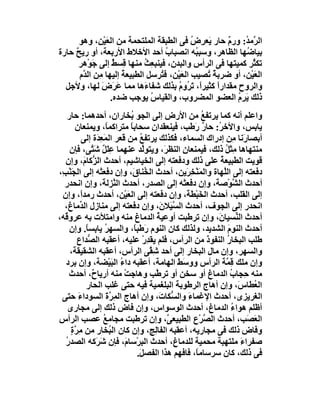 ‫اﻟ ﱠﻣ ُ: ورم ﺣﺎر َﻌﺮِض ﻓﻰ اﻟﻄﺒﻘﺔ اﻟﻤﻠﺘﺤﻤﺔ ﻣﻦ اﻟ َﯿْﻦ، وھﻮ‬
                 ‫ﻌ‬                             ‫ُ‬   ‫ﯾ‬    ‫ٌ‬    ‫ﺮ ﺪ‬
‫ﺑﯿﺎ ُﮭﺎ اﻟﻈﺎھﺮ، وﺳﺒ ُﮫ اﻧﺼﺒﺎب أﺣﺪ اﻷﺧﻼط اﻷرﺑﻌﺔ، أو رﯾﺢ ﺣﺎرة‬
     ‫ٌ‬                               ‫ُ‬           ‫ﺒ‬           ‫ﺿ‬
      ‫ﺗﻜ ُﺮ ﻛﻤﯿﺘﮭﺎ ﻓﻰ اﻟﺮأس واﻟﺒﺪن، ﻓﯿﻨﺒ ِﺚ ﻣﻨﮭﺎ ﻗِﺴﻂ إﻟﻰ ﺟَﻮْھﺮ‬
                    ‫ٌ‬         ‫ﻌ ُ‬                               ‫ﺜ‬
       ‫اﻟﻌَﯿْﻦ، أو ﺿﺮﺑﺔ ُﺼﯿﺐ اﻟﻌَﯿْﻦ، ﻓ ُﺮﺳﻞ اﻟﻄﺒﯿﻌﺔ إﻟﯿﮭﺎ ﻣِﻦ اﻟ ﱠم‬
        ‫ﺪ‬              ‫ُ‬          ‫ﺘ‬                ‫ٌﺗ‬
  ‫واﻟﺮوح ﻣﻘﺪارً ﻛﺜﯿﺮً، ﺗﺮُوم ﺑﺬﻟﻚ ﺷﻔﺎ َھﺎ ﻣﻤﺎ ﻋﺮَض ﻟﮭﺎ، وﻷﺟﻞ‬
                ‫َ َ‬           ‫ء‬          ‫ا َ ُ‬        ‫ا‬
                   ‫ذﻟﻚ َﺮِم اﻟﻌﻀﻮ اﻟﻤﻀﺮوب، واﻟﻘﯿﺎس ﯾﻮﺟﺐ ﺿﺪه.‬
                                ‫ُ‬                         ‫ﯾ ُ‬
   ‫واﻋﻠﻢ أﻧﮫ ﻛﻤﺎ ﯾﺮﺗﻔﻊ ﻣﻦ اﻷرض إﻟﻰ اﻟﺠﻮ ُﺨﺎران، أﺣﺪھﻤﺎ: ﺣﺎر‬
                              ‫ﺑ‬                       ‫ُ‬
       ‫ﯾﺎﺑﺲ، واﻷﺧ ُ: ﺣﺎر رَﻃﺐ، ﻓﯿﻨﻌﻘﺪان ﺳﺤﺎﺑﺎ ﻣﺘﺮاﻛﻤً، وﯾﻤﻨﻌﺎن‬
                       ‫ﺎ‬      ‫ً‬                       ‫ٌ‬      ‫ﺮ‬
           ‫أﺑﺼﺎرَﻧﺎ ِﻦ إدراك اﻟﺴﻤﺎء، ﻓﻜﺬﻟﻚ ﯾﺮﺗﻔﻊ ﻣﻦ ﻗﻌﺮ اﻟﻤَﻌ َة إﻟﻰ‬
                  ‫ِﺪ‬              ‫ُ‬                                 ‫ﻣ‬
    ‫ﻣﻨﺘﮭﺎھﺎ ِﺜﻞ ذﻟﻚ، ﻓﯿﻤﻨﻌﺎن اﻟﻨﻈ َ، وﯾﺘﻮﱠﺪ ﻋﻨﮭﻤﺎ ﻋِﻠَ ٌ ﺷ ﱠﻰ، ﻓﺈن‬
                ‫ﻞ َﺘ‬               ‫ﻟ‬      ‫ِ ﺮ‬                   ‫ﻣ ُ‬
  ‫ﻗﻮﯾﺖ اﻟﻄﺒﯿﻌﺔ ﻋﻠﻰ ذﻟﻚ ودﻓﻌﺘﮫ إﻟﻰ اﻟﺨﯿﺎﺷﯿﻢ، أﺣﺪث اﻟ ﱡﻛﺎ َ، وإن‬
             ‫ﺰ م‬                                             ‫ُ‬
‫دﻓﻌﺘﮫ إﻟﻰ اﻟﱠﮭﺎة واﻟﻤَﻨْ ِ َﯾﻦ، أﺣﺪث اﻟ ُﻨﺎ َ، وإن دﻓﻌﺘْﮫ إﻟﻰ اﻟﺠَﻨْ ِ،‬
 ‫ﺐ‬                             ‫ﺨ ق‬              ‫ﺨﺮ‬             ‫ﻠ‬
  ‫أﺣﺪث اﻟ ﱠﻮْﺻ َ، وإن دﻓﻌﺘْﮫ إﻟﻰ اﻟﺼﺪر، أﺣﺪث اﻟ ﱠﺰﻟ َ، وإن اﻧﺤﺪر‬
                     ‫ﻨ ﺔ‬                                    ‫ﺸ ﺔ‬
 ‫إﻟﻰ اﻟﻘﻠﺐ، أﺣﺪث اﻟﺨَﺒْ َ َ، وإن دﻓﻌﺘﮫ إﻟﻰ اﻟﻌَﯿْﻦ، أﺣﺪث رﻣﺪً، وإن‬
           ‫ا‬                                     ‫ﻄﺔ‬
  ‫اﻧﺤﺪر إﻟﻰ اﻟﺠﻮف، أﺣﺪث اﻟ ﱠ َﻼ َ، وإن دﻓﻌﺘﮫ إﻟﻰ ﻣﻨﺎزل اﻟ ﱢﻣﺎغ،‬
          ‫ﺪ‬                              ‫ﺴﯿ ن‬
‫أﺣﺪث اﻟ ﱢﺴﯿﺎ َ، وإن ﺗﺮﻃﺒﺖ أوﻋﯿ ُ اﻟﺪﻣﺎغ ﻣﻨﮫ واﻣﺘﻸت ﺑﮫ ﻋﺮو ُﮫ،‬
  ‫ﻗ‬                                     ‫ﺔ‬                    ‫ﻨ ن‬
    ‫أﺣﺪث اﻟﻨﻮم اﻟﺸﺪﯾﺪ، وﻟﺬﻟﻚ ﻛﺎن اﻟﻨﻮم َﻃﺒ ً، واﻟﺴﮭﺮ ﯾﺎﺑﺴ ً. وإن‬
              ‫ﺎ‬       ‫ُ‬         ‫ر ﺎ‬                              ‫َ‬
        ‫ﻃﻠﺐ اﻟﺒﺨﺎ ُ اﻟﻨﻔﻮذ ﻣﻦ اﻟﺮأس، ﻓﻠﻢ ﯾﻘﺪِر ﻋﻠﯿﮫ، أﻋﻘﺒﮫ اﻟ ﱡﺪاع‬
               ‫ﺼ‬                    ‫ْ‬                     ‫َ‬      ‫ر‬
    ‫واﻟﺴﮭﺮ، وإن ﻣﺎل اﻟﺒﺨﺎر إﻟﻰ أﺣﺪ ِ ﱠﻰ اﻟﺮأس، أﻋﻘﺒﮫ اﻟﺸﻘﯿﻘﺔ،‬
                                      ‫ﺷﻘ‬
  ‫وإن ﻣﻠﻚ ِ ﱠﺔ اﻟﺮأس وو َﻂ اﻟﮭﺎﻣﺔ، أﻋﻘﺒﮫ دا ُ اﻟﺒَﯿْﻀﺔ، وإن ﺑﺮد‬
                           ‫ء‬                  ‫ﺳَ‬              ‫ﻗﻤ َ‬
    ‫ﻣﻨﮫ ﺣِﺠﺎب اﻟﺪﻣﺎغ أو ﺳﺨﻦ أو ﺗﺮ ﱠﺐ وھﺎﺟﺖ ﻣﻨﮫ أرﯾﺎ ٌ، أﺣﺪث‬
                ‫ح‬           ‫ْ‬           ‫ﻃ‬                          ‫ُ‬
              ‫اﻟ ُﻄﺎ َ، وإن أھﺎج اﻟﺮﻃﻮﺑﺔ اﻟﺒﻠﻐﻤﯿﺔ ﻓﯿﮫ ﺣﺘﻰ ﻏﻠﺐ اﻟﺤﺎر‬   ‫ﻌ س‬
 ‫اﻟﻐﺮﯾﺰى، أﺣﺪث اﻹﻏﻤﺎء واﻟ ﱡﻜﺎ َ، وإن أھﺎج اﻟﻤِﺮةَ اﻟﺴﻮداء ﺣﺘﻰ‬
         ‫َ‬               ‫ﱠ‬               ‫َ ﺴ ت‬
   ‫أﻇﻠﻢ ھﻮاء اﻟﺪﻣﺎغ، أﺣﺪث اﻟﻮﺳﻮاس، وإن ﻓﺎض ذﻟﻚ إﻟﻰ ﻣﺠﺎرى‬           ‫ُ‬
‫اﻟﻌ َﺐ، أﺣﺪث اﻟﺼﺮْع اﻟﻄﺒﯿﻌ ﱠ، وإن ﺗﺮﻃﺒﺖ ﻣﺠﺎﻣﻊ ﻋﺼﺐ اﻟﺮأس‬
                     ‫ُ‬                     ‫ﻰ‬            ‫ﱠ‬              ‫َﺼ‬
     ‫وﻓﺎض ذﻟﻚ ﻓﻰ ﻣﺠﺎرﯾﮫ، أﻋﻘﺒﮫ اﻟﻔﺎِﺞ، وإن ﻛﺎن اﻟ ُﺨﺎر ﻣﻦ ﻣِ ﱠةٍ‬
       ‫ﺮ‬                 ‫ﺒ‬             ‫ﻟ‬
  ‫ﺻﻔﺮاءَ ﻣﻠﺘﮭﺒﺔ ﻣﺤﻤﯿﺔ ﻟﻠﺪﻣﺎغ، أﺣﺪث اﻟ ِﺮْﺳﺎ َ، ﻓﺈن ﺷَ َﻛﮫ اﻟﺼﺪر‬
  ‫ُ‬               ‫ﺮ‬         ‫ﺒ م‬
                                 ‫ﻓﻰ ذﻟﻚ، ﻛﺎن ﺳﺮﺳﺎﻣً، ﻓﺎﻓﮭﻢ ھﺬا اﻟﻔﺼ َ.‬
                                  ‫ﻞ‬                 ‫ﺎ‬
 