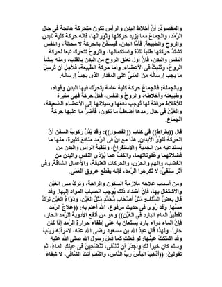 ‫واﻟﻤﻘﺼﻮ ُ: أن أﺧﻼط اﻟﺒﺪن واﻟﺮأس ﺗﻜﻮن ﻣﺘﺤﺮﻛﺔ ھﺎﺋﺠﺔ ﻓﻰ ﺣﺎ ِ‬
‫ل‬                                                    ‫د ﱠ‬
‫اﻟ ﱠ َﺪ، واﻟﺠِﻤﺎ ُ ﻣﻤﺎ َﺰﯾﺪ ﺣﺮﻛ َﮭﺎ وﺛﻮَرا َﮭﺎ، ﻓﺈ ﱠﮫ ﺣﺮﻛﺔ ﻛﻠﯿﺔ ﻟﻠﺒﺪن‬
            ‫ٌ‬     ‫ﻧ‬      ‫ﺘ َ ﻧ‬               ‫ﯾ‬      ‫ع‬          ‫ﺮﻣ‬
 ‫واﻟﺮوح واﻟﻄﺒﯿﻌﺔ. ﻓﺄ ﱠﺎ اﻟﺒﺪن، ﻓﯿﺴ ُﻦ ﺑﺎﻟﺤﺮﻛﺔ ﻻ ﻣﺤﺎﻟﺔ، واﻟﻨﻔﺲ‬
                             ‫ﺨُ‬              ‫ﻣ‬
   ‫ﺗﺸﺘﺪ ﺣﺮﻛﺘﮭﺎ ﻃﻠﺒﺎ ﻟﻠﺬة واﺳﺘﻜﻤﺎﻟﮭﺎ، واﻟﺮوح ﺗﺘﺤﺮك ﺗﺒﻌﺎ ﻟﺤﺮﻛﺔ‬
          ‫ً‬           ‫ُ‬                           ‫ً‬           ‫ﱡ‬
 ‫اﻟﻨﻔﺲ واﻟﺒﺪن، ﻓﺈن أول ﺗﻌﻠﻖ اﻟﺮوح ﻣﻦ اﻟﺒﺪن ﺑﺎﻟﻘﻠﺐ، وﻣﻨﮫ ﯾﻨﺸﺄ‬
                                                ‫ﱠ‬
 ‫اﻟﺮو ُ، وﺗَﻨﺒﺚ ﻓﻰ اﻷﻋﻀﺎء. وأﻣﺎ ﺣﺮﻛ ُ اﻟﻄﺒﯿﻌﺔ، ﻓﻸﺟﻞ أن ُﺮﺳِﻞ‬
 ‫ﺗ َ‬                       ‫ﺔ‬                          ‫ﱡ‬      ‫ح‬
        ‫ﻣﺎ ﯾﺠﺐ إرﺳﺎُﮫ ِﻦ اﻟﻤَﻨِﻰ ﻋﻠﻰ اﻟﻤﻘﺪار اﻟﺬى ﯾﺠ ُ إرﺳﺎُﮫ.‬
          ‫ﻟ‬     ‫ﺐ‬                        ‫ﱢ‬         ‫ﻟ ﻣ‬
    ‫وﺑﺎﻟﺠﻤﻠﺔ: ﻓﺎﻟﺠِﻤﺎع ﺣﺮﻛﺔ ﻛﻠﯿﺔ ﻋﺎﻣﺔ ﯾﺘﺤ ﱠك ﻓﯿﮭﺎ اﻟﺒﺪن و ُﻮاه،‬
        ‫ﻗ‬               ‫ﺮ‬                    ‫ُ‬
       ‫وﻃﺒﯿﻌﺘﮫ وأﺧﻼﻃﮫ، واﻟﺮوح واﻟﻨﻔﺲ، ﻓﻜﻞ ﺣﺮﻛﺔ ﻓﮭﻰ ﻣﺜﯿﺮة‬
                         ‫ُ‬            ‫ُ‬
 ‫ﻟﻸﺧﻼط ﻣﺮﻗﻘﺔ ﻟﮭﺎ ُﻮﺟﺐ دﻓﻌَﮭﺎ وﺳﯿﻼﻧﮭﺎ إﻟﻰ اﻷﻋﻀﺎء اﻟﻀﻌﯿﻔﺔ،‬
                                            ‫ٌ ﺗ‬
    ‫واﻟﻌَﯿْﻦ ﻓﻰ ﺣﺎل رﻣﺪھﺎ أﺿﻌﻒ ﻣﺎ ﺗﻜﻮن، ﻓﺄﺿﺮ ﻣﺎ ﻋﻠﯿﮭﺎ ﺣﺮﻛﺔ‬
    ‫ُ‬               ‫ﱡ‬               ‫ُ‬                    ‫ُ‬
                                                        ‫اﻟ ِﻤَﺎع.‬
                                                             ‫ﺠ‬
  ‫ﻗﺎل ))ﺑﻘﺮاط(( ﻓﻰ ﻛﺘﺎب ))اﻟﻔﺼﻮل((: وﻗﺪ ﯾ ُ ﱡ رﻛﻮب اﻟﺴ ُﻦ أ ﱠ‬
  ‫ُ ﻔ ن‬               ‫َﺪل‬
  ‫اﻟﺤﺮﻛﺔ ﺗﺜَ ﱢر اﻷﺑﺪان. ھﺬا ﻣﻊ أ ﱠ ﻓﻰ اﻟ ﱠﻣﺪ ﻣﻨﺎﻓﻊ ﻛﺜﯿﺮة، ﻣﻨﮭﺎ ﻣﺎ‬
                    ‫َ‬       ‫ﺮ‬     ‫ن‬                  ‫ُﻮُ‬
      ‫ﯾﺴﺘﺪﻋﯿﮫ ِﻦ اﻟ ِﻤﯿﺔ واﻻﺳﺘﻔﺮاغ، وﺗﻨﻘﯿﺔ اﻟﺮأس واﻟﺒﺪن ﻣﻦ‬
                          ‫ِ‬                      ‫ﻣ ﺤ‬
      ‫ﻓﻀﻼﺗﮭﻤﺎ و ُﻔﻮﻧﺎﺗﮭﻤﺎ، واﻟﻜ ﱢ ﻋﻤﺎ ُﺆذى اﻟﻨﻔﺲ واﻟﺒﺪن ﻣﻦ‬
                              ‫ﯾ‬    ‫ﻒ‬                ‫ﻋ‬
‫اﻟﻐﻀﺐ، واﻟﮭﻢ واﻟﺤﺰن، واﻟﺤﺮﻛﺎت اﻟﻌﻨﯿﻔﺔ، واﻷﻋﻤﺎل اﻟﺸﺎﻗﺔ. وﻓﻰ‬
                                ‫ِ‬
             ‫أﺛﺮ ﺳَ َﻔ ﱟ: ﻻ َﻜﺮھﻮا اﻟ ﱠﻣ َ، ﻓﺈﻧﮫ ﯾﻘﻄﻊ ﻋﺮوق اﻟ َﻤَﻰ.‬
                 ‫ﻌ‬                    ‫ﺮ ﺪ‬          ‫ﻠﻰ ﺗ‬
     ‫وﻣﻦ أﺳﺒﺎب ﻋﻼﺟﮫ ﻣﻼزﻣﺔ اﻟﺴﻜﻮن واﻟﺮاﺣﺔ، وﺗﺮك ﻣﺲ اﻟﻌَﯿْﻦ‬
                   ‫ُ‬                               ‫ُ‬
    ‫واﻻﺷﺘﻐﺎل ﺑﮭﺎ، ﻓﺈ ﱠ أﺿﺪاد ذﻟﻚ ُﻮﺟﺐ اﻧﺼﺒﺎب اﻟﻤﻮاد إﻟﯿﮭﺎ. وﻗﺪ‬
                         ‫َ‬                   ‫ﯾ‬              ‫ن‬
‫وء ْ ِ ك‬
‫ﻗﺎل ﺑﻌ ُ اﻟ ﱠ َﻒ: ﻣَﺜ ُ أﺻْ َﺎ ِ ُﺤ ﱠ ٍ ﻣَﺜَ ُ اﻟﻌَﯿْﻦ، ودَ َا ُ اﻟﻌَﯿﻦ ﺗَﺮْ ُ‬
                                ‫ﻞ ﺤ ب ﻣ َﻤﺪ ﻞ‬                   ‫ﺾ ﺴﻠ‬
     ‫ﻣ ﱢﮭﺎ. وﻗﺪ ُوى ﻓﻰ ﺣﺪﯾﺚ ﻣﺮﻓﻮع، اﷲ أﻋﻠﻢ ﺑﮫ: ))ﻋﻼج اﻟ ﱠﻣﺪ‬
        ‫ُ ﺮ‬                                                       ‫ر‬         ‫َﺴ‬
  ‫َﻘﻄﯿﺮ اﻟﻤﺎ ِ اﻟﺒﺎرد ﻓﻰ اﻟﻌَﯿْﻦ(( وھﻮ ﻣﻦ أﻧﻔﻊ اﻷدوﯾﺔ ﻟﻠ ﱠﻣﺪ اﻟﺤﺎر،‬
              ‫ﺮ‬                                              ‫ِ‬     ‫ﺗ ُ ء‬
    ‫ﻓﺈن اﻟﻤﺎء دواء ﺑﺎرد ُﺴﺘﻌﺎن ﺑﮫ ﻋﻠﻰ إﻃﻔﺎء ﺣﺮارة اﻟ ﱠﻣﺪ إذا ﻛﺎن‬
                 ‫ِ ﺮ‬                                    ‫ﯾ‬                   ‫ﱠ‬
 ‫ﺣﺎرً، وﻟﮭﺬا ﻗﺎل ﻋﺒﺪ اﷲ ﺑﻦ ﻣﺴﻌﻮد رﺿﻰ اﷲ ﻋﻨﮫ، ﻻﻣﺮأ ِﮫ زﯾﻨﺐ‬
 ‫َ‬         ‫ﺗ‬                                              ‫ُ‬               ‫ا‬
      ‫وﻗﺪ اﺷﺘَﻜﺖ ﻋﯿ ُﮭﺎ: ﻟﻮ َﻌﻠﺖ ﻛﻤﺎ ﻓﻌَﻞ رﺳﻮل اﷲ ﺻﻠﻰ اﷲ ﻋﻠﯿﮫ‬
                                         ‫َ َ‬      ‫ﻓ ِ‬          ‫ْ ﻨ‬
  ‫وﺳﻠﻢ ﻛﺎن ﺧﯿﺮً ﻟ ِ وأﺟ َر أن ُﺸْﻔﻰ، ﺗَﻨْ َ ِﯿﻦ ﻓﻰ ﻋﯿﻨِ ِ اﻟﻤﺎ َ، ﺛﻢ‬
       ‫ﻚ ء‬               ‫ﻀﺤ َ‬                  ‫ا ﻚ ﺪَ ﺗ‬
   ‫ﺗﻘﻮﻟﯿ َ: ))أَذ ِﺐ اﻟﺒﺄْ َ رب اﻟ ﱠﺎس، واﺷْﻒ أﻧﺖ اﻟ ﱠﺎ ِﻰ، ﻻ ِﻔﺎء‬
   ‫ﺷ َ‬           ‫ِ َ ﺸﻓ‬                        ‫ھ ْ س ﱠ ﻨ‬                ‫ﻦ‬
 