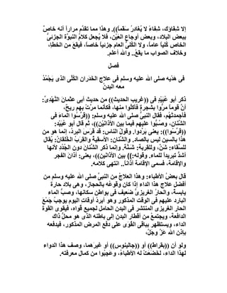 ‫إﻻ ِ َﺎؤك، ِﻔﺎء ﻻ ُﻐﺎد ُ ﺳ َﻤ ً((. وھﺬا ﻣﻤﺎ ﺗﻘ ﱠم ﻣﺮارً أﻧﮫ ﺧﺎص‬
‫ٌ‬          ‫ا‬        ‫ﺪ‬               ‫ﺷ ً ﯾ ِر َﻘ ﺎ‬          ‫ﺷﻔ‬
  ‫ﺑﺒﻌﺾ اﻟﺒﻼد، وﺑﻌﺾ أوﺟﺎع اﻟﻌَﯿْﻦ، ﻓﻼ ُﺠﻌﻞ ﻛﻼ ُ اﻟﻨﺒ ﱠة اﻟﺠﺰﺋ ﱡ‬
  ‫ﻰ‬         ‫م ﻮ‬           ‫ﯾ‬                   ‫ِ‬
   ‫اﻟﺨﺎص ُﻠﯿﺎ ﻋﺎﻣﺎً، وﻻ اﻟ ُﻠﻰ اﻟﻌﺎم ﺟﺰﺋﯿﺎ ﺧﺎﺻﺎً، ﻓﯿﻘﻊ ﻣﻦ اﻟﺨﻄﺈ،‬
              ‫َ‬            ‫ً‬            ‫ﻜ ﱡ‬           ‫ﻛ ً‬
                              ‫وﺧﻼف اﻟﺼﻮاب ﻣﺎ ﯾﻘ ُ.. واﷲ أﻋﻠﻢ.‬
                                            ‫ﻊ‬
                                ‫ﻓﺼﻞ‬
‫ﻓﻰ ھﺪْﯾﮫ ﺻﻠﻰ اﷲ ﻋﻠﯿﮫ وﺳﻠﻢ ﻓﻰ ﻋﻼج اﻟﺨَ َران اﻟ ُﱢﻰ اﻟﺬى َﺠْﻤﺪ‬
‫ﯾ ُُ‬        ‫ﻜﻠ‬       ‫ﺪ‬                                  ‫َ‬
                             ‫ﻣﻌﮫ اﻟﺒﺪ ُ‬
                             ‫ن‬
‫ذﻛﺮ أﺑﻮ ُﺒَﯿْﺪ ﻓﻰ ))ﻏﺮﯾﺐ اﻟﺤﺪﯾﺚ(( ﻣﻦ ﺣﺪﯾﺚ أﺑﻰ ﻋﺜﻤﺎ َ اﻟ ﱠﮭْﺪ ﱢ:‬
 ‫ن ﻨ ِى‬                                                  ‫ﻋ ٍ‬
             ‫أ ﱠ ﻗﻮﻣﺎ ﻣ ﱡوا ﺑﺸﺠﺮ ٍ ﻓﺄﻛ ُﻮا ﻣﻨﮭﺎ، ﻓﻜﺄﻧﻤﺎ ﻣ ﱠت ﺑﮭﻢ رﯾ ٌ،‬
               ‫ﺢ‬       ‫ﺮ ْ‬                  ‫ة ﻠ‬            ‫ن ً ﺮ‬
    ‫ﻓﺄﺟﻤﺪﺗ ُﻢ، ﻓﻘﺎل اﻟﻨﺒﻰ ﺻﻠﻰ اﷲ ﻋﻠﯿﮫ وﺳﻠﻢ: ))ﻗَ ﱢ ُﻮا اﻟﻤﺎء ﻓﻰ‬
         ‫َ‬         ‫ﺮﺳ‬                            ‫ﱡ‬            ‫ْﮭ‬
      ‫اﻟ ﱢﻨَﺎ ِ، و ُـ ﱡﻮا ﻋﻠﯿﮭﻢ ﻓﯿﻤﺎ ﺑﯿﻦ اﻷذاﻧﯿْﻦ((، ﺛﻢ ﻗﺎل أﺑﻮ ﻋﺒَﯿْﺪ:‬
             ‫ُ‬                 ‫َ‬                       ‫ﺸ ن ﺻﺒ‬
‫)) َ ﱢ ُﻮا((: ﯾﻌﻨﻰ َ ﱢدوا. وﻗﻮل اﻟﻨﺎس: ﻗﺪ ﻗَﺮَس اﻟﺒﺮ ُ، إﻧﻤﺎ ھﻮ ﻣﻦ‬
                 ‫َ د‬                  ‫ُ‬            ‫ﺑﺮ‬          ‫ﻗﺮ ﺳ‬
 ‫ھﺬا ﺑﺎﻟﺴﯿﻦ ﻟﯿﺲ ﺑﺎﻟﺼﺎد. واﻟ ﱢﻨﺎن: اﻷﺳﻘِﯿ ُ واﻟﻘﺮَب اﻟ ُﻠﻘﺎ ُ: ُﻘﺎل‬
    ‫ﺔ ِ ُ ﺨ ن ﯾ‬                       ‫ﺸ‬
  ‫ﻟﻠ ﱢﻘﺎء: ﺷ ٌ، وﻟﻠﻘِﺮﺑﺔ: ﺷَـ ﱠﺔ. وإﻧﻤﺎ ذﻛﺮ اﻟ ﱢﻨﺎن دون اﻟ ُ ُد ﻷﻧﮭﺎ‬
          ‫ﺠﺪ ِ‬        ‫ﺸ َ‬                 ‫ﻨ‬               ‫َﻦ‬       ‫ﺴ‬
      ‫أﺷﺪ ﺗﺒﺮﯾﺪا ﻟﻠﻤﺎء. وﻗﻮﻟﮫ:(( ﺑﯿﻦ اﻷ َا َﯿﻦ((، ﯾﻌﻨﻰ: أذانَ اﻟﻔﺠﺮ‬
                                ‫ذﻧ‬                          ‫ً‬      ‫ﱡ‬
                         ‫واﻹﻗﺎﻣﺔ، ﻓﺴﻤﻰ اﻹﻗﺎﻣﺔ أذاﻧ ً.. اﻧﺘﮭﻰ ﻛﻼﻣﮫ.‬
                                        ‫ﺎ‬
 ‫ﻗﺎل ﺑﻌ ُ اﻷﻃﺒﺎء: وھﺬا اﻟﻌﻼج ِﻦ اﻟﻨﺒﻰ ﺻﻠﻰ اﷲ ﻋﻠﯿﮫ وﺳﻠﻢ ﻣﻦ‬
                        ‫ﱢ‬     ‫ُﻣ‬                       ‫ﺾ‬
    ‫أﻓﻀ ِ ﻋﻼج ھﺬا اﻟﺪاء إذا ﻛﺎن وﻗﻮ ُﮫ ﺑﺎﻟﺤﺠﺎز، وھﻰ ﺑﻼد ﺣﺎرة‬
                            ‫ﻋ‬                            ‫ﻞ‬
   ‫ﯾﺎﺑﺴ ٌ، واﻟﺤﺎ ُ اﻟﻐﺮﯾﺰى َﻌﯿﻒ ﻓﻰ ﺑﻮاﻃﻦ ﺳﻜﺎﻧﮭﺎ، وﺻﺐ اﻟﻤﺎء‬
         ‫ﱡ‬                           ‫ﱡﺿ‬          ‫ر‬       ‫ﺔ‬
‫اﻟﺒﺎرد ﻋﻠﯿﮭﻢ ﻓﻰ اﻟﻮﻗﺖ اﻟﻤﺬﻛﻮر وھﻮ أﺑﺮد أوﻗﺎت اﻟﯿﻮم ﯾﻮﺟﺐ َﻤْﻊ‬
‫ُﺟ َ‬             ‫ِ‬    ‫ُ‬
‫اﻟﺤﺎر اﻟﻐﺮﯾﺰى اﻟﻤﻨﺘﺸﺮ ﻓﻰ اﻟﺒﺪن اﻟﺤﺎﻣﻞ ﻟﺠﻤﯿﻊ ُﻮاه، ﻓﯿﻘﻮى اﻟﻘﻮة‬
                ‫ﻗ‬
     ‫اﻟﺪاﻓﻌﺔ، وﯾﺠﺘﻤﻊ ﻣﻦ أﻗﻄﺎر اﻟﺒﺪن إﻟﻰ ﺑﺎﻃﻨﮫ اﻟﺬى ھﻮ ﻣﺤﻞ ذاك‬
          ‫ﱡ‬                                    ‫ُ‬
   ‫اﻟﺪاء، وﯾﺴﺘﻈﮭﺮ ﺑﺒﺎﻗﻰ اﻟ ُ َى ﻋﻠﻰ دﻓﻊ اﻟﻤﺮض اﻟﻤﺬﻛﻮر، ﻓﯿﺪﻓﻌﮫ‬
                                    ‫ﻘﻮ‬
                                            ‫ﺑﺈذن اﷲ ﻋَ ﱠ وﺟَ ﱠ،‬
                                             ‫ﺰ ﻞ‬
‫وﻟﻮ أن ))ﺑﻘﺮاط(( أو ))ﺟﺎﻟﯿﻨﻮس(( أو ﻏﯿﺮَھﻤﺎ، وﺻﻒ ھﺬا اﻟﺪواء‬
        ‫ﻟﮭﺬا اﻟﺪاء، ﻟﺨَﻀ َﺖ ﻟﮫ اﻷﻃﺒﺎ ُ، و َﺠِ ُﻮا ﻣﻦ ﻛﻤﺎل ﻣﻌﺮﻓﺘﮫ.‬
                          ‫ء ﻋ ﺒ‬               ‫َﻌ ْ‬
 