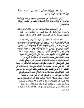 ‫وﻓﻰ ﻟﻔ ٍ: ))إ ﱠ اﷲَ ﻟﻢ ُﻨﺰِل َاء إﻻ أﻧﺰل ﻟﮫ ﺷِﻔَﺎ ً، ﻋِ َ ُ‬
  ‫ء َﻠﻤﮫ‬                     ‫ﯾْ ْ د ً‬           ‫ﻆ ن‬
                                       ‫ﻣﻦ ﻋَﻠِ َ ُ وﺟَﮭَ ُ ﻣﻦ ﺟَﮭِ َ ُ((.‬
                                           ‫َ ْ ﻤﮫ ِﻠﮫ َ ْ ﻠﮫ‬
 ‫وﻓﻰ ))اﻟﻤﺴﻨﺪ((: ﻣﻦ ﺣﺪﯾﺚ اﺑﻦ ﻣﺴﻌﻮد ﯾﺮﻓﻌﮫ: ))إن اﷲ‬
 ‫ﱠ َ‬
  ‫َﺰ وﺟَ ﱠ ﻟﻢ ُﻨﺰِل داء إﻻ أﻧﺰَ َ ﻟ ُ ﺷِﻔﺎ ً، ﻋِﻤَﮫ ﻣَﻦ ﻋَﻠ َﮫُ، َﺟَﮭِ َﮫ‬
  ‫ل َﮫ ء َﻠ ُ ْ ِﻤ و ﻠ ُ‬                            ‫ﻋ ﱠ ﻞ ﯾْ ْ ً‬
                                                             ‫ﻣﻦ ﺟَﮭِﻠ ُ((.‬
                                                                ‫َ ْ َﮫ‬
‫وﻓﻰ ))اﻟﻤﺴﻨﺪ(( و))اﻟﺴﻨﻦ((: ﻋﻦ أﺑﻰ ﺧ َاﻣﺔَ، ﻗﺎل: ﻗﻠ ُ:‬
 ‫ﺖ‬               ‫ِﺰ‬
    ‫ﯾﺎ رﺳﻮل ا ِ؛ أرأﯾْﺖ ُﻗﻰً ﻧﺴْ َﺮ ِﯿ َﺎ، ودواء ﻧﺘﺪاوى ﺑﮫ، و ُ َﺎة‬
    ‫ﺗﻘ ً‬               ‫ً‬       ‫َ ر َ ﺘ ْﻗ ﮭ‬             ‫ﷲ‬
    ‫ﻧَﺘﻘِﯿ َﺎ، ھﻞ َ ُد ﻣﻦ َﺪرِ اﷲِ ﺷﯿﺌﺎ ؟ ﻓﻘﺎل: ))ھﻰ ﻣﻦ ﻗَﺪَرِ اﷲ((.‬
                                  ‫ً‬            ‫ﺗﺮ ﱡ ﻗ َ‬       ‫ﱠ ﮭ‬
      ‫ﻓﻘﺪ ﺗﻀ ﱠﻨﺖ ھﺬه اﻷﺣﺎدﯾﺚ إﺛﺒﺎت اﻷﺳﺒﺎب واﻟﻤﺴ ﱢﺒﺎت،‬
            ‫ﺒ‬                       ‫ُ‬            ‫ﻤ‬
  ‫وإﺑﻄﺎلَ ﻗﻮل َﻦ أﻧﻜﺮھﺎ، وﯾﺠﻮز أن ﯾﻜﻮن ﻗﻮﻟﮫ))ﻟﻜﻞ داء دواء((،‬
             ‫ٍ‬                         ‫ُ‬            ‫ِﻣ‬
   ‫ﻋﻠﻰ ﻋﻤﻮﻣﮫ ﺣﺘﻰ ﯾﺘﻨﺎول اﻷدواء اﻟﻘﺎ ِﻠﺔ، واﻷدواء اﻟﺘﻰ ﻻ ُﻤﻜﻦ‬
         ‫ﯾ‬                    ‫َ ﺗ‬
  ‫ﻟﻄﺒﯿﺐ أن ُﺒﺮﺋﮭﺎ، وﯾﻜﻮن اﷲ ﻋَﺰ وﺟَﻞ ﻗﺪ ﺟﻌﻞ ﻟﮭﺎ أدوﯾﺔً ُﺒﺮﺋﮭﺎ،‬
          ‫ﺗ‬                  ‫ﱠ ﱠ‬                      ‫ﯾ‬
    ‫وﻟﻜﻦ ﻃَ َى ِﻠ َﮭﺎ ﻋﻦ اﻟﺒَ َﺮ، وﻟﻢ ﯾﺠﻌﻞ ﻟﮭﻢ إﻟﯿﮫ ﺳﺒﯿ ً، ﻷﻧﮫ ﻻ‬
               ‫ﻼ‬                           ‫ﺸ‬      ‫ﻮ ﻋﻤ‬
      ‫ِﻠﻢ ﻟﻠﺨﻠﻖ إﻻ ﻣﺎ ﻋﱠﻤﮭﻢ اﷲ، وﻟﮭﺬا ﻋﱠﻖ اﻟﻨﺒ ﱡ ﺻﻠﻰ اﷲ ﻋﻠﯿﮫ‬
                      ‫ﻰ‬      ‫ﻠ‬                 ‫ﻠ‬                ‫ﻋ‬
           ‫وﺳﻠﻢ اﻟ ﱢﻔﺎ َ ﻋﻠﻰ ﻣﺼﺎدﻓﺔ اﻟﺪواء ِﻠﺪاء، ﻓﺈﻧﮫ ﻻ ﺷﻰء ﻣﻦ‬
                ‫َ‬                 ‫ﻟ‬                  ‫ﺸ ء‬
    ‫اﻟﻤﺨﻠﻮﻗﺎت إﻻ ﻟﮫ ِ ّ، وﻛ ﱡ داء ﻟﮫ ﺿﺪ ﻣﻦ اﻟﺪواء ﯾﻌﺎ َﺞ ﺑﻀ ﱢه،‬
       ‫ﺪ‬        ‫ﻟ‬                          ‫ﺿﺪ ﻞ‬
‫ﻓﻌﱠﻖ اﻟﻨﺒﻰ ﺻﻠﻰ اﷲ ﻋﻠﯿﮫ وﺳﻠﻢ اﻟ ُﺮءَ ﺑﻤﻮاﻓﻘﺔ اﻟﺪاء ﻟﻠﺪواء، وھﺬا‬
                                  ‫ﺒ‬                    ‫ﱡ‬      ‫ﻠ‬
‫ﻗﺪر زاﺋﺪ ﻋﻠﻰ ﻣﺠﺮد وﺟﻮده، ﻓﺈ ﱠ اﻟﺪواء ﻣﺘﻰ ﺟﺎوز درﺟﺔ اﻟﺪاء ﻓﻰ‬
                                      ‫ن‬                  ‫ٌ ٌ‬
‫اﻟﻜﯿﻔﯿﺔ، أو زاد ﻓﻰ اﻟﻜﻤﯿﺔ ﻋﻠﻰ ﻣﺎ ﯾﻨﺒﻐﻰ، ﻧَﻘََﮫ إﻟﻰ داء آﺧﺮ، وﻣﺘﻰ‬
                       ‫ﻠ‬
    ‫ﻗﺼﺮ ﻋﻨﮭﺎ ﻟﻢ ﯾَ ِ ﺑﻤﻘﺎوﻣﺘﮫ، وﻛﺎن اﻟﻌﻼج ﻗﺎﺻﺮً، وﻣﺘﻰ ﻟﻢ ﯾﻘﻊ‬
                    ‫ا‬                            ‫ﻒ‬
        ‫اﻟ ُﺪا ِى ﻋﻠﻰ اﻟﺪواء، أو ﻟﻢ ﯾﻘﻊ اﻟﺪواء ﻋﻠﻰ اﻟﺪاء، ﻟﻢ ﯾﺤ ُﻞ‬
         ‫ﺼ‬                                                 ‫ﻤ و‬
  ‫اﻟﺸﻔﺎء، وﻣﺘﻰ ﻟﻢ ﯾﻜﻦ اﻟﺰﻣﺎن ﺻﺎﻟﺤﺎ ﻟﺬﻟﻚ اﻟﺪواء، ﻟﻢ ﯾﻨﻔﻊ، وﻣﺘﻰ‬
                                ‫ً‬
     ‫ﻛﺎن اﻟﺒﺪن ﻏﯿﺮ ﻗﺎﺑﻞ ﻟﮫ، أو اﻟﻘﻮ ُ ﻋﺎﺟﺰة ﻋﻦ ﺣﻤﻠﮫ، أو ﺛَﻢ ﻣﺎﻧﻊ‬
     ‫ﱠ ٌ‬                   ‫ً‬          ‫ة‬            ‫ُ َ‬
        ‫ﯾﻤﻨﻊ ﻣﻦ ﺗﺄﺛﯿﺮه، ﻟﻢ ﯾﺤﺼﻞ اﻟ ُﺮء ﻟﻌﺪم اﻟﻤﺼﺎدﻓﺔ، وﻣﺘﻰ ﺗﻤﺖ‬
                                         ‫ﺒ‬                  ‫ُ‬
 ‫اﻟﻤﺼﺎدﻓﺔ ﺣﺼﻞَ اﻟﺒﺮء ﺑﺈذن اﷲ وﻻ ُ ﱠ، وھﺬا أﺣﺴﻦ اﻟﻤﺤﻤﻠَﯿْﻦ ﻓﻰ‬
                  ‫ُ‬           ‫ﺑﺪ‬             ‫ُ‬
                                                         ‫اﻟﺤﺪﯾﺚ.‬
 