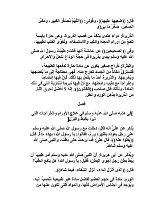 ‫ﻗﺎل: ))ﺿَﻌﯿﮭﺎ ﻋﻠﯿﮭﺎ((، و ُﻮﻟﻰ: ))اﻟﱠﮭُﻢ ُﺼَﻐﺮ اﻟﻜﺒِﯿ ِ، و ُﻜ ﱢﺮ‬
     ‫ﻠ ﱠﻣ ﱢَ َ ﺮ ﻣ ﺒَ‬                     ‫ﻗ‬
                                              ‫اﻟﺼَﻐِﯿ ِ، ﺻَﻐﺮ َﺎ ﺑِﻰ((.‬
                                                      ‫ﺮ ﱢْﻣ‬
   ‫اﻟﺬرِﯾﺮ ُ: دواء ھﻨﺪى ُﺘﺨﺬ ﻣﻦ َﺼﺐ اﻟ ﱠرﯾﺮة، وھﻰ ﺣﺎرة ﯾﺎﺑﺴﺔ‬
                          ‫ﺬ‬     ‫ﻗ‬          ‫ﯾ‬               ‫ﱠ ة‬
  ‫ﺗﻨﻔﻊ ِﻦ أورام اﻟﻤ ِ َة واﻟﻜَ ِﺪ واﻻﺳﺘﺴﻘﺎء، و ُﻘ ﱢى اﻟﻘﻠﺐ ﻟﻄﯿﺒﮭﺎ،‬
                 ‫ﺗﻮ‬                ‫ﺒِ‬        ‫َﻌﺪ‬            ‫ُﻣ‬
‫وﻓﻰ ))اﻟﺼﺤﯿﺤﯿﻦ(( ﻋﻦ ﻋﺎﺋﺸﺔ أﻧﮭﺎ ﻗﺎﻟﺖ: ﻃ ﱠﺒْﺖ رﺳﻮل اﷲ ﺻﻠﻰ‬
          ‫َ‬      ‫ﯿ ُ‬
    ‫اﷲ ﻋﻠﯿﮫ وﺳﻠﻢ ﺑﯿ ِى ﺑﺬرِﯾﺮة ﻓﻰ َ ﱠ ِ اﻟ َداع ﻟﻠﺤِﻞ واﻹﺣْﺮَا ِ.‬
     ‫م‬          ‫ﱢ‬        ‫َﺪ َ ٍ ﺣﺠﺔ ﻮ‬
        ‫واﻟﺒَﺜْ َة: ُﺮاج ﺻﻐﯿﺮ ﯾﻜﻮن ﻋﻦ ﻣﺎدة ﺣﺎرة ﺗﺪﻓﻌﮭﺎ اﻟﻄﺒﯿﻌﺔ،‬
                                                        ‫ﺮ ﺧ‬
‫ﻓﺘﺴﺘﺮ ﱡ ﻣﻜﺎﻧ ً ﻣﻦ اﻟﺠﺴﺪ ﺗﺨﺮج ﻣﻨﮫ، ﻓﮭﻰ ﻣﺤﺘﺎﺟﺔ إﻟﻰ ﻣﺎ ُﻨﻀﺠﮭﺎ‬
        ‫ﯾ‬                                           ‫ﺎ‬     ‫ق‬
       ‫و ُﺨﺮﺟﮭﺎ، واﻟ ﱠرﯾﺮة أﺣ ُ ﻣﺎ ﯾﻔﻌﻞ ﺑﮭﺎ ذﻟﻚ، ﻓﺈن ﻓﯿﮭﺎ إﻧﻀﺎﺟﺎً‬
                    ‫ﱠ‬                    ‫ﺬ ُ ﺪ‬                 ‫ﯾ‬
‫وإﺧﺮاﺟﺎ ﻣﻊ ِﯿﺐ راﺋﺤﺘﮭﺎ، ﻣﻊ أن ﻓﯿﮭﺎ ﺗﺒﺮﯾﺪا ﻟﻠﻨﺎرﯾﺔ اﻟﺘﻰ ﻓﻰ ﺗﻠﻚ‬
                     ‫ً‬          ‫ﱠ‬                  ‫ً ﻃ‬
  ‫اﻟﻤﺎدة، وﻟﺬﻟﻚ ﻗﺎل ﺻﺎﺣﺐ ))اﻟﻘﺎﻧﻮن((: إﻧﮫ ﻻ أﻓﻀﻞ ﻟﺤﺮق اﻟﻨﺎر‬
                                  ‫ﻣﻦ اﻟﺬرِﯾﺮة ﺑ ُھﻦ اﻟﻮردِ واﻟﺨﻞ.‬
                                                ‫ﺪ ِ‬        ‫ﱠ‬
                                ‫ﻓﺼﻞ‬
 ‫[ﻓﻰ َﺪْﯾﮫ ﺻﻠﻰ اﷲ ﻋﻠﯿﮫ وﺳﻠﻢ ﻓﻰ ﻋﻼج اﻷورام واﻟ ُ َاﺟﺎت اﻟﺘﻰ‬
          ‫ﺨﺮ‬                                         ‫ھ‬
                       ‫ﺗﺒﺮأ ﺑﺎﻟ َ ﱢ واﻟﺒﺰ ِ]‬
                        ‫ﺒﻂ َ ْل‬
  ‫ُﺬﻛﺮ ﻋﻦ ﻋﻠ ﱟ أﻧﮫ ﻗﺎل: دﺧﻠﺖ ﻣﻊ رﺳﻮل اﷲ ﺻﻠﻰ اﷲ ﻋﻠﯿﮫ وﺳﻠﻢ‬
                                      ‫ُ‬              ‫ﻰ‬          ‫ﯾ‬
‫ﻋﻠﻰ رﺟﻞ ﯾﻌﻮ ُه ﺑﻈﮭﺮه ور ٌ، ﻓﻘﺎﻟﻮا: ﯾﺎ رﺳﻮل اﷲ؛ ﺑﮭﺬه ﻣِ ﱠ ٌ. ﻗﺎل:‬
      ‫ﺪة‬                                ‫م‬          ‫د‬
   ‫)) ُ ﱡﻮا ﻋﻨﮫ((، ﻗﺎل ﻋﻠ ﱡ: ﻓﻤﺎ ﺑﺮِﺣ ُ ﺣﺘﻰ ُ ﱠﺖْ، واﻟﻨﺒﻰ ﺻﻠﻰ اﷲ‬
               ‫ﱡ‬       ‫ﺑﻄ‬      ‫َ ﺖ‬         ‫ﻰ‬                 ‫ﺑﻄ‬
                                                ‫ﻋﻠﯿﮫ وﺳﻠﻢ ﺷﺎھ ٌ.‬
                                                 ‫ﺪ‬
‫و ُﺬﻛﺮ ﻋﻦ أﺑﻰ ھﺮﯾﺮة: أ ﱠ اﻟﻨﺒﻰ ﺻﻠﻰ اﷲ ﻋﻠﯿﮫ وﺳﻠﻢ أﻣﺮ ﻃﺒﯿﺒ ً أن‬
   ‫ﺎ‬                           ‫ﱠ‬     ‫ن‬                    ‫ﯾ‬
 ‫ﯾَ ُﻂ ﺑﻄﻦ رﺟﻞ أﺟْ َى اﻟﺒﻄﻦ، ﻓﻘﯿﻞ: ﯾﺎ رﺳﻮل اﷲ؛ ھﻞ ﯾﻨﻔﻊ اﻟ ّ ﱡ؟‬
  ‫ﻄﺐ‬                                         ‫ﻮ‬           ‫ﺒﱠ‬
                 ‫ﻗﺎل: ))اﻟﺬى أﻧﺰَل اﻟﺪاء، أﻧﺰل اﻟ ﱢ َﺎء، ﻓِﯿﻤَﺎ ﺷﺎء((.‬
                                  ‫ﺸﻔ‬                 ‫ْ َ‬
  ‫اﻟﻮرم: ﻣﺎدة ﻓﻰ ﺣﺠﻢ اﻟﻌﻀﻮ ﻟﻔﻀﻞ ﻣﺎدة ﻏﯿﺮِ ﻃﺒﯿﻌﯿﺔ ﺗﻨﺼﺐ إﻟﯿﮫ،‬
        ‫ﱡ‬
    ‫و ُﻮﺟﺪ ﻓﻰ أﺟﻨﺎس اﻷﻣﺮاض ُﱢﮭﺎ، واﻟﻤﻮاد اﻟﺘﻰ ﺗﻜﻮن ﻋﻨﮭﺎ ﻣﻦ‬
                       ‫ُ‬         ‫ﻛﻠ‬                     ‫ﯾ‬
 