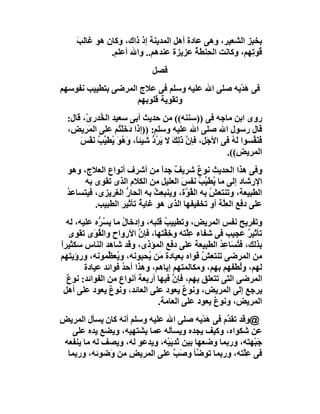 ‫ﺐ‬
     ‫ﺑﺨﺒﺰ اﻟﺸﻌﯿﺮ، وھﻰ ﻋﺎدة أھﻞ اﻟﻤﺪﯾﻨﺔ إذ ذاك، وﻛﺎن ھﻮ ﻏﺎﻟ َ‬
               ‫ُﻮ ِﮭﻢ، وﻛﺎﻧﺖ اﻟﺤِﻨﻄﺔ ﻋﺰﯾﺰة ﻋﻨﺪھﻢ.. واﷲ أﻋﻠﻢ.‬
                                          ‫ُ‬              ‫ﻗ ﺗ‬
                                ‫ﻓﺼﻞ‬
‫ﻓﻰ ھﺪْﯾﮫ ﺻﻠﻰ اﷲ ﻋﻠﯿﮫ وﺳﻠﻢ ﻓﻰ ﻋﻼج اﻟﻤﺮﺿﻰ ﺑﺘﻄﯿﯿﺐ ﻧﻔﻮﺳﮭﻢ‬
                                                 ‫َ‬
                    ‫وﺗﻘﻮﯾﺔ ﻗﻠﻮﺑﮭﻢ‬
  ‫روى اﺑﻦ ﻣﺎﺟﮫ ﻓﻰ ))ﺳﻨﻨﮫ(( ﻣﻦ ﺣﺪﯾﺚ أﺑﻰ ﺳﻌﯿﺪ اﻟ ُﺪر ّ، ﻗﺎل:‬
        ‫ﺨ ى‬
  ‫ﻗﺎل رﺳﻮل اﷲ ﺻﻠﻰ اﷲ ﻋﻠﯿﮫ وﺳﻠﻢ: ))إذا دَﺧﻠْ ُﻢ ﻋﻠﻰ اﻟﻤَ ِﯾ ِ،‬
   ‫ﺮﺾ‬              ‫َﺘ‬
      ‫ﻓَﻨ ﱢﺴﻮا َ ُ ﻓﻰ اﻷﺟَ ِ، ﻓﺈن ذَ ِﻚ ﻻ ﯾ ُ ﱡ ﺷﯿﺌً، وَ ُﻮَ ُﻄ ﱢ ُ ﻧﻔْﺲ‬
      ‫ﻞ ﱠ ﻟ َ َﺮد ﺎ ھ ﯾ َﯿﺐ َ َ‬                             ‫ﻟﮫ‬     ‫َﻔ‬
                                                          ‫اﻟﻤﺮﯾ ِ((.‬
                                                              ‫ﺾ‬
  ‫وﻓﻰ ھﺬا اﻟﺤﺪﯾﺚ ﻧﻮ ٌ ﺷﺮﯾﻒ ﺟﺪا ﻣﻦ أﺷﺮف أﻧﻮاع اﻟﻌﻼج، وھﻮ‬
                               ‫ٌ ً‬          ‫ع‬
       ‫اﻹرﺷﺎد إﻟﻰ ﻣﺎ ُﻄ ﱢﺐ ﻧﻔﺲَ اﻟﻌﻠﯿﻞ ﻣﻦ اﻟﻜﻼم اﻟﺬى ﺗﻘﻮى ﺑﮫ‬
                                            ‫ﯾ ﯿ ُ‬
  ‫اﻟﻄﺒﯿﻌﺔ، وﺗﻨﺘﻌﺶ ﺑﮫ اﻟ ُ ﱠة، وﯾﻨﺒ ِﺚ ﺑﮫ اﻟﺤﺎر اﻟﻐﺮﯾﺰى، ﻓﯿﺘﺴﺎﻋﺪ‬
  ‫ُ‬                ‫ﱡ‬         ‫ﻌ ُ‬       ‫ﻘﻮ‬       ‫ُ‬
          ‫ﻋﻠﻰ دﻓﻊ اﻟﻌِﱠﺔ أو ﺗﺨﻔﯿﻔﮭﺎ اﻟﺬى ھﻮ ﻏﺎﯾ ُ ﺗﺄﺛﯿﺮ اﻟﻄﺒﯿﺐ.‬
                        ‫ﺔ‬                          ‫ﻠ‬
   ‫وﺗﻔﺮﯾﺢ ﻧﻔﺲ اﻟﻤﺮﯾﺾ، وﺗﻄﯿﯿﺐ ﻗﻠﺒﮫ، وإدﺧﺎل ﻣﺎ ﯾ ُ ﱡه ﻋﻠﯿﮫ، ﻟﮫ‬
             ‫ُ ﺴﺮ‬                  ‫ُ‬
    ‫ﺗﺄﺛﯿﺮ ﻋﺠﯿﺐ ﻓﻰ ﺷﻔﺎء ﻋﱠﺘﮫ و ِ ﱠﺘﮭﺎ، ﻓﺈن اﻷرواح واﻟ ُ َى ﺗﻘﻮى‬
            ‫ﻘﻮ‬            ‫ﱠ‬        ‫ِﻠ ﺧﻔ‬                     ‫ٌ‬
‫ﺑﺬﻟﻚ، ﻓ ُ َﺎ ِﺪ اﻟﻄﺒﯿﻌﺔ ﻋﻠﻰ دﻓﻊ اﻟﻤﺆذى، وﻗﺪ ﺷﺎھﺪ اﻟﻨﺎس ﺳﻜﺜﯿﺮا‬
‫ً‬                                                   ‫ﺘﺴ ﻋ ُ‬
‫ﻣﻦ اﻟﻤﺮﺿﻰ ﺗﻨﺘ ِﺶ ﻗﻮاه ﺑﻌﯿﺎدة ﻣَﻦ ُﺤﺒﻮﻧﮫ، و ُﻌ ﱢﻤﻮﻧﮫ، ورؤﯾﺘﮭﻢ‬
                 ‫ﯾﻈ‬           ‫ﯾ‬                ‫ﻌ ُ‬
         ‫ﻟﮭﻢ، وُﻄﻔﮭﻢ ﺑﮭﻢ، وﻣﻜﺎﻟﻤﺘﮭﻢ إﯾﺎھﻢ، وھﺬا أﺣﺪ ﻓﻮاﺋﺪ ﻋﯿﺎدة‬
                      ‫ُ‬                                    ‫ﻟ‬
   ‫اﻟﻤﺮﺿﻰ اﻟﺘﻰ ﺗﺘﻌﻠﻖ ﺑﮭﻢ، ﻓﺈ ﱠ ﻓﯿﮭﺎ أرﺑﻌﺔ أﻧﻮاع ﻣﻦ اﻟﻔﻮاﺋﺪ: ﻧﻮ ٌ‬
   ‫ع‬                                 ‫ن‬
  ‫ﯾﺮﺟﻊ إﻟﻰ اﻟﻤﺮﯾﺾ، وﻧﻮع ﯾﻌﻮد ﻋﻠﻰ اﻟﻌﺎﺋﺪ، وﻧﻮع ﯾﻌﻮد ﻋﻠﻰ أھﻞ‬
                 ‫ٌ‬                       ‫ٌ‬
                                 ‫اﻟﻤﺮﯾﺾ، وﻧﻮع ﯾﻌﻮد ﻋﻠﻰ اﻟﻌﺎﻣﺔ.‬
                                                  ‫ٌ‬
‫@وﻗﺪ ﺗﻘ ﱠم ﻓﻰ ھﺪْﯾﮫ ﺻﻠﻰ اﷲ ﻋﻠﯿﮫ وﺳﻠﻢ أﻧﮫ ﻛﺎن ﯾﺴﺄل اﻟﻤﺮﯾﺾ‬
                                            ‫َ‬    ‫ﺪ‬
    ‫ﻋﻦ ﺷﻜﻮاه، وﻛﯿﻒ ﯾﺠﺪه وﯾﺴﺄﻟﮫ ﻋﻤﺎ ﯾﺸﺘﮭﯿﮫ، وﯾﻀﻊ ﯾﺪه ﻋﻠﻰ‬
 ‫ﺟَﺒْﮭﺘﮫ، ورﺑﻤﺎ وﺿﻌﮭﺎ ﺑﯿﻦ ﺛﺪﯾَﯿْﮫ، وﯾﺪﻋﻮ ﻟﮫ، وﯾﺼﻒ ﻟﮫ ﻣﺎ ﯾﻨﻔﻌﮫ‬
  ‫ﻓﻰ ﻋِﱠﺘﮫ، ورﺑﻤﺎ ﺗﻮ ﱠﺄ و َﺐ ﻋﻠﻰ اﻟﻤﺮﯾ ِ ﻣﻦ َﺿﻮﺋﮫ، ورﺑﻤﺎ‬
              ‫ﺾ و‬                 ‫ﺿ ﺻ ﱠ‬               ‫ﻠ‬
 