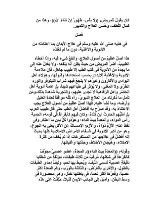 ‫ﻛﺎن ﯾﻘﻮل ﻟﻠﻤﺮﯾﺾ: ))ﻻ ﺑَﺄْس، ﻃَ ُﻮر إن ﺷَﺎء اﷲ((، وھﺬا ﻣﻦ‬
                  ‫ﮭ ٌ ْ َ‬                           ‫ُ‬
                          ‫ﻛﻤﺎل اﻟﱡﻄﻒ، و ُﺴﻦ اﻟﻌﻼج واﻟﺘﺪﺑﯿﺮ.‬
                                              ‫ﺣ‬       ‫ﻠ‬
                                ‫ﻓﺼﻞ‬
  ‫ﻓﻰ ھﺪْﯾﮫ ﺻﻠﻰ اﷲ ﻋﻠﯿﮫ وﺳﻠﻢ ﻓﻰ ﻋﻼج اﻷﺑﺪان ﺑﻤﺎ اﻋﺘﺎدﺗﮫ ﻣﻦ‬
                                                    ‫َ‬
               ‫اﻷدوﯾﺔ واﻷﻏﺬﯾﺔ، دون ﻣﺎ ﻟﻢ ﺗﻌْﺘَﺪْه‬
                      ‫َ‬
       ‫ھﺬا أﺻﻞ ﻋﻈﯿﻢ ﻣﻦ ُﺻﻮل اﻟ ِﻼج، وأﻧﻔﻊ ﺷﻰء ﻓﯿﮫ، وإذا أﺧﻄﺄه‬
                                 ‫ُ‬           ‫ﻌ‬        ‫ٌ أ‬      ‫ٌ‬
‫اﻟﻄﺒﯿ ُ، أﺿﺮ اﻟﻤﺮﯾﺾ ﻣﻦ ﺣﯿﺚ ﯾﻈﻦ أﻧﮫ ﯾﻨﻔﻌﮫ، وﻻ ﯾَﻌﺪِل ﻋﻨﮫ إﻟﻰ‬
             ‫ْ ُ‬                           ‫ُ‬        ‫َ‬        ‫ﱠ‬    ‫ﺐ‬
       ‫ﻣﺎ ﯾﺠﺪ ُ ﻣﻦ اﻷدوﯾﺔ ﻓﻰ ُﺘﺐ اﻟﻄﺐ إﻻ ﻃﺒﯿﺐ ﺟﺎھﻞ، ﻓﺈن ﻣﻼءﻣﺔ‬
       ‫َ‬                                        ‫ﻛ‬                ‫ه‬
  ‫اﻷدوﯾﺔ واﻷﻏﺬﯾﺔ ﻟﻸﺑﺪان ﺑﺤﺴﺐ اﺳﺘﻌﺪادھﺎ وﻗﺒﻮﻟﮭﺎ، وھﺆﻻء أھﻞ‬
    ‫اﻟﺒﻮادى واﻷﻛﺎ ُون وﻏﯿ ُھﻢ ﻻ ﯾﻨﺠَﻊ ﻓﯿﮭﻢ ﺷﺮاب اﻟﻠﯿﻨﻮﻓﺮ واﻟﻮرد‬
    ‫ِ‬                                ‫ُ‬          ‫ﺮ‬          ‫ر‬
‫اﻟ َ ﱢى وﻻ اﻟﻤﻐﻠﻰ، وﻻ ُﺆﺛﺮ ﻓﻰ ﻃﺒﺎﻋﮭﻢ ﺷﯿﺌً، ﺑﻞ ﻋﺎﻣﺔ أدوﯾﺔ أھﻞ‬
‫ِ‬               ‫ُ‬          ‫ﺎ‬                      ‫ﯾ‬                  ‫ﻄﺮ‬
‫اﻟ َ َﺮ وأھﻞ اﻟ ﱠﻓﺎھﯿﺔ ﻻ ﺗﺠﺪى ﻋﻠﯿﮭﻢ، واﻟﺘﺠﺮﺑﺔ ﺷﺎھﺪة ﺑﺬﻟﻚ،و َﻦ‬
  ‫ﻣ‬                                                  ‫ﺮ َ‬            ‫ﺤﻀ‬
         ‫ﺗﺄﻣﻞ ﻣﺎ ذﻛﺮﻧﺎه ﻣﻦ اﻟﻌﻼج اﻟﻨﺒﻮ ﱢ، رآه ُﱠﮫ ﻣﻮاﻓﻘﺎ ﻟﻌﺎدة اﻟﻌﻠﯿﻞ‬
                 ‫ِ‬    ‫ً‬         ‫ﻛﻠ‬       ‫ى‬
      ‫وأرﺿﮫ، وﻣﺎ ﻧﺸﺄ ﻋﻠﯿﮫ. ﻓﮭﺬا أﺻﻞ ﻋﻈﯿﻢ ﻣﻦ ُﺻﻮل اﻟﻌﻼج ﯾﺠﺐ‬
                          ‫ٌ أ‬          ‫ٌ‬
‫اﻻﻋﺘﻨﺎ ُ ﺑﮫ، وﻗﺪ ﺻ ﱠح ﺑﮫ أﻓﺎﺿﻞ أھﻞ اﻟﻄﺐ ﺣﺘﻰ ﻗﺎل ﻃﺒﯿﺐ اﻟﻌﺮب‬
           ‫ُ‬                             ‫ُ‬            ‫ﺮ‬         ‫ء‬
  ‫ﺑﻞ أﻃَ ﱡﮭﻢ اﻟﺤﺎرث اﺑﻦ ﻛَ َﺪ َ، وﻛﺎن ﻓﯿﮭﻢ ﻛﺄﺑﻘﺮاط ﻓﻰ ﻗﻮﻣﮫ: اﻟﺤِﻤﯿﺔ‬
  ‫ُ‬                                            ‫ﻠ َة‬      ‫ُ‬         ‫ﺒ‬
    ‫رأس اﻟﺪواء، واﻟﻤ ِﺪةُ ﺑﯿ ُ اﻟﺪاء؛ وﻋ ﱢ ُوا ُﻞ ﺑﺪن ﻣﺎ اﻋْ َﺎد. وﻓﻰ‬
              ‫ﺘ‬       ‫ﻮد ﻛ ﱠ ٍ‬                 ‫َﻌ ﺖ‬
 ‫ﻟﻔﻆ ﻋﻨﮫ: اﻷزْم دَوَا ٌ، واﻷزم: اﻹﻣﺴـﺎك ﻋﻦ اﻷﻛﻞ َﻌﻨﻰ ﺑﮫ اﻟﺠﻮع،‬
                    ‫ﯾ‬              ‫ُ‬                  ‫ُ ء‬
      ‫وھﻮ ﻣﻦ أﻛﺒﺮ اﻷدوﯾﺔ ﻓﻰ ﺷــﻔﺎء اﻷﻣﺮاض اﻻﻣﺘﻼﺋﯿﺔ ﻛ ﱢﮭﺎ ﺑﺤﯿﺚ‬
      ‫ُ‬          ‫ﻠ‬
          ‫إﻧﮫ أﻓﻀﻞ ﻓﻰ ِﻼﺟﮭﺎ ﻣﻦ اﻟﻤﺴﺘﻔﺮﻏﺎت إذا ﻟﻢ ُ َﻒ ﻣﻦ ﻛﺜﺮة‬
                     ‫ﯾﺨ ْ‬                                  ‫ُ ﻋ‬
                           ‫اﻻﻣﺘﻼء، وھَ َﺠﺎن اﻷﺧﻼط، و ِ ﱠﺗﮭﺎ وﻏﻠﯿﺎﻧﮭﺎ.‬
                                           ‫ﺣﺪ‬           ‫ﯿ ِ‬
      ‫وﻗﻮﻟﮫ: ))اﻟﻤَ ِ َ ُ ﺑﯿﺖ اﻟﺪاء((. اﻟﻤَﻌ َ ُ: ﻋﻀﻮ ﻋﺼﺒﻰ ﻣﺠ ﱠ ٌ‬
      ‫ٌ ﻮف‬                     ‫ِﺪة‬              ‫ﻌﺪة ُ‬
   ‫ﻛﺎﻟ َﺮ َﺔ ﻓﻰ ﺷﻜﻠﮭﺎ، ُﺮ ﱠﺐ ﻣﻦ ﺛﻼث ﻃﺒﻘﺎت، ﻣﺆﱠﻔﺔ ﻣﻦ ﺷﻈﺎﯾﺎ‬
                 ‫ﻟ ٍ‬                      ‫ﻣ ﻛ ٌ‬           ‫ﻘ ْﻋ ِ‬
‫دﻗﯿﻘﺔ ﻋﺼﺒﯿﺔ ُﺴﻤﻰ اﻟ ﱢﯿ َ، و ُﺤﯿﻂ ﺑﮭﺎ ﻟﺤﻢ، وﻟﯿﻒ إﺣﺪى اﻟﻄﺒﻘﺎت‬
                 ‫ُ‬                    ‫ﻠﻒ ﯾ‬         ‫ﺗ‬          ‫ٍ‬
   ‫ﺑﺎﻟﻄﻮل، وا ُﺧﺮى ﺑﺎﻟﻌﺮْض، واﻟﺜﺎﻟﺜ ِ ﺑﺎﻟﻮرْب، وﻓﻢ اﻟﻤَﻌِ َة أﻛﺜﺮ‬
          ‫ُ ﺪ‬             ‫ﺔ َ‬                 ‫َ‬       ‫ﻷ‬
  ‫ﻋﺼﺒً، وﻗﻌ ُھﺎ أﻛﺜﺮ ﻟﺤﻤ ً، ﻓﻰ ﺑﺎﻃﻨﮭﺎ َﻤْﻞ، وھﻰ ﻣﺤﺼﻮرة ﻓﻰ‬
                           ‫ﺧ‬               ‫ﺎ‬          ‫ﺮ‬      ‫ﺎ‬
     ‫وﺳﻂ اﻟﺒﻄﻦ، وأﻣﯿَﻞ إﻟﻰ اﻟﺠﺎﻧﺐ اﻷﯾﻤﻦ ﻗﻠﯿ ً، ﺧﻠِﻘَﺖ ﻋﻠﻰ ھﺬه‬
                 ‫ﻼ ُ ْ‬                           ‫ُ‬
 