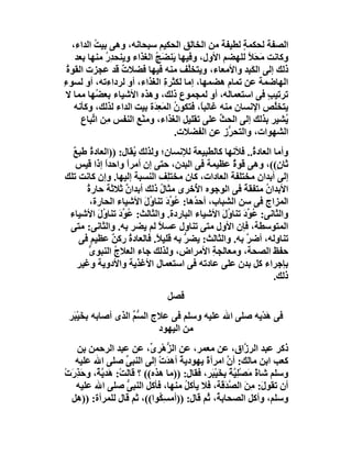 ‫اﻟﺼﻔﺔ ﻟﺤﻜﻤﺔ ﻟﻄﯿﻔﺔ ﻣﻦ اﻟﺨﺎﻟﻖ اﻟﺤﻜﯿﻢ ﺳﺒﺤﺎﻧﮫ، وھﻰ ﺑﯿﺖ اﻟﺪاء،‬
           ‫ُ‬                                             ‫ٍ‬
     ‫وﻛﺎﻧﺖ َ َ ً ﻟﻠﮭﻀﻢ اﻷول، وﻓﯿﮭﺎ َﻨﻀَﺞ اﻟﻐﺬاء وﯾﻨﺤﺪر ﻣﻨﮭﺎ ﺑﻌﺪ‬
               ‫ُِ‬            ‫ﯾ ُ‬                           ‫ﻣﺤﻼ‬
  ‫ذﻟﻚ إﻟﻰ اﻟﻜَ ِﺪ واﻷﻣﻌﺎء، وﯾﺘﺨﱠﻒ ﻣﻨﮫ ﻓﯿﮭﺎ ﻓﻀﻼت ﻗﺪ ﻋﺠﺰت اﻟﻘﻮة‬
  ‫ُ‬               ‫ٌ‬                     ‫ﻠ‬                  ‫ﺒ‬
‫اﻟﮭﺎﺿﻤﺔ ﻋﻦ ﺗﻤﺎم ھﻀﻤﮭﺎ، إﻣﺎ ﻟﻜﺜﺮ ِ اﻟﻐﺬاء، أو ﻟﺮداءﺗﮫ، أو ﻟﺴﻮء‬
‫ِ‬                                ‫ة‬
 ‫ﺗﺮﺗﯿﺐ ﻓﻰ اﺳﺘﻌﻤﺎﻟﮫ، أو ﻟﻤﺠﻤﻮع ذﻟﻚ، وھﺬه اﻷﺷﯿﺎء ﺑﻌ ُﮭﺎ ﻣﻤﺎ ﻻ‬
            ‫ﻀ‬                                                  ‫ٍ‬
     ‫ﯾﺘﺨﱠﺺ اﻹﻧﺴﺎن ﻣﻨﮫ ﻏﺎﻟﺒﺎً، ﻓﺘﻜﻮن اﻟﻤَ ِ َة ﺑﯿﺖ اﻟﺪاء ﻟﺬﻟﻚ، وﻛﺄﻧﮫ‬
                            ‫ُ ﻌﺪ‬                                 ‫ﻠ‬
       ‫ُﺸﯿﺮ ﺑﺬﻟﻚ إﻟﻰ اﻟﺤﺚ ﻋﻠﻰ ﺗﻘﻠﯿﻞ اﻟﻐﺬاء، وﻣﻨْﻊ اﻟﻨﻔﺲ ِﻦ ا ﱢﺒﺎع‬
          ‫ﻣ ﺗ‬          ‫ِ‬                           ‫ﱢ‬               ‫ﯾ‬
                                     ‫اﻟﺸﮭﻮات، واﻟﺘﺤ ﱡز ﻋﻦ اﻟﻔﻀﻼت.‬
                                                     ‫ﺮِ‬
  ‫وأﻣﺎ اﻟﻌﺎد ُ.. ﻓﻸﻧﮭﺎ ﻛﺎﻟﻄﺒﯿﻌﺔ ﻟﻺﻧﺴﺎن؛ وﻟﺬﻟﻚ ُﻘﺎل: ))اﻟﻌﺎد ُ ﻃﺒﻊ‬
  ‫ة ٌ‬                ‫ﯾ‬                                  ‫ة‬
   ‫ﺛﺎ ٍ((، وھﻰ ﻗﻮة ﻋﻈﯿﻤﺔ ﻓﻰ اﻟﺒﺪن، ﺣﺘﻰ إن أﻣﺮً واﺣﺪا إذا ﻗﯿﺲ‬
             ‫ً‬     ‫ا‬                             ‫ٌ‬            ‫ن‬
‫إﻟﻰ أﺑﺪان ﻣﺨﺘﻠﻔﺔ اﻟﻌﺎدات، ﻛﺎن ﻣﺨﺘِﻒ اﻟﻨﺴﺒﺔ إﻟﯿﮭﺎ. وإن ﻛﺎﻧﺖ ﺗﻠﻚ‬
                               ‫ﻠ‬
      ‫اﻷﺑﺪان ﻣﺘﻔﻘﺔ ﻓﻰ اﻟﻮﺟﻮه ا ُﺧﺮى ﻣﺜﺎل ذﻟﻚ أﺑﺪان ﺛﻼﺛﺔ ﺣﺎرة‬
      ‫ُ‬           ‫ٌ‬          ‫ُ‬        ‫ﻷ‬             ‫ً‬     ‫ُ‬
        ‫اﻟﻤﺰاج ﻓﻰ ﺳﻦ اﻟﺸﺒﺎب، أﺣ ُھﺎ: ُﻮ َ ﺗﻨﺎ ُل اﻷﺷﯿﺎء اﻟﺤﺎرة،‬
                       ‫ﺪ ﻋ ﱢد و َ‬
 ‫واﻟﺜﺎﻧﻰ: ُﻮ َ ﺗﻨﺎ ُل اﻷﺷﯿﺎء اﻟﺒﺎردة. واﻟﺜﺎﻟﺚ: ُ ﱢد ﺗﻨﺎ ُل اﻷﺷﯿﺎء‬
          ‫ﻋﻮ َ و َ‬                            ‫ﻋ ﱢد و َ‬
 ‫اﻟﻤﺘﻮﺳﻄﺔ، ﻓﺈن اﻷول ﻣﺘﻰ ﺗﻨﺎول ﻋﺴﻼ ﻟﻢ ﯾﻀﺮ ﺑﮫ. واﻟﺜﺎﻧﻰ: ﻣﺘﻰ‬
                            ‫ً‬
    ‫ﺗﻨﺎوﻟﮫ، أﺿ ﱠ ﺑﮫ. واﻟﺜﺎﻟﺚ: ﯾﻀﺮ ﺑﮫ ﻗﻠﯿ ً. ﻓﺎﻟﻌﺎدة رﻛﻦ ﻋﻈﯿﻢ ﻓﻰ‬
               ‫ُ ٌ‬         ‫ﻼ‬       ‫ﱡ‬                  ‫ﺮ‬
       ‫ﺣﻔﻆ اﻟﺼﺤﺔ، وﻣﻌﺎﻟﺠﺔ اﻷﻣﺮاض، وﻟﺬﻟﻚ ﺟﺎء اﻟﻌﻼج اﻟﻨﺒﻮ ﱡ‬
       ‫ى‬        ‫ُ‬                           ‫ِ‬
   ‫ﺑﺈﺟﺮاء ﻛﻞ ﺑﺪن ﻋﻠﻰ ﻋﺎدﺗﮫ ﻓﻰ اﺳﺘﻌﻤﺎل اﻷﻏﺬﯾﺔ واﻷدوﯾﺔ وﻏﯿﺮ‬
   ‫ِ‬
                                                             ‫ذﻟﻚ.‬
                                 ‫ﻓﺼﻞ‬
 ‫ﻓﻰ ھﺪْﯾﮫ ﺻﻠﻰ اﷲ ﻋﻠﯿﮫ وﺳﻠﻢ ﻓﻰ ﻋﻼج اﻟ ﱡﻢ اﻟﺬى أﺻﺎﺑﮫ ﺑﺨﯿْ َﺮ‬
  ‫َﺒ‬                ‫ﺴﱢ‬                                ‫َ‬
                           ‫ﻣﻦ اﻟﯿﮭﻮد‬
   ‫ذﻛﺮ ﻋﺒﺪ اﻟﺮ ﱠاق، ﻋﻦ ﻣﻌﻤﺮ، ﻋﻦ اﻟ ﱡھْﺮ ﱢ، ﻋﻦ ﻋﺒﺪ اﻟﺮﺣﻤﻦ ﺑﻦ‬
                            ‫ﺰ ى‬                              ‫ز‬
   ‫ﻛﻌﺐ اﺑﻦ ﻣﺎﻟﻚ: أن اﻣﺮأ ً ﯾﮭﻮدﯾﺔً أھﺪتْ إﻟﻰ اﻟﻨﺒﻰ ﺻﻠﻰ اﷲ ﻋﻠﯿﮫ‬
                    ‫ﱢ‬           ‫َ‬           ‫ة‬       ‫ﱠ‬
‫وﺳﻠﻢ ﺷﺎ ً َﺼْﻠِ ﱠﺔً ﺑﺨَﯿْ َﺮ، ﻓﻘﺎل: ))ﻣﺎ ھﺬه(( ؟ ﻗﺎﻟﺖْ: ھَﺪ ﱠ ٌ، وﺣَﺬرَت‬
‫ِ ْ‬      ‫ﯾﺔ‬                                   ‫ةﻣ ﯿ ِ ﺒ‬
   ‫أن ﺗﻘﻮ َ: ﻣِﻦ اﻟ ﱠ َﻗﺔ، ﻓﻼ ﯾﺄﻛﻞ ﻣﻨﮭﺎ، ﻓﺄﻛﻞ اﻟﻨﺒِﻰ ﺻﻠﻰ اﷲ ﻋﻠﯿﮫ‬
                    ‫ﱡ‬                ‫ُ‬             ‫ل َ ﺼﺪ‬
  ‫وﺳﻠﻢ، وأﻛﻞ اﻟﺼﺤﺎﺑ ُ، ُﻢ ﻗﺎل: ))أﻣﺴِ ُﻮا((، ﺛﻢ ﻗﺎل ﻟﻠﻤﺮأة: ))ھﻞ‬
                              ‫ﻜ‬             ‫ﺔ ﺛ‬
 