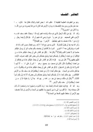 ‫ﺍﻟﻌﺎﺷﺮ : ﺍﳋﺴﻒ‬

‫ﻭﻫﻮ ﻣﻦ ﺍﻟﻌﻘﻮﺑﺎﺕ ﺍﻟﻌﻈﻴﻤﺔ ﺍﻟﻔﻈﻴﻌﺔ ﺍﻟﱵ ﻋﺎﻗﺐ ﺍﷲ ‪‬ﺎ ﺑﻌﺾ ﺍﻟﻌﺒﺎﺩ ﻭﺍﻟﺒﻼﺩ، ﻓﻘﺎﻝ ﺗﻌﺎﱃ ﺫﻛﺮﻩ ﳐـﱪﺍ‬
 ‫ﻋﻤﺎ ﺣﻞ ﺑﻘﺎﺭﻭﻥ ﻭﻣﻦ ﻣﻌﻪ:‪‬ﻓﺨﺴﻔﻨ‪‬ﺎ ﹺﺑﻪ ﻭﹺﺑﺪ‪‬ﺍﺭﻩ ﺍﻷﺭﺽ ﻓﻤ‪‬ﺎ ﻛﹶﺎﻥ ﹶﻟ ‪ ‬ﻣ‪‬ﻦ ﻓﹶﺌﺔ ‪‬ﻨﺼ ‪‬ﻭ‪‬ﻧ ‪ ‬ﻣ‪‬ﻦ ‪‬ﻭﻥ ﺍﻟﱠـﻪ‬
 ‫ﹶ ﻪ ‪  ‬ﻳ ‪‬ﺮ ﻪ ﺩ ‪ ‬ﻠ ‪‬‬                         ‫ﹶ ‪  ‬ﹾ ‪  ‬ﹺ‪   َ ‬ﹶ‬                          ‫ﹼ‬
                                                                            ‫ﻭﻣ‪‬ﺎ ﻛﹶﺎﻥ ﻣﻦ ﺍ ﹸﻨ‪‬ﺘﺼﺮﹺﻳﻦ‪.(1)‬‬
                                                                                  ‫ﹶ ‪ ‬ﳌ ‪ ‬‬            ‫‪‬‬
‫ﻭﺃﺧﱪ ﺍﻟﻨﱯ ‪ ‬ﻋﻦ ﺫﻟﻚ ﺍﻟﺮﺟﻞ ﺍﻟﺬﻱ ﻏﺮﻩ ﻣﺎﻟﻪ ﻭﻟﺒﺎﺳﻪ، ﻓﺠﺮ ﺛﻮﺑﻪ ﻛﱪﺍ ﻭﺧﻴﻼﺀ ؛ﻓﺨـﺴﻒ ﺍﷲ ﺑـﻪ‬
‫ﺍﻷﺭﺽ، ﻓﻔﻲ ﺍﻟﺼﺤﻴﺤﲔ ﻋﻦ ﺍﺑﻦ ﻋﻤﺮ ﻭﺃﰊ ﻫﺮﻳﺮﺓ ﺭﺿﻲ ﺍﷲ ﻋﻨﻬﻢ ﺃﻥ ﺍﻟﻨﱯ ‪ ‬ﻗﺎﻝ:) ﺑﻴﻨﻤﺎ ﺭﺟﻞ ﳚﺮ‬
                               ‫)2(‬
                                   ‫ﺇﺯﺍﺭﻩ ﻣﻦ ﺍﳋﻴﻼﺀ؛ ﺧﺴﻒ ﺑﻪ، ﻓﻬﻮ ﻳﺘﺠﻠﺠﻞ ﰲ ﺍﻷﺭﺽ ﺇﱃ ﻳﻮﻡ ﺍﻟﻘﻴﺎﻣﺔ(‬
‫ﻭﺃﻣﺮ ﺍﷲ ﻧﺒﻴﻪ ‪ ‬ﺃﻥ ﻳﻘﻮﻝ ﻟﻠﻤﺸﺮﻛﲔ ﺍﻟﺬﻳﻦ ﻳﺪﻋﻮﻥ ﻣﻊ ﺍﷲ ﺁﳍﺔ ﺃﺧـﺮﻯ، ﻓﻴﺨﻠـﺼﻮﻥ ﺍﻟﻌﺒـﺎﺩﺓ ﷲ ﰲ‬
 ‫ﺍﻟﻀﺮﺍﺀ، ﻭﻳﺸﺮﻛﻮﻥ ﻣﻌﻪ ﺁﳍﺔ ﺃﺧﺮﻯ ﰲ ﺍﻟﺴﺮﺍﺀ:‪ ‬ﹶﺃﻓﺄﻣ‪‬ﻨ‪‬ﺘﻢ ﺃﹶﻥ ‪‬ﻳﺨﺴﻒ ﹺﺑﻜﻢ ﺟ‪‬ﺎﹺﻧﺐ ﺍﹾﻟ‪‬ﺒﺮ ﹶﺃﻭ ‪‬ﺮﺳﻞ ﻋﻠ‪‬ﻴﻜﻢ‬
 ‫‪   ‬ﻳ ‪  ‬ﹶ ‪‬ﹶ ﹸ ‪‬‬          ‫‪  ِ ‬ﹸ‪‬‬            ‫ﹶﹶ ‪‬‬
 ‫ﺣ‪‬ﺎﺻﺒ‪‬ﺎ ﹸﺛ ‪ ‬ﻻ ‪‬ﺗﺠ ‪‬ﻭﹾﺍ ﹶﻟﻜﻢ ﻭﻛ‪‬ﻴﻼ‪ (3)‬ﻭﻗﺎﻝ ﺗﻌﺎﱃ: ‪‬ﻗﻞ ‪‬ﻮ ﺍﹾﻟﻘﹶﺎﺩ ‪ ‬ﻋﻠﹶﻰ ﺃﹶﻥ ‪‬ﻳ‪‬ﺒﻌﺚ ﻋﻠ‪‬ﻴﻜﻢ ﻋﺬﹶﺍﺑ‪‬ﺎ ‪‬ـﻦ‬
      ‫‪ ‬ﹶ ‪‬ﹶ ﹸ ‪  ‬ﻣ‬                ‫ﹸ ﹾ ﻫ ‪ ‬ﺭ ‪‬‬                          ‫‪ ‬ﻢ ﹶ ﹺﺪ ﹸ ‪  ‬ﹰ‬
 ‫ﻓﻮﻗﻜﻢ ﹶﺃﻭ ﻣ‪‬ﻦ ‪‬ﺗﺤﺖ ﹶﺃﺭ ‪‬ﻠ ﹸﻢ ﹶﺃﻭ ‪‬ﻳﻠﹺﺒﺴ ﹸﻢ ﺷﻴ‪‬ﻌﺎ ﻭ‪‬ﻳﺬ‪‬ﻳﻖ ‪‬ﺑﻌﻀ ﹸﻢ ‪‬ﺑﺄﺱ ‪‬ﺑﻌﺾ ﺍﻧﻈﺮ ﻛ‪‬ﻴﻒ ‪‬ﻧﺼ ‪‬ﻑ ﺍﻵﻳ‪‬ﺎﺕ‬
 ‫‪‬‬       ‫‪  ‬ﺟ‪‬ﻜ ‪  ‬ﹾ ‪‬ﻜ ‪  ‬ﹰ ‪   ‬ﻜ ﹾ ‪  ‬ﹴ ﹸ ‪ ‬ﹶ ‪ ‬ﺮ ‪‬‬                                  ‫ﹶ ‪ ‬ﹸ ‪ ‬‬
 ‫ﹶﻟﻌﱠ ‪‬ﻢ ‪‬ﻳﻔﻘ ‪‬ﻮﻥ‪ .(4)‬ﻗﺎﻝ ﺍﺑﻦ ﺯﻳﺪ ﰲ ﻗﻮﻟﻪ ‪ ‬ﻗﻞ ‪‬ﻮ ﺍﹾﻟﻘﹶﺎﺩ ‪ ‬ﻋﻠﹶﻰ ﺃﹶﻥ ‪‬ﻳ‪‬ﺒﻌﺚ ﻋﻠ‪‬ﻴﻜﻢ ﻋﺬﹶﺍﺑ‪‬ﺎ ‪‬ﻦ ﻓﻮﻗﻜﻢ ﹶﺃﻭ‬
 ‫‪ ‬ﹶ ‪‬ﹶ ﹸ ‪  ‬ﻣ ﹶ ‪  ‬ﹸ ‪ ‬‬                  ‫ﹸ ﹾ ﻫ ‪ ‬ﺭ ‪‬‬                                    ‫‪‬ﻠﻬ ‪ ‬ﹾ ﹶﻬ ﹶ‬
‫ﻣ‪‬ﻦ ‪‬ﺗﺤﺖ ﹶﺃﺭ ‪‬ﻠ ﹸﻢ‪ .‬ﻗﺎﻝ: ﻛﺎﻥ ﺍﺑﻦ ﻣﺴﻌﻮﺩ ‪ ‬ﻳﺼﻴﺢ - ﻭﻫﻮ ﰲ ﺍ‪‬ﻠﺲ ﺃﻭ ﻋﻠﻰ ﺍﳌﻨﱪ - ﺃﻻ ﺃﻳﻬـﺎ‬     ‫‪  ‬ﺟ‪‬ﻜ ‪‬‬
‫ﺍﻟﻨﺎﺱ! ﺇﻧﻪ ﻧﺰﻝ ﺑﻜﻢ ﺇﻥ ﺍﷲ ﻳﻘﻮﻝ: ‪ ‬ﻗﻞ ‪‬ﻮ ﺍﹾﻟﻘﹶﺎﺩ ‪ ‬ﻋﻠﹶﻰ ﺃﹶﻥ ‪‬ﻳ‪‬ﺒﻌﺚ ﻋﻠ‪‬ﻴﻜﻢ ﻋﺬﹶﺍﺑ‪‬ﺎ ‪‬ﻦ ﻓﹶـﻮﻗﻜﻢ‪ ، ‬ﻟـﻮ‬
          ‫‪ ‬ﹸ ‪‬‬       ‫‪ ‬ﹶ ‪‬ﹶ ﹸ ‪  ‬ﻣ‬               ‫ﹸ ﹾ ﻫ ‪ ‬ﺭ ‪‬‬
‫ﺟﺎﺀﻛﻢ ﻋﺬﺍﺏ ﻣﻦ ﺍﻟﺴﻤﺎﺀ ﱂ ﻳﺒﻖ ﻣﻨﻜﻢ ﺃﺣﺪﺍ، ‪ ‬ﹶﺃﻭ ﻣ‪‬ﻦ ‪‬ﺗﺤﺖ ﹶﺃﺭ ‪‬ﻠ ﹸﻢ‪ ‬ﻟﻮ ﺧـﺴﻒ ﺑﻜـﻢ ﺍﻷﺭﺽ‬
                                ‫‪  ‬ﺟ‪‬ﻜ ‪‬‬            ‫‪‬‬
‫ﺃﻫﻠﻜﻜﻢ ﻭﱂ ﻳﺒﻖ ﻣﻨﻜﻢ ﺃﺣﺪﺍ، ‪ ‬ﹶﺃﻭ ‪‬ﻳﻠﹺﺒﺴﻜﹸﻢ ﺷﻴ‪‬ﻌﺎ ﻭ‪‬ﻳﺬ‪‬ﻳﻖ ‪‬ﺑﻌﻀ ﹸﻢ ‪‬ﺑﺄﺱ ‪‬ﺑﻌﺾ‪ ،‬ﺃﻻ ﺇﻧﻪ ﻧﺰﻝ ﺑﻜﻢ ﺃﺳﻮﺃ‬
                          ‫‪ ‬ﹾ ‪   ‬ﹰ ‪   ‬ﻜ ﹾ ‪  ‬ﹴ‬
   ‫ﺍﻟﺜﻼﺙ. )5( ﻭﻗﺎﻝ ﺃﺑﻮ ﻣﺎﻟﻚ، ﻭﺳﻌﻴﺪ ﺍﺑﻦ ﺟﺒﲑ، ﻭﳎﺎﻫﺪ، ﺭﲪﻬﻢ ﺍﷲ ﲨﻴﻌﺎ ﺃﻥ ﺍﳌﺮﺍﺩ ﺑﻘﻮﻟﻪ ‪ ‬ﹶﺃﻭ ﻣ‪‬ـﻦ‬
          ‫‪‬‬
                                                            ‫)6(‬
                                                                 ‫‪‬ﺗﺤﺖ ﹶﺃﺭ ‪‬ﻠ ﹸﻢ‪ ‬ﺃﻥ ﳜﺴﻒ ﺑﻜﻢ ﺍﻷﺭﺽ .‬
                                                                                            ‫‪  ‬ﺟ‪‬ﻜ ‪‬‬
‫ﻭﺣﲔ ﺃﺧﱪ ﺍﻟﻨﱯ ‪ ‬ﻗﻮﻣﻪ ﺑﻘﻴﺎﻡ ﺍﻟﺴﺎﻋﺔ ﻭﺍﻟﺒﻌﺚ ﺑﻌﺪ ﺍﳌﻮﺕ ﻛﺬﺑﻮﻩ، ﻭﺍﺳﺘﻬﺰﺅﺍ ﺑﻪ، ﻭﺍﺳﺘﺒﻌﺪﻭﺍ ﺫﻟـﻚ،‬
 ‫ﻗﺎﻝ ﺳﺒﺤﺎﻧﻪ ﻭﺗﻌﺎﱃ:‪ ‬ﹶﺃﻓﻠﻢ ‪‬ﻳﺮﻭ‪‬ﺍ ﹺﺇﻟﹶﻰ ﻣ‪‬ﺎ ‪‬ﺑ‪‬ﻴﻦ ﹶﺃ‪‬ﻳﺪ‪‬ﻳﻬﻢ ﻭﻣ‪‬ﺎ ﺧﻠﻔ ‪‬ﻢ ﻣﻦ ﺍﻟﺴﻤ‪‬ﺎﺀ ﻭ‪‬ﺍﻷﺭﺽ ﺇﹺﻥ ‪‬ﻧﺸﺄ ‪‬ﻧﺨﺴﻒ‬
 ‫‪‬ﹾ ‪ ِ ‬‬          ‫َ‪ ‬ﹺ‬         ‫‪ ‬ﹺ ‪   ‬ﹾ ﹶﻬ ‪  ‬‬                        ‫ﹶﹶ ‪ ‬‬
                                                       ‫)7(‬
                                                          ‫ﹺﺑﻬ ‪ ‬ﺍﻷﺭﺽ ﹶﺃﻭ ‪‬ﻧﺴﻘﻂ ﻋﻠ‪‬ﻴﻬﻢ ﻛﺴﻔﹰﺎ ﻣﻦ ﺍﻟﺴﻤ‪‬ﺎﺀ‪‬‬
                                                                ‫ﹺﻢ َ ‪     ‬ﹾ ‪‬ﹶ ﹺ ‪     ‬‬


                                                                       ‫)1 ( ﺳﻮﺭﺓ ﺍﻟﻘﺼﺺ ﺍﻵﻳﺔ 18 .‬
                             ‫)2 ( ﺻﺤﻴﺢ ﺍﻟﺒﺨﺎﺭﻱ ،ﺡ3،7923/5821، ﻭﺻﺤﻴﺢ ﻣﺴﻠﻢ ،ﺡ8802، 3/3561.‬
                                                                         ‫)3 ( ﺳﻮﺭﺓ ﺍﻹﺳﺮﺍﺀ ﺍﻵﻳﺔ 86.‬
                                                                         ‫)4 ( ﺳﻮﺭﺓ ﺍﻷﻧﻌﺎﻡ ﺍﻵﻳﺔ 56 .‬
                                                                          ‫)5 ( ﺟﺎﻣﻊ ﺍﻟﺒﻴﺎﻥ 7/022 .‬
                                         ‫)6 ( ﺍﳌﺼﺪﺭ ﺍﻟﺴﺎﺑﻖ 7/022 . ﻭﺍﻧﻈﺮ ﺗﻔﺴﲑ ﺍﺑﻦ ﺃﰊ ﺣﺎﰎ 4/1131.‬
                                                                             ‫)7 ( ﺳﻮﺭﺓ ﺳﺒﺄ ﺍﻵﻳﺔ 9.‬


                                                  ‫96‬
 