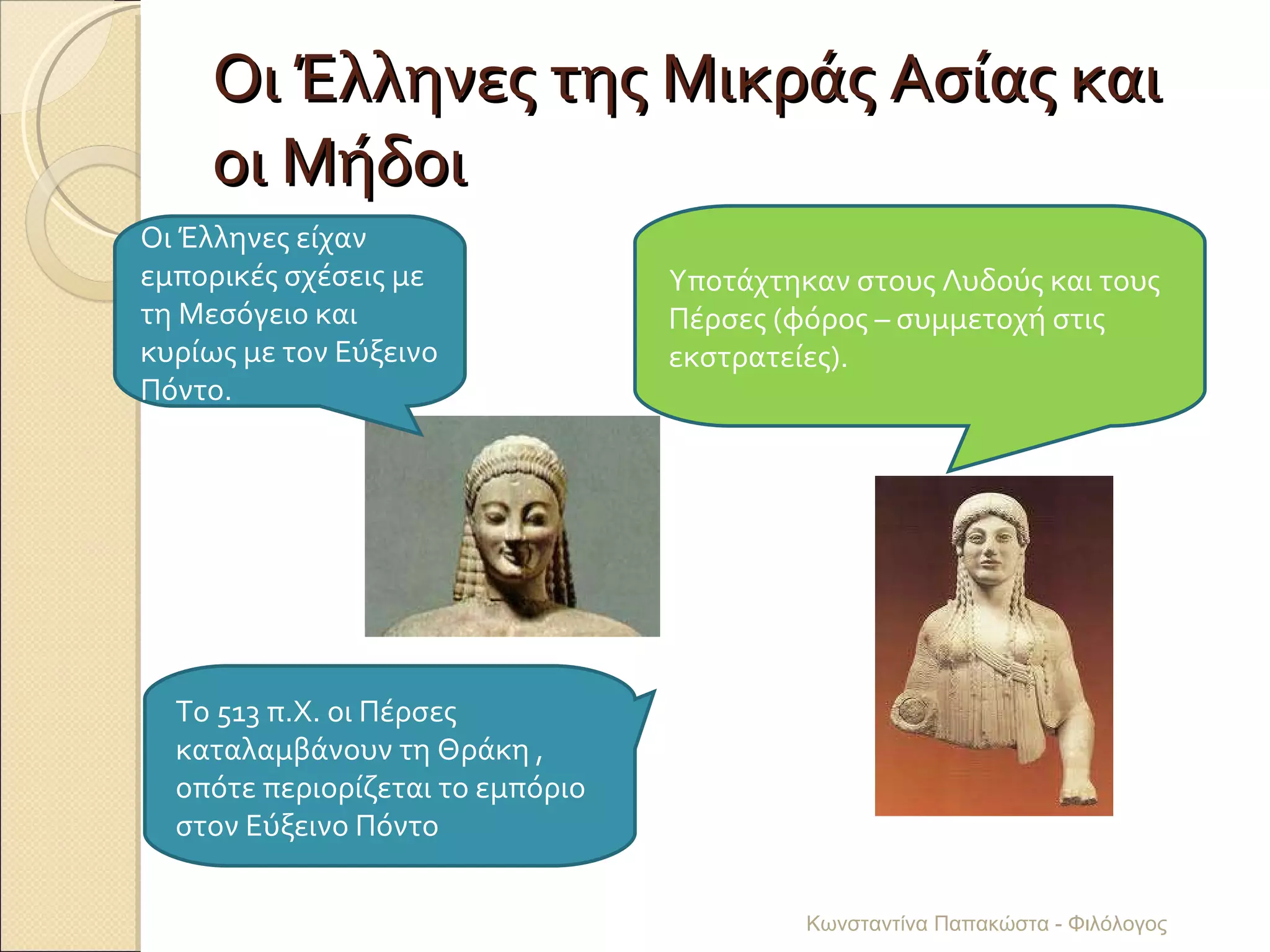 Οι Έλληνες της Μικράς Ασίας και οι Μήδοι Οι Έλληνες είχαν εμπορικές σχέσεις με τη Μεσόγειο και κυρίως με τον Εύξεινο Πόντο. Υποτάχτηκαν στους Λυδούς και τους Πέρσες (φόρος – συμμετοχή στις εκστρατείες). Το 513 π.Χ. οι Πέρσες καταλαμβάνουν τη Θράκη , οπότε περιορίζεται το εμπόριο στον Εύξεινο Πόντο Κωνσταντίνα Παπακώστα - Φιλόλογος 