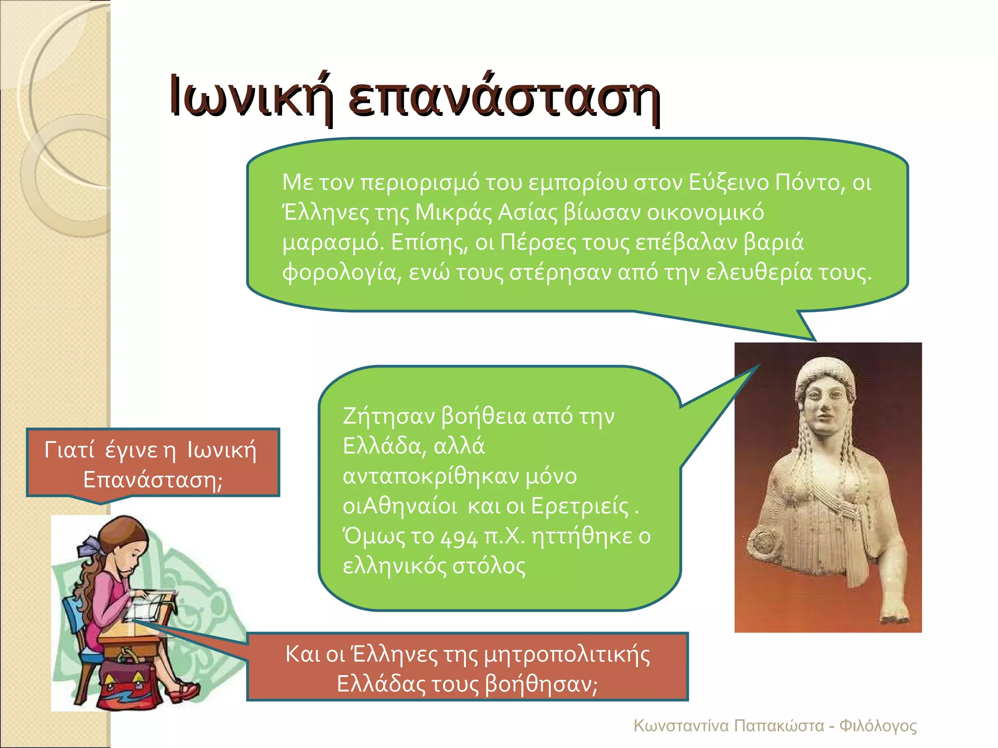 Ιωνική επανάσταση Γιατί  έγινε η  Ιωνική  Επανάσταση; Με τον περιορισμό του εμπορίου στον Εύξεινο Πόντο, οι Έλληνες της Μικράς Ασίας βίωσαν οικονομικό μαρασμό. Επίσης, οι Πέρσες τους επέβαλαν βαριά φορολογία, ενώ τους στέρησαν από την ελευθερία τους. Και οι Έλληνες της μητροπολιτικής Ελλάδας τους βοήθησαν; Ζήτησαν βοήθεια από την Ελλάδα, αλλά ανταποκρίθηκαν μόνο οιΑθηναίοι  και οι Ερετριείς . Όμως το 494 π.Χ. ηττήθηκε ο ελληνικός στόλος Κωνσταντίνα Παπακώστα - Φιλόλογος 