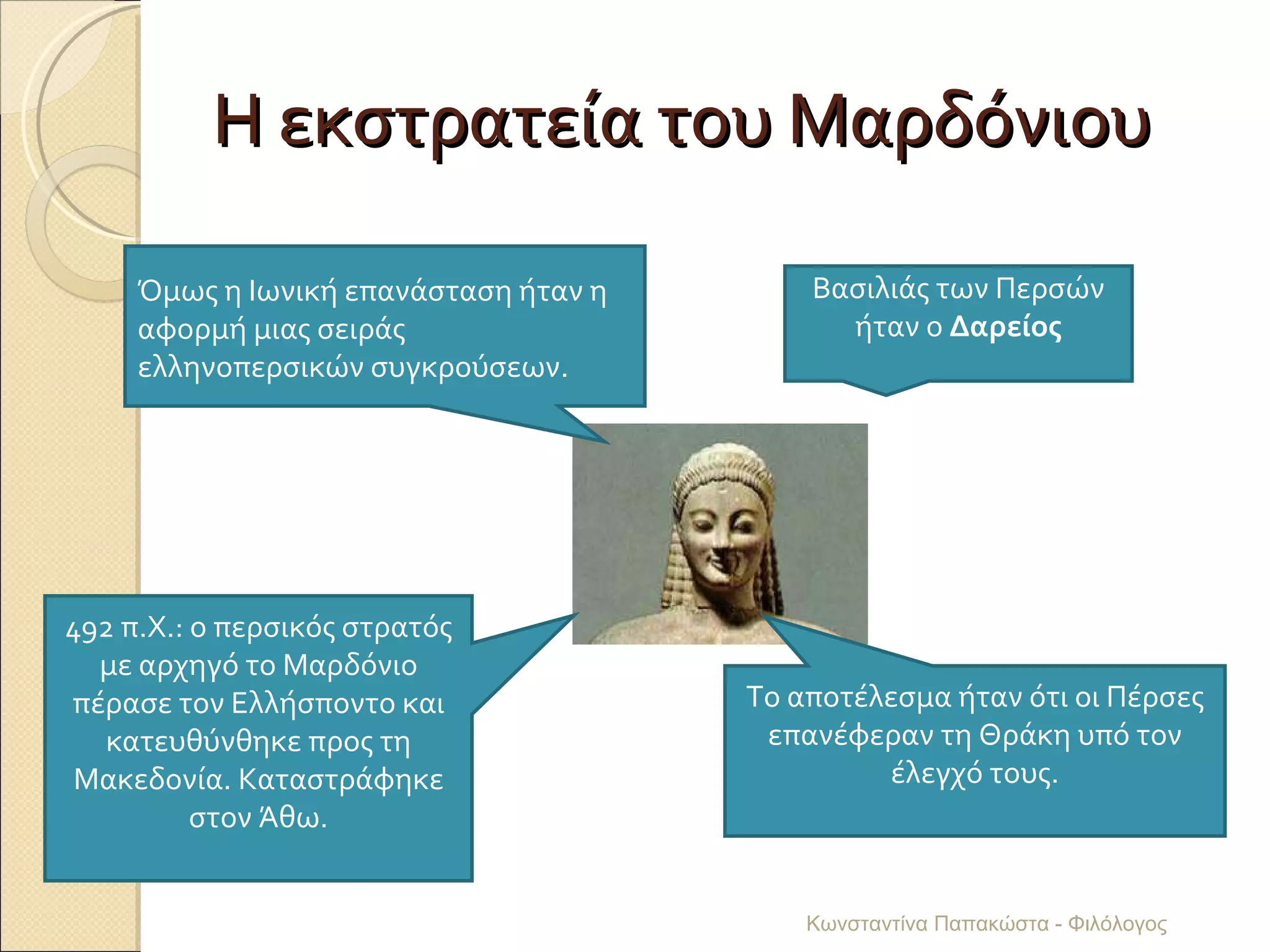 Η εκστρατεία του Μαρδόνιου Όμως η Ιωνική επανάσταση ήταν η αφορμή μιας σειράς ελληνοπερσικών συγκρούσεων. Βασιλιάς των Περσών ήταν ο  Δαρείος 492 π.Χ.: ο περσικός στρατός με αρχηγό το Μαρδόνιο πέρασε τον Ελλήσποντο και κατευθύνθηκε προς τη Μακεδονία. Καταστράφηκε στον Άθω. Το αποτέλεσμα ήταν ότι οι Πέρσες επανέφεραν τη Θράκη υπό τον έλεγχό τους. Κωνσταντίνα Παπακώστα - Φιλόλογος 