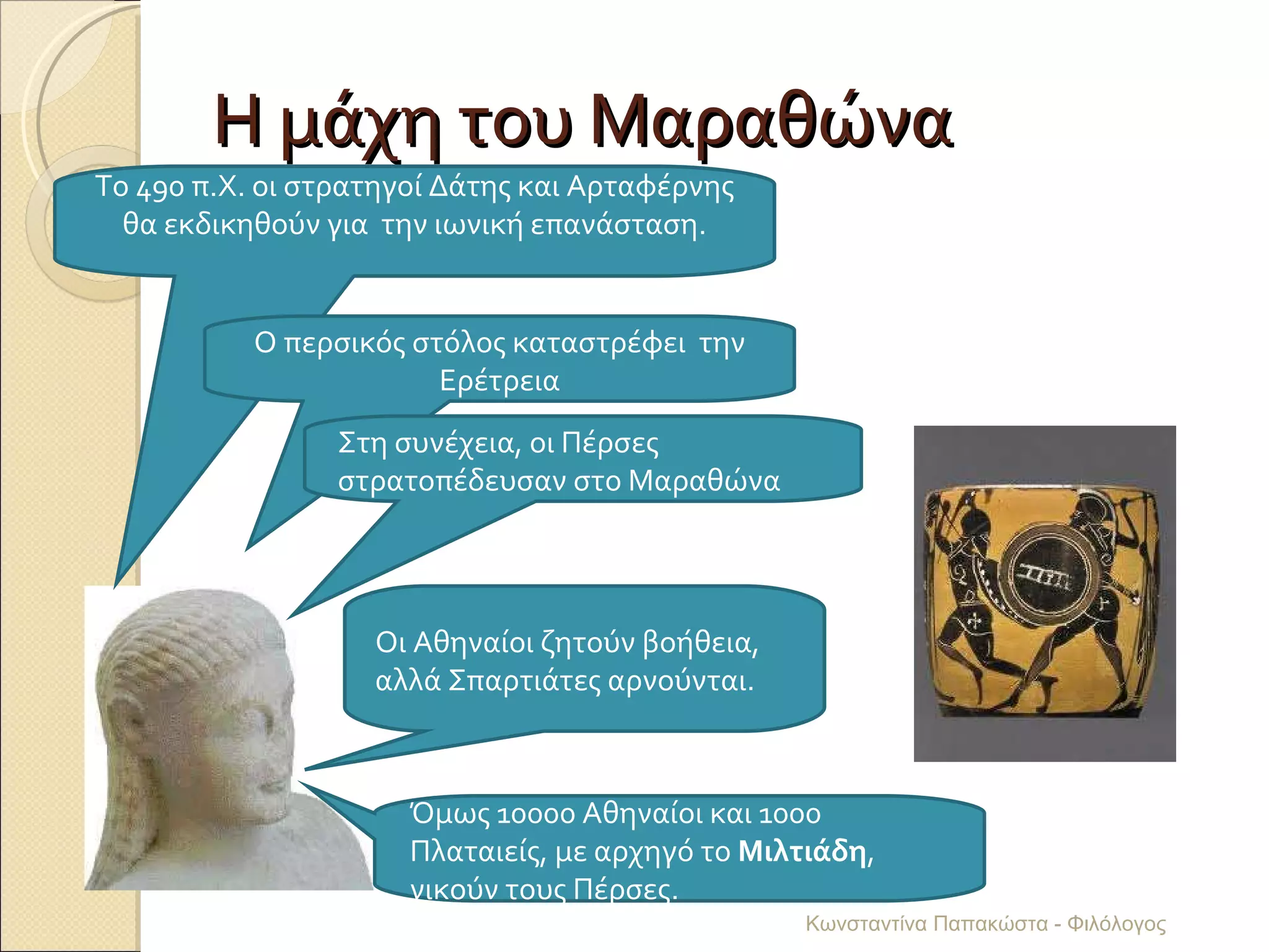 Η μάχη του Μαραθώνα Το 490 π.Χ. οι στρατηγοί Δάτης και Αρταφέρνης θα εκδικηθούν για  την ιωνική επανάσταση. Ο περσικός στόλος καταστρέφει  την Ερέτρεια Στη συνέχεια, οι Πέρσες στρατοπέδευσαν στο Μαραθώνα Οι Αθηναίοι ζητούν βοήθεια, αλλά Σπαρτιάτες αρνούνται. Όμως 10000 Αθηναίοι και 1000 Πλαταιείς, με αρχηγό το  Μιλτιάδη , νικούν τους Πέρσες. Κωνσταντίνα Παπακώστα - Φιλόλογος 