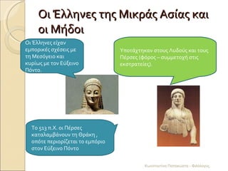 Οι Έλληνες της Μικράς Ασίας και οι Μήδοι Οι Έλληνες είχαν εμπορικές σχέσεις με τη Μεσόγειο και κυρίως με τον Εύξεινο Πόντο. Υποτάχτηκαν στους Λυδούς και τους Πέρσες (φόρος – συμμετοχή στις εκστρατείες). Το 513 π.Χ. οι Πέρσες καταλαμβάνουν τη Θράκη , οπότε περιορίζεται το εμπόριο στον Εύξεινο Πόντο Κωνσταντίνα Παπακώστα - Φιλόλογος 