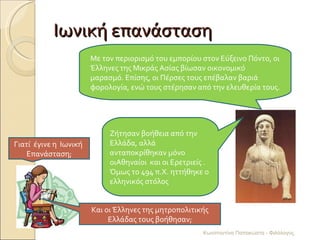 Ιωνική επανάσταση Γιατί  έγινε η  Ιωνική  Επανάσταση; Με τον περιορισμό του εμπορίου στον Εύξεινο Πόντο, οι Έλληνες της Μικράς Ασίας βίωσαν οικονομικό μαρασμό. Επίσης, οι Πέρσες τους επέβαλαν βαριά φορολογία, ενώ τους στέρησαν από την ελευθερία τους. Και οι Έλληνες της μητροπολιτικής Ελλάδας τους βοήθησαν; Ζήτησαν βοήθεια από την Ελλάδα, αλλά ανταποκρίθηκαν μόνο οιΑθηναίοι  και οι Ερετριείς . Όμως το 494 π.Χ. ηττήθηκε ο ελληνικός στόλος Κωνσταντίνα Παπακώστα - Φιλόλογος 