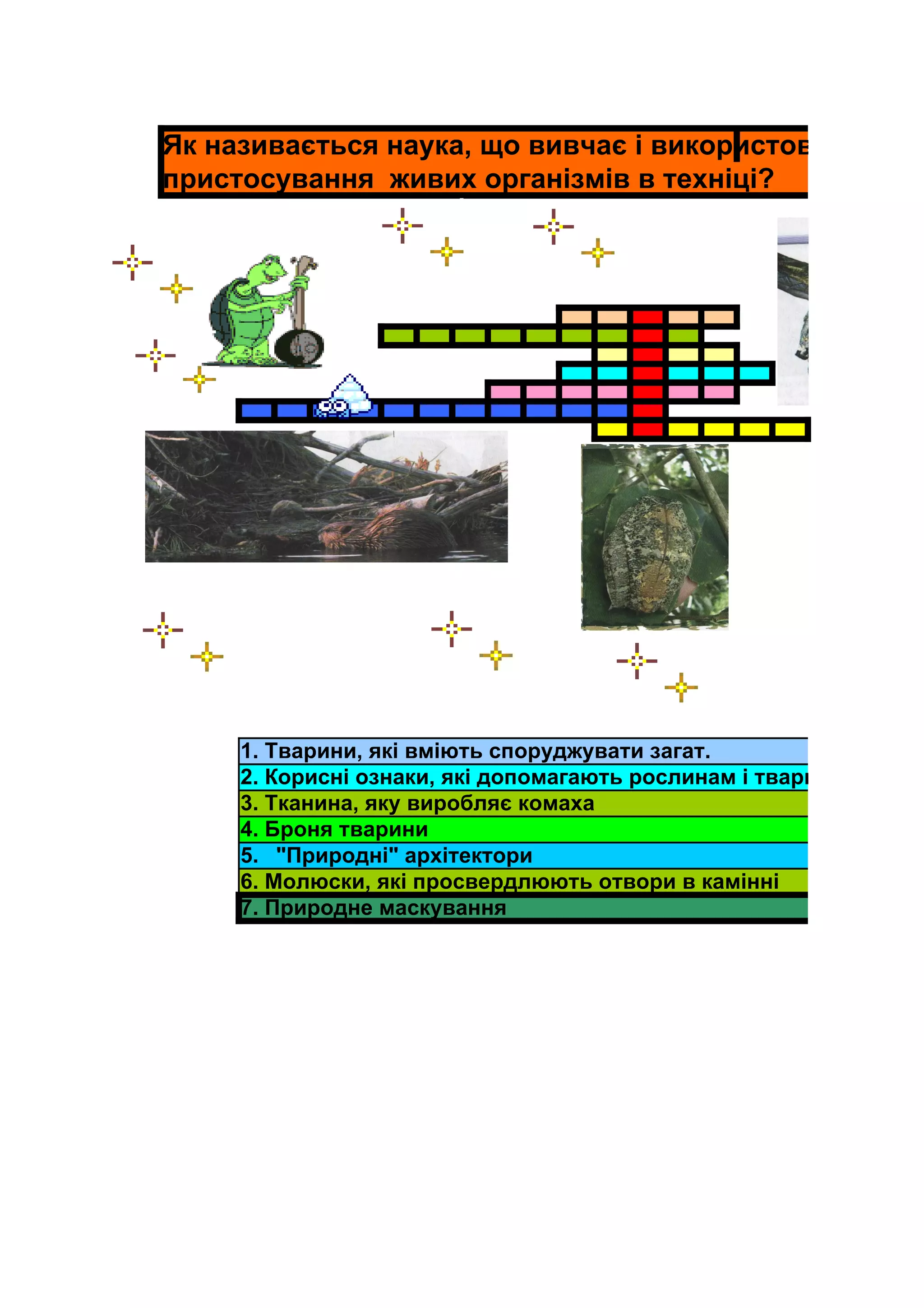Як називається наука, що вивчає і використовує
пристосування живих організмів в техніці?




     1. Тварини, які вміють споруджувати загат.
     2. Корисні ознаки, які допомагають рослинам і тваринам вижит
     3. Тканина, яку виробляє комаха
     4. Броня тварини
     5. "Природні" архітектори
     6. Молюски, які просвердлюють отвори в камінні
     7. Природне маскування
 