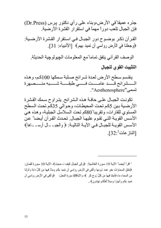 ‫ﺝﺬرﻩ ﻋﻤﻴﻘﺎ ًﻓﻲ اﻷرض،وﺑﻨﺎء ﻋﻠﻰ رأي دآﺘﻮر ﭘ ﺮس )‪(Dr.Press‬‬
       ‫ﻓﺈن اﻟﺠﺒﺎل ﺗﻠﻌﺐ دورا ﻣﻬﻤﺎ ﻓﻲ اﺱﺘﻘﺮار اﻟﻘﺸﺮة اﻷرﺿﻴﺔ.‬
                                 ‫ً ً‬
‫اﻟﻘ ﺮﺁن ذآ ﺮ ﺑﻮﺿ ﻮح دور اﻟﺠﺒ ﺎل ﻓ ﻲ اﺱ ﺘﻘﺮار اﻟﻘ ﺸﺮة اﻷرﺿ ﻴﺔ:‬
           ‫‪‬ﻭﺟﻌﻠﻨ‪‬ﺎ ﻓ‪‬ﻲ ﺍﹾﻟﺄﺭﺽ ﺭﻭ‪‬ﺍﺳﻲ ﺃﹶﻥ ‪‬ﺗﻤ‪‬ﻴﺪ ﹺﺑﻬﻢ‪] ‬اﻷﻥﺒﻴﺎء: 13[.‬
                             ‫‪ ‬ﹺ‪‬‬          ‫ﹶ‪ ‬ﹺ ‪  ‬‬           ‫‪ ‬ﹾ‬

      ‫اﻟﻮﺹﻒ اﻟﻘﺮﺁﻥﻲ ﻳﺘﻔﻖ ﺗﻤﺎﻣﺎ ًﻣﻊ اﻟﻤﻌﻠﻮﻣﺎت اﻟﭽﻴﻮﻟﻮﭼﻴﺔ اﻟﺤﺪﻳﺜﺔ.‬
                                                                                  ‫اﻟﺘﺜﺒﻴﺖ اﻟﻘﻮي ﻟﻠﺠﺒﺎل‬
‫ﻳﻨﻘ ﺴﻢ ﺱ ﻄﺢ اﻷرض ﻟﻌ ﺪة ﺵ ﺮاﺋﺢ ﺹ ﻠﺒﺔ ﺱ ﻤﻜﻬﺎ 001آ ﻢ، وه ﺬﻩ‬
‫اﻟ ﺸﺮاﺋﺢ ﻗ ﺪ ﻋﺎﻣ ﺖ ﻓ ﻲ ﻃﺒﻘ ﺔ ﺵ ﺒﻪ ﻣﻨ ﺼﻬﺮة‬
                                   ‫ﺗﺴﻤﻰ"‪."Aesthenosphere‬‬
‫ﺗﻜﻮﻥ ﺖ اﻟﺠﺒ ﺎل ﻋﻠ ﻰ ﺡﺎﻓ ﺔ ه ﺬﻩ اﻟ ﺸﺮاﺋﺢ. ﻳﺘ ﺮاوح ﺱ ﻤﻚ اﻟﻘ ﺸﺮة‬
‫اﻷرﺿ ﻴﺔ ﺑ ﻴﻦ 5آ ﻢ ﺗﺤ ﺖ اﻟﻤﺤﻴﻄ ﺎت، وﺡ ﻮاﻟﻲ 53آ ﻢ ﺗﺤ ﺖ اﻟ ﺴﻄﺢ‬
‫اﻟﻤﺴﺘﻮي ﻟﻠﻘﺎرات، وﺗﻘﺮﻳﺒﺎ ً08آﻢ ﺗﺤﺖ اﻟ ﺴﻼﺱﻞ اﻟﺠﺒﻠﻴ ﺔ، وه ﺬﻩ ه ﻲ‬
‫اﻷﺱ ﺲ اﻟﻘﻮﻳ ﺔ اﻟﺘ ﻲ ﺗﻘ ﻮم ﻋﻠﻴﻬ ﺎ اﻟﺠﺒ ﺎل. ﺗﺤ ﺪث اﻟﻘ ﺮﺁن أﻳ ﻀﺎ ً ﻋ ﻦ‬
‫اﻷﺱ ﺲ اﻟﻘﻮﻳ ﺔ ﻟﻠﺠﺒ ﺎل ﻓ ﻲ اﻵﻳ ﺔ اﻟﺘﺎﻟﻴ ﺔ: ‪ ‬ﻭ‪‬ﺍﹾﻟﺠﺒ‪‬ــﺎﻝ ﹶﺃﺭﺳ‪‬ــﺎﻫ‪‬ﺎ‪‬‬
         ‫ﹶ ‪‬‬       ‫ﹺ‬
                                                     ‫]اﻟﻨﺎزﻋﺎت1:23[.‬




‫1 اﻗﺮأ أﻳ ﻀﺎ ً اﻵﻳ ﺔ 91 ﺱ ﻮرة اﻟﻐﺎﺵ ﻴﺔ: ‪‬ﻭﹺﺇﻟﹶﻰ ﺍﹾﻟﺠﺒ‪‬ﺎﻝ ﻛﻴﻒ ‪‬ـﺼﺒﺖ‪ ،‬اﻵﻳ ﺔ 01 ﺱ ﻮرة ﻟﻘﻤ ﺎن:‬
                           ‫ﹺ ﹺ ﹶ ‪  ‬ﻧ ‪‬‬         ‫‪‬‬
‫‪‬ﺧﻠﻖ ﺍﻟﺴﻤ‪‬ﺎﻭ‪‬ﺍﺕ ﹺﺑﻐﻴﺮ ﻋﻤﺪ ‪‬ﺗﺮﻭ‪‬ﻧﻬ‪‬ﺎ ﻭﹶﺃﹾﻟﻘﹶﻰ ﻓ‪‬ﻲ ﺍﹾﻟﺄﺭﺽ ﺭﻭ‪‬ﺍﺳﻲ ﺃﹶﻥ ‪‬ﺗﻤ‪‬ﻴﺪ ﹺﺑﻜﻢ ﻭ‪‬ﺑﺚ ﻓ‪‬ﻴﻬ‪‬ﺎ ﻣ‪‬ﻦ ﻛﻞ ﺩ‪‬ﺍ‪‬ﺑﺔ ﻭﺃﹶﻧﺰﹾﻟﻨ‪‬ﺎ‬
     ‫ﹸﱢ ‪  ‬‬                   ‫‪ ‬ﹸ‪  ‬ﱠ‬             ‫ﹶ‪ ‬ﹺ ‪  ‬‬               ‫‪  ‬ﹺ ‪     ‬‬           ‫‪‬ﹶ ‪ ‬‬
‫‪‬ﻭﹶﺃﹾﻟﻘﹶﻰ ﻓ‪‬ﻲ ﺍﻷﺭﺽ ﺭﻭ‪‬ﺍﺳﻲ ﺃﹶﻥ‬
    ‫َ‪ ‬ﹺ ‪  ‬‬             ‫‪‬‬        ‫ﻣﻦ ﺍﻟﺴﻤ‪‬ﺎﺀ ﻣ‪‬ﺎﺀ ﻓﺄﹶﻧﺒﺘﻨ‪‬ﺎ ﻓ‪‬ﻴﻬ‪‬ﺎ ﻣ‪‬ﻦ ﻛﻞ ﺯﻭﺝ ﻛﺮﱘ‪ ،‬ﻭﺍﻵﻳﺔ51 ﺳﻮﺭﺓ ﺍﻟﻨﺤﻞ:‬
                                                          ‫ﹸ ﱢ ‪  ‬ﹴ ﹶﹺ ﹴ‬           ‫ﹶ ‪‬‬            ‫‪ ‬‬
                                                                    ‫‪‬ﺗﻤ‪‬ﻴﺪ ﹺﺑﻜﻢ ﻭﹶﺃ‪‬ﻧﻬ‪‬ﺎﺭ‪‬ﺍ ﻭ ‪‬ﻼ ﱠﻟﻌﻠﻜﻢ ‪‬ﺗﻬﺘ ‪‬ﻭﻥ‪. ‬‬
                                                                       ‫‪‬ﺳ ﺒ ﹰ ‪ ‬ﱠ ﹸ ‪   ‬ﺪ ﹶ‬          ‫‪ ‬ﹸ‪ ‬‬




‫51‬
 