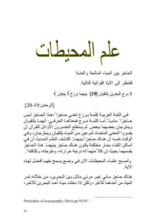 ‫ﺍﻟﺤﺎﺠﺯ ﺒﻴﻥ ﺍﻟﻤﻴﺎﻩ ﺍﻟﻤﺎﻟﺤﺔ ﻭﺍﻟﻌﺫﺒﺔ‬
                                      ‫ﻓﻠﻨﻨﻅﺭ ﺇﻟﻰ ﺍﻵﻴﺔ ﺍﻟﻘﺭﺁﻨﻴﺔ ﺍﻟﺘﺎﻟﻴﺔ:‬

                   ‫‪ ‬ﻣﺮﺝ ﺍﹾﻟﺒﺤﺮ‪‬ﻳﻦ ‪‬ﻳﻠﺘﻘﻴ‪‬ﺎﻥ )91( ‪‬ﺑﻴﻨﻬﻤ‪‬ﺎ ‪‬ﺑﺮﺯﺥ ﱠﺎ ‪‬ﻳﺒﻐﻴ‪‬ﺎﻥ ‪‬‬
                     ‫‪     ‬ﻟ ‪  ‬‬              ‫‪      ‬ﹺ ﹾ‪  ‬‬

‫]اﻟﺮﺡﻤﻦ:91-02[.‬
‫ﻓ ﻲ اﻟﻠﻐ ﺔ اﻟﻌﺮﺑﻴ ﺔ آﻠﻤ ﺔ ﺑ ﺮزخ ﺗﻌﻨ ﻲ ﺡ ﺎﺝﺰا ً،ه ﺬا اﻟﺤ ﺎﺝﺰ ﻟ ﻴﺲ‬
‫ﺡ ﺎﺝﺰا ً ﻣﺎدﻳ ﺎ ً.أﻣ ﺎ آﻠﻤ ﺔ ﻣ ﺮج ﻓﻤﻌﻨﺎه ﺎ اﻟﺤﺮﻓ ﻲ: أﻥﻬﻤ ﺎ ﻳﻠﺘﻘﻴ ﺎن‬
‫وﻳﻤﺘﺰﺝﺎن ﺑﻌﻀﻬﻤﺎ ﺑﺒﻌﺾ. ﻟﻢ ﻳﺴﺘﻄﻊ اﻟﻤﻔ ﺴﺮون اﻷواﺋ ﻞ ﻟﻠﻘ ﺮﺁن أن‬
‫ﻳﻔﺴﺮوا اﻟﻤﻌﻨﻰ اﻟﻤﺘﻀﺎد ﻟﻨ ﻮﻋﻴﻦ ﻣ ﻦ اﻟﻤﻴ ﺎﻩ ﻳﻠﺘﻘﻴ ﺎن وﻳﻤﺘﺰﺝ ﺎن، وﻓ ﻲ‬
‫اﻟﻮﻗ ﺖ ﻥﻔ ﺴﻪ أن هﻨ ﺎك ﺡ ﺎﺝﺰا ًﺑﻴﻨﻬﻤ ﺎ. اآﺘ ﺸﻒ اﻟﻌﻠ ﻢ اﻟﺤ ﺪﻳﺚ أن ﻓ ﻲ‬
‫أﻣ ﺎآﻦ اﻟﺘﻘ ﺎء ﺑﺤ ﺎر ﻣﺨﺘﻠﻔ ﺔ ﻳﻜ ﻮن هﻨ ﺎك ﺡ ﺎﺝﺰ ﺑﻴﻨﻬﻤ ﺎ. ه ﺬا اﻟﺤ ﺎﺝﺰ‬
 ‫ﻳﻘﺴﻤﻬﻤﺎ ﺑﺤﻴﺚ إن آﻼ ًﻣﻨﻬﻤﺎ ﻟﻪ درﺝﺔ ﺡﺮارﺗﻪ، وﻣﻠﻮﺡﺘﻪ، وآﺜﺎﻓﺘﻪ1.‬
‫وأﺹ ﺒﺢ ﻋﻠﻤ ﺎء اﻟﻤﺤﻴﻄ ﺎت اﻵن ﻓ ﻲ وﺿ ﻊ ﻳ ﺴﻤﺢ ﺑﻔﻬ ﻢ أﻓ ﻀﻞ ﻟﻬ ﺬﻩ‬
                                                         ‫اﻵﻳﺔ.‬
‫هﻨ ﺎك ﺡ ﺎﺝﺰ ﻣ ﺎﺋﻲ ﻏﻴ ﺮ ﻣﺮﺋ ﻲ ﻣﺎﺙ ﻞ ﺑ ﻴﻦ اﻟﺒﺤ ﺮﻳﻦ، ﻣ ﻦ ﺧﻼﻟ ﻪ ﺗﻤ ﺮ‬
‫اﻟﻤﻴﺎﻩ ﻣﻦ أﺡﺪهﻤﺎ ﻟﻶﺧﺮ، وﻟﻜﻦ إذا دﺧﻠﺖ ﻣﻴ ﺎﻩ أﺡ ﺪ اﻟﺒﺤ ﺮﻳﻦ ﻟﻶﺧ ﺮ،‬


‫39-29 ‪Priniciples of oceaography. Davis.pp‬‬    ‫1‬




‫61‬
 