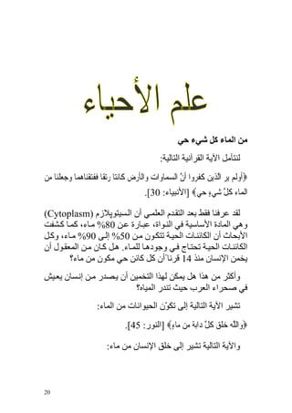 ‫ﻣﻦ اﻟﻤﺎء آﻞ ﺷﻲء ﺣﻲ‬
                                                  ‫ﻟﻨﺘﺄﻣﻞ اﻵﻳﺔ اﻟﻘﺮﺁﻥﻴﺔ اﻟﺘﺎﻟﻴﺔ:‬
‫‪‬ﹶﺃﻭﹶﻟﻢ ‪‬ﻳﺮ ﺍﱠﻟﺬ‪‬ﻳﻦ ﻛﻔ ‪‬ﻭﺍ ﹶﺃﻥ ﺍﻟﺴﻤ‪‬ﺎﻭ‪‬ﺍﺕ ﻭ‪‬ﺍﹾﻟﺄﺭﺽ ﻛﹶﺎ‪‬ﻧﺘ‪‬ﺎ ﺭ‪‬ﺗﻘﹰﺎ ﻓﻔﺘﻘﻨ‪‬ﺎﻫﻤ‪‬ﺎ ﻭﺟﻌﻠﻨ‪‬ﺎ ﻣﻦ‬
‫‪ ‬ﹶ ﹶ‪ ‬ﹾ ‪    ‬ﹾ ‪ ‬‬                 ‫‪ ‬ﹶ‪ ‬‬          ‫‪    ‬ﹶ ﹶﺮ ﱠ ‪‬‬
                                           ‫ﺍﹾﻟﻤ‪‬ﺎﺀ ﻛﻞ ﺷﻲﺀ ﺣﻲ‪] ‬اﻷﻥﺒﻴﺎء: 03[.‬
                                                           ‫ﹸ ﱠ ‪  ٍ ‬‬

‫ﻟﻘﺪ ﻋﺮﻓﻨﺎ ﻓﻘﻂ ﺑﻌﺪ اﻟﺘﻘ ﺪم اﻟﻌﻠﻤ ﻲ أن اﻟ ﺴﻴﺘﻮﭘﻼزم )‪(Cytoplasm‬‬
‫وهﻲ اﻟﻤﺎدة اﻷﺱﺎﺱﻴﺔ ﻓﻲ اﻟﻨ ﻮاة، ﻋﺒ ﺎرة ﻋ ﻦ 08% ﻣ ﺎء، آﻤ ﺎ آ ﺸﻔﺖ‬
‫اﻷﺑﺤﺎث أن اﻟﻜﺎﺋﻨ ﺎت اﻟﺤﻴ ﺔ ﺗﺘﻜ ﻮن ﻣ ﻦ 05% إﻟ ﻰ 09% ﻣ ﺎء، وآ ﻞ‬
‫اﻟﻜﺎﺋﻨ ﺎت اﻟﺤﻴ ﺔ ﺗﺤﺘ ﺎج ﻓ ﻲ وﺝﻮده ﺎ ﻟﻠﻤ ﺎء. ه ﻞ آ ﺎن ﻣ ﻦ اﻟﻤﻌﻘ ﻮل أن‬
        ‫ﻳﺨﻤﻦ اﻹﻥﺴﺎن ﻣﻨﺬ 41 ﻗﺮﻥﺎ ًأن آﻞ آﺎﺋﻦ ﺡﻲ ﻣﻜﻮن ﻣﻦ ﻣﺎء؟‬
‫وأآﺜﺮ ﻣﻦ هﺬا هﻞ ﻳﻤﻜﻦ ﻟﻬﺬا اﻟﺘﺨﻤﻴﻦ أن ﻳ ﺼﺪر ﻣ ﻦ إﻥ ﺴﺎن ﻳﻌ ﻴﺶ‬
                           ‫ﻓﻲ ﺹﺤﺮاء اﻟﻌﺮب ﺡﻴﺚ ﺗﻨﺪر اﻟﻤﻴﺎﻩ؟‬
                       ‫ﺗﺸﻴﺮ اﻵﻳﺔ اﻟﺘﺎﻟﻴﺔ إﻟﻰ ﺗﻜ ّن اﻟﺤﻴﻮاﻥﺎت ﻣﻦ اﻟﻤﺎء:‬
                                            ‫ﻮ‬
                                   ‫‪‬ﻭ‪‬ﺍﻟﻠﻪ ﺧﻠﻖ ﻛﻞ ﺩ‪‬ﺍ‪‬ﺑﺔ ﻣ‪‬ﻦ ‪‬ﺎﺀ‪] ‬اﻟﻨﻮر: 54[.‬
                                                 ‫ﱠ ‪ ‬ﹶ ‪ ‬ﹸ ﱠ ‪ ‬ﻣ ٍ‬

                           ‫واﻵﻳﺔ اﻟﺘﺎﻟﻴﺔ ﺗﺸﻴﺮ إﻟﻰ ﺧﻠﻖ اﻹﻥﺴﺎن ﻣﻦ ﻣﺎء:‬



‫02‬
 