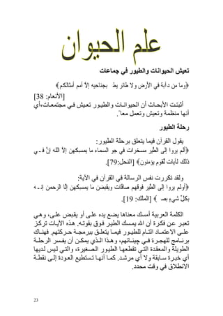 ‫ﺗﻌﻴﺶ اﻟﺤﻴﻮاﻧﺎت واﻟﻄﻴﻮر ﻓﻲ ﺟﻤﺎﻋﺎت‬
        ‫‪‬ﻭﻣ‪‬ﺎ ﻣ‪‬ﻦ ﺩﺁ‪‬ﺑﺔ ﻓ‪‬ﻲ ﺍﻷﺭﺽ ﻭﻻ ﻃﹶﺎ‪‬ﺋﺮ ‪‬ﻳﻄ ‪ ‬ﹺﺑﺠﻨ‪‬ﺎﺣﻴﻪ ﹺﺇﻻ ﹸﺃﻣ ‪ ‬ﹶﺃﻣﺜﹶﺎﹸﻟ ﹸﻢ‪‬‬
           ‫َ ‪ ‬ﹺ ‪ ‬ﹶ ﹴ ‪‬ﲑ ‪    ‬ﱠ ‪ ‬ﻢ ‪ ‬ﻜ‬                       ‫‪ ‬‬          ‫‪‬‬
‫]اﻷﻥﻌﺎم: 83[‬
‫أﺙﺒﺘ ﺖ اﻷﺑﺤ ﺎث أن اﻟﺤﻴﻮاﻥ ﺎت واﻟﻄﻴ ﻮر ﺗﻌ ﻴﺶ ﻓ ﻲ ﻣﺠﺘﻤﻌ ﺎت،أي‬
                                             ‫أﻥﻬﺎ ﻣﻨﻈﻤﺔ وﺗﻌﻴﺶ وﺗﻌﻤﻞ ﻣﻌﺎ ً.‬
                                                                 ‫رﺣﻠﺔ اﻟﻄﻴﻮر‬
                               ‫ﻳﻘﻮل اﻟﻘﺮﺁن ﻓﻴﻤﺎ ﻳﺘﻌﻠﻖ ﺑﺮﺡﻠﺔ اﻟﻄﻴﻮر:‬
‫‪‬ﹶﺃﹶﻟﻢ ‪‬ﻳﺮﻭﹾﺍ ﹺﺇﻟﹶﻰ ﺍﻟﻄﻴﺮ ﻣﺴﺨﺮ‪‬ﺍﺕ ﻓ‪‬ﻲ ﺟﻮ ﺍﻟﺴﻤ‪‬ﺎﺀ ﻣ‪‬ﺎ ‪‬ﻤﺴ ﹸ ‪‬ﻦ ﹺﺇﻻ ﺍﻟﻠﻪ ﹺﺇﻥ ﻓ‪‬ـﻲ‬
     ‫ﻳ ‪ِ ‬ﻜﻬ ‪ ‬ﱠ ﹼ ‪ ‬ﱠ‬             ‫‪ ‬‬       ‫ﱠ‪ ‬ﹺ ‪   ‬‬          ‫‪ ‬‬
                                     ‫ﺫ‪‬ﻟﻚ ﻟﹶﺂﻳ‪‬ﺎﺕ ﱢﻟﻘﻮﻡ ‪‬ﻳﺆﻣ‪‬ﻮﻥ‪] ‬اﻟﻨﺤﻞ:97[.‬
                                                  ‫‪ ‬ﹶ ‪ ‬ﹴ ‪ ‬ﻨ ﹶ‬        ‫ﹶ ‪‬‬

                       ‫وﻟﻘﺪ ﺗﻜﺮرت ﻥﻔﺲ اﻟﺮﺱﺎﻟﺔ ﻓﻲ اﻟﻘﺮﺁن ﻓﻲ اﻵﻳﺔ:‬
‫‪‬ﹶﺃﻭﹶﻟﻢ ‪‬ﻳﺮﻭ‪‬ﺍ ﹺﺇﻟﹶﻰ ﺍﻟﻄﻴﺮ ﻓﻮﻗﻬﻢ ﺻ‪‬ﺎ ﱠﺎﺕ ﻭ‪‬ﻳﻘﺒﻀﻦ ﻣ‪‬ﺎ ‪‬ﻤﺴ ﹸ ‪‬ﻦ ﹺﺇﱠﺎ ﺍﻟﺮﺣﻤ ‪ ‬ﹺﺇ‪‬ـﻪ‬
‫ﱠ ‪ ‬ﹺ ﹶ ‪ ‬ﹶ ‪  ‬ﻓ ‪  ‬ﹾﹺ ‪  ‬ﻳ ‪ِ ‬ﻜﻬ ‪ ‬ﻟ ‪  ‬ﻦ ﻧ ‪‬‬                  ‫‪  ‬‬
                                             ‫ﹺﺑﻜﻞ ﺷﻲﺀ ‪‬ﺑﺼﲑ‪] ‬اﻟﻤﻠﻚ: 91[.‬
                                                           ‫ﹸ ﱢ ‪  ٍ ‬‬

‫اﻟﻜﻠﻤﺔ اﻟﻌﺮﺑﻴﺔ أﻣﺴﻚ ﻣﻌﻨﺎهﺎ ﻳﻀﻊ ﻳﺪﻩ ﻋﻠ ﻰ أو ﻳﻘ ﺒﺾ ﻋﻠ ﻰ، وه ﻲ‬
‫ﺗﻌﺒ ﺮ ﻋ ﻦ ﻓﻜ ﺮة أن اﷲ ﻳﻤ ﺴﻚ اﻟﻄﻴ ﺮ ﻓ ﻮق ﺑﻘﻮﺗ ﻪ. ه ﺬﻩ اﻵﻳ ﺎت ﺗﺮآ ﺰ‬
‫ﻋﻠ ﻰ اﻻﻋﺘﻤ ﺎد اﻟﺘ ﺎم ﻟﻠﻄﻴ ﻮر ﻓﻴﻤ ﺎ ﻳﺘﻌﻠ ﻖ ﺑﺒﺮﻣﺠ ﺔ ﺡ ﺮآﺘﻬﻢ. ﻓﻬﻨ ﺎك‬
‫ﺑﺮﻥ ﺎﻣﺞ ﻟﻠﻬﺠ ﺮة ﻓ ﻲ ﭼﻴﻨ ﺎﺗﻬﻢ، وه ﺬا اﻟ ﺬي ﻳﻤﻜ ﻦ أن ﻳﻔ ﺴﺮ اﻟﺮﺡﻠ ﺔ‬
‫اﻟﻄﻮﻳﻠﺔ واﻟﻤﻌﻘ ﺪة اﻟﺘ ﻲ ﺗﻘﻄﻌﻬ ﺎ اﻟﻄﻴ ﻮر اﻟ ﺼﻐﻴﺮة، واﻟﺘ ﻲ ﻟ ﻴﺲ ﻟ ﺪﻳﻬﺎ‬
‫أي ﺧﺒ ﺮة ﺱ ﺎﺑﻘﺔ وﻻ أي ﻣﺮﺵ ﺪ. آﻤ ﺎ أﻥﻬ ﺎ ﺗ ﺴﺘﻄﻴﻊ اﻟﻌ ﻮدة إﻟ ﻰ ﻥﻘﻄ ﺔ‬
                                           ‫اﻻﻥﻄﻼق ﻓﻲ وﻗﺖ ﻣﺤﺪد.‬



‫32‬
 