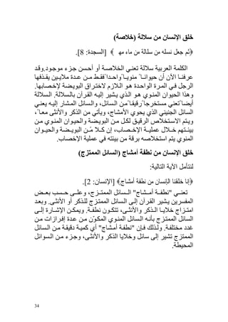 ‫ﺧﻠﻖ اﻹﻧﺴﺎن ﻣﻦ ﺳﻼﻟﺔ )ﺧﻼﺻﺔ(‬
                   ‫‪‬ﹸﺛﻢ ﺟﻌﻞ ‪‬ﻧﺴﻠ ‪ ‬ﻣ‪‬ﻦ ﺳﻠﹶﺎﹶﻟﺔ ‪‬ﻦ ‪‬ﺎﺀ ﻣﻬﲔ‪] ‬اﻟﺴﺠﺪة: 8[.‬
                                 ‫‪  ‬ﻣ ﻣ ‪‬ﹺ ﹴ‬           ‫‪   ‬ﹶ ‪ ‬ﹶﻪ‬

‫اﻟﻜﻠﻤﺔ اﻟﻌﺮﺑﻴﺔ ﺱﻼﻟﺔ ﺗﻌﻨ ﻲ اﻟﺨﻼﺹ ﺔ أو أﺡ ﺴﻦ ﺝ ﺰء ﻣﻮﺝ ﻮد.وﻗ ﺪ‬
‫ﻋﺮﻓﻨ ﺎ اﻵن أن ﺡﻴﻮاﻥ ﺎ ً ﻣﻨﻮﻳ ﺎ ًواﺡ ﺪا ًﻓﻘ ﻂ ﻣ ﻦ ﻋ ﺪة ﻣﻼﻳ ﻴﻦ ﻳﻘ ﺬﻓﻬﺎ‬
‫اﻟﺮﺝﻞ ﻓ ﻲ اﻟﻤ ﺮة اﻟﻮاﺡ ﺪة ه ﻮ اﻟ ﻼزم ﻻﺧﺘ ﺮاق اﻟﺒﻮﻳ ﻀﺔ ﻹﺧ ﺼﺎﺑﻬﺎ.‬
‫وهﺬا اﻟﺤﻴﻮان اﻟﻤﻨ ﻮي ه ﻮ اﻟ ﺬي ﻳ ﺸﻴﺮ إﻟﻴ ﻪ اﻟﻘ ﺮﺁن ﺑﺎﻟ ﺴﻼﻟﺔ. اﻟ ﺴﻼﻟﺔ‬
‫أﻳﻀﺎ ًﺗﻌﻨﻲ ﻣﺴﺘﺨﺮﺝﺎ ًرﻗﻴﻘ ﺎ ًﻣ ﻦ اﻟ ﺴﺎﺋﻞ، واﻟ ﺴﺎﺋﻞ اﻟﻤ ﺸﺎر إﻟﻴ ﻪ ﻳﻌﻨ ﻲ‬
‫اﻟﺴﺎﺋﻞ اﻟﺠﻨﻴﻨﻲ اﻟﺬي ﻳﺤﻮي اﻷﻣﺸﺎج، وﻳﺄﺗﻲ ﻣﻦ اﻟﺬآﺮ واﻷﻥﺜﻰ ﻣﻌ ﺎ ً،‬
‫وﻳ ﺘﻢ اﻻﺱ ﺘﺨﻼص اﻟﺮﻗﻴ ﻖ ﻟﻜ ﻞ ﻣ ﻦ اﻟﺒﻮﻳ ﻀﺔ واﻟﺤﻴ ﻮان اﻟﻤﻨ ﻮي ﻣ ﻦ‬
‫ﺑﻴﺌ ﺘﻬﻢ ﺧ ﻼل ﻋﻤﻠﻴ ﺔ اﻹﺧ ﺼﺎب، إن آ ﻼ ﻣ ﻦ اﻟﺒﻮﻳ ﻀﺔ واﻟﺤﻴ ﻮان‬
                        ‫ً‬
          ‫اﻟﻤﻨﻮي ﻳﺘﻢ اﺱﺘﺨﻼﺹﻪ ﺑﺮﻗﺔ ﻣﻦ ﺑﻴﺌﺘﻪ ﻓﻲ ﻋﻤﻠﻴﺔ اﻹﺧﺼﺎب.‬
                     ‫ﺧﻠﻖ اﻹﻧﺴﺎن ﻣﻦ ﻧﻄﻔﺔ أﻣﺸﺎج )اﻟﺴﺎﺋﻞ اﻟﻤﻤﺘﺰج(‬
                                                       ‫ﻟﻨﺘﺄﻣﻞ اﻵﻳﺔ اﻟﺘﺎﻟﻴﺔ:‬
                      ‫‪‬ﹺﺇ‪‬ﺎ ﺧﻠﻘﻨ‪‬ﺎ ﺍﹾﻟﺈﹺﻧﺴ‪‬ﺎﻥ ﻣ‪‬ﻦ ‪‬ﻧﻄﻔﺔ ﹶﺃﻣﺸ‪‬ﺎﺝ‪] ‬اﻹﻥﺴﺎن: 2[.‬
                                    ‫ﹾﹶ‪  ‬ﹴ‬           ‫ﹶ‬             ‫ﻧ ‪‬ﹶ ﹾ‬
‫ﺗﻌﻨ ﻲ "ﻥﻄﻔ ﺔ أﻣ ﺸﺎج" اﻟ ﺴﺎﺋﻞ اﻟﻤﻤﺘ ﺰج، وﻋﻠ ﻰ ﺡ ﺴﺐ ﺑﻌ ﺾ‬
‫اﻟﻤﻔﺴﺮﻳﻦ ﻳ ﺸﻴﺮ اﻟﻘ ﺮﺁن إﻟ ﻰ اﻟ ﺴﺎﺋﻞ اﻟﻤﻤﺘ ﺰج ﻟﻠ ﺬآﺮ أو اﻷﻥﺜ ﻰ. وﺑﻌ ﺪ‬
‫اﻣﺘ ﺰاج ﺧﻼﻳ ﺎ اﻟ ﺬآﺮ واﻷﻥﺜ ﻰ، ﺗﺘﻜ ﻮن ﻥﻄﻔ ﺔ. وﻳﻤﻜ ﻦ اﻹﺵ ﺎرة إﻟ ﻰ‬
‫اﻟﺴﺎﺋﻞ اﻟﻤﻤﺘ ﺰج ﺑﺄﻥ ﻪ اﻟ ﺴﺎﺋﻞ اﻟﻤﻨ ﻮي اﻟﻤﻜ ّن ﻣ ﻦ ﻋ ﺪة إﻓ ﺮازات ﻣ ﻦ‬
                          ‫ﻮ‬
‫ﻏﺪد ﻣﺨﺘﻠﻔ ﺔ. وﻟ ﺬﻟﻚ ﻓ ﺈن "ﻥﻄﻔ ﺔ أﻣ ﺸﺎج" أي آﻤﻴ ﺔ دﻗﻴﻘ ﺔ ﻣ ﻦ اﻟ ﺴﺎﺋﻞ‬
‫اﻟﻤﻤﺘﺰج ﺗﺸﻴﺮ إﻟﻰ ﺱﺎﺋﻞ وﺧﻼﻳﺎ اﻟﺬآﺮ واﻷﻥﺜ ﻰ، وﺝ ﺰء ﻣ ﻦ اﻟ ﺴﻮاﺋﻞ‬
                                                                 ‫اﻟﻤﺤﻴﻄﺔ.‬




‫43‬
 